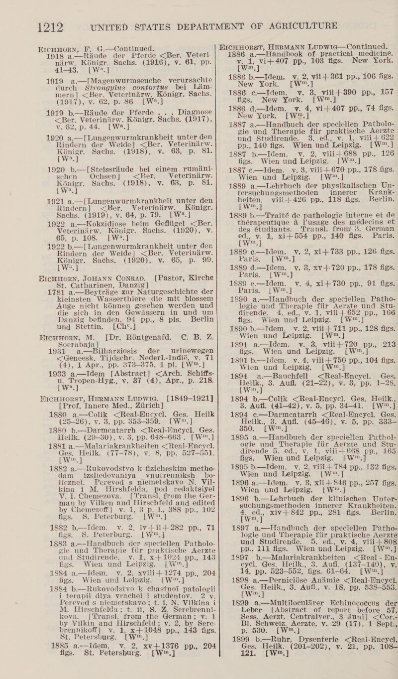 G.—Continued. : 1918 a.—Riude der Pferde &lt;Ber. Veteri- nirw. Kénigr. Sachs. (1916), v. 61, pp. 41-43. [W2?.] 1919 a—I[Magenwurmseuche verursachte durch Strongylus contortus bei Lim- mern] &lt;Ber. Veterinirw, Kénigr. Sachs. (19LT yew. 62) psec was 1919 b.——Riiude der Pferde . . . Diagnose &lt;Ber. Veteriniirw. Kénigr. Sachs. (1917),  v. 62, p. 44. [W2.] 1920 a.—[Lungenwurmkrankheit unter den Rindern der Weide] &lt;Ber. Veterinarw. KGnigr. Sachs. (1918), v. 63, p. 81. [W.] 1920 b.—[Steissriude bei einem rumiini- sehen Ochsen | &lt;Ber. Veterinirw. Koénigr. Sachs. (1918), v. 638, p. 81. [W?.] 1921 a.—[Lungenwurmkrankheit unter den Rindern] &lt;Ber. Veteriniirw. Konigr. Sachs. (1919), v. 64, p. 79. [W2?.] 1922 a —Kokzidiose beim Gefliigel &lt;Ber. Veterinirw. Koénigr. Sachs. (1920), v. 65, p. 108. [W:2.] 1922 b—[Lungenwurmkrankheit unter den Rindern der Weide] &lt;Ber. Veterinirw. epee Sachs. (1920), v. 65, p. 99. [ Sha] [Pastor, Kirche St. Catharinen, Danzig] 1781 a—Beytrige zur Naturgeschichte der kleinsten Wasserthiere die mit blossem Auge nicht kénnen gesehen werden und die sich in den Gewiissern in und um Danzig befinden. 94 pp., 8 pls. Berlin und Stettin. [Ch°.] [Dr. Roéntgenafd. C. B. Z. Soerabaja | 1931 a.—RBilharziosis der urinewegen &lt;Geneesk. Tijdschr. Nederl.-Indié, v. 71 (4), 1 Apr., pp. 373-375, 1 pl. [W™.] 1988 a.—Idem [Abstract] &lt;Arch. Schiffs- ra eee ee v. 87 (4), Apr.,. p.,.218. a  [1849-1921] [Prof. Innere Med., Ziirich] 1880 a—Colik &lt;Real-Encycl. Ges. Heilk (25-26), v. 3, pp. 853--359.., [W™.] 1880 b.—Darmcatarrh &lt;Real-Wncycl. Ges. Heilk. (29-80), v. 3, pp. 648-663 . [W™.] 1881 a.—Malariakrankheiten &lt;Real-Encycl. hae a (77-78), v. 8, pp. 527-551. [ / mM,  1882 a.—Rukovodstvo k fizicheskim methe- dam izsliedovaniya vnutrenniksh _bo- lieznei. Perevod g niemetskavo N. Vil- kina i M. Hirshfelda, pod redaktsiyei V. I. Chemezova. [TVransl. from the Ger- man by Vilken and Hirschfeld and edited by Chemezoff| v. 1, 3 p. 1. 388 pp., 102 figs. S. Peterburg. [W™.] 1882 b—Idem. v. 2, iv+ii+282 pp., 71 figs. S. Peterburg. [W™.] 1888 a—Handbuch der speciellen Patholo- gie und Therapie fiir praktische Aerzte und Studirende. v. 1, x+1024 pp., 143 figs. Wien und Leipzig. [W™.] 1884 a.—Idem. v. 2, xviii+1274 pp., 204 figs. Wien und Leipzig. [W™.] 1884 b—Rukovodstvo k chastnoi patologii i terapii dlya vrachel i studentov. 2 vy. Perevod s niemetskavo; t. i, N. Vilkina i M. Hirschfelda; t. ii, S. Z Serebrenni- kova. [Transl. from the German; vy. 1 by Vilkin and Hirschfeld; v. 2, by Sere- brennikoff| v. 1, x+1048 pp., 143 figs. St. Petersburg. [W®™.] 1885 a.—Idem. v. 2, xv+13876 pp., 204 figs. St. Petersburg. [W™.]  1886 a.—Handbook of practical medicine. wks here ae pp., 103 figs. New York. ic aes 1886 b.—Idem. v. 2, vii+361 pp., 106 figs. New York. [W™.] 1886 c—Idem. v. 8, viii+890 pp., 157 figs, New York. [W™.] 1886 d.—Idem. v. 4, vi+407 pp., 74 figs. New York. [W®.] 1887 a.—Handbuch der speciellen Patholo- gie und Therapie fiir sprebuEne Aerate und Studirende. 38. ed., v. 1, viii+622 pp., 140 figs. Wien und Leipzig. [W™.] 1887 b.—Idem. v. 2, viii+688 pp., 126 figs. Wien und Leipzig. [W™.] 1887 c—Idem. v. 3, viii+670 pp., 178 figs. Wien und Leipzig. [W™.] 1889 a.—Lehrbuch der physikalischen Un- tersuchungsmethoden innerer Krank- heiten. viii--- 426 pp., 118 figs. Berlin. [W™,] 1889 b.—Traité de pathologie interne et de thérapeutique 4 l’usage des médecins et deg 6tudiants. Transl. from’ 3. German  ed., v. 1, xi+554 pp., 140 figs. Paris. [Ww™.] 1889 e.—Idem. Vv. 2, xi+733 pp., 126 figs. Parish. SiW2.] 1889 d.—-Idem. v. 8, xv-+720 pp., 178 figs. Paris. [W™.] 1888 e—Idem. v, 4, xi+ 730 pp., 91 figs. Parise - |W) ] 1880 a.——Handbuch der speciellen Patho- logie und Therapie fiir Aerzte und Stu- dirende. 4. ed., v. 1, viii+652 pp., 166 figs. Wien und Leipzig. [W™.] 1890 b.—Idem. v. 2, viii+ 711 pp., 128 figs. Wien und Leipzig. [W™.] 1891 a—Idem. v. 8, viii+720 pp., 213 figs. Wien und Leipzig. [W™.] 1891 b—Idem. v. 4, vili+ 750 pp., 104 figs. Wien und Leipzig. [W™.] 1894 a —Bauchfell &lt;Real-Encycl. Ges. eee 3. Aufl. (21-22), v. 8, pp. 1-28. 1894 b.—Colik &lt;Real-Encycl. Ges. Heilk., 3. Aufl, (41-42), v. 5, pp. 34-41. [W™.] 1894 e—Darmeatarrh &lt;Real-Hncycl. Ges. Heilk., 3. Aufl. (45-46), v. 5, pp. 333— 350. [W™.] 1895 a.—Handbuch der speciellen Pathol- ogie und Therapie ftir Aerzte und Stu- dirende 5. ed., v. 1, viii+668 pp., 165 figs. Wien und Leipzig. [-W™.] 1895 b.—Idem. v. 2, viii+ 784 pp., 182 figs. Wien und Leipzig. |W™.] 1896 a.—Idem. v. 3, xii+ 846 pp., 257 figs. Wien und Leipzig. [W™.] 1896 b.—Lehrbuch der kElinischen Unter- suchungsmethoden innerer Krankheiten. 4, ed., xiv-+842 pp., 281 figs. Serlin. wie. | 1897 a.—Handbuch der speciellen Patho- logie und Therapie fiir praktische Aerzte und Studirende. 5. ed., v. 4, viii-} 808 pp.. 111 figs. Wien und Leipzig. [W™.] 1897 b—Malariakrankheiten &lt;Real - En- eycl. Ges. Heilk., 3. Aufi. (137-140), v. 14, pp. 523-552, figs. 61-64. [W™.] 1898 a.—Pernicidse Animie &lt;Real-Encyci. rw vag i 3. Aufl., v- 18, pp. 538-553. 1899 a.—Multiloculiirer Echinococcus der Leber [Abstract of report before 57. Sess. Aerzt. Centralver., 3 Juni] &lt;Cor.- Bl. Schweiz. Aerzte, v. 29 (17), 1 Sept., p. 580. [W™.] 1899 b.—Ruhr, Dysenterie &lt;Real-Encycl. Ges. Heilk. (201-202), v. 21, pp. 108~ 121. [W™.]