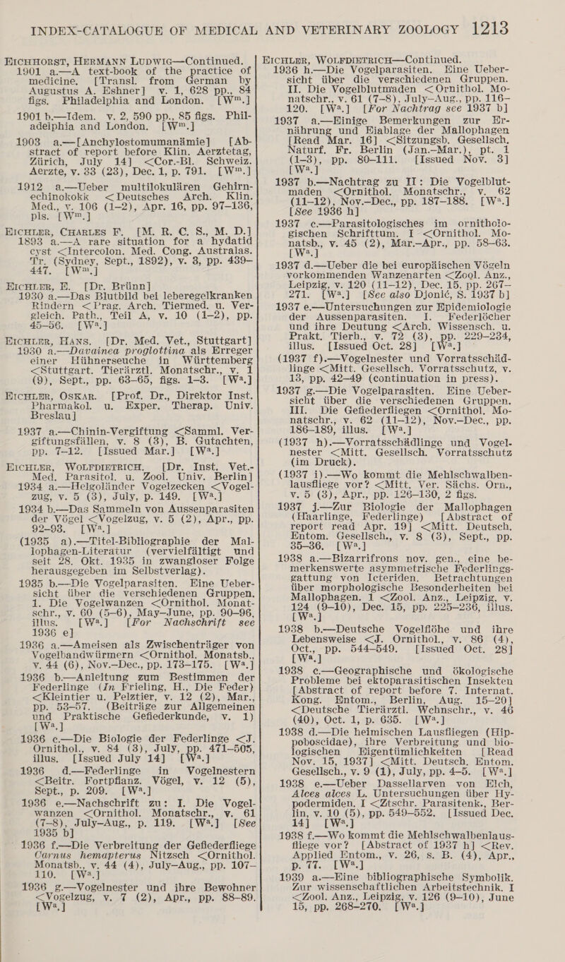 HrcHHoRST, HERMANN LUDWia—Continued. 1901 ea text-book of the practice of medicine, [Transl. from German by Augustus A. Eshner] v. 1, 628 pp., 84 figs. Philadelphia and London. [W™.] 1901 b—Idem. v. 2, 590 pp., 85 figs. Phil- adeiphia and London. [w= i 1903 a.—[Anchylostomumanimie] [ Ab- stract of report before Klin. Aerztetag, Ziirich, July 14] &lt;Cor.-Bl. Schweiz. Aerzte, y. $3 (23), Dec. 1, p, 791. [W2.] 1912 a—Ueber multilokuliiren Gehirn- echinokokk &lt;Deutsches Arch. Klin. Med., v. 106 (1-2), Apr. 16, pp. 97-1386, pls. Tw, ] EICHLER, CHARLES F. [M. R. C. S., M. D.] 1893 a.—A rare situation for a hydatid cy st &lt;Intercolon. Med. Cong. Australas. (Sydney, Sept., 1892), v. 3, pp. 489- 447. [W™, ] HIcHLER, EH. [Dr. Briinn] 1930 a.—Das Blutbild bei leberegelkranken Rindern &lt;Prag. Arch. Tiermed. u. Ver- gleich. Path., Teil A, v. 10 (1-2), pp. 45-56. [W2.] Eicuier, Hans. [Dr. Med. Vet., Stuttgart] 1930 a.—Davainea proglottina als Erreger einer Hiihnerseuche in Wiirttemberg &lt;Stuttgart. Tieriirztl Monatschr., v. 1 (9), Sept., pp. 63-65, figs. 1-3. [W2.] Ercuupr, Oskar. [Prof. Dr., Direktor Inst. Pharmakol. u. Exper. Therap. Univ. Breslau ] 1937 a.—Chinin-Vergiftung &lt;Samml. Ver- giftungsfillen, v. 8 (3), B. Gutachten, pp. 7-12. [Issued Mar.] [W2?.] EIcHLER, WoLFpiETrRicH. [Dr. Inst. Vet.- Med. Parasitol. u. Zool. Univ. Berlin] 1934 a.—Helgolinder Vogelzecken &lt;Vogel- mus ye-o (3), duly, p. 149. [—W2.] 1934 b.—Das Sammeln von Aussenparasiten der Vé6gel &lt;Vogelzug, v. 5 (2), Apr., pp. 92-93. [W2.] (1935 a).—Titel-Bibliographie der Mal- lophagen-Literatur (vervielfaltigt und seit 28. Okt. 1935 in zwangloser Folge herausgegeben im Selbstverlag). 1985 b.—Die Vogelparasiten. Eine Ueber- sicht tiber die verschiedenen Gruppen. 1. Die Vogelwanzen &lt;Ornithol. Monat- schr., v. 60 (5-6), May—June, pp. 90-96, illus. [ W2. ] [For Nachschrift see 1936 e] 19236 a.—Ameisen als Zwischentriger von Vogelbandwtirmern &lt;Ornithol. Monatsb., v. 44 (6), Nov.—Dec., pp. 173-175. [W2.] 1936 b—Anleitung zum Bestimmen der Federlinge (in Frieling, H., Die Feder) &lt;Kleintier u. Pelztier, v. 12 (2), Mar. pp. 53-57. (Beitrige zur Allgemeinen und Praktische Gefiederkunde, v. 1) [W2.] 1936 c.—Die Biologie der Federlinge &lt;J. Ornithol., v. 84 (3), rhmaree ware a illus. [Issued July 14] 1936. d—Ffederlinge in Vogelnestern &lt;Beitr. Fortpflanz. Vogel, v. 12 (5), Sept., p. 209... [W.] 1936 e—Nachschrift zu: I. Die Vogel- wanzen &lt;Ornithol. Monatschr., vy. 61 [W2.] [See bs ee ea p. 119. 1936 f.—Die Verbreitung der Gefiederfliege Cornus hemapterus Nitzsch &lt;Ornithol. Monatsb., v. 44 (4), July—Aug., pp. 107— 110. [Wwe A] 1936 g.—Vogelnester und ihre Bewohner ie ee v. 7 (2), Apr., pp. 88-89. HICHLmER, WoLrpinTricH—Continued. 1936 h.—Die Vogelparasiten. Wine Ueber- sicht tiber die verschiedenen Gruppen. II. Die Vogelblutmaden &lt;Ornithol. Mo- natsehr., v. 61 (7-8), July—Aug., pp. 116- 120. rwa, ] [for Nachtrag see 19387 b] 1987 a—Hinige Bemerkungen zur Ur- niihrung und Hiablage der Mallophagen [Read Mar. 16] &lt;Sitzungsb. Geselsch. Naturf. Fr. Berlin (Jan.—Mar.), pt. 1 wey pp. 80-111. [Issued Nov. 3] ] 1937 b.—Nachtrag zu II: Die ae oRlut maden &lt;Ornithol. Monatschr., Vea Oe (11-12), Nov.—Dec., pp. 187-188. [W2.] [ See 1936 hj 1937 ¢c—Parasitologisches im ornitholo- gischen Schrifttum. I &lt;Ornithol. Mo- natsb., v. 45 (2), Mar.—Apr., pp. 58-63. [W?.] 1937 d.—Ueber die bei europ#ischen Vigeln vorkommenden Wanzenarten &lt;Zool. Anz., Leipzig, v. 120 (11-12), Dec. 15, p PP. 267— 271. [W.] [See also Djonié, 8. 1937 b] 1937 e.—Untersuchungen zur Epidemioiogie der Aussenparasiten. I. FWederlécher und ihre Deutung &lt;Arch. ne bs out Prakt, Tierh., v. 72 (3), pp. 229-2 illus. [Issued Oct. 28] [W2.] (1937 f).—Vogelnester und Vorratsschiad- linge &lt;Mitt. Gesellsch. Vorratsschutz, v. 13, pp. 42-49 (continuation in press). 1937 g—Die Vogelparasiten. Eine Ueber- sicht tiber die verschiedenen Gruppen. lil. Die Gefiederfliegen &lt;Ornithol. Mo- natsehr., v. 62 (11-12), Nov.—Dec., pp. 186-189, illus. [W2.] (19387 h).—Vorratsschadlinge und Vogel- nester &lt;Mitt. Gesellsch. Vorratsschutz (im Druck). (1937 i)—Wo kommt die Mehlschwalben- lausfliege vor? &lt;Mitt. Ver. Sichs. Orn., v. 5 (3), Apr., pp. 126-130, 2 figs. 1937 j—dZur Biologie der Mallophagen (Haarlinge, Federlinge) [Abstract of report read Apr. 19] &lt;Mitt. Deutsch. Entom. Gesellisch., v. 8 (3), Sept., pp. 35-36. [W.] 1938 a.—Bizarrifrons nov. gen., eine be- merkenswerte asymmetrische Federlings- gattung von Icteriden. Betrachtungen liber morphologische Besonderheiten bei Mallophagen. 1 &lt;Zool. Anz., Leipzig, Vv. twa ry Dec. 15, pp. 205-23 6, illus. 19388 b.—Deutsche Vogelfldhe und ihre Lebensweise &lt;J. Ornithol., v. 86 (4), ine ea 544-549. [Issued Oct. 28 | 1988 e¢—Geographische und O6kologische Probleme bei ektoparasitischen Insekten [Abstract of report before 7. Internat. Kong. Hntom., Berlin, Aug. 15-20] &lt;Deutsche Tierirztl. Wehnschr., v. 46 (40), Oct. 1, p. 635. [W*.] 1938 d.—Die heimischen Lausfliegen (Hip- poboscidae), ihre Verbreitung und _ bio- logischen Higentiimlichkeiten [Read Nov. 15, 1937] &lt;Mitt. Deutsch. Entom. Gesellsch., v. 9 (1), July, pp. 4-5. [Wa.] 1938 = Wener Dassellarven von Elch, Alces alces L. Untersuchungen tiber LHy- podermiden., I &lt;Ztschr. Parasitenk., Ber- lin, v. 10 (5), pp. 549-552. 14] [W*.] 1938 f.—Wo kommt die Mehlschwalbeniaus- fliege vor? [Abstract of 1937 h] &lt;Rev. Applied Entom., v. 26, s. B. (4), Apr., Dp: ¢%.. [W*.] 1939 a.—Hine bibliographische Symbolik. Zur wissenschaftlichen Arbeitstechnik, I 15, pp. 268-270. [ W2.] [Issued Dee.