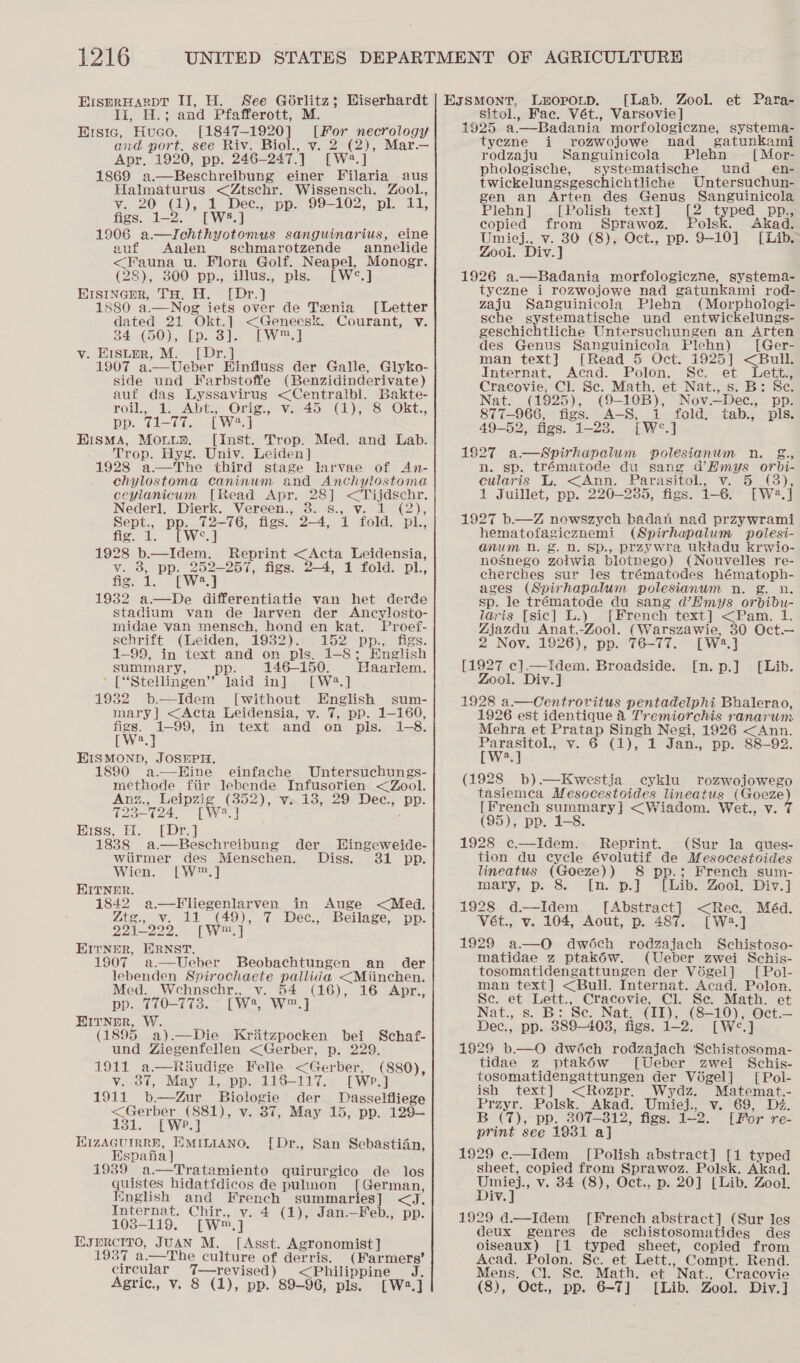 ErsprHarpt II, H. See Gorlitz; li, H.; and Pfafferott, Ersic, Huco. [1847-1920] and port. see Riv. Biol., v. 2 (2), Mar.— Apr. 1920, pp. 246— 247.) [W2.] 1869 a.—Beschreibung einer Filaria aus Halmaturus &lt;Ztschr. Wissensch. Zool., es, 20 Goes me pp. 99-102, pl. 11, Wiserhardt [For necrology figs. 1-2. [WS8 1906 a.—Ichthyotomus sanguinarius, eine auf Aalen schmarotzende annelide &lt;Fauna u. Flora Golf. Neapel, Monogr. (28), 300 pp., illus., pls. [W°.] Hisincmr, TH. H. [Dr.} 1880 a,.—Nog jets over de Tenia [Letter dated 21 Okt.] &lt;Geneesk. 34, (50); Lp..3']s TW, ] v. Histrr, M. [Dr.] 1907 a.—Ueber Einfluss der Galle, Glyko- side und Farbstoffe (Benzidinderivate) Courant, v.  auf das Lyssavirus &lt;Centralbl. Bakte- Tou: 4s Abt! Onis? vil4o Wa) 8 AOKE., pp. 1-77. [W*.] EismMA, Mouuy. [Inst. Trop. Med. and Lab. Trop. Hyg. Univ. Leiden] 1928 a—The third stage larvae of An- chylostoma caninum and Anchylostoma ceylanicum [Read Apr. ee &lt;Tijdschr. Nederl. Dierk. Vereen., 3. Vix walg ne): aves PP aman figs. ag “LY fold. Die 4 1928 bar ite Reprint &lt;Acta Leidensia, v. 3, pp. 252-257, figs. 2-4, 1 fold. pl., fig. 1. [W.] 1932 a—De differentiatie van het derde stadium van de larven der Ancylosto- midae van mensch, hond en kat. Proef- schrift (Leiden, 1932). 152 pp., figs. 1-99, in text and on pls. 1-8; English summary, ; 146-150. Haarlem. ' [“Stellingen”’ laid in] [W23.] 19382 b—Idem [without English sum- mary] &lt;Acta Leidensia, v. 7, pp. 1-160,  figs. 1-99, in text and on pls. 1-8. EW] EISMOND, JOSEPH. 1890 a—Hine einfache Untersuchungs- methode fiir lebende Infusorien &lt;Zool. Anz., Leipzig (352), v.18, 29 Dec., pp. 723-724, [W2?.] ; Hiss, H. [Dr.] 1838 a.—Beschreibung der Wingeweide- wiirmer des Menschen. Diss. 31 pp. Wien. [W™.] KITNER. 1842 a—Fliegenlarven in Auge &lt;Med. Ztg., v. 11 (49), 7 Dec., Beilage, pp. 221-222. [W™.] EITNER, ERNST. 1907 Ueber Beobachtungen an der  lebenden Spirochaete pallida &lt;Miinchen.  Med. Wehnschr., v. 54 (16), 16 Apr., pp. 770-773. — [W®, W™.] HITNuOR, W. (1895 a).—Die Kritzpocken bei Schaf- und Ziegenfellen &lt;Gerber, p. 229. 1911 a.—Riudige Felle &lt;Gerber, (880), v. 37, May 1, pp. 116-117. [Wp.] 1911 b—Zur Biologie der Dasselfliege &lt;Gerber (881), v. 87, May 15, pp. 129-— 131... Weal  HizAGuIRRE, EMILIANO, [Dr., San Sebastian, Hspatia} 939 ratamiento quirurgico de los quiets hidatidicos de pulmon [ German, Knglish and French summaries] ir Internat. Chir., v. 4 (1), Jan.—Feb., pp. 1038-119. (wn, ] EJPRCITO, JUAN M. [Asst. Agronomist ] 1937 a.—The culture of derris. (Farmers’ circular eras &lt;Philippine J. Agric., v. 8 (1), pp. 89-96, pls. [W2.] EssMontT, LeopouD. [Lab. Zool. et Para- sitol., Fac. Vét., Varsovie] 1925 a.—Badania morfologiczne, systema- tyezne i rozwojowe nad _ gatunkami rodzaju Sanguinicola Plehn [Mor- phologische, systematische und_ en- twickelungsgeschichtliche Untersuchun- gen an Arten des Genus Sanguinicola Plehn ] [Polish text] [2 typed pp., copied from Sprawoz. Polsk. Akad. Umiej., v. 30 (8), Oct., pp. 9-10] [Lib. Zool. Div. ] 1926 a.—Badania morfologiczne, systema- tyezne i rozwojowe nad gatunkami rod- zaju Sanguinicola Plehn (Morphologi- sche systematische und entwickelungs- geschichtliche Untersuchungen an Arten des Genus Sanguinicola Plehn) [Ger- man text] [Read 5 Oct. 1925] &lt;Bull. Internat, Acad. Polon. Se. et Lett., Cracovie, Cl. Sc. Math. et Nat., s. B: Sc. Nat. (1925), (9-10B), Nov.—Dec., pp. 877-966, figs. A-S, i fold. tab., pls. 49-52, figs. 1-28. [W°.] 1827 a—Spirhapalum polesianum n. &amp;., n. sp. trématode du sang Oe Hoes cularis L. &lt;Ann. Parasitol, v. 3), 1 Juillet, pp. 220—235, figs. 1-6. oa} 1927 b.—Z nowszych badan nad przywrami hematofagicznemi (Spirhapalum polesi- anum nN. g. nD. Sp., przywra uktadu krwio- nosnego zotwia blotnego) (Nouvelles re- cherches sur les trématodes hématoph- ages (Spirhapalum polesianum n. g. n. sp. le trématode du sang V@Emys orbibu- laris [sic] L.) [French text] &lt;Pam. 1. Zjazdu Anat.-Zool. (Warszawie, 30 Oct.— 2 Nov. 1926), pp. 76-77. [we | [1927 c].—Idem. Broadside. Zool. Div.] 1928 a. Centrovitus pentadelphi Bhalerao, 1926 est identique 4 Tremiorchis ranarum Mehra et Beil Singh Negi, 1926 &lt;Ann. iWwaie 6~(1), 1 Jan., pp.’ 88-92. a (1928 b).—Kwestja cyklu rozwojowego tasiemca Mesocestoides lineatus (Goeze) [French Sues &lt;(Wiadom. Wet., v. 7 (95), pp. 1-8. 1928 c—Idem. Reprint. (Sur la ques- tion du cycle évolutif de Mesocestoides lineatus (Goeze)) 8 pp.; French sum- mary, p. 8. [n. p.]° “[Laibs Zool. wDiv.] 1928 d—Idem [Abstract] &lt;Rece. Méd. Vét., v. 104, Aout, p. 487. [Wa.] 1929 a—O dwéch rodzajach Schistoso- matidae z ptakéw. (Ueber zwei Schis- tosomatidengattungen der Végel] [Pol- man text] &lt;Bull. Internat. Acad. Polon. Se. on Lett., Cracovie, Cl. Se. Math. et Nat., s. B: Se. Nat. (II), (ee J Oct.— Dec., — 389-403, figs. 1-2 1929 b—O dwéch rodzajach ‘Schistosoma- tidae z ptakéw [Ueber zwei Schis- tosomatidengattungen der Végel] [Pol- ish text] &lt;Rozpr. Wydz. Matemat.- Przyr. Polsk. Akad. Umiej., v. 69, Dz. B (7), pp. 307-812, figs. 722. [For re- print see 19381 a] 1929 e—Idem_ [Polish abstract] [1 typed sheet, copied from Sprawoz. Polsk. Akad. viii v. 34 (8), Oct., p. 20] [Lib. Zool. iv 1929 d.—Idem [French abstract] (Sur les deux genres de schistosomatides des oiseaux) [1 typed sheet, copied from Acad. Polon. Se. et Lett., Compt. Rend. Mens. Cl. Se. Math. et Nat., Cracovie (8), Oct., pp. 6-7] [Lib. Zool. Div. ] ns-Dal EAb.