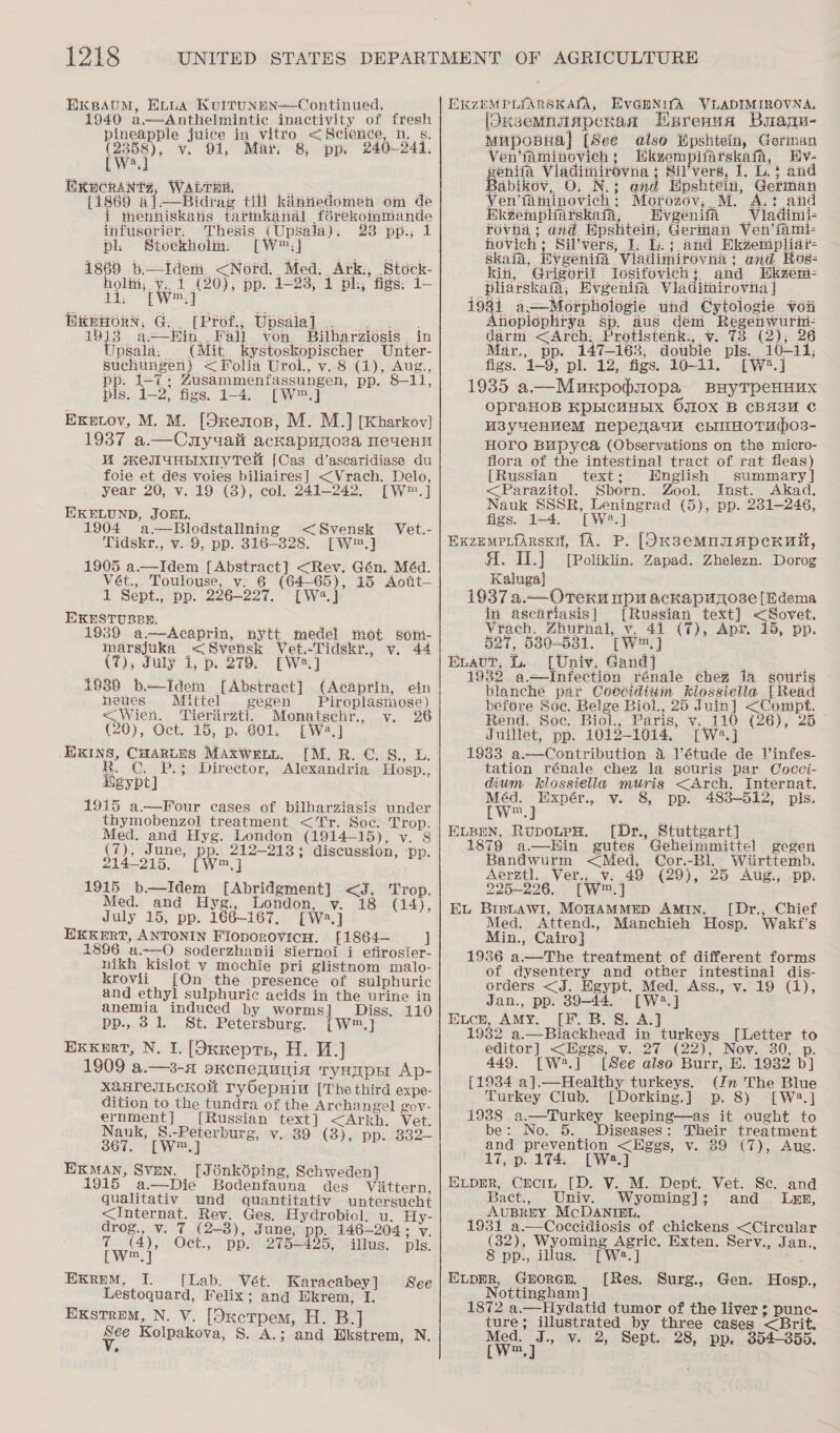 HKBAUM, ELLA KRuitTunpn—Continued. 1940 a,—Anthelmintic inactivity of fresh pineapple juice in vitro &lt;Science, n. s. (2358), v. 91, Mar. 8, pp. 240-241. [W'.] EXHCRANTZ, WALTHER. . [1869 al.—Bidrag till kiinnedomen om de i menniskais tarinkanal f6rekommande infusoriér. Thesis (Upsala). 23 pp., 1 pl. Stockholin. m,] 1869 b.—Ideni &lt;Nord. Med. Ark., Stock- holi, y:. 1 (20), pp. 1-23, 1 pl:, figs: 1- ES Ww, j ; Bniorn, G. (Prof, Upsala]. 5 sit 19j)3 a—Hin haa? von. Bilharziosis , in Upsala: (Mit kystoskopischer Unter- Buchtingen) &lt; Folia Urol., v. 8 (1), Aug., pp. 1-7; Zusammenfassungen, pp. 8-11, pls. 1-2, figs. 1-4. [W™.] EKewoy, M. M. [Sxemos, M. M.] [Kharkov] 1937 a.—Cuyuali ackapuyoza meuvenu MW SKEJIUHbIXNVTeM [Cas d’ascaridiase du foie et des voies biliaires] &lt;Vrach. Delo, year 20, v. 19 (8), col. 241-242. [W™.] EKELUND, JOEL. 1904 a —Blodstallning &lt;Svensk Vet.- Tidskr., v. 9, pp. 316-328. [W™.] 1905 a.—Idem [Abstract] &lt;Rev. Gén. Méd. Vét., Toulouse, v. 6 (64-65), 15 Aofit— 1 Sept., pp. 226-227. [W23.] EXKESTUBBE. : 19389 a—Acaprin, nytt medel mot som- marsjuka &lt;Svensk Vet.-Tidskr., v. 44 (7), July 1, p. 279. [We] 1938 b—Idem [Abstract] (Acaprin, ein neues Mittel gegen Piroplasinose) &lt;Wien. ‘Tieriirztl, Monatgehr., v. § (20), Oct. 15, p. 601. [W4.] EKINS, CHARLES MAxwELL. [M.R. C. 8., L. R. C. P.3 Director, Alexandria Hosp., Egypt] 1915 a.—Four cases of bilharziasis under thymobenzol treatment &lt;Tr. Soc. Trop. Med. and Hyg. London (1914-15), v. 8 (7), June, pp. 212-213; discussion, ‘pp. 214-215. [W™.] 1915 b—Idem [Abridgment] &lt;J. Trop. Med. and Hyg., London, v. 18 (14), July 15, pp. 166-167, [Wa.] EKKeERT, ANTONIN FioporovicH. [1864— J 1896 a.—O soderzhanii siernoi i efirosier- nikh kislot vy mochie pri glistnom malo- krovii [On the presence of sulphuric and ethyl sulphuric acids in the urine in anemia induced by worms] Diss, 110 pp., 31. St. Petersburg. [W™.] Exxkert, N, I. [Oxxepts, H. V.] 1909 a.—3-a oKenequNiA tyHEpE Ap- X&amp;HTEJIBCKOMU ryOepHint [The third expe- dition to the tundra of the Archangel Zov- ernment] [Russian text] &lt;Arkh. Vet. Nauk, S.-Peterburg, v. 39 (3), pp. 332- 367. [W™.] ri ee EKMAN, SvEN. [Jénkbdping, Schweden] 1915 a.—Die Bodenfauna des Vittern, qualitativ und quantitativ untersucht &lt;Internat. Rev. Ges. Hydrobiol. u. Hy- drog., v. 7 (2—8), June; pp. 146-204 ; v. T (4), Oct., pp. 275-425, illus. pls. LW]  ExreM, I. [Lab. Vét. Karacabey] See Lestoquard, Felix; and Ukrem, I. ExstremM, N. V. [OxcTpem, H. B.] ude Kolpakova, S. A.; and Rikstrem, N. EXKZEMPLIARSKALA, Eva@mNufA VLADIMIROVNA, [Skxsemnaiapenaa Hsrenua Buapu- muposHal [See also Bpshtein, German Ven’faminovich 5 Ekgempifarskata, Hiv- penne Viadiniirovna ; Sil’vers, I. L.§ and abikov, O. N.; end Hpshtein, German Ven’faminovich: Morozov, M. A.: aid Ekéempliarskafa, Evgenifa _Viladinii- SELL and Epshtein, German Ven’fami- hovich ; Sil’vers, J. L.; and HEkzenipliai- Skaia, Evgenifa Viladimirovna ; and Ros- kin, Grigorif Iosifovich}; and Ekzem- _ pliarskai, Evgenia Viaditnirovina | 1931 a—Morphologie und Cytologie vor Anioplophrya sp. aus dém Regenwurii: darm &lt;Arch: Protistenk., v. 73 (2), 26 Mar., pp. 147-163, double pls. 10-11, figs. 1-9, pl. 12, figs. 10-11. [W*.] 1935 a—Murpopmopa BayTpeHHux OpraHOB KPBICHHEIX OJIOX B CBA3H C W3y4ueHveM TepeqaunH chImHOTupO3- Horo Bupyca (Observations on the micro- flora of the intestinal tract of rat fleas) [Russian text; English summary] &lt;Parazitol. Sborn. Zool. Inst. Akad. Nauk SSSR, Leningrad (5), pp. 231-246, figs. 1-4. [W?.] ExzempLfarsxit, fA. P. [Ok38emMnTApcHUt, Al. II.] [Poliklin. Zapad. Zhelezn. Dorog Kaluga] 1937 a.— Orekn pu ackapuyose [Edema in ascdtiasis] [Russian text] &lt;Sovet. Vrach. Zhurnal, v. 41 (7), Apr. 15, pp. 527, 530-631. cw] ELavut, &amp;. [Univ. Gand] 1932 a—Infection rénale ¢heg 1a gotiris blanche par Coccidiuim klossiella [Read before Soc. Belge Biol., 25 Juin] &lt;Compt. Rend. Soc. Biol., Paris, v..110 (26), 25_ Juillet, pp. 1012-1014. [W:.] 1983 a.—Contribution 4 l'étude de Vinfes- tation rénale chez la souris par Cocci- dium hklossiellia muris &lt;Arch. Internat. Méd. Expér., v. 8, pp. 483-512, pls. [w.] | ELBEN, RupoLteH. [Dr., Stuttgart] _ 1879 a—Hin gutes Geheimmittel gegen Bandwurm &lt;Med, Cor.-Bl. Wiirttemb. Aerztl. Ver., v. 49 (29), 25 Aug., pp. 225-226. [W™.] EL BIBsLaAwiI, MOHAMMED AMIN. [Dr., Chief Med. Attend., Manchieh Hosp. Wakf’s Min., Cairo] 1936 a.—The treatment of different forms of dysentery and other intestinal dis- orders &lt;J. Hgypt. Med. Ass., v. 19 (1), Jan., pp. 39-44. [W2.] Eucn, AMY. [F. B. 8. A.] 1982 a.—Blackhead in turkeys [Letter to editor] &lt;Hggs, v.27 (22), Nov. 30, p. 449. [W?.] [See also Burr, E. 1932 b] [1934 a].—Healthy turkeys. (Jn The Blue Turkey Club. [Dorking.] p. 8) [W2.] 1938 a.—Turkey keeping—as it ought to be 3 No. Bes HEE ee Gy toe and prevention &lt;Hggs, v. enue. 17, p. 174. [W2.] EvLppr, Cecin [D. V. M. Dept. Vet. Se. and Bact., Univ. Wyoming]; and _ Lxzn, AUBREY McDANIBL. 1931 a.—Coccidiosis of chickens &lt;Circular (32), Wyoming Agric. Exten. Serv., Jan.., 8 pp., illus. [W:.] ELppR, Goren. [Res. Surg., Gen. Hosp., Nottingham] vied 1872 a.—Hydatid tumor of the liver 3 punc- ture; illustrated by three cases &lt;Brit. Wee” v. 2, Sept. 28, pp. 354-355.