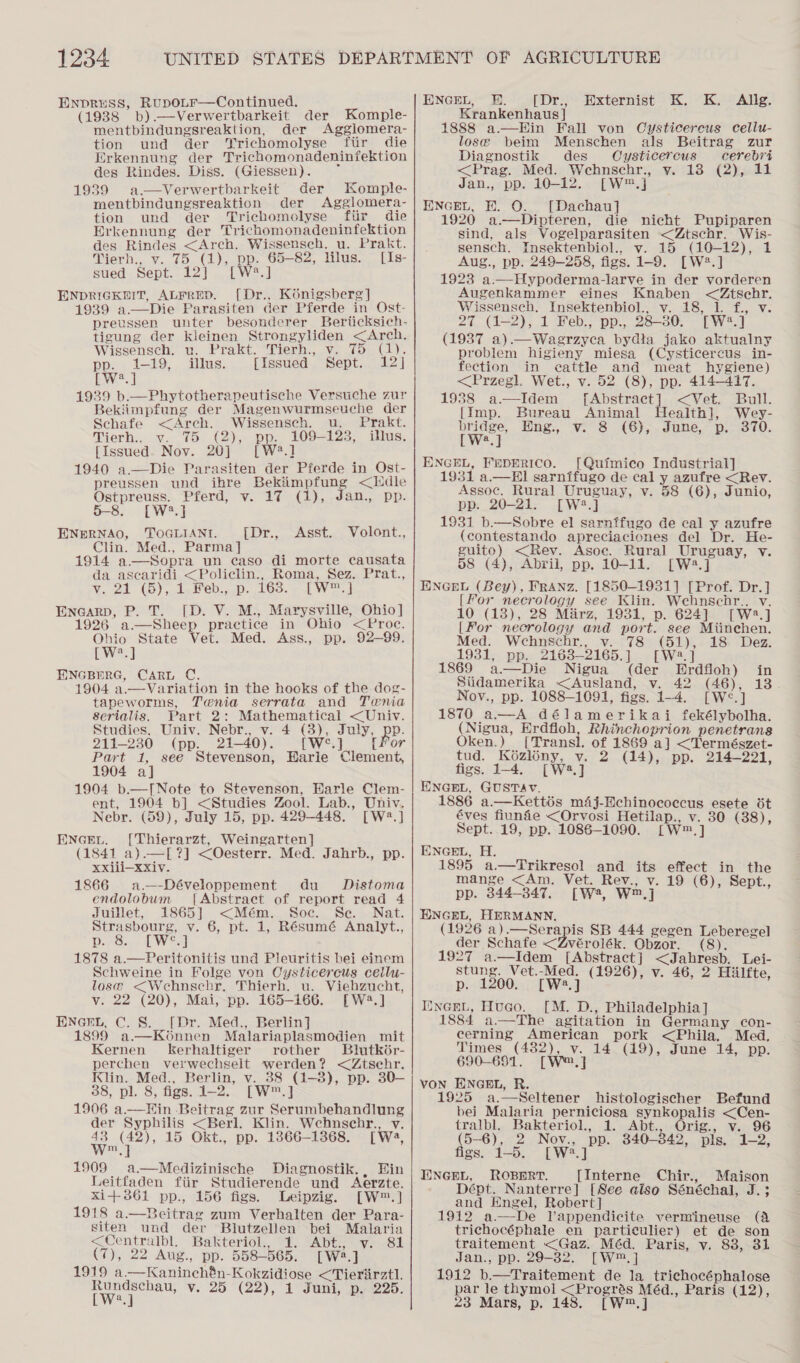 ENpDRuSS, RuDOLF—Continued. (1938 b).—Verwertbarkeit der Komple- mentbindungsreaktion, der Agglomera- tion und der Trichomolyse fiir die Erkennung der Trichomonadeninfektion des Rindes. Diss. (Giessen). 1939 a—vVerwertbarkeit der Komple- mentbindungsreaktion der Agglomera- tion und der ‘Trichomolyse fiir die Erkennung der Trichomonadeninfektion des Rindes &lt;Arch. Wissensch. u. Prakt. Vierh., v. 75 (1), pp. 65-82, lilus. [Is- sued Sept. 12) . [W*.] ENDRIGKHIT, ALFRED. [Dr., Kénigsberg] 1939 a.—Die Parasiten der Pferde in Ost- preussen unter besonderer Berticksich- tigung der kleinen Strongyliden &lt;Arch. Wissensch. u. Prakt. Tierh. v. 75 (1). pp. 1-19, illus. [Issued Sept. 12] BW 1939 b.—Phytotherapeutische Versuche zur Bekiimpfung der Magenwurmseuche der Schafe &lt;Arch. Wissensch. u. Prakt. Tierh., v. 75 (2), pp. 109-123, illus. [Issued. Nov. 20] [W2.] 1940 a.—Die Parasiten der Pferde in Ost- preussen und ihre Bekiimpfung &lt;Edle Ostpreuss. Pferd, v. 17 (1), Jan., pp. 5-8. [W2*.] ENERNAO, TOGLIANT. Clin. Med., Parma] 1914 a—wSopra un caso di morte causata da ascaridi &lt;Policlin., Roma, Sez. Prat., VN. 2d (0), det e0.c0P- 1G0.7~t W oad Enearp, P. T. [D. V. M., Marysville, Ohio] 1926 a—Sheep practice in Ohio &lt;Proc. Ohio State Vet. Med. Ass., pp. 92-99. [W*.] EINGBERG, CARL C. 1904 a.—Variation in the hooks of the dog- tapeworms, Tenia serrata and Tenia Serialis. Part 2: Mathematical &lt;Univ. Studies, Univ. Nebr., v. 4 (3), July, Be: 211-230 (pp. 21-40). [WS.] {For Part 1, see Stevenson, Harie Clement, 1904 a] 1904 b.—[Note to Stevenson, Earle Clem- ent, 1904 b] &lt;Studies Zool. Lab., Univ. Nebr. (59), July 15, pp. 429-448. [W2.] ENGEL. [Thierarzt, Weingarten] (1841 a).—[?] &lt;Oesterr. Med. Jahrb., pp. xxiii—xxiv. 1866 a.—-Développement du Distoma endolobum [Abstract of report read 4 Juillet, 1865] &lt;Mém. Soe. Se. Nat. Strasbourg, v. 6, pt. 1, Résumé Analyt., Beyvos:;- LW od 1878 a.—Peritonitis und Pleuritis bei einem Schweine in Folge von Oysticercus cellu- lose &lt;Wehnschr. Thierh. u. Viehzucht, v. 22 (20), Mai, pp. 165-166. [W2.] ENGEL, C. 8S. [Dr. Med., Berlin] 1899 a.—Konnen Malariaplasmodien mit Kernen kerhaltiger rother Bilutk6r- perchen velwechselt werden? &lt;Ztsehr. Klin. Med., Berlin, v. 88 (1-8), pp. 30—- 38, pl. 8, figs. 1-2. [W™.] 1906 a.—HEHin Beitrag zur Serumbehandlung der Syphilis &lt;Berl. Klin. Wehnscehr., v.  {[Dr., Asst. Volont.,  &lt;3 ae 15 Okt., pp. 1866-1368. [Wa, 1909 a.—Medizinische Diagnostik. , Hin Leitfaden fiir Studierende und Aerzte. Xi+ 861 pp., 156 figs. Leipzig. [W™.] 1918 a.—Beitrag zum Verhalten der Para- siten und der Blutzellen bei Malaria &lt;Centralbl. Bakteriol., 1. Abt., v. 81 (7), 22 Aug., pp. 558-565. [W2.]  1919 a—Kaninchén-Kokzidiose &lt;Tieriirztl. twee v. 25 (22), 1 Juni, p. 225. ENGEL, BE. pory Krankenhaus ] 1888 a.—Hin Fall von Cysticercus cellu- lose beim Menschen als Beitrag zur Externist K. K. Allg. Diagnostik des Oysticercus cerebri &lt;Prag. Med. Wehnschr., y. 13 (2), 11 Jan., pp. 10-12. [W™.] ENGEL, BE. O. [Dachau] 1920 a.—Dipteren, die nicht Pupiparen sind, als Vogelparasiten &lt;Ztschr. Wis- sensch. Insektenbiol., v. 15 (10-12), 1 Aug., pp. 249-258, figs. 1-9. [W2#.] 1923 a.—Hypoderma-larve in der vorderen Augenkammer eines Knaben &lt;Ztsehr. Wissensch. Insektenbiol., v. 18, 1. f., v. 27 (1-2), 1 Feb., pp., 28-30. [W2.] (1937 a).—Waerzyea bydta jako aktualny problem higieny miesa (Cysticercus in- fection in eattle and meat hygiene) &lt;Przegl. Wet., v. 52 (8), pp. 414-417. 1988 a—Idem [Abstract] &lt;Vet. Bull. [Imp. Bureau Animal Health], Wey- rwey’ Hng., v. 8 (6),.June, p.- 370. a ENGEL, FEDERICO. [Quimico Industrial] 1931 a.— HI! sarnifugo de cal y azufre &lt;Rev. Assoc. Rural Uruguay, v. 58 (6), Junio, pp. 20-21. [W2.] 1931 b.—WSobre el sarnffugo de cal y azufre (contestando apreciaciones del Dr. He- guito) &lt;Rev. Asoc. Rural Uruguay, v. 58 (4), Abril, pp. 10-11. [W2.] ENGEL (Bey), FRANZ. [1850-1931] [Prof. Dr.] [For necrology see Klin. Wehnschr.. v. 10 (13), 28 Marz, 1931, p. 624] [W2.] [For necrology and port. see Miinchen. Med: Wehnschr., v. 78 (51),- 18 Dez. 1931, pp. 2163—2165.] [W2.] 1869 a.—Die Nigua (der Erdfloh) in Siidamerika &lt;Ausland, v. 42 (46), 13 Nov., pp. 1088-1091, figs. 1-4. [Wé&lt;.] 1870 a—A délamerikai fekélybolha. (Nigua, Erdfloh, Rhinchoprion penetrans Oken.) [Transl, of 1869 a] &lt;Természet- tud. K6ézlény, v. 2 (14), pp. 214-221, figs. 1-4. [W4.] ENGEL, GUSTAV. 1886 a.—Kettés m4j-Echinococcus esete it éves fiunie &lt;Orvosi Hetilap., v. 30 (38), Sept. 19, pp. 1086-1090. [W™.] ENGEL, H. 1895 a.—Trikresol and its effect in the mange &lt;Am. Vet. Rev., v. 19 (6), Sept., pp. 844-347. [W, W™.] EXNGEL, HERMANN. (1926 a).—Serapis SB 444 gegen ieee )  der Schafe &lt;Zvérolék. Obzor. : 1927 a—Idem [Abstract] &lt;Jahresb. Lei- stung. Vet.-Med. (1926), v. 46, 2 Hilfte, p. 1200. [W2.] IincGeL, Hugo. [M. D., Philadelphia] 1884 a.—The agitation in Germany con- cerning American pork &lt;Phila, Med. Times (482), v. 14 (19), June 14, pp. 690-691. [W®,] VON ENGEL, R. 1925 a,—Seltener histologischer Befund bei Malaria perniciosa synkopalis &lt;Cen- tralbl. Bakteriol., 1. Abt., Orig., v. 96 (5-6), 2 Nov., pp. 340-342, pls, 1-2, figs. 1-5. [W2.] ENGEL, ROBDRT. [Interne Chir., Maison Dépt. Nanterre] [See aiso Sénéchal, J.;3 and Engel, Robert] 1912 a—De Vappendicite vermiineuse (A trichocéphale en particulier) et de son traitement &lt;Gaz. Méd. Paris, v. 838, 31 Jan., pp. 29-32. [W™.] 1912 b.—Traitement de la _trichocéphalose par le thymol &lt;Progrés Méd., Paris (12), 23 Mars, p. 148. [W™.]