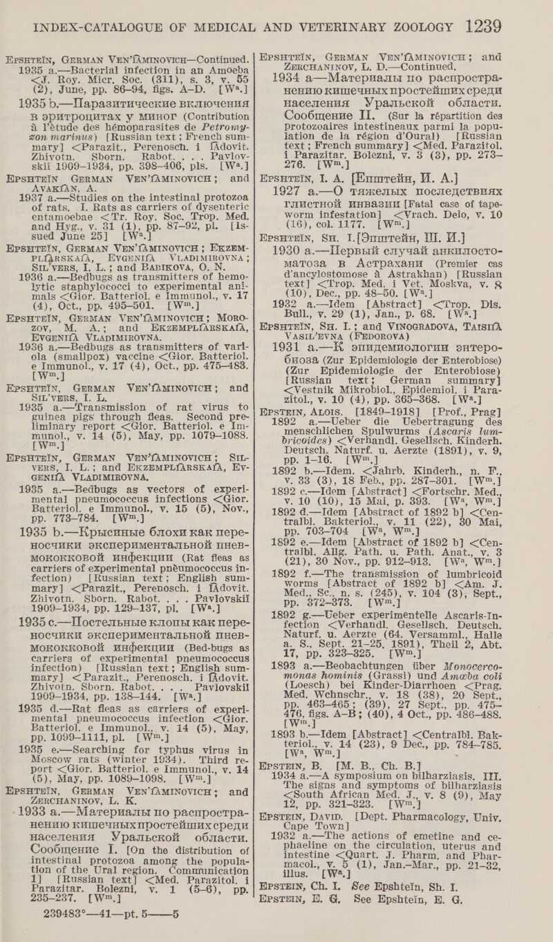 EPSHTEIN, 1935 a.—Bacterial infection in an Amoeba J. Roy. Micr. Soc. (311), s. 3, v. 55 (2), June, pp. 86-94, figs. A-D. [W2.] 1935 b.—HapasuTuueckve BEIIOUCHHA B SPUTPOUMTAX Y MMHOTL (Contribution A étude des hémoparasites de Petromy- zon marinus) [Russian text ; french sum- mary] &lt;Parazit., Perenosch. i JAdovit. Zhivotn. Sborn. Rabot. ... Pavlov- skii 1909-1934, pp. 398-406, pls. [W2.] EPSHTHIN GERMAN VBEN’fAMINOVICH; and AVAKIAN, A, t 1937 a.—Studies on the intestinal protozoa of rats. I. Rats as carriers of dysenteric entamoebae &lt;Tr. Roy. Soc. Trop. Med. and Hyg., v. 31 (1), pp. 87-92, pl. [Is- sued June 25] [W?.] EPSHTHIN, GERMAN VEN’{AMINOVICH ; EKZEM- PLIARSKAIA, EVGENIfA VLADIMIROVNA ; S1u’vpers, I. L.; and Basixova, O. N. 1936 a.—Bedbugs as transmitters of hemo- lytic staphylococci to experimental ani- mals &lt;Gior. Batteriol. e Immunol., vy. 17 (4), Oct., pp. 495-501. [W™.] EPSHTEIN, GERMAN VEN’fAMINOVICH; MoRO- zov, M. A.; and HEKZHMPLIARSKAILA, EVGENI{A VLADIMIROVNA. 1936 a.—Bedbugs as transmitters of vari- ola (smallpox) vaccine &lt;Gior. Batteriol. e Immunol., v. 17 (4), Oct., pp. 475-483. [w=] EPSHTEIN, GERMAN VHEN’SAMINOVICH; SIL’vpRS, I. Lk. 1935 a—Transmission of rat virus to guinea pigs through fleas. Second pre- liminary report &lt;Gior. Batteriol. e Im- munol., v. 14 (5), May, pp. 1079-1088. pw.) EPSHTHIN, GERMAN VEN’SAMINOVICH; SIL- vers, I. L.; and HKZEMPLYARSKALA, Hy- GENITA VLADIMIROVNA, 19385 a.—Bedbugs as vectors of experi- mental pneumococcus infections &lt;Gior. Batteriol. e Immunol., v. 15 (5), Nov., pp. 773-784. [W™.] 1935 b.—Hpsicuusie 60x Kar Wepe- HOCUMKH BKCHeEPHMeCHTAJIBHOM WHeB- MOKOKKOBOH UHeKUUH (Rat fleas as earriers of experimental pnéumococcus in- fection) [Russian text; English sum- mary] &lt;Parazit., Perenosch. i fAdovit. Zhivotn. Sborn. Rabot. . . . Pavlovskii 1909-1934, pp. 129-137, pl. [W2.] 1935 c.—Ilocrembunie KONE Kak Wepe- HOCUMKH BKCUCPUMeHTAJIBHOM MHEB- MOKOKEOBOK uHdeKyuH (Bed-bugs as carriers of experimental pneumococcus infection) [Russian text; English sum- mary] &lt;Parazit., Perenosch. i fAdovit. Zhivotn. Sborn. Rabot. ... Pavilovskil 1909-1934, pp. 188-144. [W:.] 1935 d.—Rat fleas as carriers of experi- mental pneumococcus infection &lt;Gior. Batteriol. e Immunol., v. 14 (5), May, pp. 1099-1111, pl. [W™.] 1985 e—Searching for typhus virus in Moscow rats (winter 1934). Third re- port &lt;Gior. Batteriol. e Immunol., v. 14 (5), May, pp. 1089-1098. [W™.] EPSHTHIN, GBERMAN V2EN’fAMINOVICH 3 ZERCHANINOY, L. K. 1933 a.—Marepuasst no pacnpoctpa- He€HU10 KUMeCUHEIX NWpocretimux cpequ Hacemenua Ypaspexom oO0sactnu. Coodmenue I. [On the distribution of intestinal protozoa among the popula- tion of the Ural region. Communication and and 1] [Russian text] &lt;Med. Parazitol. i Parazitar. Bolezni, v. 1 (5-6), pp. 235-237. [W™,] 239483°—41—pt, 5——-5 ZERCHANINOV, L, D.—Continued. 1934 a—Marepuasn uo pacnpocrpa- He€HM1 KMMeYHEIX NpocTeimux cpenqu Haceyzenus YpasscKok o6nacru. CooOmenne II. (Sur la répartition des protozoaires intestineaux parmi la popu- jation de la région d’Oural) [Russian text ; French summary] &lt;Med. Parazitol. i Parazitar. Bolezni, v. 3 (3), pp. 273— 276. [W™.] Epsuiuin, I. A. [Emmretin, V1. A.] 1927 a.—O TamenEIx TocuwenCTBUAX TIMCTHOM MHB&amp;aZuu [Fatal case of tape- worm infestation] &lt;VYWrach. Delo, v. 10 (16), col. 1177. [W™.] Epsuruin, Su. 1.[Onmretin, UI. 1.) 1930 a.—llepsaiit emyuait ankurocTO- matosa RB AcTpaxana (Premier cas d’ancylestomose 4 Astrakhan) [Russian text] &lt;Trop. Med. i Vet. Moskva, v. &amp; (10), Dec., pp. 48-50. [W2.] 1932 a—Idem [Abstract] &lt;Trop. Dis. Bull, v. 29 (1), Jan., p. 68. [W2.] Epsutnin, SH. I.; and VINOGRADOVA, TaIsIYA VASIL’EVNA (HEDOROVA) 1931 a.—HK smunmemuonorum saTepo- 6u03a (Zur Epidemiologie der Enterobiose) (Zur Epidemiologie der Enterobiose) {Russian text; German summary] &lt;Vestnik Mikrobiol., Epidemioi. i Para- zitol., v. 10 (4), pp. 865-368. [W.] EPSTEIN, ALOIS. [1849-1918] [Prof., Prag] 1892 a.—Ueber die Uebertragung des menschlichen Spulwurms (ascents lum- bricoides) &lt;Verhandl, Geselisch. Kinderh. Deutsch. Naturf. u. Aerzte (1891), v. 9, pp. 1-16. [W*™,] 1892 b.—Idem. &lt;Jahrb. Kinderh., n. F, v. 83 (3), 18 Feb., pp. 287-301. [W™.] 1882 c.—Idem [Abstract] &lt;Fortschr. Med., v. 10 (10), 15 Mai, p. 393. [W2, W™.] 1892 d.—Idem [Abstract of 1892 b] &lt;Cen- tralbl. Bakteriol., v. 11 (22), 30 Mai, pp. 703-704 [W, W™.] 1892 e.—Idem [Abstract of 1892 b] &lt;Cen- tralbl. Allg. Path. u. Path. Anat., v. 3 (21), 80 Nov., pp. 912-913. [W2, W™.] 1892 f.—The transmission of lumbricoid worms [Abstract of 1892 b] &lt;Am. J. Med., Sc., n. s. (245), v. 104 (8), Sept., pp. 372-373. [W™,} 1892 g—Ueber experimentelle Ascaris-In- fection &lt;Verhandl. Gesellsch. Deutsch. Naturf. u. Aerzte (64. Versamml., Halle a. S., Sept. 21-25, 1891), Theil 2, Abt. 17, pp. 323-825. [W™.] 1893 a.—Beobachtungen tiber Monocerco- monas hominis (Grassi) und Amebva coli (Loesch) bei Kinder-Diarrhoen &lt;Prag, Med. Wehnschr., v. 18 (88), 20 Sept., pp. 468-465; (39), 27 Sept., pp. 475—- fara A-B; (40), 4 Oct., pp. 486-488. 1893 b—Idem [Abstract] &lt;Centralbl. Bak- teriol., v. 14 (23), 9 Dec., pp. 784~785. [Ww4, W™.] . EpPsTEIn, B. [M. B., Ch. B.] 1934 a.—A symposium on bilharziasis, ITI. The signs and symptoms of bilharziasis enous African Med. J., v. 8 (9), May 12, pp. 321-323. [W™,] EPSTEIN, Davip. [Dept. Pharmacology, Univ. Cape Town] 1932 a.—The actions of emetine and ce- phaeline on the circulation, uterus and intestine &lt;Quart. J. Pharm, and Phar- macol., v. 5 (1), Jan.—Mar., pp. 21-32, illus. [W2.] HPstein, Ch. I. See Epshtein, Sh. I. HPsTEeIN, DH. G See Epshtein, H. G.