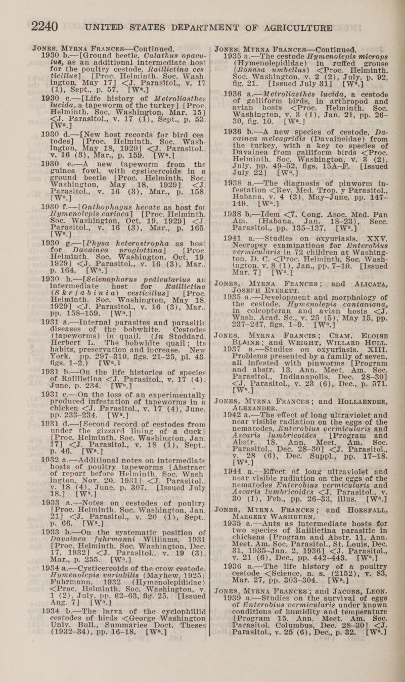 JONES, MYRNA FRANCES—Continued. 1930 b.—[Ground beetle, Calathus opacu- us, aS an additional intermediate hos' for the poultry cestode, Raillietina ces ticillus] [Proc. Helminth. Soe. Wash ington, May 17] &lt;J. Parasitol., v. 17 (1), Sept., p. 57. [W*.] 19380 c—[Life history of Metroliasthe« lucida, a tapeworm of the turkey] [Proc. Helminth. Soc. Washington, Mar. 15} fw jee ole V. Ad, 4), Sent... De oro: a 1930 d.—[New host records for bird ces todes] [Proc. Helminth. Soc. Wash. ington, May 18, 1929] &lt;J. Parasitol... v. 16 (3), Mar., p. 159. [Wa.] 1930 e—A new tapeworm from _ the guinea fowl, with cysticercoids in a ground beetle [Proc. Helminth. Soc. Washington, May 18, 1929} &lt;J. Papeete v.40 €3),, Matis 2..158: W a 1930 f.—[Onthophagus hecate as host for Hymenolepis carioca] [Proc. Helminth. Soc. Washington, Oct. 19, 1929] &lt;J. Parasitol., v.. 16. (3), Mar.;. p. 165. [W?.] 1930 g.—I[Physa heterostropha as host or Davainea_ proglottina] [Proe. Helminth. Soc. Washington, Oct. 19, 1929] &lt;J. Parasitol., v. 16 (3), Mar., p. 164. [W42.] 1930 h.—[Selenophorus pedicularius an intermediate host for Raillietina (Skrjabinia) cesticillus] [Proc. Helminth. Soe. Washington, May 18, 1929] &lt;J. Parasitol., v. 16 (3), Mar.., pp. 158-159. [W2.] 1931 a.—Internal parasites and parasitic diseases of the bobwhite. Cestodes (tapeworms) in quail. (In Stoddard, Herbert L. The bobwhite quail; its habits, preservation and increase. New York. pp. 297-810, figs. 21-25, pl. 48. figs. 1-2.) [W2.1 1931 b.—On the life histories of species of Raillietina &lt;J. Parasitol., v. 17 (4); June, p. 234. [W2.] 1931 c.—On the loss of an experimentally produced infestation of tapeworms in a chicken &lt;J. Parasitol., v. 17 (4), June, pp. 283-234. [W2.] 1931 d.—[Second record of cestodes from under the gizzard lining of a duck] [Proc. Helminth. Soe. Washington, Jan. 17] &lt;J. Parasitol, v. 18 (1), Sept.. p. 46. [W:2.] 1932 a.—Additional notes on intermediate hosts of poultry tapeworms [Abstract of report before Helminth. Soc. Wash- ington, Nov. 20, 1931]. &lt;J. Parasitol.. v. 18 (4), June, p. 307. [Issued July £3.) Wid 1933 a.—Notes on cestodes of poultry [Proc. Helminth. Soc. Washington, Jan. 21) &lt;J.,,Parasitol.,,..¥. .20.G ye Bept.. p. 66. [W:2.] 1933 b.—On the systematic position of Davainea fuhrmanni Williams, 1931 [Proc. Helminth. Soc. Washington, Dec. 17, 1982].&lt;J.. Parasitol, v.719 (8). Mar., p. 255... [W3.] 1984 a.—Cysticercoids of the crow cestode. Hymenotlepis variabilis (Mayhew, 1925) Fubrmann, 1932. (Hymenolepididae) &lt;Proc. Helminth. Soe. Washington, v. 1 (2), July, pp. 62-63, fig. 25. [Issued Aug. 7] [W2.] 1984 b.—The larva of the cyclophillid cestodes of birds &lt;George Washington Univ. Bull., Summaries Doct. Theses (1932-84), pp. 16-18. [W2.] JONES, MYRNA FRANCES—Continued. b 1935 a.—The cestode Hymenolepis microp (Hymenolepididae) in ruffed grouse (Bonasa umbellus) &lt;Proc. Helminth. Soc. Washington, v. 2 (2), July, p. 92, fig. 21. [Issued July 31] [W2.] 1936 a.—Metroliasthes lucida, a cestode of galliform birds, in arthropod and avian hosts &lt;Proe. Helminth. Soc. Washington, v. 3 (1), Jan. 21, pp. 26—- 30, fig. 10. - [W3.] 1936 b.—A new species of cestode, Da- vainea meleagridis (Davaineidae) from the turkey, with a key to species of Davainea from galliform birds &lt;Proc. Helminth. Soc. Washington, v. 3 (2), July, pp. 49-52, figs. 15A-F. [Issued July 22] [W2.] 1988 a.—The diagnosis of pinworm in- festation &lt;Rev. Med. Trop. y Parasitol., Habana, v. 4 (3), May—June, pp. 147— 149. [W?.] 1938 b.—Idem &lt;7. Cong. Asoc. Med. Pan Am. (Habana, Jan. 18-23), Sece. Parasitol., pp. 1385-137. .[W2.] 1941 a.—Studies on oxyuriasis. XXY. Necropsy examinations for EHnterobius vermicularis in 72 children at Washing- ton, D. C. &lt;Proc. Helminth, Soe. Wash- ington, v. 8 (1), Jan., pp. 7-10. [Issued Mar. 7] [W3.] JONES, MYRNA FRANCES; JOSEPH EVERETT. 1935 a.—Development and morphology of the cestode, Hymenolepis cantaniana, in coleopteran and avian hosts &lt;J. Wash. Acad. Sce., v. 25 (5), May 15, pp. 237-247, figs. 1-9. [W3.] JONES, MYRNA FRANCIS; CRAM, ELOISE BLAINE; and WRIGHT, WILLARD HULL. 1937 a.—Studies on oxyuriasis. XIII. Problems presented by a family of seven, all infested with pinworms [Program and abstr. 138. Ann. Meet. Am. Soc. Parasitol., Indianapolis, Dee. 28-30] ne Pap ately v. 23 (6), Dec., p. 571. a and ALICATA, JONES, MYRNA FRANCES; and HOLLAENDER, ALEXANDER. 1942 a.—The effect of long ultraviolet and near visible radiation on the eggs of the nematodes, Hnterobius vermicularis and Ascaris lumbricoides [Program and Abstr... 18. Ann. Meet. Am. Soc. Parasitol., Dec. 28-30] &lt;J. Parasitol., v. 28 (6), Dec. Suppl., [W?.] 1944 a.—Hffect of long ultraviolet and near visible radiation on the eggs of the nematodes Hnterobius vermicularis and Ascaris lumbricoides &lt;J. Parasitol., v. 30 (1), Feb., pp. 26-33, illus. [W2.] JONES, MYRNA FRANCES; and HORSFALL, MARGERY WASHBURN. 19385 a.—Ants as intermediate hosts for two species of Raillietina parasitic in chickens -[Program and Abstr. 11. Ann. Meet. Am. Soc. Parasitol., St. Louis, Dec. 31, 1935—Jan. 2, 1936] &lt;J. Parasitol., v. 21 (6), Dee, pp. 442-443. [W:2.] 19386 a.—The life history of a poultry cestode &lt;Science, n. s. (2152), v. 83, Mar. 27, pp. 803-304... [W3.] JONES, MYRNA FRANCES ; and JACOBS, LEON. 1939 a.—Studies on the survival of eggs of Enterobius vermicularis under known conditions of humidity and temperature [Program 15. Ann. Meet. Am. Soc. Parasitol. Columbus, Dec. 28-30] &lt;J. Parasitol., v. 25 (6), Dec., p. 32. [W*.] Ae A ies Sere me 27 i) oe a re) See