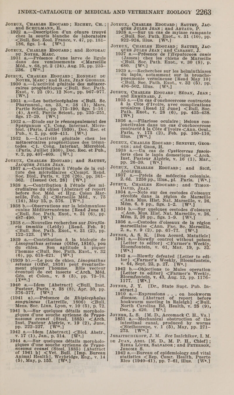JOYEUX, CHARLES EDOUARD; RICHET, CH.; and SCHULMANN, BH. 1922 a.—Description d’un cénure trouvé chez la souris blanche de laboratoire &lt;Bull. Soc. Zool. France, v. 47, pp. 181— 186, figs. 1-4. [W2.] JOYEUX, CHARLES HDOUARD; and RONDEAU pU NOYER, MARC. 1931 a.—Présence d’une larve de ligule dans des vomissements &lt; Marseille Méd., v. 68, pt. 2 (24), Aug. 25, pp. 235—- 236. [W™.] JOYEUX, CHARLES EDOUARD; RONDEAU DU NOYER, MARC; and BAER, JEAN GEORGES. 1930 a.—L’activité génitale des métacer- caires progénétiques &lt;Bull. Soe. Path. fwej v. 23 (9), 12 Nov., pp. 967-977. a 1931 a.—Les bothriocéphales &lt;Bull. Se. Pharmacol., an. 33, v. 38 (3), Mars, Partie Scient., pp. 175-190, figs. 1-16; (4), Avril, Partie Scient., pp. 235-251, figs. 17-29. [W4.] 1932 a.—Etude sur le réencapsulement des Sparganum &lt;1. Cong. Internat. Micro- biol. (Paris, Juillet 1980), Doc. Ree. et Pub., v. 2, pp. 409-411. [W2.] 1932 b.—L’activité génitale chez les métacercaires progénétiques des tréma- todes &lt;1. Cong. Internat. Microbiol. (Paris, Juillet 1930), Doc. Rec. et Pub., v. 2, pp. 407-409. [W2.] JOYEUX, CHARLES EDOUARD; and SAUTET, JACQUES JULES JEAN. 1937 a.—Contribution 4 l’étude de la cul- ture des microfilaires &lt;Compt. Rend. Soe. Biol., Paris, v. 126 (26), pp. 361-— 362. [Issued Oct. 28] [W2.] 1938 a.—Contribution: 4 l’étude des mi- crofilaires du chien [Abstract of report before Soc. Méd. et Hyg. Colon Mar- seille, Feb. 3] &lt;Marseille Méd., v. 75 (14), May 15, p. 576. m.] 1988 b.—Observations sur la leishmaniose canine Méditerranéenne [Read June 8] &lt;Bull. Soe. Path. Exot., v. 31 (6), pp. 487-490. [W3.] 1938 c.—Nouvelles recherches sur Dirofila- ria immitis (Leidy) [Read. Feb. 9] &lt;Bull. Soe. Path. Exot., v. 81 (2), pp. 122-123. [W2.] 1939 a.—Contribution 4 la biologie de Linognathus setosus (Olfer, 1816), pou du chien. Son aptitude 4 _ piquer Vhomme &lt;Bull. Soc. Path. Exot., v. 32 (6), pp. 618-621. [W?.] (1939 b).—Le pou de chien, Linognathus setosus (Olfer, 1816) peut éventuelle- ment piquer Vhomme. Role vecteur éventuel de cet insecte &lt;Arch. Méd. Gén. et Colon., v. 8 (3), pp. 73-76. [y2™,] 1940 a.—Idem [Abstract] &lt;Bull. Inst. Pasteur, Paris, v. 88 (8), Apr. 30, pp. 376-377. [W2.] (1941 a).—Présence de Rhipicephalus sanguineus (Latreille, 1806) &lt;Bull. Mens. Soe. Linn. Lyon, v. 10 (5), p. 72. 1941 b.—Sur quelques détails morpholo- giques d’une souche syrienne de T'rypa- nosoma evansi (Steel, 1885) &lt;Arch. Inst. Pasteur Algérie, v. 19 (2), June, pp. 222-227. [W™.] 1942 a.—Idem [Abstract] &lt;Biol. Abstr., v.17 (1), Jan., p. 314. [W*.] 1944 a.—Sur quelques détails morpholo- giques d’une souche syrienne de T'rypa- nosoma evansi (Steel, 1885) [Abstract of 1941 b] &lt;Vet. Bull. [Imp. Bureau Animal Health], Weenie’ Eng., v. 14 (5), May, p.153. [W4.] JOYEUX, CHARLES EDOUARD; SauTET, JAc- QUES JULES JEAN; and ARTAUD, P. 1938 a.—Sur un cas de myiase rampante &lt;Bull. Soc. Path. Exot., v. 31 (10), pp. 922-924, illus. [W4.] JOYEUX, CHARLES EDOUARD; SautTptT, Jac- QUES JULES JBAN; and CABASSU, J. 1937 a.—Présence de l’Hepatozoon canis (James) chez les chiens de Marseille &lt;Bull. Soc. Path. Exot., v. 30 (8), p. 680. [W2.] 1939 a.—Recherches sur les helminthiases du lapin, notamment sur la broncho- phneumonie vermineuse [Read May 10] &lt;Bull. Soc. Path. Exot., v. 82 (5), pp. 496-502, illus. [W2.] JOYEUX, CHARLES EpOvuARD; SEDAN, JEAN; and ESMENARD, J. 1935 a.—Un cas d’onchocercose contractée a la Cote d’Ivoire, avee complications oculaires [Read 12 June] &lt;Bull. Soc. Path. Exot., v. 28 (6), pp. 435-438. [Ws] 1936 a.—Filariose oculaire; lésions con- jJonctivales dans un cas d’onchocercose contracté a la Cote d’Ivoire &lt;Ann. Ocul., Paris, v. 173 (2), Feb. pp. 100-110, illus. [W™.] JOYEUX, CHARLES EDOUARD; SENEVET, GEOR- GES ; and Gros, H. 1938 a.—Un cas de Cysticercus fascio- laris chez le lapin domestique &lt; Arch. Inst. Pasteur Algérie, vy. 16 (1), Mar., pp. 26-30. [W:2.] JOYEUX, CHARLES EpouarRD; and Sich, ADOLPHE. 1937 a.—Précis de médecine coloniale. 2.éd. 1250 pp., illus., pl. Paris. [W2.] JOYEUX, CHARLES EDOUARD; and TIMON- DAVID, JEAN. 1934 a.—Note sur des cestodes d’oiseaux récoltés dans la région de Marseille &lt;Ann. Mus. Hist. Nat. Marseille, vy. 26, Mém. 6, 8 pp., figs. 1-2. [W%.] 1934 b.—Sur quelques cestodes d’oiseaux &lt;Ann. Mus. Hist. Nat. Marseille, vy. 26, Mém. 2, 26 pp., figs. 1-9. [W5.] 1936 a.—Cestodes d’oiseaux de la région marseillaise &lt;Ann. Fac. Se. Marseille, 2. 8., Vv. 9 (2), pp. 67-77. [W°.] Joyner, A. S. K. [Bon Accord, Matatiele] 1941 a.—Blowfiy control without poison [Letter to editor] &lt;Farmer’s Weekly, Bloemfontein, v. 61, Mar. 19, p. 32. [W2.] 1942 a.—Blowfly defeated [Letter to edi- tor] &lt;Farmer’s Weekly, Bloemfontein, v. 64, Sept. 23, p. 27. [Wa.] 1942 b.—Objections to Mules operation [Letter to editor] &lt;IFarmer’s Weekly, Bloemfontein, y. 43, Aug. 12, pp. 1176—- 1177. [Ws.] Joyner, J. Y. [Dr., State Supt. Pub. In- struct. ] 1910 a.—Expressions ...on hookworm disease. [Abstract of report before hookworm meeting in Raleigh] &lt;Bull. North Carolina Bd. Health, v. 25 (9), Dec., p. 420. [W2.] Joynres, L. S. [M. D., Accomack C. H., Va.] 1851 a.—Mechanical obstruction of the intestinal canal, produced by worms &lt;Stethoscope, v. 1 (5), May, pp. 271- 273. [W™.] JSSAITSCHIKOFF, J. M. See Isaichikov, I. M. DE JUAN, ABEL [M. D., M. P. H., Chief]; RIERA LOPEZ, SALVADOR; and PHTHRSON, JEROME S. 1942 a.—Bureau of epidemiology and vital statistics &lt;Rep. Comr. Health, Puerto Rico (1940-41), pp. 7-61, illus. [W8.]