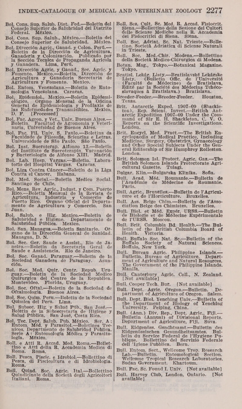 Bol. Cons. Sup. Salub. Dist. Fed.—Boletin del Consejo Superior de Salubridad del Distrito Federal. México. Bol. Cons. Sup. Salub., México.—Boletin del Consejo Superior de Salubridad. México. Bol. Direcci6én Agric., Ganad. y Colon. Peri.— Boletin de la Direccién de Agricultura, Ganaderia y Colonizacién. Publicado por la Seccién Tecnica de Propaganda Agricola y Ganadera. Lima, Pert. Bol. Direccién Agric, y Ganad., Sec. Agric. y Fomento. Mexico.—Boletin. Direccién de Agricultura y Ganaderia Secretaria de Agricultura y Fomento. Mexico. - Bol. Entom. Venezolana.—Boletin de Ento- mologia Venezolana. Caracas. Bol. Epidemiol., Mexico.—Boletin Epidemi- olégico. Organo Mensual de la Oficina General de Epidemiologia y Profilaxis de las Enfermedades Transmisibles. Mexico, D. F. [Processed] Bol. Fac. Agron. y Vet., Univ. Buenos Aires.— Boletin. Facultad de Agronomia y Veteri- naria, Universidad de Buenos Aires. Bol. Fac. Fil. Univ. S. Paulo.—Boletins da Faculdade de Filosofia, Sciencias e Letras. Universidade de Sao Paulo. Sao Paulo. Bol. Inst. Sueroterap. Alfonso 13.—Boletin del Instituto de Sueroterapia, Vacunacién y Bacteriologia de Alfonso XIII. Madrid. Bol. Lab. Hosp. Vargas.—Boletin. Labora- torio del Hospital Vargas. Caracas. Bol, Liga Contra Cincer—Boletin de la Liga Contra el Cancer. Habana. Bol. Med. Social.-—Boletin Santiago de Chile. Bol. Mens. Rev. Agric., Indust. y Com. Puerto Rico.—Boletin Mensual de la Revista de Agricultura, Industria y Comercio de Puerto Rico. Organo Oficial del Departa- ornte de Agricultura y Comercio. San uan, Bol. Saliub. e Hig. Mexico.—Boletin de Salubridad e Higiene. Departamento de Salubridad Ptblica. Mexico. Or- Bol. San. Managua.—Boletin Sanitario. gano de la Direccién General de Sanidad. Managua, D. N. Bol. See. Ger. Saude e Assist., Rio de Ja- neiro.—Boletin da Secretaria Geral de Saude e Assistencia. Rio de Janeiro. Bol. Soc. Ganad. Paraguay.—Boletin de la Aap Ganadera de Paraguay. Asun- cién. Bol. Soe. Med. Quir. Centr. Repub. Uru- guay.—Boletin de la Sociedad Medico Quirurgica del Centro de la Republica. Montevideo. Florida, Uruguay. Bol. Soc. Oftal.—Boletin de la Sociedad de Oftalmologia. Buenos Aires. Bol. Soe. Quim. Peru.—Boletin de la Sociedad . Quimica del Peru. Lima. ‘Bol. Subsec. Hig. y Salud Ptib., San José.— Boletin de la Subsecretarfa de Higiene y Salud Ptiblica. San José, Costa Rica. Bol. Tec. Dept. Salub. Pub. México. Ser. A: Entom. Méd. y Parasitol.—Boletines Tec- nicos. Departmento de Salubridad Publica. Serie A: Entomologia Médica y Parasito- logia. México. Boll. e Atti R. Accad. Med. Roma.—Bollet- tino e Atti della R. Accademia Medica di Roma. Roma. Boll. Pesca, 'Piscic. e Idrobiol—Bollettino di Medico Social. Pesca, di Piscicoltura e di Idrobiologia. Roma. Boll. Quind. Soc. Agric. Ital.—Bollettino Quindicinale della Societ&amp;é degli Agricoltori Italiani. Roma. Boll. Sez. Cult. Sc. Med. R. Accad. Fisiocrit. Siena.—Bollettino della Sezione dei Cultori delle Scienze Mediche nella R. Accademia dei Fisiocritici di Siena. Siena. Boll. Soc. Adriat. Se. Nat. Trieste.—Bolle- tino. Societ&amp; Adriatica di Scienze Naturali in Trieste. Boll. Soc. Med.-Chir. Modena.—Bollettino della Societ&amp; Medico-Chirurgica di Modena. Botan. Mag., Tokyo.—Botanical Magazine. Tokyo. Bratisl. Lekar. Listy.—Bratislavské Lekarske Listy. (Bulletin Offic. de lUniversité (Faculté de Médecine) de Bratislava, Hdité par la Société des Médecins Tchéco- slovaques &amp; Bratislava.) Bratislava. Breeder-Feeder.—Breeder-Feeder. Houston, Texas, Brit. Antarctic Exped. 1907-09 (Shackle- ton), Rep. Scient. Invest.—British Ant- arctic Expedition 1907-09 Under the Com- mand of Sir HE. H. Shackleton, C. V. O. Reports on the Scientific Investigations. London. Brit. Encycl. Med. Pract.—The British En- cyclopaedia of Medical Practice, Including Medicine, Surgery, Obstetrics, Gynaecology and Other Special Subjects Under the Gen- eral Editorship of Sir Humphrey Rolleston. London. Brit. Solomon Isl. Protect. Agric. Gaz.—The British Solomon Islands Protectorate Agri- cultural Gazette. Tulagi. Bulgar. Klin.—Bulgarska Klinika. Sofia. Bull. Acad. Méd. Roumanie.—Bulletin de V’Académie de Médecine de Roumanie. Paris. Bull, Agric., Bruxelles.—Bulletin de l’Agricul- ture et de Horticulture. Bruxelles. Bull. Ass. Belge Chim.—Bulletin de 1l’Asso- ciation Belge des Chimistes. Bruxelles. Bull. Biol. et Méd. Expér. URSS.—Bulletin de Biologie et de Médecine Expérimentale de ?VURSS. Moscou. Bull. Brit. Columbia Bd. Health.—The Bul- letin of the British Columbia Board of Health. Victoria. Bull. Buffalo Soc. Nat. Se.—Builetin of the Buffalo Society of Natural Sciences. Buffalo, New York. Bull. Bureau Agric. Philippine Islands.— Bulletin. Bureau of Agriculture. Depart- ment of Agriculture and Natural Resources. The Government of the Philippine Islands. Manila. Bull. Canterbury Agric. Coll., N. Zealand. [Not available] Bull, Cooper Tech. Bur. [Not available] Bull. Dept. Agric. Oregon.—Bulletin. De- partment of Agriculture of Oregon. Salem. Bull. Dept. Biol. Yenching Univ.—Bulletin of the Department of Biology of Yenching University. Peiping, China. Bull. (Ann.) Div. Rep., Dept. Agric., Fiji— Bulletin (Annual) of Divisional Reports. Department of Agriculture, Fiji. Suva. Bull. Hidgenéss. Gsndhtsamt.—Bulletin des Hidgenéssischen Gesundheitsamtes. Bul- letin du Service Federal de l’Hygiene Pu- blique. SBollettino del Servizio Federale dell *Igiene Pubblica. Bern. Bull. Entom. Sect., Wellcome Trop. Research Lab.—Bulletin. Entomological Section. Wellcome Tropical Research Laboratories. Sudan Government. Khartoum. Bull. Fac. Se. Fouad I. Univ. [Not available] Bull. Harvey Club, London, Ontario. [Not available]