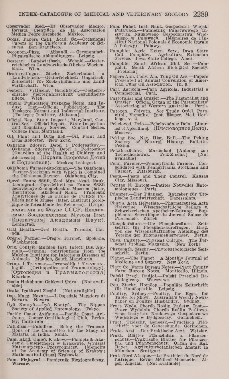 Observador Méd.—Hl] Observador Médico. Revista Cientifica de la Associacion Médica Pedro Escobedo. México. Occas. Papers Calif. Acad. Sc.—Occasional Papers of the California Academy of Sci- ences. San Francisco. Oeconom.-Phys. Abhandl, — Oeconomisch- Physicalische Abhandlungen. Leipzig. Gesterr. Landwirthsch. Wehnbl.—Oester- reichisches Landwirthschaftliches Wochen- blait. Wien. Oesterr.-Ungar. Ztschr. Zuckerindust. u. Landwirtsch.—Oesterreichisch - Ungarische Zeitschrift fiir Zuckerindustrie und Land- wirthschaft. Wien. Oesterr. Vrtljschr. Gsndhtspfl.—Oesterrei- chische Vierteljahrsschrift Gesundheits- pflege. Wien. Official Publication Tuskegee Norm. and In- dust. Inst.—Official Publication. |The Tuskegee Normal and Industrial Institute. {Tuskegee Institute, Alabama] Official Rep., State Inspect., Maryland, Con- trol Ser.—Official Report. State Inspection and Regulatory Service. Control Series. College Park, Maryland. Oil, Paint and Drug Rep.—Oil, Paint and Drug Reporter. New York. Okhrana Zdorov. Detei i Podorostkov.— Okhrana Zdorov’fa Detei i Podrostkov [Guardian of the Health of Children and Adolescents] (OxpaHa 3g0poBba [here wu UofpocTKoB). Moskva; Leningrad. Oklahoma Farmer-Stockman.—The Oklahoma Farmer-Stockman with Which is Combined the Oklahoma Farmer. Oklahoma City. Opred. Faune SSSR, Zool. Muz. Akad. Nauk, Leningrad.—Opredeliteli po Faune SSSR Izdavaemye Zoologicheskim Muzeem [later, Institutom] Akademii Nauk. (Tableaux Analytiques de la Faune de ’YURSS Pu- blieés par le Musee [later, Institut] Zoolo- gique de l’Académie des Sciences). (Onpe- nenuTenu no DayHe CCCP, UMsnasa- empire SoomoruueckuM Myseem [later, WMucrutytomM] AnangemMun Haynr). Leningrad. Oral Health.—Oral Health. ada. Oregon Farmer.—Oregon Farmer. Washington. Orig. Contrib. Mukden Inst. Infect. Dis. Ani- mals.—Original contributions from the Mukden Institute for Infectious Diseases of Animals. Mukden, South Manchuria. Ortop. i Travmat.—Ortopedifa i Travmato- logifa. [Orthopedics and Traumatology]. [Opronenua uw TpapmMatonorua] Kharkov. Osaka Hakubutsu Gakkwai Shiru. ~ ablej Osaka Igakkwai Zasshi. [Not available] Osp. Magg. Novara.—L’Ospedale Maggiore di ct Novara. Novara, OyS Kontyfi.—Oys Kontyf. The Nippon Society of Applied Entomology. Tokyo. Pacific Coast Avifauna.—Pacifie Coast Avi- fauna. Cooper Ornithological Club. Berke- ley, California. Paludism.—Paludism. Being tions of the Committee for Malaria in India. Simla. Pam. Akad. Umiej. Krakow.—Pamietnik Aka- demii Umiejetnosci w Krakowie, Wydziat Matematyczno - Prozyrodniczy. [Memoirs of the Academy of Sciences of Krakow; Mathematical Class] Krakowie. Pam. Fizjograf.—Pamietnik Fizyjograficzny. Warsaw. Toronto, Can: Spokane, [Not avail- the 'Transac- the Study of ¥ Pam. Panst. Inst. Nauk. Gospodarst. Wiejsk. Pulawach.—Pamietnik Panstwowego In- stytutu. Naukowego Gospodarstwa Wiej- skiego w Puiawach. (Mémoires de Il’In- stitut National Polonais d’Economie Rurale &amp; Pulawy). Putawy. Pamphlet Agric. Exten. Serv., Iowa State Coll.—Pamphlet. Agriculture Hxtension Service. Iowa State College. Ames. Pamphlet South African Biol. Soc.—Pam- phiet. South African Biological Society. {Pretoria ] Papers Ann. Conv. Am. Tung Oil Ass.—Papers Presented at Annual Convention of Amer- ican Tung Oil Association. [n. p.] Para Agricola.w—Para Agricola, Industrial e Commercial. Para, Pastoralist and Grazier.—The Pastoralist and Grazier. Official Organ of the Pastoralists’ Association of Western Australia. Perth. Patogen. Zhivotn. See Trudy Otdel. Para- zitol., Vsesofuz. Inst. Eksper. Med. Gotl’- kogo, v. 2 Pchelovod. Delo.—Pchelovodnoe Delo. [Jour- nal of Apiculture]. (IlaemosBomHoe Jfeso). Moskva. Peking Soc. Nat. Hist. Bull.—The Peking Society of Natural History. Bulletin. Peking. Pelztierztichter, Marienbad [Anhang Tschechoslowak. Pelz-Ztschr. ] available] Penn. Karmer.—Pennsylvania Farmer. Con- solidated with Pennsylvania Stockman and Harmer. Pittsburgh. Pests.—Pests and Their Control. City, Missouri. Petites N. Entom.—Petites Nouvelles Ento- mologiques. Paris. Pflanzer.—Der Pflanzer. Ratgeber fiir Tro- pische Landwirtschaft. Daressalam, Pharm. Acta Helvetiae—Pharmaceutica Acta Helvetiae. Wissenschaftliche Beilage z. Schweizerischen Apotheker-Zeitung. Sup- plément Scientifique du Journal Suisse de ZU 3 [Not Kansas Pharmacie. Ztirich, Phosphorsiiure.—Die Phosphorsdure. Zeit- schrift fiir Phosphorsiurefragen. Hrsg. von der Wissenschaftlichen Abteilung des Vereins der Thomasmehlerzeuger. Berlin. Phys. Culture.—Physical Culture. The Per- sonal Problem Magazine. [New York] Phytopath. Ztschr.—Phytopathologische Zeit- schrift. Berlin. Planet.—The Planet. A Monthly Journal of Medicine and Surgery. New York. Platt Co. Farm Bureau Notes.—Platt County Farm Bureau Notes. Monticello, [linois. Poiski Przgl. Radjol.—Polski Przeglad Ra- djologicany. Warszawa. Pop. Ztschr. Homéop.—Populire Zeitschrift fiir Homéopathie. Leipzig. Poultry, Sydney.—Poultry, for Eggs, for Table, for Show. Australia’s Weekly News- paper on Poultry Husbandry. Sydney. Prace Wydz. Chor6é6b Roslin Paistw. Inst.— Prace Wydziatu Choréb Roslin Pantswo- wego Instytutu Naukowego Gospodarstwa Wiejskiego w Bydgoszezy. Gorinchem. Pract. Tijdschr. Geneesk.—Practisch Tijd- schrift voor de Geneeskunde. Gorinchem. Prakt. Arzt.—Der Praktische Arzt. Wetzlar. Prakt. Blatter Pflanzenbau u. Pflanzen- schutz.—Praktische Blitter fiir Pflanzen- bau und Pflanzenschutz. Organ der Kgl. Bayer. Agrikulturbotanischen Anstalt in Miinechen. Stuttgart. Prat. Nord Afrique.—Le Praticien du Nord de VAfrique. Revue Médical Mensuelle. Al- ger, Algeria. [Not available]