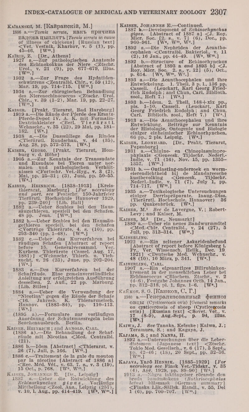 1886 a.—Taenia serrata, Kakb Wpuanha MAaWenKa WbINIIIATS [Taenia serrata as cause of illness of chickens] [Russian text] &lt;Vet. Vestnik, Kharkov, v. 5 (1), pp. 45-46. [W™ J Kairis, Z [Dr., Athens] 1927 a—Zur pathologischen Anatomie des Echinokokkus der Niere &lt;Ztschr. Urol., v. 21 (9), pp. 677-679, illus. cw] 1932 a.—Zur Frage des Hydatiden- schwirrens &lt;Zentralbl. Chir., v. 59 (12), Mar. 19, pp. 714-715. [Ww] 1934 a—dZur chirugischen Behandlung des Nierenechinococeus &lt;Ztsehr. Urol. Chir., v. 89 (1-2), Mar. 19, pp. 22-27. [w™.] Kaiser. [Prakt. Tierarzt, Bad Harzburg] 1919 a.—Die Riiude der Pferde des Ersatz- Pferde-Depot IV. A. K. mit Formalin- Dextrinkleister &lt;Berl. Tierarztl. Wehnschr., v. 35 (22), 29 Mai, pp. 181- 182. [W3.] 19388 a.—Die Dasselfliege des Rindes &lt;Tieritirztl Rundschau, v. 44 (85), Aug. 28, pp. 572-5738. [W2.] KAISER, Grorc. [Prakt. Tierarzt, burg v. d. Hohe] 1905 a.—Zur Kenntnis der Transsudate und Exsudate bei Tieren unter nor- malen und pathologischen Verhilt- nissen &lt;Fortschr. Vet.-Hyg., v. 3 (2), eh pe 25-31; (8), Juni, pp. 50-55. a Hom- HEINRICH. [1838-1913] [Kreis- Marburg] {For necrology and port. see Festschr. 150-Jahrfeier Tierarztl. Hochschule Hannover 1929, pp. 239-240] [Lib. Hall] 1882 a.—Ueber Scabies bei den Haus- siugethieren, speziell bei den Schafen. KAISER, thierarzt, 48 pp. Jena. [W™.] 1882 b.—Ueber Scabies bei den Haussiiu- gethieren speciell. bei den Schafen (10), pp. &lt;Vortrige Thieriirzte, 4. s. 293-840 (pp. 1-48). [W™.] 1882 e—Ueber das Kurverfahren bei riudigen Schafen [Abstract of report before 15. Generalversamml. Ver. Kurhess. Thierairzte (Cassel. Aug. 17, 1881)] &lt;Wehnschr. Thierh. u. Vieh- zucht, v. 26 (28), June, pp. 202-204. [Wwe 1883 a—Des Kurverfahren bei der Schafriude. Eine gemeinverstiindliche Anleitung zur erfolgreichen Ausfiihrung desselben. 2. Aufl., 22 pp. Marburg. [Lib. Stiles] 1884 a—Ueber die Verwendung der “Nicotina” gegen die Riude der Schafe &lt;16. Jahresb. 4 Thierarzneisch. Hannoy. (1883-84), pp. 110-1138. [W2.] (1895 a).—Formulare zur _ vorliufigen Anordnung der Schutzmassregeln beim Seuchenausbruch. Berlin. KAISER, HEINRICH ; and ARNOLD, CARL. (1886 a).—Die Behandlung der Schaf- ony mit Nicotina &lt;Med. Centralbl. 1886 b.—Idem [Abstract] &lt;Thierarzt, v. 26 (7), Juli, p. 166. [W™.] 1886 e.—Traitement de la gale du mouton par la nicotine [Abstract of 1886 a] &lt;Rec. Méd. Vét., v. 63, 7. 8., v. 3 (19), 15 Oct., p. 768. [W*, W™.] KAISER, JOHANNES Bi. [Dr., Leipzig] 1887 a.—-Ueber . die Wntwicklung des Hchinorhynchus gigas. V orliufige A ae &lt;Zool. Anz., Leipzig, (257): v. 10, 1. Aug., pp. 414-419. LW4, W™.] 887 b.—Development of Hchinorhynchus gigas. [Abstract of 1887 a] &lt;J. Roy. Mier. Soe. [2. s., v. 7] (6), Dee., pp. 960-961. [W2, W™, W°.] 1892 a.—Die Nephriden ae Acantho- cephalen &lt;Centralbl. Bakteriol., v. 11 (2), 16 Jan., pp. 44-49. [W 4, W™.] 1892 b.—Structure of Bchinorhynchus [Abstract of 1893 a and 1893 b] &lt;J. Roy. Micr. Soe. 2.s8., v. 12] (5), Oct., p. 614. [W, W™, We 1893 a.—Die Acanthocephalen und ihre Entwickelung. 1. Theil, 3 p.1., 186 pp. Cassell. (Leuckart, Karl Georg Fried- rich Rudolph ; and Chun, Carl. Biblioth. zoo)., Heft 7.) [W2?.] 1893 b—Idem. 2. Theil, 148+xix pp., pls. 1-10. Cassell. (Leuckart, Karl Georg Friedrich Rudolph; and Chun, Carl. Biblioth. zool., Heft 7.) [W2.] 1913 a—Die Acanthocephalen und ihre Entwicklung. Beitrige zur Kenntnis der Histologie, Ontogenie und Biologie einiger einheimischer Echinorhynchen., 66 pp., 2 pls. Leipzig. [W2.] KAISER, LEONHARD. [Dr., Prakt. Tierarzt, Papenburg] 1931 .a.—Chinine- en Chinoplasminpro- phylaxis &lt;Geneesk. Tijdschr. Nederl.- Indie, v. 71 (16), Nov. 15, pp. 1855- 1357. [W™.] 1931 b. — Ontlasting-onderzoek en worm- eierendichtheid bij de Mandareesche kustbevolking &lt;Geneesk., Tijdschr. Nederl.-Indie, vy. 71 (7), July 1, pp. 714-717. [W™.] 1935 a.—Toxikologische Untersuchungen einiger Derrispriparate. Inaug.-Diss. (Tieriirztl. Hochschule, Hannover) 36 pp. Quakenbritick. [wa] KAISER, M.1 See de Lavergne, V.; Robert- Levy; and Kaiser, M. KAIser, M2. [Dr., Neumarkt] 1889 a.—Ueber ein neues dag lA Le &lt;Med.-Chir. Centralbl., v. 24 (27), 5 Juli, pp. 318-314. [W™.] KAISERLING. 22 a—Hin seltener Askaridenbefund [ Abstract of report before Kénigsberg i. Pr., Ver. Wissensch. Heilk., Dec. 19. 1921] &lt;Deutsche Med. Wehnschr., v. 48 (10), 10 Miirz, p. 341. [W:2.] KAISERLING, CARL. 1907 a.—Hin eigenartiges Bilirubinkon- krement in der menschlichen Leber bei Hehinoecoecus &lt;Biochem. Ztscehr., v. 2 (4-6), Festgabe Johannes Orth, 14 Jan., pp. 812-818, pl. 1, figs. 1-6. [W2.] Kaftxov, 8. G. [Karoxos, C. I.) i940 a——Denepanusonanunit duHHoa OBUEI (Cysticercosis ovis) [General remarks on cysticercosis of sheep (Cysticercosis ovis)] [Russian text] &lt;Sovet. Vet., v. 17 (8-9), Aug.-Sept., p. 94, illus, [W?.] Kariwa, J. See Tanaka. Keisuke; Kaiwa, J.$ Teramura, S.; and Kagaya, J KAJAMA, S.; and NANBA, H. i892 a.—Untersuchungen tiber die Leber- distomen [Japanese text] &lt;Ztschr. Tokio Med. Gesellsch., v. 6 (17), 5 Sept., pp. 42-46; (18), 20 Sept., pp. 32-36. bleed KagAva, YRI6 HENRIK. [1885-1929] [For necrology see Finsk Vet.-Tidskr., v. 35 (4), Apr. 1929, pp. 89-90] [W2:.] 1915 a—-Nagra iakttagelser rébrande den bredn bandmaskens (Bothriocephalus latus) blasmask {German summary] &lt;Finska Liik.-Silisk. Handl., v. 55, Del 1 (6), pp. T00-707. LW™.]