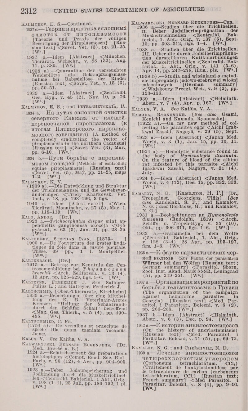 KALMYKOV, E. S.—Continued. 2 1937 c —Teopua 4 UpakTuka, CIJIOMHEIX OUuCTOK OT MuUpousasMO3o0B [Theorie und Praxis der _ volligen Beseitigung der Piroplasmosen] [Rus- sian text] &lt;Sovet. Vet. (3), pp. 21-25. [W2.] 1937 d—Idem [Abstract] &lt;Miinchen. Tieriirztl. Wehsehr., v. 88 (32), Aug. 11, p. 880. [W?.] (1938 a).—Quarantiine der verseuchten Weideplitze als Bekiimpfungsmass- nahme bei Babesiellose der Rinder [Russian text] &lt;Sovet. Vet., v. 15 (3), pp. 50-51. 1939 a.—Idem [Abstract] &lt;Zentralbl. ee Hyg., v. 45 (2), Noy. 10, p. 76 W?.] KanMykov, E. §.; and PrrrasuevsxKarA, fA. 1934 a-——Ha myTax cnu0mHol O4MCTKU cepepHoro HaBKasa oT klemel- epeHOCuuKOB Mupomsia3smMo3a (K uroramM IlaruropecKoro mapomias3- MO38HOTO coBelmaHua) [A method of completely eradicating the vector of piroplasmosis in the northern Cacausus] {Russian text] &lt;Sovet. Vet. (3), Mar., pp. 6-10. [W2.] 1934 b-——Ilyru 6opbon c muponsmas- MO30M sromayzel [Methods of controlling equine piroplasmosis] [Russian text] &lt;Sovet. Vet. (5), May, pp. 21-25, maps 1-2. [W2.]j KALMYKOY, K. V. (1939 a).—Die Entwicklung und Struktur der Trichinenkapsei und die Gewebsver- inderungen &lt;‘T'rudy Kharkovsk. Vet. Inst., v. 18, pp. 198-196, 3 figs. 1940 a—Idem [Abstract] &lt;Wien. Tieriirztl. Monatschr., v. 27 (5), Mar. i, pp. 118-119. [W2.] KaALo, ANDOR. [Dr.] 1923 a—Trichocephalus dispar mint ap- pendicitis gangraenosa okozéja &lt;Gy6- gyaszat, v. 63 (3), Jan. 21, pp. 28-29. LWrai} KALTCHEFF, STEPHAN Ivan. [1875— J 1900 a.—De V’ouverture des kystes hyda- tiques du foie dans la cavité pleurale.  Thése. 69 pp., 1 1. Montpellier. [W™.] KALTENBACH. [Dy.] 1915 a.—Beitrag zur Kenntnis der Cen- trosomenbildung bei Thysanozoon brocchti &lt;Arch. Zeliforsech., v. 18 (4), 13 Apr., pp. 525-529, figs. 1-6. [We] KALTEYER, FREDERICK J. See Salinger, Julius L.; and Kalteyer, Frederick J. KALTSCHMID. [Ober.-Thierarzte, Kirchheim]  1839 a.—Bemerkungen itiber eine Mitthei- lung des K, B. Veterinair-Arztes Kreuzer, “Heilung der Schaafraude durch den Schifer Schall’ betreffend &lt;Mag. Ges. Thierh., v. 5 (4), pp. 490— 495. [Wa2.] KALTSCHMIED, C. Fr. (1754 a).—De vermibus et praecipue de specie illa quam taeniam vyocamus, Jene, Kaus. V. See Kalfts, V. A. KALWARYJSKI, BHRNARD EuGensusz. [Dr. Med., Brzesé n. B.] 1924 a.—Hclaircissement des préparations histologiques &lt;Compt. Rend. Soc. Biol., Paris, v. 90 (12), 4 Avr., pp. 904-905. [W2.] 1928 a.—Ueber Jodaufspeicherung und Jodbindung durch die Muskeltrichinel- len &lt;Centralbl. Bakteriol., 1 Abt., Orig., twee (1-4), 25 Juli, pp. 186-192, 1 pl. KALWARYJSKI, BERNARD HUGENJUSZ—Con, 1936 a.—Studien iiber die Trichinellen. 1. Ueber Jodsilberimprignation der Muskeltrichinellen &lt;Zentralbl. Bak- teriol., 1. Abt., Orig., v. 1387 (5), Sept. 10, pp. 803-312, figs. 1-4. [W*.] 1938 a—Studien iiber die Trichinellen. III. Ueber die durch Jodsilberimpragna- tion darstellbaren Kutikularbildungen der Muskeltrichinellen &lt;Zentralbl. Bak- teriol., 1. Abt., Orig., v. 141 (5-6), Apr. 14, pp. 247-278, illus., pls. [W4.] (1988 b).—Studia nad wtoSniami o metod- zie impregnacji jodowo-srebrowej wiosni miesniowych [German summary ] pte Przegl. Wet., v. 9 (2), pp. 123-186. “1939 a.—Idem Abstr., v. 7 (4), Apr., p. 167. Kauyus, V. A. See Kalius, V. A. KaMApbDAa, Ryonosukn. [See also Usami, Kenichi and Kamada, Ryonosuke] (1922 a).—On my new method of col- lecting the parasites eggs &lt;Aichi Igak- kwai Zasshi, Nagoya, v. 29 (5), Sept. 1923 a.—Idem [Abstract] &lt;Japan Med. World,..v..3. (1), Jan. 15, pp. i, 41. [W?.] (1924 a).—Hemolytie substance found in the body of Hymenolepis diminuta. On the feature of blood of the albino rat infested by this parasite &lt;Aichi Igakkwai Zasshi, Nagoya, v. 81 (4), July. 1924 b—Idem [Abstract] &lt;Japan Med. World, v. 4 (12), Dee. 15, pp. 332, 333. [Abstract] &lt;Helminth. LW?.] [W?.] Kamatov, N. G. [Kamagos, H. T.] [Dr., Tropeninst. Georgiens, Tiflis] [See also Kandelaki, S. P.; and Kamalovy, N. G.; and Gordadse, G.; and Kamalov, N. G.] 1931 a.—Beobachtungen an Hymenolepis diminuta (Rudolphi, 1819) &lt;Arch. Schiffs- u. Tropen-Hyg., v. 35 (10), Okt., pp. 606-611, figs. 1-6. [W2.] 1983 a —Grahamella bei dem Wolfe &lt;Zentraibl. Bakteriol., 1. Abt., Orig., v. 128 (38-4), figs. 1-6. [Wa. 1935 a —H dbayHe napasuTudeckux 4ep- Be BOJIKOB (Zur Fauna der parasit&amp;ren Wiirmer bei den Wolfen [Russian text; German summary] &lt;Parazitol. Sborn. Zool. Inst. Akad. Nauk SSSR, Leningrad (5), pp. 249-251. [W2.] 1937 a -OpraHH3sanua MepoupnaTuii 10 Gopboe ¢ reuIbMUHTOsaMU B I'pysun (The organization of the campaign against helminthic parasites in Georgia) [Russian text] &lt;Med. Par- azitol. i Parazitar., Bolezni, v. 6 (2), rit Apr., pp. 195-197, pp. 266-268. [W™.] 1937 b.—Idem [Abstract] &lt;Helminth, Abstr., v. 6 (3), Dec, p. 94. [W*.] - 1942 a—H ucTopul AaHKUIIOCTOMH]AO30B (Qn the history of ancylostomiasis) {Russian text] &lt;Med. Parazitol. i Parazitar. Bolezni, v. 11 (5), pp. 69=72. [w™.] KAMALOV, N. G.; and CHRISHVILI, N. D. 1939 a——JIeuveHve aHKUIIOCTOMUTO30B GETLIPCXXJOPUCTLIM YrIepowqoM (Carboneum tetrachloratum. CCla) (Traitement de lVankylostomidose par le tetrachlorure de carbon (carboneum tetrachloratum, CCl,) [Russian text; French summary] &lt;Med Parazitol. i wep Bolezni, v. 8 (4), pp. 9-16.