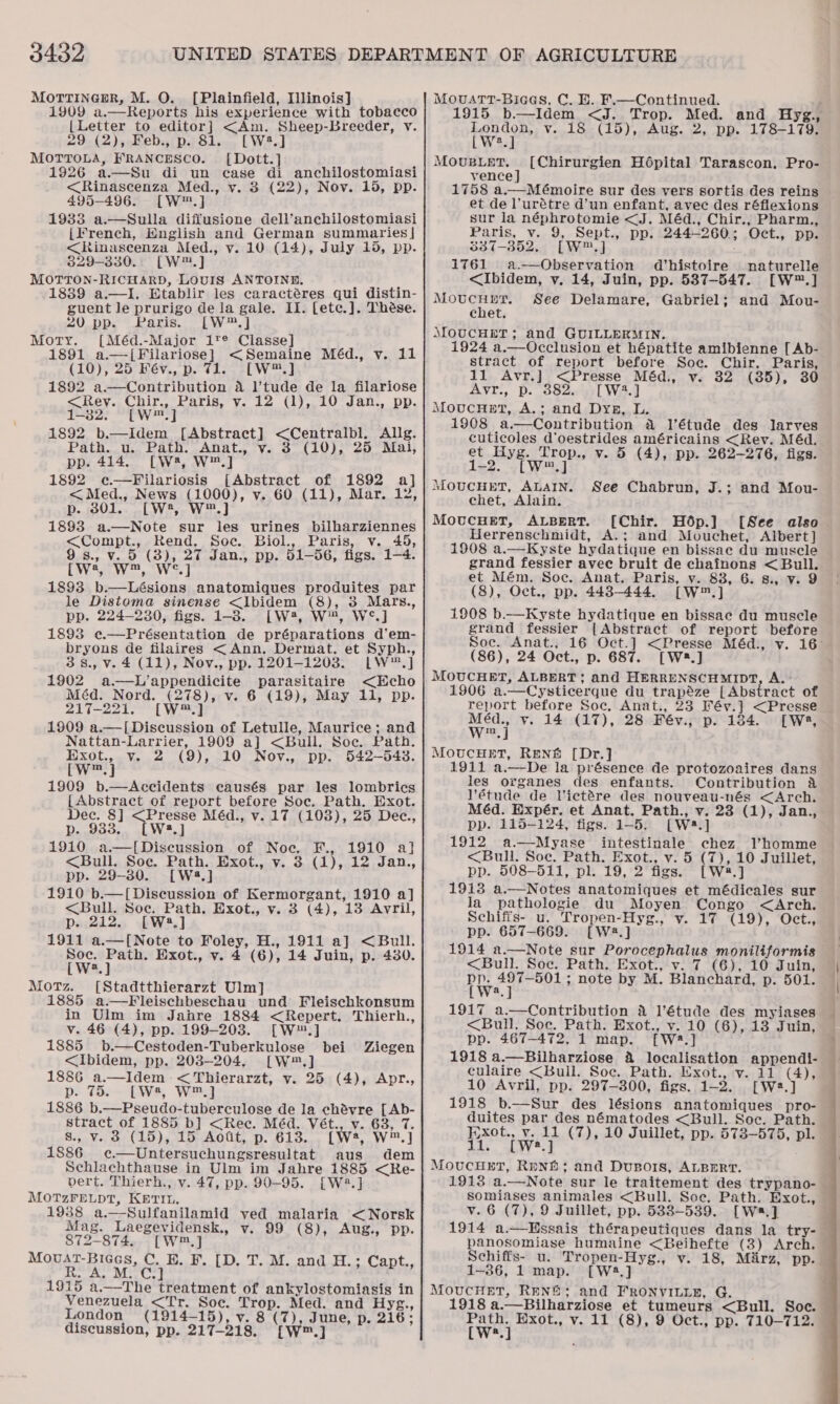 3432 MorrinemrR, M. O. [Plainfield, Illinois] 1909 a.—Reports his experience with tobacco {Letter to editor] &lt;Am. Sheep-Breeder, vy. 29 (2), Feb., p. 81. [W2.] MOTTOLA, FRANCESCO. [Dott.] , 1926 a.—Su di un case di anchilostomiasi &lt;Rinascenza Med., vy. 3 (22), Nov. 15, pp. 495-496. [W™.] 1983 a.—Sulla diffusione dell’anchilostomiasi [French, English and German summaries] &lt;Rinascenza Med., v. 10 (14), July 15, pp. 829-330.) [W™.] MOTTON-RICHARD, LOUIS ANTOINE. : 1839 a.—I. Etablir les caractéres qui distin- guent le prurigo de la gale. II. [etc.]. Thése. 20 pp. Paris. [W*™.] Morty. [Méd.-Major it® Classe] 1891 a.—[Filariose] &lt;Semaine Méd., v. 11 (10), 25 Fév., p. 71. [W™.] 1892 a.—Contribution a l’tude de la filariose &lt;Rey. Chir., Paris, v. 12 (1), 10 Jan., pp. 1-32. [W™.] 1892 b.—Idem [Abstract] &lt;Centralbl. Allg. Path. u. Path. Anat., vy. 3 (10), 25 Mai, pp. 414. [W2, W™.] 1892 e@—Filariosis [Abstract of 1892 a] &lt;Med., News (1000), v. 60 (11), Mar. 12, p. 801. [W2, W™.] 1893 a.—Note sur les urines bilharziennes &lt;Compt., Rend. Soc. Biol., Paris, v. 45, 9s., v. 5 (3), 27 Jan., pp. 51-56, figs. 1-4. [we, W™, W°¢.] 1893 b.—Lésions anatomiques produites par le Distoma sinense &lt;lbidem (8), 3 Mars., pp. 224-230, figs. 1-8. [W*, W™, W°.] 1893 ¢c.—Présentation de préparations d’em- bryons de filaires &lt;Ann. Dermat. et Syph., 3 8., v. 4 (11), Nov., pp. 1201-1203. LW™.] 1902 a.—L’appendicite parasitaire &lt;Echo Méd. Nord. (278), v. 6 (19), May 11, pp. 217-221. [W™] 1909 a.—[ Discussion of Letulle, Maurice; and Nattan-Larrier, 1909 a] &lt;Bull. Soc. Path. Exot., v. 2 (9), 10 Nov., pp. 542-543. cw™.] 1909 b.—Accidents causés par les lombrics {Abstract of report before Soc. Path. Exot. Dec. 8] &lt;Presse Méd., v. 17 (103), 25 Dec., p. 9383. [W*.] 1910 a.—[Diseussion of Noe. F., 1910 al] &lt;Bull. Soc. Path. Exot., v. 3 (1), 12 Jan., pp. 29-30. [W4.] 1910 b.—[Discussion of Kermorgant, 1910 a] &lt;Bull. Soc. Path. Exot., v. 3 (4), 13 Avril, p. 212. [W:3.] 1911 a.—[Note to Foley, H., 1911 a] &lt;Bull. Soc. Path. Exot., vy. 4 (6), 14 Juin, p. 430. [W?.]} Motz. [Stadtthierarzt Ulm] 1885 a.—Fleischbeschau und Fleischkonsum in Ulm im Jahre 1884 &lt;Repert. Thierh., v. 46 (4), pp. 199-203. [W™.] 1885 b.—Cestoden-Tuberkulose bei &lt;Ibidem, pp. 203-204, [W™.] 1886 a.—Idem -&lt; Thierarzt, v. 25 (4), Apr., p. 75. [W*, W™.] 1886 b.—Pseudo-tuberculose de la chévre [Ab- stract of 1885 b] &lt;Rec. Méd. Vét., v. 63, 7. s., v. 3 (15), 15 Aott, p. 613. {[W2, W™] 1886 c¢.—Untersuchungsresultat aus dem Schlachthause in Ulm im Jahre 1885 &lt;Re- vert. Thierh., v. 47, pp. 90-95. [W2.] MOTzZFELDT, KETIL. 1938 a.—Sulfanilamid ved malaria &lt;Norsk Mag. Laegevidensk., v. 99 (8), Aug., pp. 872-874. [W™,] Movat-Bices, C. BE. F. [D. T. M. and H.; Capt., 1 es ge Ci egy | 1915 a.—The treatment of ankylostomiasis in Venezuela &lt;Tr. Soc. Trop. Med. and Hyg., London (1914-15), v. 8 (7), June, p. 216; Ziegen MovuatTt-Biaees, C. E. F.—Continued. 1915 b.—Idem &lt;J. Trop. Med. and Hyg., wer v. 18 (15), Aug. 2, pp. 178-179. a MOUBLET, vence ] 1758 a.—Mémoire sur des vers sortis des reins et de l’urétre d’un enfant, avec des réflexions sur la néphrotomie &lt;J. Méd., Chir., Pharm., Paris, v. 9, Sept., pp. 244-260; Oct., pp. 337-852. [W™,] 1761 a.—Observation d’histoire naturelle &lt;Ibidem, yv. 14, Juin, pp. 537-547. [W™.] MotucHetr. See Delamare, Gabriel; and Mou- chet. MOUCHET; and GUILLERMIN. 1924 a.—Occlusion et hépatite amibienne [ Ab- stract of report before Soe. Chir. Paris, 11 Avr.] &lt;Presse Méd., vy. 32 (35), 30 Avr., p. 382... [W4.] MoucHet, A.; and Dyg, L. 1908 a.—Contribution &amp; Vétude des larves cuticoles d'oestrides américains &lt;Rev. Méd. et Hyg. Trop., v. 5 (4), pp. 262-276, figs. 1-2. [W*™.] MOUCHET, ALAIN. chet, Alain. MovucHET, ALBERT. [Chir. Hdp.] [See also Herrenschmidt, A.; and Mouchet, Albert] 1908 a.—Kyste hydatique en bissae du muscle grand fessier avec bruit de chainons &lt; Bull. et Mém. Soc. Anat. Paris, y. 83, 6. 8., v. 9 (8), Oct., pp. 443-444. [W™.] 1908 b.—Kyste hydatique en bissac du muscle grand fessier | Abstract of report before Soc. Anat., 16 Oct.] &lt;Presse Méd., v. 16° (86), 24 Oct., p. 687. [W2.] MOUCHET, ALBERT; and HERRENSCHMIDT, A.- 1906 a.—Cysticerque du trapéze [Abstract of report before Soc. Anat., 23 Fév.] &lt;Presse et v. 14 (17), 28 Fév., p. 184. [W, In MoucHeET, Renf [Dr.] 1911 a.—De la présence de protozoaires dans les organes des enfants. Contribution &amp; l’étude de Victére des nouveau-nés &lt;Arch. Méd. Expér. et Anat. Path., v. 23 (1), Jan., pp. 115-124, figs. 1-5. [Wa.] 1912 a.—Myase intestinale chez Vhomme &lt;Bull. Soc. Path. Exot., v. 5 (7), 10 Juillet, pp. 508-511, pl. 19, 2 figs. [W2.] 1913 a.—Notes anatomiques et médicales sur la pathologie du Moyen Congo &lt;Arch. Schifis- u. Tropen-Hyg., v. 17 (19), Oct., pp. 657-669. [W8.] 1914 a.—Note sur Porocephalus moniliformis &lt;Bull. Soc. Path. Exot., v. 7 (6), 10 Juin, Pe Oe ons note by M. Blanchard, p. 501. a [Chirurgien Hopital Tarascon. Pro- See Chabrun, J.; and Mou-  1917 a.—Contribution &amp; l’étude des myiases &lt;Bull. Soc. Path. Exot., v. 10 (6), 13 Juin, pp. 467-472, 1 map. [W*.] 1918 a.—Bilharziose &amp; localisation appendi- culaire &lt;Bull. Soc. Path. Exot., vy. 11 (4), 10 Avril, pp. 297-300, figs. 1-2. [W2.] 1918 b.—Sur des lésions anatomiques pro- duites par des nématodes &lt;Bull. Soc. Path. }yxot., v. 11 (7), 10 Juillet, pp. 573—575, pl. 11. [W2.] MoucugEt, Rrnh; and Dusois, ALBERT. 1913 a.—Note sur le traitement des trypano- — somiases animales &lt;Bull. Soe. Path. Exot., v. 6 (7), 9 Juillet, pp. 5388-539. [Wa.] 1914 a.—HEssais thérapeutiques dans la try- panosomiase humaine &lt;Beihefte (3) Arch. Schiffs- u. Tropen-Hyg., v. 18, Miirz, pp. 1-36, 1 map. [W8.] MOUCHET, RENG&amp;; and FRONVILLE, G. ; 1918 a.—Bilharziose et tumeurs &lt;Bull. Soc. 