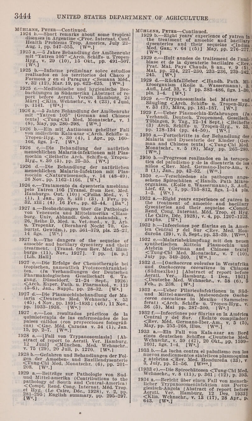 0444 1924 b.—Short remarks about some tropical diseases in Argentine &lt;Proc. Internat. Conf. Health Problems Trop. America, July 22- Aug. 1, pp. 547-555. =[W™.] 1925 a.—5 Jahre Behandlung der Amébenruhr mit “Yatren 105” &lt;Arch. Schiffs- u. Tropen- Hyg., v. 29 (10), 15 Okt., pp. 491-507. [W2.] 1925 b.—Informe preliminar sobre estudios realizados en los territorios del Chaco y Formosa y en el Paraguay &lt;Semana Méd., v. 32 (12), Mar. 19, pp. 622-625. [W™.] 1925 c.—Medizinische und hygienische Beo- bachtungen in Siidamerika {Abstract of re- port before Aerztl. Verein Hamburg, 24 Mirz] &lt;Klin. Webnschr., v. 4 (23), 4 Juni, p. 1141. [W*,] 1926 a.—5 Jahre Behandlung der Amiébenrubr mit “Yatren 105” [German and Chinese texts] &lt;Tung-Chi Med. Monatschr., v. 1 (8), May, pp. 280-298. [W™.] 1926 b.—KHin mit Antimosan geheilter Fall von indischem Kala-azar &lt;Arch. Schiffs- u. Tropen-Hyg. y. 30 (4), 1 Apr., pp. 160-— 166, figs. 1-7. [W2.] 1926 ec—Die Behandlung der nattirlich menschlichen Malaria-infektionen mit Plas- mochin &lt;Beihefte Arch. Schiffs-u. 'Lropeu- Hyg., v. 80 (3), pp. 25-35. [W*.] 1926 d.—Die Behandlung der natiirlichen menschlichen Malaria-Infektion mit Plas- mochin &lt;Naturwissensch., v. 14 (48-49), 26 Nov., pp. 1162-1166. [W2.] 1926 e.—Tratamento da dysenteria amebiana pelo Yatren 105 [Transl. from Rev. Med. Hamburgo. Out. (10)] &lt;Folha Med., v. 7 (1), 1 Jan., pp. 8, xiii: (3), 1 Fev., pp. 32, xiii; (4). 16 Fev., pp. 48-44. [Baw.]} 1927 a.—Beobachtungen iiber die Pathologie von Venezuela und Mittelamerika &lt;Ham- burg. Univ. Abhandl. Geb. Auslandsk., v. 26, Reihe D, Med. u. Vet.-med., v. 25, Arb. u. Tropenkr. (Bernhard Nocht 70. Ge- burtst. Gewidm.), pp. 361-379, pls. 25-27, 14 figs. [W2.] 1927 b.—The dangers of the sequelae of amoebic and bacillary dysentery and their treatment. [Transl. from Rev. Med. Ham- burgo (11), Nov., 1927]. 7 Dpysity, * ps] [Lib. Hall] 1927 ¢c.—Die Erfolge der Chemotherapie bei tropischen, namentlich Protozoenkrankhei- ten. (In Verhandlungen der Deutschen Pharmakologischen Gesellschaft 6. Ta- gung, Diisseldorf, 21-24 Sept., 1926) &lt;Arch, Exper. Path. u. Pharmakol., v. 119 (5-6), Jan., Suppl., pp. 28-32, [W2.] 1927 d.—Die Plasmochinbehandlung der Ma- laria &lt;Deutsche Med. Wehnschr., v. 538 (45), 4 Nov., pp. 1891-1898 ; (46), 11 Nov., pp. 1933-1936. [Wa] 1927 e—Los_ resultados practicos de la quimioterapia de las enfermedades de los paises calidos (con proyecciones fotografi- cas) &lt;Gac. Méd. Caracas y. 34 (1), Jan. 15, pp. 2-7. [WwW] 1928 a.—[Fall von Trypanosomiasis] [Ab- stract of report to Aerztl. Ver. Hamburg, 2 Juni] &lt;Miinchen. Med. Wehbnscehr., v. 75 (29), 20 Juli, p. 1270. [W2.] 1928 b.—Gefahren und Behandlungen der Fol- gen der Amoeben- und Bazillendysenterie &lt;Tung-Chi Med. Monatschr, (6), pp. 201-— 208. [W°.] 1929 a.—Beitriige zur Pathologie von Sud- und Mittel-amerika (Contributions to the pathology of South and Central-America) &lt;Compt. Rend. Cong. Internat. Méd. Trop. et Hyg. (Le Caire, Dée., 1928),: v.i2;° pp. tweq-’ English summary, pp. 295-297.  1929 b.—Eight years’ experience of yatren in) the treatment of amoebic and bacillary ° dysenteries and their sequelae &lt;Indian Med. Gaz:, v. 64 [(5)] May, pp. 276-277. | (Ww™.] 1929 c.—Huit années de traitement de V’ami- | biase et de la dysenterie bacillaire &lt;Rey, ' Prat. Mal. Pays Chauds, 8 an., vy. 9 (5), ) Mai, pp. 224, 227-230, 233-236, 239-242, | 245. [W4.] 1929 d.—Riickfallfieber &lt;Handb. Path. Mi.’ kroorganism (Kolle u. Wassermann), 3, | Aufl., Lief. 33, v. 7 pp. 383-486, figs. 1-80, | pls. 1-4. [W:3.] 1929 e.—Trypanosomiasis bei Mutter und » Sdugling &lt;Arch. Schiffs- u. Tropen-Hyg,, . v. 83 (3), Miirz, pp. 181-187. [W2.] 1929 f.—Ueber Plasmochin-Erfahrungen (In: Verhandl. Deutsch. Tropenmed. Gesellsch. - Tubingen, 9. Tag., 12-14 Sept.) &lt;Beihefte ) (3) Arch. Schiffs- u. Tropen-Hyg., v. 33, ° pp. 128-134 (pp. 44-50). [W2.] 1930 a.—Fortschritte in der Behandlung der ) Malaria und Dysenterie der Kinder [ Ger- | man and Chinese texts] &lt;Tung-Chi Med. Monatschr., vy. 5 (8), May, pp. 265-280. [W™.] 1930 b.—Progresos realizados en la terapeu-— tica del paludismo y de la disenteria de los. niflos &lt;Revy. Med. Germano-Ibero-Am., y. 3 (1), Jan., pp. 42-52. [W.] 1930 ¢.—Verschiedene als pathogen ange-. sehene Spirochiiten &lt;Handb. Path Mikro-— organism. (Kolle u. Wassermann), 3. Aufl, Lief. 42, v. 7, pp. 753-812, figs. 1-14 pls. 1-2. [W2.] 1932 a.—Hight years experience of yatren in the treatment of amoebic and bacillary | dysenteries and their sequelae &lt;Compt. Rend, Cong. Internat. Méd. Trop. et Hyg. (Le Caire, Déc, 1928), v. 4, pp. 1207-1223. graphs. [W4.] 1932 b.—Infecciones por filarias en la Amer- ica Central y del Sur &lt;Rev. Med. Hon- durefa (29), v. 8, Sept., pp. 838-39. [WPas,] 1932 ¢.—Malariabekiimpfung mit den neuen synthetischen Mitteln Plasmochin und Atebrin [German and (Chinese texts] &lt;Tung-Chi Med. Monatschr., vy. (10), July pp. 349-860. [Ww] 1932 d.—[Onchocerca volvulus in Westafrika und Owchocerca caecutiens in Chiapas (Stidmexiko)] [Abstract of report before Aerztl, Ver., Hamburg, 1 Dez., 1931] Feb., p. 238. [W2.] 1932 e—Ueber Filarieninfektionen in Siid- und Mittel-amerika, insbesondere Oncho- cerca caecutiens in Mexiko (Sammelre- ferat) &lt;Arch. Schiffs- 36 (5), Mai pp. 287-300. [W2.] 1932 f.—Infecciones por filarias en la América Central y del Sur. (Relato compilador) &lt;Rev. Méd. Germano-Iber.-Am., v, 5 May, pp. 253-268, illus. (W™.] eines deutschen Schiffes &lt;Deutsche Med. Wehnschr., v. 59 (42), 20 Okt., pp. 1599-— 1601, figs. 1-4. [Wa.] 1933 b.—La lucha contra el paludismo con 10s nuevos medicamentos sinteticos plasmoquina — y atebrina &lt;Rev. Med. Hondurefia (33), -¥. 3, July, pp. 51-56. [wWeas, ] : (1933 c).—Die Spirochitosen &lt;Tung-Chi Med. Wehnschr., v. 8 (11), p. 361; (12), p. 393. 1934 a.—Bericht tiber einen Fall von mensch- licher Trypanosomeninfektion aus Portu- giesisch-Angola [Abstract of report before Aerztl. Ver. Hamburg, 12 Dez. 1933] &lt;Klin. Wehnsebr., v. 18 (17), 28 Apr., p. 643. [W2.] ; : ‘