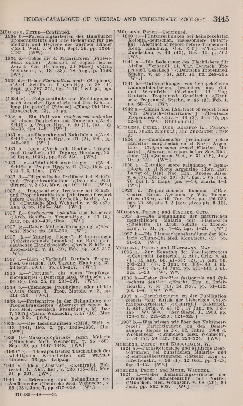 1934 b—Forschungsarbeiten des Hamburger Tropeninstituts und ihre Bedeutung fiir die Medizin und Hygiene der warmen Linder &lt;Med. Welt, v. 8 (89), Sept. 29, pp. 1384— 1387. [ME] 1934 e.—Ueber die 4. Malariaform (Plasmo- dium ovale) [Abstract of report before Aerztl. Ver. Hamburg, 20 Marz] &lt;Klin, Wehnschr., v. 18 (83), 18 Aug., p. 1198. [W*.] 1934 d.—-Ueber Plasmodium ovale (Stephens) &lt;Arch.. Schiffs- u. Tropen-Hyg., v. 38 (9), Sept., pp. 367-374, figs. 1-10, 1 col. pl., figs. 1-21. [W2.] (1934 e).—Folgezustinde und Fehldiagnosen nach Amoeben-Dysenterie und ihre Behand- lung [in parallel Chinese] &lt;Tung-Chi Med. Monatscher. (5), 12 pp. 1986 a.—Hin Fall von Onchocerca volwulus bei einem Deutschen aus Kamerun &lt;Arch. Schiffs- u. Tropen-Hyg., v. 40 (1), Jan., pp. 28-82, figs. 1-8. [W?.] 1937 a.—Amdbenruhr and Ruhrfolgen &lt;Arch. Schiffs- u. Tropen-Hyg., v. 41 (2), Feb., pp. 245-250. [W2?.] 1937 b.—Idem &lt;Verhandl. Deutsch. Tropen- med. Gesellsch. (10. Tagung, Hamburg, 25— 26 Sept., 19386), pp. 245-250. [W3.] 1937 e.—Chinin-Nebenwirkungen &lt;Arch. Schiffs- u. Tropen-Hyg., v. 41 (12), Dec., pp. 710-715, illus. [W:2.] 1937 d.—Diagnostische Irrtiimer bei Schiffs- und Tropenkrankheiten &lt;Deutsch. Mili- tirarzt, v. 2 (3), Mar., pp. 101-104. [W™.] 1937 e.—Diagnostische Irrtiimer bei Schiffs- und Tropenkrankheiten [Abstract of report before Gesellsch. Kinderheilk., Berlin, Apr. 80] &lt;Deutsche Med. Wehnschr., v. 63 (32), Aug. 6, pp. 1245-1246. [W4.] 1937 f.—Onchocerca volvulus aus Kamerun &lt;Arch. Schiffs- u. Tropen-Hyg., v. 41 (5), May, pp. 480-4382, illus. [W2.] 1937 g.—Ueber Malaria-Vorbeugung &lt;Fest- schr. Nocht, pp. 350-862. [W2.] 19387 h.—‘Yangtse Fieber’—Erkrankungen (Schistosomiasis japonica) an Bord eines deutschen Handelsschiffes &lt;Arch. Schiffs- u. Tepe? v. 41 (2), Feb., pp. 808-3817. a 1937 i—Idem &lt;Verhandl. Deutsch. Tropen- med. Gesellsch. (10. Tagung, Hamburg, 25— 26 Sept., 1986), pp. 308-317. [LW?.] 1988 a.—‘‘Certuna”’, ein neues Tropikaga- metenmittel &lt;Deutsche Med. Wehnschr., v. 64 (9), Feb. 25, pp. 295-297. [W?.] 1938 b.—Chemische Prophylaxe oder nicht? &lt;Acta Conv. 8. Trop. Movrbis, v. 2, pp. 414-426. [W43.] 1938 ¢e.—Fortschritte in der Behandlung der Tropenkrankheiten [Abstract of report_be- fore Med. Gesellsch, Frankfurt a. M., Dec. 7, 1937] &lt;Klin. Wehnschr., v.17 (10), Mar. 5, p. 868. [W2.] 1939 a~—Die Leishmaniasen &lt;Med. Welt, v. 13 (48), Dec. 2, pp. 1535-1539, illus. [w™.] 1939 b.—Massenprophylaxe gegen Malaria &lt;Miinchen. Med. Wehnschr., v. 86 (39), Sept. 29, pp. 1447-1448. [W2#.] (1939? c).—Therapeutisches Taschenbuch der wichtigsten Krankheiten der Wwarmen ' Lander. 73 pp. Leipzig. 1940 a—Idem [Abstract] &lt;Zentralbl. Bak- teriol., 1. Abt., Ref., v. 186 (15-16), Mar. 8 a 8 RO 7 AY 2's Kl | 1940 b.—Erkennung und Behandlung der Amdbenruhr &lt;Deutsche Med. Wchnscbhr., v. 66 (23), June 7, pp. 617-619. [W?.] 670485—48——31 1940 e.—[Untersuchungen bei heimgekehrten Kolonial-deutschen, insbesondere Ostafri- ka] [Abstract of report before Tropenmed. Kong. Hamburg, Oct. 3-5] &lt; Tierirztl. Rundschau, v. 46 (45), Nov. 10, p. 502. [W?.] 1941 a.—Die Bedeutung des Fieckfiebers ftir Afrika (Verhandi. 11. Tag. Deutsch. Tro- penmed. Gesellsch.) &lt;Deutsche Tropenmed. Z4tschr., v. 45 (8), Apr. 15, pp. 248-256. [W™,] 1941 b.—Untersuchungen von heimgekehrten Kolonial-deutschen, besonders aus _ Ost- und Westafrika (Verhandl. 11. ‘Tag. Deutsch. Tropenmed. Gesellsch.) &lt;Deut- sche Tropenmed. Ztschr., v. 45 (3), Feb. 1, pp. 65-78. [W2.] 1942 a.—Chinin Tod [Abstract of report from “ein Deutsch-Ostafrikaner’] &lt;Deutsche Tropenmed. Ztschr., v. 46 (2), Jan. 15, pp. 52-53. [W*. (Bibliofilm) ] CHI, JUANA MIGUBLA; and ZUCCARINI JUAN 1924 a.—Comunicacién preliminar sobre parasitos sanguicolas en el Norte Argen- tino. (Tripanosoma crusii Filarias. Ma- laria) [Abstract of report before Soc. Biol., June 12] &lt;Semana Med., v. 31 (28), July 10, px 112; [W™.] 1925 a.—Hstudios sobre paludismo y hema- tologia en el Norte Argentino &lt;Rev. Inst. Bacteriol. Dept. Nac. Hig., Buenos Aires, v. 4 (8), Dic., pp. 203-357, figs. 1-65, [i. e. We po 2 maps pis. 9-10, charts 1-6. a 1926 a.—Tripanosomosis humana &lt;Rev. Centro HWstud. Agronom. y Vet., Buenos Aires (130), v. 19, Nov.—Dic., pp. 496-526, figs. 27-86, pls. 1-2 [text gives pls. 9-10]. [W*.] MUHLENS, PETER; and FIscHHR, OTTO. 1927 a.—Die Behandlung der natiirlichen menschlichen Malaria mit Plasmochin &lt;Beihefte (1) Arch. Schiffs- u. Tropen- Hyg., v. 31, pp. 7-42, figs. 1-21. [W4.] 1927 b.—Die Plasmochinbehandlung der Ma- laria &lt;Tung-Chi Med. Monatschr. (3) pp. 81-90. [W°.] 1806 a.—Zur Kenntnis des Vaccineerregers &lt;Centralbl. Bakteriol., 1. Abt., Orig., v. 41 (1), 12 Apr., pp. 41-53; (2), 17 Mai, pp. 203-210; (3), 2 Juni, pp. 338-348, 1 pl. figs. 1-6; (4), 14 Juni, pp. 485-440, 1 pl., figs. 1-26. [W?4, W™.] 1906 b.—Ueber Baciilus fusiformis und Spi- rocheta dentium &lt;Ztschr. Hyg. u. Infek- tionskr., vy. 55 (1), 24 Nov., pp. 81-112, pls. 1-4. [W?® W™.] 1907 a.——Berichtigungen zu der Publikation Siegels “Zur Kritik der bisherigen Cytor- rhyctes-Arbeiten” &lt;Centraibl. Bakteriol., 1. Abt., Orig., v. 48 (2), 17 Jan., pp. 153- 155 [W3, W.] [See Siegel, J., 1906, pp. 128-1382; 225-230; 321-—-3825.] 1907 b.— Was wissen wir tiber den Vakzineer- reger? Berichtigungen zu den Bemer- kungen Siegels in No. 52, Jahrg. 1906 d. Wochenschr. &lt;Miinchen. Med. Wehnschr., v, 54 (5), 29 Jan., pp. 223-224. [W:3.] 1921 a.—Parasitologische und klinische Beob- achtungen bei kiinstlichen Malaria- und Recurrenstibertragungen &lt;Ztsehr. Hyg. u. Infectionskr., v. 94 (1), 12 Okt., pp. 1-28, figs. 1-12. [W2?.] 1921 a.—Ueber Behandlungsversuche der echronischen Amoebenruhr mit Yatren &lt;Miinchen. Med. Wehnschr. v. 68 (26), 30 Juni, pp. 802-808. [W3.]