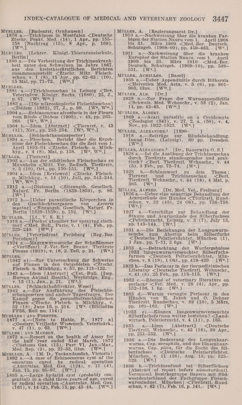 MUELLER. [Badearzt, Oynhausen] 1876 a.—Trichinose in Westfalen &lt;Deutsche Ztschr. Prakt. Med. (14), 1 Apr., pp. 155-— 158 [Nachtrag (15), Apr. .p. . 169}. [w™.] MUELLER. [Lehrer. Ko6nigl.-Thierarzneischule, Berlin ] 1880 a.—Die Verbreitung der Trichinenkrank- heit unter den Schweinen im Jahre 1867, aus den kreisthieriirztlichen Berichten chem pah Sey Sone &lt;Ztschr. Mikr. Fleisch- schau, v. 1 (8), 15 Apr., pp. 62-68; (10), 15 Mai, pp. T7172. [w™.] MUELLER. 1881 a.—[Trichinenschau in Leisnig &lt;Ber.  Veterinirw. Konigr. Sachs. (1880), 25, J., p. 87. fW?, w™.] 1883 a.—[Die mikroskopische Fleischbeschau ] &lt;Ibidem (1882), 27, J.. p. 99. [W?, W™.] 1904 a.— Echinococcus alveolaris in der Pleura vom Rinde &lt;Ibidem (1903), v. 48, pp. 265-— 266. [W2, W™.] 1904 b—Idem f Abstract] ey ets v. 438 (11), Nov., pp. 2538-254. . [W4, W™.] MUELLER. [Schlachthausinspector ] 1894 a—Pleschen. Bericht tiber die HErgeb- nisse der Fleischbeschau fiir die Zeit vom 1. April 1893-94 &lt;Ztschr. Fleisch- u. Milch- hyg., v. 4 (8), Mai, p. 158. [W4, W™.] MOLLER. [Tierarzt] 1903 a.—Aus der stidtischen Fleischschau zu Mannheim &lt;Mitt. Ver. Badisch. Tierirzte, v. 3 (10), Oct., pp. 150-151. [W™.] 1904 a.—Idem [Reviewed] &lt;Ztschr. Fleisch- u. Milchhyg., v. 14 (10), Juli, pp. 343-344. (We. Wael 1912 a.—[Distoma] &lt;Sitzungsb. eae lech. Naturf. Fr. Berlin (1839-1859), p. [W2.] 1912 b—[Ueber parasitische Korperchen in den Geschlechtsorganen von Ascaris mystaz| &lt;Sitzungsb. Geselsch. Naturf. Fr. Berlin (1839-1859), p. 152. [W2.] MUELLER. [Lt., V. S. R.] 1918 a.—[Pocket atomizer for spraying cloth- ing] &lt;Med. Bull,, Paris, v. 1 (4), Feb., pp. 239-240. [W™ | MtLupr. [Veterinirrat Perleberg Potsdam) J 1924 a—Magenwurmseuche der Schaflammer (Reg.-Bez. &lt;Veroffentl. J.-Vet.-Ber. Beamt. Tieriirzte Preuss (1919), v. 16, 2. Teil, p. 21. [W4?.] MiULuER. (1942 a).—Zur Untersuchung der oS tretie auf Finnen in den Ostgebieten &lt;Ztschr. Fleisch- u. Milehhyg., v. 52, pp. 121-122. 1948 a—lIdem [Abstract] &lt;Vet. Bull. [Imp. Bureau Animal Health], Weybridge, Eng., v. 13 (1),,-Jan., p..21. [wa =} MULLER. [Schlachthofdirektor, Wesel] 1942 a—Zur Ausfiihrung des Fleischbe- schaugesetzes und andere Tagesfragen. Der Kampf gegen die gesundheitsschidlichen Finnen &lt;Ztschr. Fieisch- ‘u: Milchhyg., v. 52 (18), June 15, p. 214. [W4. (Bibliofilm FF36, Roll no. 114)] j MUELLER ; AND FORSTER. 1877 a—I[Note’ to Hable, F., 1877 a] &lt;Oesterr. Vrtljschr. Wissensch. Veterindrk., v. 40°°(1),. p63. 3 EW] MULLER; AND MANSON. 1872 a.—Report on the health of Amoy for the half year ended 31st March, 1872 &lt;Customs Gaz. (13), Part VI, Jan—Mar., Med. Rep. (3), pp. 29-38, illus. [W™.] Muetier, A. [M: D., Yackandandah, Victoria] 1892 a.—A case of Echinococcus cyst of the omentum cured by. radical operation &lt;Australas. Med. Gaz. (124), v. 11 (4), Jan. 15, pp. 95-97. [w™.] 1895 a.—Large hydatid cyst (probably con- genital) in a child three years of age, cured by radical operation &lt;Australas. Med. Gaz. [Regierungsarzt Dr.] 1910 a.—Nachweisung iiber die kranken Far- bigen der Station Nauru vom 1. April 1908 bis 31. Mirza 1909 &lt;Med.-Ber. Deutsch. Schutzgeb. (1908-09), pp. 459-463. [W°.] 1911 a.—Nachweisung tiber die kranken HKuropier der Station Nauru, vom 1. April 1909 bis 381. Mirz 1910 &lt;Med.-Ber. Deutsch. Schutzgeb. (1909-10), pp. 549- 551. [W?2.] MULLER, ACHILLES. [Basel] 1938 a.—Ueber Appendizitis durch Bilharzia &lt;Helvetica Med. Acta, v. 5 (6), pp. 901-— 908, illus. [W™.] MULLER, ALB. [Dr.] 1928 a—Zur Frage der Wurmappendicitis &lt;Schweiz. Med. Wehnschr., v. 58 (2), Jan. 14, pp. 42=43. [W™.] MUELLER, ALBERT. 1869 a.— Acari parasitic on a Cecidomyia &lt;Zoologist (341), v. 27, 2. s. (50), v. 4, Nov., pp. 1922-1923. [W5.] MULLER, ALEXANDER.1 [1890— ] 1918 a.—Beitrige zur Riéudebehandlung. Inaug.-Diss. (Leipzig). 60 pp. Dresden. [Ww™.] MULLER, ALEXANDER. [Dr., Bauerwitz O. S.] 1928 a.—Ist die Austibung der Trichinenschau durch Tierarzte standesgemiiss und prak- tisch? &lt;Berl. Tierirztl. Wchnschr., v. 44 (5), 8 Feb., pp. 73-74. [W:2.] 1928 b-—Schlusswort zu dem ‘Thema: Tierarzt und Trichinenschau &lt;Berl. se le v. 44 (18), 4 Mai, p. a MULLER, ALFRED. [Dr. Med. Vet., Freiburg] 1926 a.—Ueber eine neuartige Behandlung der Aecarusraude des Hundes &lt;Tieriirztl. Rund- War v..32 (48), 24 Okt., pp. 756-758. 1927 a.—Vorschlige zur Behandlung der Staupe und Acarusriude des Silberfuchses &lt;Pelztierzucht, Leipzig, v. 3 (7), July 18, pp. 1438-144. [Ww.] , 1931 a.—Die Beziehungen der Lungenwurm- Seuche zum. Abortus beim. Silberfuchs &lt; Deutsche Pelztierztichter, Miinchen (1), 1 Jan., pp. 7-11, 3 figs. [W2?.] 1933 ..a.—Betrachtung der Wurfergebnisse 1933 lungenwurmverseuchter. Silberfuchs- farmen &lt;Deutsch Peltztierztichter, Miin- chen, v. 8 (19), 1 Okt., pp. 419-420. [W2.] 1933 b.—Das Perlacar in der tiermedizinischen Literatur &lt;Deutsche Tierarztl. Wehnschr., V...41;7,(8), 25,Feb.,.pp. 118-115. [EW] 1933 ¢—Résumé of veterinary literature on perlacar &lt;Vet. Med., v. 28 (4), Apr., pp. 152-156, 1 fig. . [W2.] 1933 d—Warum versagte Perlacar in den Hinden von H. Jakob und O. Dehner Tieriirztl. Rundschau, v. 89 (10), 5 Marz, pp. 161-162. [W23.] (19383 e).—Konnen lungenwurmverseuchie _Silberfuchsfarmen weiter bestehen? &lt;Land- wirtsch. Pelztierzucht, v. 4 (11), p. 165. 1935 a.—Idem [Abstract] &lt;Deutsche Tierirztl. Wchnschr., v. 43 (16), 20° Apr., . pp. 251-252. [W?.] 1936 a —Die Bedeutung des Lungenhaar- wurms, Cap. aerophila, und des Blasenhaar- wurms, Cap. plica, fiir die Zucht des Sil- berfuchses &lt;Deutsche Pelztierztichter, Miinchen, v. 11 (16), Aug. 15, pp. 325- 329. [LW] 1936 b.-—Trichinenfund bei Silberfiichsen [Abstract of. report before ausserordentl. Versamml. Bezirksgruppe Bayern mit Siid- westdeutschland der Fachgruppe : Fleischb- warenindust. Mitinehen] &lt;Tierirztl. Rund-