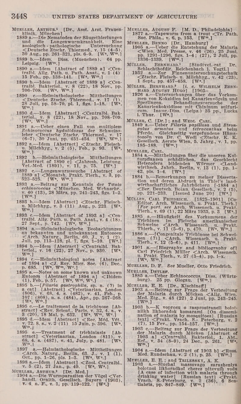 MUELLER, ARTHUR.! klinik, Mitinchen] 1889 a.—Die Nematoden der Siugethierlungen und die Lungenwurmkrankheit. Kine zoologisch - pathologische Untersuchung &lt; Deutsche Ztschr. Thiermed., v. 15 (4-5), 80 Aug., pp. 261-321, pls. 6-9. [W2, W™.] 1889 b.—Idem. Diss. (Muenchen). 64 pp. Leipzig. [W™.] 1890 a.—Idem [Abstract of 1889 a] &lt;Cen- tralbl. Allg. Path. u. Path. Anat., v. 1 (4) 15 Feb., pp. 188-141. [W?, W™.] 1890 b.—Idem [Abstract of 1889 a] &lt;Cen- tralbl. Bakteriol., v. 8 (22), 18 Nov., pp. 706-708. [W4, W™.] 1890 e—Helminthologische Mittheilungen &lt; Deutsche Ztschr. Thiermed., v. 17 (1). 28 Juli, pp. 58-70, pl. 1, figs. 1-18. [W®, we 1890 d.—Idem [Abstract] &lt;Centralbl. Bak- teriol., v. 8 (22), 18 Nov., pp. 708-709. Cy, Woe 1891 a—Ueber einen Fali von multiplem Echinococcus hydatidosus der Schweins- leber &lt;Deutsche Ztschr. Thiermed., v. 17 (6-7), 80 Juni, pp. 451-454. [W2, W™.] 1892 a.—Idem [Abstract] &lt;Ztschr. Fleisch- ie Milchhyg., v. 2 (5), Feb., p. 93. [Wa4, m] [Dr., Asst. Arzt. Frauen- 1892 b.—Helminthologische Mittheilungen [Abstract of 1890 ce]. &lt;Jahresb. Leistung. Vet.-Med. (1891), v. 11, p. 75. [W2.] 1892 e—Lungenwurmseuche [Abstract of 1889 a] &lt;Monatsh. Prakt. Tierh., v. 3, pp. 523-525. [W2, W™.] 1893 a.—Beitrag zur Kenntnis der Tenia echinococcus &lt;Miinchen. Med. Wehnschr., v. 40 (18), 28 Marz, pp. 241-243, figs. 1-2. LWee| 1893 b—Idem [Abstract] &lt;Ztschr. Fleisch- u. Milchhyg., v. 3 (11) Aug., p. 228 [W3, wm.) 1893 c—Idem [Abstract of 1893 a] &lt;Cen- tralbl. Allg. Path. u. Path. Anat., v. 4 (18), 27 Sept., p. 742; [W2, W™.] 1894 a.—Helminthologische Beobachtungen an bekannten und unbekannten Entozoen &lt;Arch. Naturg., ._Bertin,’60. J.,.v- 1. (2). Juli, pp. 113-128, pl. 7, figs. 1-10. [Ws.] 1894 b—Idem [Abstract] &lt;Centralbl. Bak- mei v. 16 (22), 27 Nov., p. 930. [W2. m 1894 c—Helminthological notes [Abstract of 1894 a] &lt;J. Roy. Micr. Soe. (6), Dec., p. 685... [W4, Ww™, We.] 1895 a.—Notes on some known and unknown Entozoa [Abstract of 1894 a] &lt;Ibidem (1), Feb., p.57. [W, W™, We] 1895 b.—[filaria gastrophila, sp. n. (?) in a cat] [Abstract] &lt;Veterinarian, London (806), v. 68, 4. s. (482), v. 41, Feb., p. 107; (808), n. s. (484), Apr., pp. 267-268. LWW] 1895 c—Le traitement de la trichinose [Ab- stract] &lt;Rev. Scient., Paris, v. 32, 4. s., v. 3 (20), 18 Mai, p. 632. [W?, W™, W°.] 1895 d—Idem [Abstract] &lt;Rec. Méd. Vét.. wey 8.8., v. 2 (11) 15 Juin, p. 396. [W:, m 1895 e—Treatment of trichiniasis [Ab- stract] &lt;Veterinarian, London (811), v. ea 4. s. (487), v. 41, July, p. 481. [W. ey 1897 a.—Helminthologische Mittheilungen &lt;Arch. Naturg., Berlin, 63. J., v. 1 (1), Oct., pp. 1-26, pls. 1-3. [W2, Ws.] 1898 a.—Idem [Abstract] &lt; Zool. Centralbl., v. 5 (2), 27 Jan., p. 49. [W4, WS.] MUELLER, ARTHUR.2 [Dr. Med.] 1904 a.—_Die Wurmparasiten der Vigel &lt;Ver- handl. Ornith. Gesellsch. Bayern (1903), vy. 4. n. F., v. 1, pp. 119+122. [W°*.] MUELLER, AUGUST F. [M. D., Philadelphia] 1877 a.—Tapeworm from a trout &lt;Tr. Path. Soc. Phila., v. 6, p. 153. [W™.] MUELLER, BENNO [Dr., Hamburg] 1905 a.—Ueber die Entstehung der Malaria &lt;Wien. Med. Presse, v. 46 (26), 25 Juni, pp. 1291-1296, figs. 1-4; (27), 2 Juli, pp. 1356-1339. [W™.] MULLER, BERNHARD.! [Stadtvet.-rat Schlachthofdir. Reichenbach i. Vogtl.] 1932 a—Zur Finnenuntersuchungstechnik &lt;Ztschr. Fleisch- u. Milchhyg., v. 42 (23), Dra 1 Sept., pp. 457-458. [W2.] MULLER, BERNHARD.? [i. €. WILHELM BBRN- HARD AvUGusT HuGo] [1903-— ] 1926 a.—Untersuchungen iiber das Vorkom- men von Kokzidien bei Kanarienvégeln und Sperlingen. Behandlungsversuche der Kanarienkokzidiose mit Chininum sulfuri- cum. Inaug.-Diss. (Leipz.) 35 pp., Lucka i. Thur. [W2.] MULLER, C. [Dr.]; and WEDL CARL. 1849 a.—Ueber Filaria papillosa und Stron- gylus armatus und tetracanthus beim Pferde. Gleichzeitig vorgefundene Hima- tozoén von Dr. C. Wedl &lt;Ztschr. K. K. Gesellsch. Aerzte Wien, 5. Jahrg., v. 1, pp. 185-188. [W™.] MUELLER, CARL. 1884 a.—Mittheilungen tiber die unseren Kul- turpflanzen schidlichen, das Geschlecht Heterodera bildenden Wiirmer &lt;Land- wirthsch. Jahrb.. Berlin, v. 18 (1), pp. 1- 42, pls. 1-4. [W2.] 1884 b.—Bemerkungen zu meiner Disserta- tion und deren Abdruck in Thiel’s land- ’ wirthschaftlichen Jahrbiichern [-1884 a] &lt;Ber. Deutsch. Botan. Gesellsch., v. 2 (5), pp. 221-233. [Issued June 20] [W2.] MULLER, CARL FRIEDRICH. [1825-1901] [Co- Editor, Arch. Wissensch. u. Prakt. Tierh.] [For port. see Arch. Wissensch. u. Prakt. Tierh., v. 69 (1), 22 Marz 1935, p.3 [W2.] 1885 a.—Hiufigkeit des Vorkommens der Trichinen im Fleische amerikanischer Schweine &lt;Arch. Wissensch. wu. Prakt. Thierh., v. 11 (5-6), p. 470. [W2, W™.] 1886 a.—[Congenitale Trichinose bei Schwei- nen (?)] &lt;Arch. Wissensch. wu. Prakt. Tierh., v.12 (5-6), p. 411. [W™.] 1901 a.—[Biography and bibliography of] Carl Friedrich Miiller &lt;Arch. Wissensch. u. Prakt. Tierh., v. 27 (3-4), pp. i-x. [w4, wW™.] MUELLER, D. F.. See Mueller, Otto Friedrich. MUELLER, DETLEF. 1885 a.—Ueber Echinococcus. Diss. (Wtirtz- burg). 25 pp. Glogau. [W™.] MUELLER, BE. B. [Dr., Kischineff] 1903 a.—Beitrag zur Frage der Verbreitung der Malaria durch Miicken &lt;Allig. Wien. Med. Ztg., v. 48 (22). 2 Juni, pp. 2438-245. [Ww™.] 1903 b.—K voprosu o rasprostraneii bolot- niikh likhoradok komarami [On dissemi- nation of malaria by mosquitoes] [Russian text] &lt;Prakt. Vrach. S.- Peterburg, yv. 2 (7), 15 Fev., pp. 154-157. [W™.] 1903 c.—Beitrag zur Frage der Verbreitung der Malaria dureh Miicken [Abstract of 1903 a] &lt;Centealbl. Bakteriol., 1. Abt., wee v. 84 (8-9), 24 Dec., p. 261. [W:2, 1904 a.—Idem [Abstract of 1993 MUELLER, BH. E.; and Tritessxy, A. K. 1993 a.—Sluchai massovago zarazheniya bolotnoi likhoradkot cherez pitevufti vodu [A ease of infection with malaria through drinking water] [Russian text] &lt;Prakt. Vrach. §.-Peterburg, v. 2 (36), 6 Sen- tiabria, pp. 847-849. [W™.] b] &lt;Russ.