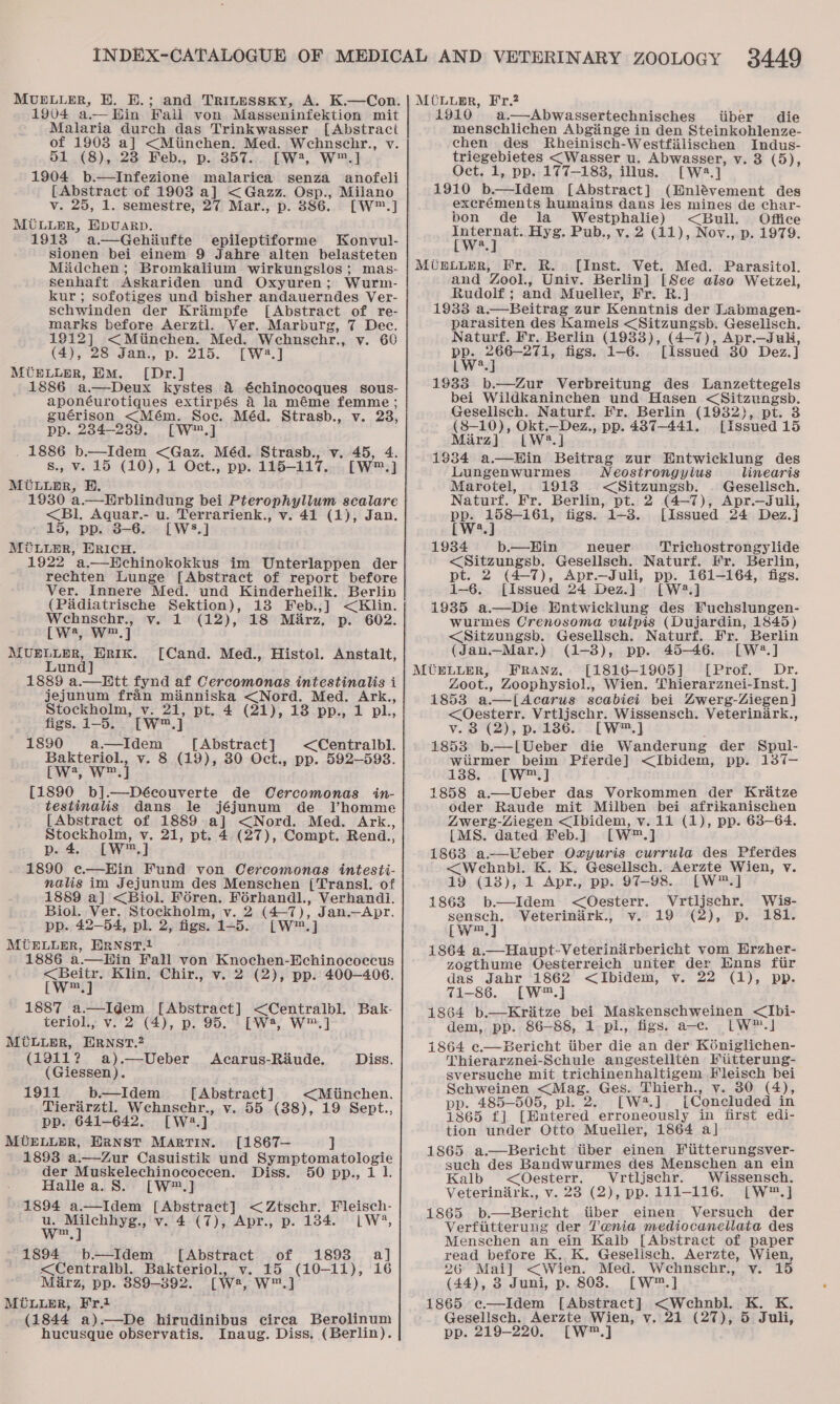 MUELLER, BH. E.; and Trinpssky, A. K.—Con. 1904 a—Hin Fail von Masseninfektion mit Malaria durch das Trinkwasser [Abstract of 19038 a] &lt;Miinchen. Med. Wechnscbhr., v. 51 (8), 23 Feb., p. 357. [W2, W™.] 1904 b.—Infezione malariea senza anofeli [Abstract of 1903 a] &lt;Gazz. Osp., Milano v. 25, 1. semestre, 27 Mar., p. 886.. [W™.] MULLER, HpuaArRp. 1913 a.—Gehiiufte epileptiforme Konvul- sionen bei einem 9 Jahre alten belasteten Miidchen; Bromkalium wirkungslos; mas- senhaft Askariden und Oxyuren; Wurm- schwinden der Kraimpfe [Abstract of re- marks before Aerztl. Ver. Marburg, 7 Dec. 1912] &lt;Miinchen. Med. Wehnschr., v. 60 (4), 28 Jan., p. 215. [W2.] MUELLER, EM. [Dr.] 1886 a—Deux kystes &amp; €chinocoques sous- aponéurotiques extirpés 4 la méme femme; guérison &lt;Mém. Soc. Méd. Strasb., v. 23, pp. 234-239. [W™.] . 1886 b-——Idem &lt;Gaz. Méd. Strasb., v. 45, 4. s., v. 15 (10), 1 Oct., pp. 115-117. [W™.] MULLER, BE. 1930 a.—Erblindung bei Pterophyllum scalare &lt;Bl. Aquar.- u. Terrarienk., v. 41 (1), Jan. 15, pp. 8-6. [WS.] MULLER, ERICH. 1922 a.—Hchinokokkus im Unterlappen der rechten Lunge [Abstract of report before Ver. Innere Med. und Kinderheilk. Berlin (Padiatrische Sektion), 13 Feb.,] &lt;Klin. a in Sage v. 1 (12), 18 Mirz. p. 602. (We WP] MUELLER, aie [Cand. Med., Histol. Anstalt, un 1889 a.— Hitt fynd af Cercomonas intestinalis i jejunum fran aM &lt;Nord. Med. “ore Stockholm, oe pt. 4 (21), 18 pp., 1 pl., figs. 1-5. 1890 tae [Abstract] &lt;Centralbl. Bakteriol., v. 8 (19), 30 Oct., pp. 592—593. cWw', W™.] [1890 b].—Découverte de Cercomonas in- testinalis dans le jéjunum de l’homme [Abstract of 1889 ad &lt;Nord. Med. Ark., Stockholm, v. 21, pt. 4 (27), Compt. Rend., pat: LW?.} 1890 e.—Hin Fund von Cercomonas intesti- nalis im Jejunum des Menschen [Transl. of 1889 a] &lt;Biol. Féren. Férhandl., Verhandi. Biol. Ver. Stockholm, v. 2 a ), Jan.—Apr. pp. 42—54, pl. 2, figs. 1-5. [Ww] MUELLER, ERNST.1 1886 a.—Hin Fall von Knochen-Echinococecus &lt;Beitr. Klin. Chir., v. 2 (2), pp. 400—406. [Ww™.] 1887 a.—Idem [Abstract] We Wont Bak- teriol., v. 2 (4), p. 95. [Wsa, W™ MULLER, ERNST? (1911? a).—Ueber Acarus-Raude. Diss. (Giessen). 1911 b.—Idem [Abstract] &lt;Miinchen. Tierarztl. Wehnscehr., v. 55 (38), 19 Sept., pp. 641-642. [Wa 4 MUELLER, ERNST MARTIN. [1867— J 1893 a.—Zur Casuistik und Symptomatologie der Muskelechinococcen. Diss. 50 pp., 1 1. Hallea.S. [W™.] 1894 a.—Idem acy ease &lt;Ztschr. Fleisch- wey ee v. 4 (7), Apr., p. 1384. |LW*, of 1893 a] (10-11), 16 w™,] 1894 b-—Idem_ [Abstract &lt;Centralbl. Bakteriol., v. 15 Marz, pp. 889-892. [W:, MULLER, Fr.1 (1844 a).—De hirudinibus circa Berolinum hucusque observatis. Inaug. Diss, (Berlin). MUOLugEr, Fr.? 1910 a.—Abwassertechnisches iiber die menschlichen Abginge in den Steinkohlenze- chen des Rheinisch-Westfilischen Indus- triegebietes (Wasser u. Abwasser, v. 3 (5), Oct. 1, pp. 177-183, illus. [W2.] 1910 b.—Idem [Abstract] (Hnlévement des excréments humains dans les mines de char- bon de la Westphalie) &lt;Bull. Office we Hyg. Pub., v. 2 (11), Nov., p. 1979. MUELLER, Fr. R. [Inst. Vet. Med. Parasitol. and Zool., Univ. Berlin] [See also Wetzel, Rudolf ; and Mueller, Fr. R.] 19388 a —Beitrag zur Kenntnis der Labmagen- parasiten des Kamels &lt;Sitzungsb. Gesellsch. Naturf. Fr. Berlin (1933), (4-7), Apr.—Juli, PP. r aveab te figs. 1-6. [issued 30 Dez.] L 19338 b.—Zur Verbreitung des Lanzettegels bei Wildkaninchen und Hasen ice ae Geselisch. Naturf. Fr. Berlin (19382), 3 (8-10), Okt.—Dez., pp. 487-441. ea ces 15 Mirz) [LW2?.] 1934 a—Hin Beitrag zur Entwicklung des Lungenwurmes Neostrongyius linearis Marotel, 1918 &lt;Sitzungsb. | Gesellsch. Naturf. Fr. Berlin, pt. 2 (4-7), Apr.—Juli, PW spines Ol figs. 1-8. [Issued 24 Dez.j a 1934 b.—Hin neuer Trichostrongylide &lt;Sitzungsb. Gesellsch. Naturf. Fr. Berlin, pt. 2 (4-7), Apr.—Juli, pp. 161-164, figs. 1—6. [Issued 24 Dez.] [W2.] 1935 a.—Die Entwicklung des Fuchslungen- wurmes Crenosoma vulpis (Dujardin, 1845) &lt;Sitzungsb. Gesellsch. Naturf. Fr. Berlin (Janu.Mar.) (1-8), pp. 45-46. [W2.] MUELLER, FRANZ, [1816-1905] [Prof. Dr. Zoot., Zoophysiol., Wien. Thierarznei-Inst. ] 1853 a.—[Acarus scabiei bei Zwerg-Ziegen] &lt;Oesterr. Reta Wissensch. Veteriniark., v. 8 (2), p. 186. [W™.] 1853 b.—[Ueber die Wanderung der Spul- wiirmer beim Pferde] &lt;Ibidem, pp. 137-— 138. [W™.] 1858 a.—Ueber das Vorkommen der Kritze oder Raude mit Milben bei afrikanischen Zwerg-Ziegen &lt;Ibidem, v. 11 (1), pp. 63-64. LMS. dated Feb.] [w= -] 1863 ae a Oxyuris currula des Pferdes &lt;Wehnbl. K. K. Gesellsch. Aerzte Wien, v. 19 (18), 1 Apr., pp. 97-98. [W™.] 1863 b—Idem &lt;Oesterr. Vrtljschr. Wis- sensch, Veterinark., v. 19 (2), p. 181. [w™.] 1864 a.—Haupt-Veterinirbericht vom Erzher- zogthume QOesterreich unter der Enns fiir das Jahr 1862 &lt;Ibidem, v. 22 (1), pp. 71-86. [W™.] 1864 b.—Kriitze bei Maskenschweinen &lt;Ibi- dem, pp. 86-88, 1 pl., figs. a-c. LW™.] 1864 e—Bericht tiber die an der Koéniglichen- Thierarznei-Schule angestelltén Fitterung- sversuche mit trichinenhaltigem EHleisch bei Schweinen &lt;Mag. Ges. Thierh., vy. 30 (4), pp. 485-505, pl. 2. [W3.] {Concluded in 1865 f] [Bntered erroneously in first edi- tion under Otto Mueller, 1864 a] 1865 a.—Bericht tiber einen Fiitterungsver- such des Bandwurmes des Menschen an ein Kalb &lt;Oesterr. Vrtljschr. Wissensch. Veterinirk., v. 23 (2), pp. 111-116. [W™.] 1865 b.—Bericht tiber einen Versuch der Verfitterung der Tenia mediocanellata des Menschen an ein Kaib [Abstract of paper read before K. K. Geselisch. Aerzte, Wien, 26 Mai] &lt;Wien. Med. Wechnschr., v. 15 (44), 3 Juni, p. 803. [W™.] 1865 e—Idem [Abstract] &lt;Wehnbl. K. K. Gesellsch. Aerzte Wien, v. 21 (27), 5 Juli, pp. 219-220. [W™.]