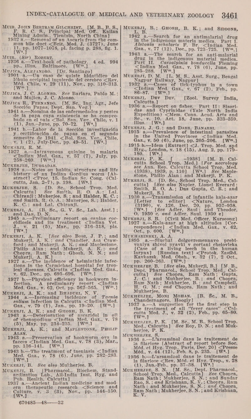 Muir, JOHN BERTRAM GILCHRIST. [M. B., B. S., . R. C. §S., Principal Med. Off., Kailan Mining Admin., Tientsin, North China] 1932 a—Removal of an Ascaris from the com- mon bile duct &lt;Brit. Med. J. (8727), June we Dp: 1077-1078, pl. facing p. 288, fig. 1. a Murr, (Sir) ROBERT, 1986 a.—Text-book of pathology. 4 ed. 994 - pp., Ulus. Baltimore. [W™.] Musica, ALEJANDRO. [Dr. Santiago] 1901 a-—Un caso de quiste hidatidico del lé6bulo occipital izquierdo del cerebro &lt;Rev. Ba gue Musica, J. C. ALoNSo. See Barlaro, Pablo M.; and Mujica, J. C. Alonso. Musica R., Fernanpo. [M. Sc., Ing. Agr., Seecién Papas, Dept. San. Veg. ] 1941 a.—Nomina de las enfermedades y pestes de la papa cuya existencia se ha compyo- bado en el nais &lt;Bol. San. Veg.. Chile, v. 1 (1), Jan._June, pp. 70-72. [Wa.] .1941 b.—Labor de la Seccioén investigacién y certificacién de papas en e! segundo semestre de 1941 &lt;Bol. San. Vee., Chile, v. 1 (2), July-Dee., pp. 49-51. [W23.] MUKARJI, R. M. 1922 a.—Intravenous quinine in malaria &lt;Indian Med. Gaz., v. 57 (7), July, pp. 258-260. [W™.] MUKERJEE, DURGADAS. 1928 a.—Notes on habits, structure and life history of an Indian Gordius worm [Ab- stract] &lt;Proc. 15. Indian Se. Cong. (Cal- cutta, Jan. 2-7), p. 198. [W#.] MUKERJEB, §. [D. Se., School Trop. Med. Caleutta ] See Smith, R. : os: Lal, Chiranji; Mukerjee, S. ; and Halder, K. C.; and Smith, R. O. A.: Mukerjee, S.; Halder, K.-¢.; and hal, Chiranji. Muxkergi, A. [B. Se, .G. V. Se, Lab. Asst.] ; and Das, D. N. ° 1945 a._—Preliminary report on canine coc- cidiosis and its treatment &lt;Indian Vet. J., v. 21 (5), Mar., pp. 316-318, pls. [we.] MuxkeErRJ1I, A. K. [See also Bose, J. P.; and Mukerji, A. K.: and Chandler, Asa Craw- ford; and Mukerji, A. K.; and Maplestone. Philip Alan; and Mukerji, A. K.; and Chopra, Ram Nath; Ghosh, N. N.; and Mukerji, A. K.] &gt; 1927 a.—The incidence of helminthic infec- tions in the Carmichael hospital for trop- ical diseases, Calcutta &lt;Indian Med. Gaz., v. 62, Dec., pp. 695-696. [W™.] 1927 b.—Physical efficiency in hookworn in- fection. A preliminary report &lt;Indian Med. Gaz., v. 62, Oct. pp. 562-565. [W™.] MuxKerui, A. K.; and BHApDuRI, N. V. f 1944 a.—lIncreasing incidence of Taenta solium infection in Calcutta &lt;Indian Med. Gaz., v. 79 (1), Jan., pp. 19-20. [W™.] MouKeErRJ1I, A. K.; and GHoSH, B. K. 1943 a.—Deterioration of ascaridol in oil of chenopodium &lt;Indian Med. Gaz., v. 78 (5), May, pp. 234-235. [W™.] MUKERJI, A. K.; and MAPLESTONE, ALAN. ‘ 1943. a.—Preservation of hookworm ova in faeces &lt;Indian Med. Gaz., v. 78 (38), Mar., pp. 1386-141. [Ww™.] 1943 b.—The treatment of taeniasis &lt; Indian Med. Gaz., v. 78 (6), June, pp. 282-283. [w™.] Muxers1, B. [Pharmacol., Biochem. Stand- ardization Lab., All-India Inst. Hyg. and Pub. Health, Calcutta] 1937 a.—Ancient Indian medicine and mod- ern therapeutic research &lt;Science and Culture, v. 38° (8), Nov., pp. 144-150. (w2,J 670485—48-——_32. Jefe PHILIP MOREE B.; GHOSH, B. K.; and SIDDONS, 1942 a. Search for an antimalarial drug in the indigenous materia medica. Part I. Alstonia scholaris F. Br. &lt;Indian Med. Gaz., v. 77 (12), Dec., pp. 723-725. [Ww™,] 1943 a.—The search for an anti-malarial drug in the indigenous material mediea. Part II. Caesalpinia bonducella Fleming &lt;Indian Med. Gaz., v. 78 (6), June, pp. 285-288. [W™.] MUKmERJI, D. M. [L. M. S., Asst. Surg., Bengal Nagpur Railway, Nagpur] 19382 a.—Cases of tick-typhus in a town &lt;Indian Med. Gaz., v. 67 (2), Feb., pp. 86-87. [W™.] MUKERIJI, Dav Dev. [Zool. Survey India, Calcutta. ] 1936 a.—Report on fishes. Part II: Sisori- dae and Cyprinidae (Yale North India Expedition) &lt;Mem. Conn. Acad. Arts and Se,-v. 10, Art. 18, June, pp. 823—359, [Wa.] MUKERJI, J. G.; and DAss, BANARSTI. 915 a.—Prevalence of intestinal parasites in the United Provinces &lt;Indian Med. Gaz., v. 50 (6), June, pp. 205-206. [W™.] 1915 b.—Idem [Extract] &lt;J. Trop. Med. and Hyg., London, v. 18 (15), Aug. 2, pp. 179— 180. [W.] MUKBERJI, P.. K. —1938] [M. B. Cal- eutta School Trop. Med.] [For necrology see Ann. Rep. Calcutta School Trop. Med. (19388), 19389, p. 110] [W=2.] See Mapnle- stone, Philip Alan; and Mukerji, P. K. MUKERJI, 8S. [D. Se., School Trop. Med., Cal- cutta] [See also Napier, Lionel Everard: Smith, R. A.; Das Gupta, C. R.; and Mukerji, S.] 1930 a.—Transmission of infantile kala-azar  [Letter to editor] &lt;Nature, London (3190), v. 126, Dec. 20, pp. 957-958. Pwe.] [See Adler, Saul; and Theodor, O. 1930 c. and Adler, Saul. 1930 e] MUKERJI, 8S. B. [Civil Med. Officer, Kurseong] 1927 a.—Kala-azar at high altitudes [Cor- respondence] &lt;Indian Med. Gaz., v. 62, Oct., p. 600. [W™.] MUKHARINSKI, A. A. 1895 a.—Sluchai . dolgovremennavo prebi- vaniya zhivel pyavki v gortani chelovieka [Case of a living leech in the human larynx] [Russian text] &lt;Protok. Zasféed. Kavkazsk. Med. Obsh., v. 32 (7), 2 Oct., pp. 260-263. [W™.] MUKHERIED, B. [See also, Mukerji, B.] [M. B., Dept. Pharmacol., School Trop. Med., Cal- cutta] See Chopra, Ram Nath; Gupta, J. C.: and Mukherjee, B.; and Chopra, Ram Nath; Mukherjee, B.; and Campbell, H. G. M.; and Chopra, Ram Nath; and Mukherjee, B. IB. Se.,..M. B., MUKHERJEE, MONI MOHAN. Chandernagore, Hoogly] 1987 a.—A suggestion for the first step in the treatment of all ‘fever cases” &lt;Cal- cutta Med. J., v. 32 (2), Feb., pp. 65-80. [w™.] MUKHERJEE, P. K. [M. Se., M. B., School Trop. Med., Caleutta] See Roy, D. N.; and Muk- herjee, P. K. MUKHERJER, S. 1936 a—DL’arsaminol dans le traitement de ia filariose [Abstract of report before Soc. Méd. et Hyg. Trop.. Paris, Dec. 20] &lt;Presse Méd., v. 44 (12), Feb. 8, p. 235. [W4.] 1936 b.—L’arsaminol dans le traitement de la filariose &lt;Rev. Méd. et Hyg. Trop., v. 28 MUKHERJEE, S. N. [M. Se., Dept. Pharmacol., School Trop. Med., Calcutta] See Chopra, Ram Nath; Mukherjee, 8. N.; and Sundar Rao, S.; and Krishnan, K. V.; Chopra, Ram Nath; and Mukherjee, S. N.; and Chopra, Ram Nath ; Mukherjee, S. N.; and Krishnan, Kav. 