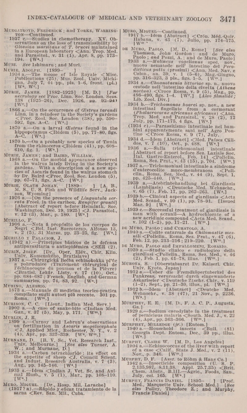 MURGATROYD, FREDERICK ; and YORKH, WARRING- TON—Continued. 1987 e.—Studies in chemotherapy. XV. Ob- servations on the loss of transmissibility by Glossina morsitans of T. brucei maintained in a Huropean laboratory &lt;Ann. Trop. Med. and Parasitol., v. 31 (1), Apr. 8, pp. 173— 194. [Wa.] Morr. See Ishimaru; and Muri. MuRIE, ADOLPH. [1899— ] 1934 a.—The moose of Isie Royale &lt; Misc. Publications (25), Mus. Zool., Univ. Michi- gan, July 7, 44 pp., pls. 1—6, front. (pl.) LW, W°.] MURIE£, JAMES. [1882-1925] [M. D.] [Fer necrology see Proe. Linn. Soc. London, Sess. 138 (1925-26), Dee. 1926. ppv. 92-941 [We] - 1866 a.—On the occurrence of @strus tarandi Linn. in a reindeer in the Society’s gardens &lt;Proc. Zool. Soc. London (88), pp. 590— 592, figs. A-C. [W?.] 1870 a.—On a larval W@strus found in the hippopotamus &lt;Ibidem (5), pp. 77-80, figs. A-C, [W2.] 1870 b.—On a probably new species of Tzenia from the rhinoceros &lt;Ibidem (41), pp. 608— 610, fig. 1. [W2.] MURIE, JAMES; and Baird, WILLIAM. 1868 a.—On the morbid appearance observed in the walrus lately living in the Society’s gardens. With a description of a new spe- cies of Ascaris found in the walrus stomach by Dr. Baird &lt;Proc. Zool. Soc. London (5), pp. 67-71, figs. A-C. [W2.] MURIN, OLAUS JOHAN. [1889— i LA. Cb, M.S., U. S. Fish and Wildlife Serv., Jack- son, Wyoming] 1926 a.-—[On the presence of Linguatula ser- rata Froel. in the caribou, Rangifer granti] [Abstract of report before Helminth. Soe. Washington, Dec. 19, 1925] &lt;J. Parasitol., v. 12 (3), Mar., p. 180. [W2.] MouRILLo, F. ; 1906 a.—Nota 4 propésito de los cuerpos de Negri &lt;Bol. Inst. Sueroterap. Alfonso 13, v. 2 (5), 81 Marzo, pp. 23—25, fig. [W4.] MURILLO y PaLaAcios, J. (1942 a).—Principios basiecos de la defensa antiparasitaria o antiepidémica &lt;SER (2). MURIN, JozEF. [Dr., Oper, Hléy., Chir. Klin. Univ. Komenského, Bratislave] 1937 a.—Chirurgicka lie¢ba echinokokka pl’fic a pohrudnice (Traitement chirurgical de l’échinocoque du poumon et de la Plévre) &lt;Bratisl. Lekar. Listy, v. 17 (10), Oct., pp. 684—687 ; French, English, and German summaries, pp. 74,°83, 92.) [W2.] MURINO, ALESSTI0. 1878 a.—Manuale di medicina teorico-pratica compilato sugli autori pill recente. 301 pp. Roma. [W™.] Morison, C. C. [Lieut., Indian Med. Serv.] 902 a.—A case of snake-bite &lt;Indian Med. Gaz., v. 37 (5), May, p. 171. [W™.] MURLIN, J. R. 1899 a.—Carnoy and Lebrun’s observations on fertilization in Ascaris megalocephala &lt;J. Applied Micr., Rochester, N. Y., v. 2 (4), Apr., pp. 337-3839. [Wa, W™.] MURBNANE, D._ [B. V. Sc., Vet. Research Inst., Univ. Melbourne.] [See also Turner, A. W.; and Murnane, D.] 1934 a.—Carbon tetrachloride: its effect on the appetite of sheep &lt;J. Council Scient. and Indust. Research Australia, v. 7 (3), Aug., pp. 145-146. [W2.] 1935 a.—Idem &lt;Indian J. Vet. Sc. and. Ani- mal Husb., v. 5 (1),.Mar., pp. 108—110. RE he Muro, Mieunu. [Dr., Hosp. Mil. Larache] (1917 ? a).—R&amp;pido y eficaz tratamiento de la sarna &lt;Rev. San. Mil., Cuba. MvkO, MigurL—Continued. 1917 b.—Idem [Abstract] &lt;Crén. Méd.-Quir. ieee v. 43 (7), Julio, pp. 174-175. DE Muro, PaoLo. [M. D., Rome] [Nee also Thomson, John Gordon; and de Muro, Paolo ; and Pozzi, A.; and de Muro, Paolo] 1933 a—Molineus vogelianus spec. nov., nuovo nematode nell’ intestino del Pero- dicticus potto (prosimi) &lt;Ann. Med. Nav. e Colon., an. 39, v. 1 (5+6)), Mag.-Giugno, pp. 816-323, 3 pls., figs. 1-5. [W™.] 1934 a.—Choanotaenia littoriae sp. n., nuovo cestode nell ’intestino della civetta (Athene noctua) &lt;Croce Rossa, v. 9 (5), Mag., pp. 486-490, figs. 1-4. [Wr.] [Also jilmslide ; Lib. Zool. Div.] 1934 b.—Trichomonas hoarei sp. nov., a new intestinal flagellate from a cormorant (Phalacrocoraz africanus africanus) &lt;Ann. Trop. Med. and Parasitol., v. 28 (2), 12 July, pp. 171-175, 4 figs. [W2.] (1984 c).—Parassitismo intestinale nei bam- bini apparentemente sani nell’ Agro Pon- tino &lt;Croce Rossa, v. 9 (7), July. 1934 d.—Idem [Abstract] &lt;Med. Paises C4li- dos, v. 7 (10), Oct., p. 488. [W2.] 1986 a—Sulla trichomoniasi intestinale {Abstract of report before Sez. Laziale Soc. Ital. Gastro-Enterol., Feb. 14] &lt;Policlin. Roma, Sez. Prat., v. 43 (15), p. 704. [W™.] 1957 a.—Trichomoniasi intestinale a sindrome d’enterocolite muco-membranosa &lt;Poli- clin., Roma, Sez. Med., v. 44 (9), Sept. 1, pp. 425-440. [W™.] 1959 a.—Atebrinbehandlung bei Giardiasis (Lambliasis) &lt;Deutsche Med. Wehnschr., v. 65 (7), Feb. 17, pp. 262-263. [Wa.] 1939 b.—Clinical aspects of giardiasis &lt;Acta Med. Scand., v. 99 (1), pp. 78-91. [Issued Mar. 9] [W™.] 1939 e.—Successful treatment of giardiasis in man with acranil—A hydrochlorate of a new acridinic compound &lt;Acta Med. Scand., v. 102 (1-2), pp. 17-21. [W™.] DE MvURO, PAOLO ; and CURATOLO, A. 1940 a.—Colite catarrale da Chilomastia mes- nili &lt;Policlin., Roma, Sez. Prat., v. 47 (6), Feb. 12, pp. 218-216 ; 219-220. [W™.] DE Muro, PAOLO and IMPALLOMENI, ROSARIO. 1939 a.—Studio clinico e radiologico della giardiasi &lt;Policlin., Roma, Sez. Med., v. 46 (2), Feb. 1, pp. 61-78, illus. [W™.] Moroya, 8. [Oberstabsarzt Dr. Kaiserl. Chir. Univ. Kyoto, Japan] 1912 a.—Ueber die Fremdképertuberkel des Pankreas, verursacht durch eingewanderte Askariseier &lt; Deutsche “tsehr. Chir., v. 112 (1-2), Sept., pp. 21-30, illus., pl. [W™.] 1912 b—Idem [Abstract] &lt;Deutche Med. Wehnsehr., v. 88 (47), 21 Nov., p. 2236. [W?.] MurpHey, H. HE... [M. D., F. A. C. P., Augusta, a. 1929 a.—Sodium cacodylate in the treatment of pernicious malaria &lt;South. Med. J., v. 22 (4), Apr., pp. 863-366. [W™.] MURPHEY, MILLEDGE (jr.) [Entom.] 1940 a.—Household insects &lt;Buil. (81) Georgia Dept. Hntom., Dec., 39 pp., illus. [W2.] Murpeuy, CLAIRE W. [M. D., Los Angeles] 1904 a.—Echinococcus of the liver with report of a case &lt;Calif., State J. Med., v. 2 (11), Nov., p. 3846. [W™.] MurpnHy, D.F. [Assr. to Réhm &amp; Haas Co.] 1942 a.—Insecticide composition (U. S. P. 2,135,987, 8,111.88. Appl. 25.7.85) &lt;Brit. Chem. Abstr,, B,11].—Agric., Foods, San., July, col. 165. [W2.] MURPHY, FRANCIS DANIEL. [1895— ] Med., Marquette Univ. School Med.] also Polley, Theodore Z.; Francis Daniel]   [Prof. [See and Murphy,