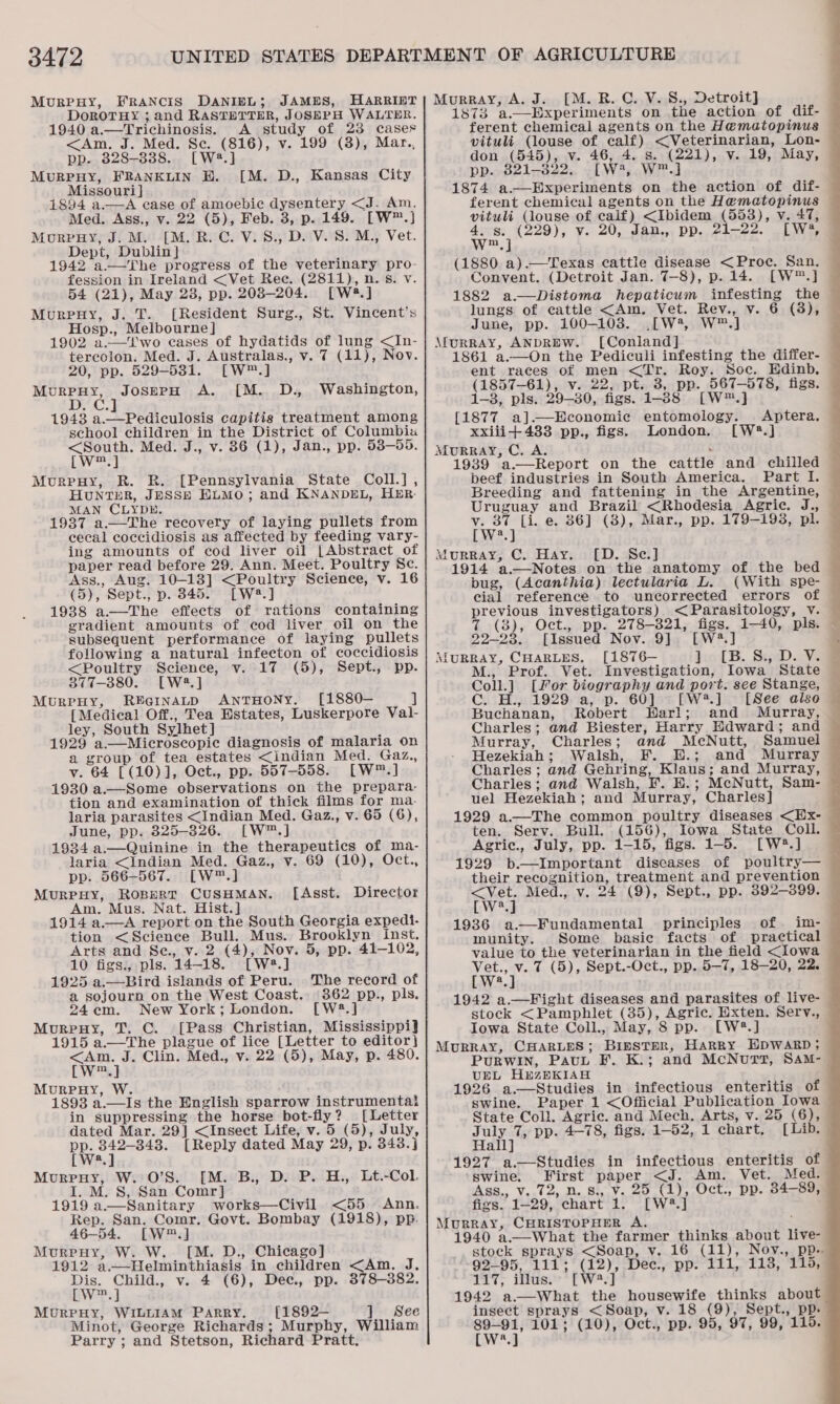 3472 MurRPHY, FRANCIS DANIEL; JAMES, HARRIET DoROTHY ; and RASTETTER, JOSEPH WALTER. 1940 a.—Trichinosis. A study of 23 cases &lt;Am, J. Med. Se. (816), v. 199 (3), Mar., pp. 828-338. [W4.] Murpuy, FRANKLIN HB. [M. D., Kansas City Missouri } 1894 a.—A case of amoebic dysentery &lt;J. Am. Med. Ass., v. 22 (5), Feb. 3, p. 149. [W™.] MurpHy, J. M. [M. R. C. V.8., D. V. S. M., Vet. Dept, Dublin} 1942 a.—The progress of the veterinary pro- fession in Ireland &lt;Vet Ree. (2811), n. 5s. v. 54 (21), May 23, pp. 203-204. [W*#.] Murpuy, J. T. (Resident Surg., St. Vincent's Hosp., Melbourne] 1902 a.—Two cases of hydatids of lung &lt;In- tercolon. Med. J. Australas., v. 7 (11), Nov. 20, pp. 529-531. [W™.] MurpHy, JosepH A. [M. D., Washington, 1943 a.—Pediculosis capitis treatment among school children in the District of Columbia &lt;South. Med. J., v. 86 (1), Jan., pp. 538-55. [w™.] Murruy, R. R. [Pennsylvania State Coll.], HuntTHER, JESSE HLMO; and KNANDEL, HER MAN CLYDE. 1937 a.—The recovery of laying pullets from cecal coccidiosis as affected by feeding vary- ing amounts of cod liver oil [Abstract of paper read before 29. Ann. Meet. Poultry Se. Ass., Aug. 10-13] &lt;Poultry Science, v. 16 (5), Sept., p. 845. [W2.] 1938 a—The effects of rations containing gradient amounts of cod liver oil on the subsequent performance of laying pullets following a natural infecton of coccidiosis &lt;Poultry Science, v. 17 (5), Sept., pp. 377-380. [W2.] MurprHy, REGiInaLD ANTHONY. [1880— ] [Medical Off., Tea Estates, Luskerpore Val- ley, South Sylhet] , 1929 a.—Microscopie diagnosis of malaria on a group of tea estates &lt;indian Med. Gaz., v. 64 [(10)], Oct., pp. 557-558. [W™.] 1930 a.—Some observations on the prepara- tion and examination of thick films for ma- laria parasites &lt;Indian Med. Gaz., v. 65 (6), June, pp. 325-326. [W™.] 1934 a.—Quinine in the therapeutics of ma- laria &lt;Indian Med. Gaz., v. 69 (10), Oct., pp. 566-567. [W™.] MURPHY, ROBERT CUSHMAN. 1914 a.—A report on the South Georgia expedi- tion &lt;Science Bull. Mus. Brooklyn inst. Arts and Se., v. 2 (4), Nov. 5, pp. 41-102, 10 figs., pls. 14-18. [W23.] 1925 a.—Bird islands of Peru. a sojourn on the West Coast. 362 pp., pls. 24em. New York; London. [W2.] Murpuy, T. C. [Pass Christian, Mississippi] 1915 a.—The plague of lice [Letter to editor} &lt;Am. J. Clin. Med., v. 22 (5), May, p. 480. [w™.] MurpHy, W. 1893 a.—Is the English sparrow instrumentat in suppressing the horse bot-fly? _ [Letter dated Mar. 29] &lt;Insect Life, v. 5 (5), July, pp. 342-343. [Reply dated May 29, p. 343.j [W:.] Murpuy, W. 0’S. [M. B., D. P. H., Lt.-Col. I. M. 8, San Comr] 1919 a—Sanitary works—Civil &lt;55 Ann. Rep. San. Comr. Govt. Bombay (1918), pp. 46-54. [W™.] Murpuy, W. W. [M. D., Chicago] Dis. Child., v. 4 (6), Dec., pp. 378-382. cLW™.] MurrpuHy, WILLIAM PARRY. {[1892— ]. See Minot, George Richards; Murphy, William Parry ; and Stetson, Richard Pratt. [Asst. Director Murray, A. J. [M. R. C.. V.S., Detroit] 1873 a.—Experiments on the action of dif- ferent chemical agents on the Hematopinus — vituli (louse of calf) &lt;Veterinarian, Lon- don (545), v. 46, 4. s. (221), v. 19, May, pp. 3821-3822, [W*, W™.] 1874 a.—Experiments on the action of dif- ferent chemical agents on the Hematopinus vituli (louse of caif) &lt;Ibidem (553), v. 47, 4. s. (229), v. 20, Jan.,, pp. 21-22. [W?, w™,] : (1880 a).—Texas cattle disease &lt;Proc. San. Convent. (Detroit Jan. 7-8), p.14. [W™.] 1882 a.—Distoma hepaticum infesting the lungs of cattle &lt;Am, Vet. Rev., v. 6 (8), — June, pp. 100-1038. .[W4, W™.] MurrRAY, ANDREW. [Coniland] 1861 a.—On the Pediculi infesting the differ- ent races of men &lt;Tr. Roy. Soc. Hdinb. (1857-61), v. 22, pt. 3, pp. 567-578, figs. 1-3, pls. 29-80, figs. 1-38 [W™.] [1877 a].—Economic entomology. . Aptera. xxiii+433 pp., figs. London. [W*.] MuURRAY, C. A. : 1939 a.—Report on the cattle and chilled beef industries in South America. Part I. Breeding and fattening in the Argentine, Uruguay and Brazil &lt;Rhodesia Agric. J., v. 87 [i. e. 86] (3), Mar., pp. 179-193, pl. [W2.] Murray, C. Hay. [D. Se.] 1914 a.—Notes on the anatomy of the bed bug, (Acanthia) lectularia L. cial reference to uncorrected errors of previous investigators) &lt;Parasitology, v. 7 (3), Oct., pp. 278-821, figs. 1-40, pls. © 22-23. [Issued Nov. 9]. [W2.] ; MURRAY, CHARLES. [1876-— kiolS. Sae)..Ve M., Prof. Vet. Investigation, Iowa State Coll.] [For biography and port. see Stange, — Cc. H., 1929 a, p. 60] [W.] | [See also © Buchanan, Robert Warl; and Murray, Charles; and Biester, Harry Edward; and Murray, Charles; and McNutt, Samuel Hezekiah; Walsh, F. E.; and Murray Charles ; and Gehring, Klaus; and Murray, Charles; and Walsh, F. E.; McNutt, Sam- uel Hezekiah; and Murray, Charles] 1929 a.—The common poultry diseases &lt;Hx- © ten. Serv. Bull. (156), Iowa State Coll. Agric., July, pp. 1-15, figs. 1-5. [W#*.] 1929 b.—Important diseases of poultry— their recognition, treatment and prevention &lt;Vet. Med., v. 24 (9), Sept., pp. 392-399. — 1936 a—Fundamental principles of im- munity. Some basie facts of practical value to the veterinarian in the field &lt;Iowa rae ye 7 (5), Sept.-Oct., pp. 5-7, 18-20, 22. 1942 a.—Fight diseases and parasites of live- stock &lt;Pamphlet (35), Agric. Exten. Serv., Iowa State Coll., May, 8 pp. [LW®*.] MuRRAY, CHARLES; BinstTmer, Harry HDWARD; PuRWIN, PavL F. K.; and McNutt, SAM-_ UEL HbzRKIAH 1926 a.—Studies in infectious enteritis of swine. Paper 1 &lt;Official Publication Iowa State Coll. Agric. and Mech. Arts, v. 25 (6), July 7, pp. 4-78, figs. 1-52, 1 chart, [Lib. Hall] 1927 a.—Studies in infectious enteritis of © swine. First paper &lt;J. Am. Vet. Med. Ass., v..72, n. 8., Vv. 25 (1), Oct., pp. 34-89, figs. 1-29, chart 1. [W®*.] Murray, CHRISTOPHER A. ; 1940 a.—What the farmer thinks about live- stock sprays &lt;Soap, v. 16 (11), Nov., pp. 17; ithase: * TW] 1942 a.—What the housewife thinks about insect sprays &lt;Soap, v. 18 (9), Sept., pp- Pweg 101; (10), Oct., pp. 95, 97, 99, 115. 