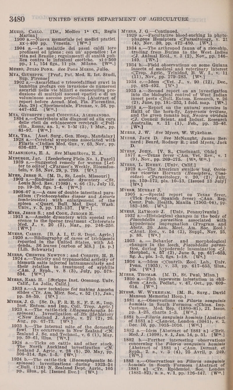 Muzio, Carbo. [Dr., Medico 12 CL, Marina] : : 1900 a.—Nuova memoriale pei medici pratici. xx+400 pp. Venezia. w™.] 1904 a.—Le malattie dei paesi caldi loro profilassi_ed igiene; con un’ appendice: La vita nel Brasile ; regolamenti di sanita pub- lica contro le infezioni esotiche. xi+ 560 pp., 1 1., 154 figs., 11 pls. Milano. [W™.] Mozzo, JuLio Pons. See Pons Muzzo, Julio. Mya, Giuspprr. [Prof., Pat. Med. R. Ist. Studi, Sup. Firenze] : 43 1902 a.—Ascaridiasi e tricocefalliasi gravi in bambina geofaga con invasione de numerosi ascaridi nelle vie biliari e consecutiva pro- duzione di multipli ascessi epatici e di un voluminoso ascesso pericolico [Abstract of report before Accad. Med. Vis. Fiorentina, Jan. 28] &lt;Sperimentale, Firenze, v. 56, pp. 447-452. [W™.] MYA, GIUSEPPE ; and CoDIVILLA, ALESSANDRO. 1894 a.—Contributo alla diagnosi ed alla cura delle cisti da echinococco cerebrali &lt; Poli- clin., Roma, an. 1, v. 1—-M (3), 1 Mar., pp. 81-97. [W™.] Mya, Tua. [Asst. Surg., Gen. Hosp., Mandalay] 1928 a.—Cerebral symptoms associated with Filaria &lt;Indian Med. Gaz., v. 63, Nov., pp. 636-637. [W™.] MYASNIKOVA, EB. A. See Miasnikova, HE. A. MypurenH, Jac. [Zeederberg Plein No. 1, Paarl] 1939 a.—Suggested remedy for worms [Let- ter to editor] &lt;Farmer’s Weekly, Bloemfon- tein, v. 58, Nov. 29, p. 799. [W2.] Myer, Jesse S. [M. D., St. Louis, Missouri] 1902 a.—Hndemice amebic dysentery &lt;St. Louis Med. Rey. (1089), v. 46 (2), July 12, pp. 19-26, figs. 1-4. [—[W™.] 1906—07 a.—A case of double intestinal para- sitism (Trichocephalus dispar and Ascaris lombricoides) with enlargement of the spleen &lt;Quart. Bull. Med. Dept. Wash. Univ., v. 5, pp. 182-137. [W™.] Myngr, Jussz S.; and Cook, Jerome BR. 1913 a.—Amebic dysentery with special ref- erence to the ipecac treatment &lt;Interstate Hee 7” v. 20 (38), Mar., pp. 246-250. MYERS, Carrin. [B. A. L., U. S. Dept. Agric.] 1920 a.—Bibliography of cases of trichinosis reported in the United States, with Ad- denda. 386 leaves [carbon of MS.]_ [n. p.] [Lib. Schwartz] MYERS, CHESTHR NEWTON; and Corbitt, H. B. 1924 a.—Toxicity and trypanocidal activity of bismuth salts injected intramuscularly and their relation to treatment of syphilis . 8 (8), July, pp. 578-—                     Myers, Hart H. [Scripps Inst. Oceanog. Univ. Calif., La Jolla, Calif.] 1933 a.—A new technique for making Amoeba Slides &lt;Tr. Am. Micr. Soc., v. 52 (1), Jan., pp. 58-59. [W.] : Myers, J.G. [Se. D., F. R. B. S., F. Z. S., Imp. Inst. Entom. and Imp..Coll. Trop. Agric.] 1923 a—The cattle-tick {Hagmaphysalis bi- spinosa). Investigation - ofits: life-history &lt;New Zealand J. Agric, v. 27 (2), 20. Aug., pp. 67-73. [W:3.] 1923 b.—The internal mite of the domestic fowl. Its occurrence in New Zealand &lt;N. Zealand J. Se. and Technol., v. 6 (1), May, pp. 59-61, illus. [W4.] 1924 a—Ticks on eattle and other stock. pa Nadia wy ripe onpee actin eres &lt;N. ealan . Agric., v. , 20. May, ‘ 306-314, figs. 1-5. wey yy Fe 1924 b.—The cattle-tick (Haemaphysalis bi- spinosa) investigations during 1923-24 &lt;Bull. (116) N. Zealand Dept. Agric., 105 pp., illus., pl. [Issued Dec.] [W2.] 1929 a.—Facultative blood-sucking in phyto-— phagous Hemiptera &lt;Parasitology, v. 21 (4), Nov. 30, pp. 472-480. [W2.] 1934 a.—The arthropod fauna of a rice-ship, trading from Burma to the West. Indies &lt;J. Animal Ecol., v. 3 (2), Nov., pp. 146—- 149. [W2.] 19384 b—Field observations on some Guiana insects of medical and veterinary interest &lt;Trop. Agric., Trinidad, B. W. I. v. 11 (11), Nov., pp. 279-283. “[W2.] &gt; 1934 ¢—Idem &lt;Vet. J., v. 90 (12), Dec, pp. 485-492. [W2.] 1935 a.—Second report on an investigation into the biological control of West Indian insect pests &lt;Bull. Entom. Research, v. 26 — (2), June, pp. 181-252, 1 fold. map. [W2.] — 1988 a.—Report on the natural enemies in Haiti of the horn-fly, Lyperosia irritans, and the green tomato bug, Nezara viridula &lt;J. Council Scient. and Indust. Research twee v. 11 (1), Feb., pp. 35-46. a            i Beard, Rodney R.; and Myers, Jack [V. S., Cincinnati, Ohio] : 1877 a.—Texas fever &lt;Am. Vet. Rev., v. 1 (9), Nov., pp. 269-275. [W4, W™.] 1928 a.—The American swallow bug, Oecia- © cus vicarius Horvath (Hemiptera, Oimi- — cidae) &lt;Parasitology, v. 20, (2), July, = praetor pls. 10-138, [Issued 13 July] a 1905 a.—Special report on ‘Texas fever, (Tick fever, Spanish fever) &lt;Ann. Rep. Comr. Pub. Health, Manila (1903—04), pp. 182-186. [W2.] [Univ. Pennsylvania] 1932 a.—Histological changes in the body of Placobdella parasitica associated with hypodermic impregnation (Program and Abstr. 30. Ann. Meet. Am. Soe. Zool.) &lt;Anat. Rec., v. 54 (3), Suppl., Nov. 25, p. 88. [W2.] 1985 a.— Behavior and morphological changes in the leech, Placobdella parasi- — tica, during hypodermic insemination &lt;J. — Morphol, v. 57 (2), June 5, pp. 617-653, — fig. A., pls. 1-3, figs. 1-18. [W®*.] 1936 a.—Idem &lt;Contrib. Zool. Lab., Univ. Penn. (1935), v. 33, pp. 617-653, illus., pls. [W#?.] [M. D., St. Paul, Minn.] 1930 a.—Fish tapeworm infestation in chil-— dren &lt;Arch. Pediat., v. 47, Oct., pp. 609- — 614. [W™.] [M. B., Surg., David -Mansen Memorial Hosp. ] ‘i 1881 a.—Observations on Filaria sanguinis hominis in South Formosa &lt;China. Imp. Customs. Med. Rep. (1880-81), 21. Issue, pp. 1-25, charts 1-3. [W™.] Dec. 10, pp. 1015-1016. [W™.] 1882 a.—Idem [Abstract of 1881 a] &lt;Brit. Med. J. (1098), v. 1, Jan. 14, p. 51. [W™.] 1882 b.—Further interesting observations concerning the Filaria sanguwinis hominis [Abstract of 1881 a] &lt;Ann. Dermat. et ripn} 2,8, Vv. 8 (4), 25 Avril, p. 249. m 1883 a.—Observations on Filaria sanguinis. hominis in South Formosa [Abstract of 1881 a] &lt;Tr. Epidemiol. Soc. London (1881-82), n. s., v. 1, pp. 126-147. [W™.]