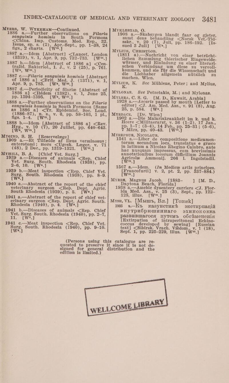 Myprs, W. WyKrHAM—Continued. 1886 a—Further observations on Filaria sanguinis hominis in South Formosa &lt;China. Imp. Customs. Med. Rep: 82. Issue, sp. s. (2), Apr.-Sept., pp. 1-38, 24 figs., 2 charts. [W™.] 1887 a—Idem [Abstract] &lt;Lancet, London (3319), v. 1, Apr. 9, pp. 732-733. Lw™.] 1887 b.—Idem [Abstract of 1886 aj &lt;Cen- tralbl. Bakteriol., 1. J., v. 2 (25), p. 761. tw, W™.] 1887 c.—Filaria sanguinis hominis [Abstract of 1886 a] &lt;Brit. Med. J. (1371), v. a Ue Apr. 9, p. 7838. [W2, W™.] 1887 d.—Periodicity of filaria [Abstract of 1886 a] &lt;Ibidem (1882), v. 1, June 25, pp. 1894--1395. [We, W™] 1888 a.—Further observations on the Filaria sanguinis hominis in South Formosa [Same as 1886 a] &lt;Tr. Epidemiol. Soc. Lond. (1886-87), n. s., v. 6, pp. 58-103, 1 pl., figs. 1-4. [W™.] 1888 b.—Idem [Abstract of 1886 a] &lt;Rev. Hyg., v. 10 (7), 20 Juillet, pp. 640-648. [(W*, W™.] Myeinp, 8S. H. [Reservelwge] 1909 a.—HEt Tilfelde af Lleus verminosus; enterotomi; mors &lt;Ugesk. Leger, v. 71 (48), 2 Dee., pp. 1819-1321. [W™.] MYHILL, B. A. [Chief Vet. Surg.] 1939 a.—Diseases of animals &lt;Rep. Chief Vet. Surg. South. Rhodesia (1938), pp. 2-6, 10. [W:.] 1939 b.—Meat inspection &lt;Rep. Chief Vet. rwe) South. Rhodesia (1938), pp. 8-9. a 1940 a.—Abstract of the report of the chief veterinary surgeon &lt;Rep. Dept. Agric. South Rhodesia (1939), p. 5. [W2.] 1941 a.—Abstract of the report of chief vet- erinary surgeon &lt;Rep. Dept. Agric. South. Rhodesia (1940), p. 4. [W2.] 1941 b.—Diseases of animals &lt;Rep. Chief Vet. Surg. South. Rhodesia (1940), pp. 2-7, 11. [We.] 1941 c.—Meat inspection &lt;Rep. Chief Vet. we} South. Rhodesia (1940), pp. 9-10. a. MYKLESTAD, O. 1908 a.—Skabsygen blandt faar og gijeter, samt dens behandling &lt;Norsk Vet.-Tid- sskr., v. 20 (7), Juli, pp. 186-192. [Is- sued 3 Juli] [Wa.] MYLIUS, CHRISTLOB. (1811 a).—Nachricht von einer betricht- lichen Sammlung thierischer Hingeweide- wiirmer, und Hinladung zu einer literari- schen Verbindung um diese zu. vervoll- kommen, und sie fiir die Wissenschaft und die lLiebhaber allgemein oniitzlich zu machen. Wien. ene K. See Mihlens, Peter; and Mylius, MYLONAS. See Petzetakis, M.; and Mylonas. Myurna, C.8.G. [M. D., Kuwait, Arabia] 1928 a.—Ascaris passed by mouth [Letter to editor] &lt;J. Am. Med. Ass., v. 91 (8), Aug. 25, p. 584. [We.] Myrpacz. [Dr. Wien] 1902 a.—Die Malariakrankheit im k. und k. Heere &lt;Militaerarzt, vy. 386 (1-2), 17 Jan., pp. 1-7; (38-4), 14 Feb., pp. 25-31; (5-6), 7 Marz, pp. 40-43. [W™.] MYRBEPSUS, NICOLAUS. 1541 a.—Liber de compositione medicamen- torum secundum loca, translatus e greco in latinum a Nicolao Rhegino Calabro, ante hae nusquam impressus, cum brevissimis annotationibus locorum difficilium Joannis Agricole Ammonij. 266 1. Ingolstadii. (W.j 1567 a.—Idem. (In Medics artis principes. ees v. 2, pt. 2, pp. 337-884.) m MYRES, Magnus Jacob. [1883— 7 EM. -D., Daytona Beach, Florida] 1938 a.—Amebic dysentery carriers &lt;J. Flor- ida Med. Ass., v. 25 (3), Sept., pp. 122— 125, illus. [W™.] 193 a—Ke Kasyuctunhb oxerupuaniii BHYTPHOpwmMuHHAarTO XXHHOKOKKA pasBUBMarocA iuyTeMb od0cbMeHeHiaz [Extirpation of intraperitoneal Echino- coccus developed by sewing] [Russian text] &lt;Sibirsk. Vrach. Viedom., v. 1 (18), Sept. 1, pp. 225-229, illus. [W™.] edition is limited.) 