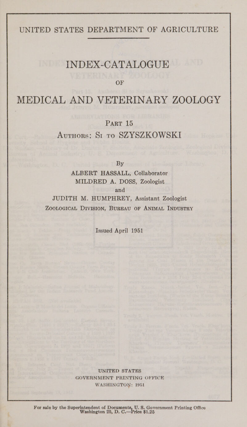 INDEX-CATALOGUE OF MEDICAL AND VETERINARY ZOOLOGY PART 15 Avutuors: St to SZYSZKOWSKI By ALBERT HASSALL, Collaborator MILDRED A. DOSS, Zoologist and JUDITH M. HUMPHREY, Assistant Zoologist ZOOLOGICAL DIVISION, BUREAU OF ANIMAL INDUSTRY Issued April 1951 UNITED STATES GOVERNMENT PRINTING OFFICE WASHINGTON: 1951  For sale by the Superintendent of Documents, U. S. Government Printing Office