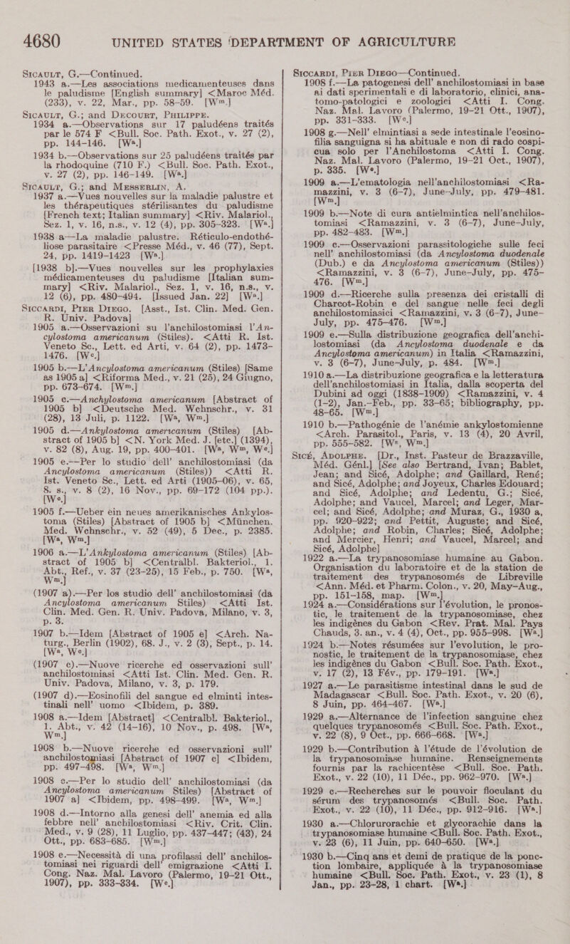 SicauLT, G.—Continued. 1943 a.—Les associations medicamenteuses dans le Babetepe {English summary] &lt;Maroc Méd. (233), v. 22, Mar., pp. 58-59. [W™.] SICAULT, es and DrcourT, PHILIPPE. 1934 #.—Observations sur 17 paludéens traités par le 574 F &lt;Bull. Soc. Path. Exot., v. 27 (2), pp. 144-146. [Ws:.] 1934 b.—Observations sur 25 paludéens traités par la rhodoquine (710 F.) &lt;Bull. Soc. Path. Exot., v. 27 (2), pp. 146-149. [Wéa.] SrcauLtT, G.; and Messer, A. 1937 a.—Vues nouvelles sur la maladie palustre et les thérapeutiques stérilisantes du paludisme {French text; Italian summary] &lt;Riv. Malariol., Sez. 1, v. 16, n.s., v. 12 (4), pp. 305-323. ‘ [W2.] 1938 a—La maladie palustre. Réticulo-endothé- liose parasitaire &lt;Presse Méd., v. 46 (77), Sept. 24, pp. 1419-1423 [W:.] {1938 b].—Vues nouvelles sur les prophylaxies médicamenteuses du paludisme [Italian sum- mary] &lt;Riv. Malariol., Sez. 1, v. 16, n.s., v. 12 (6), pp. 480-494. [Issued Jan. 22] [Ws] Siccarpi, Prer Dirao. [Asst., Ist. Clin. Med. Gen. R. Univ. Padova] 1905 a.—Osservazioni su l’anchilostomiasi 1’ An- cylostoma americanum (Stiles). &lt;Atti R. Ist. Veneto Sc., Lett. ed Arti, v. 64 (2), pp. 1473- 1476. [We.] 1905 b.—L’ Ancylostoma americanum (Stiles) [Same as 1905 a] &lt;Riforma Med., v. 21 (25), 24 Giugno, pp. 673-674. [W™.] 1905 c.—Anchylostoma americanum [Abstract of 1905 b] &lt;Deutsche Med. Wehnschr., v. 31 (28), 13 Juli, p. 1122. [Ws, W™.] 1905 d.—Ankylostoma amerrcanum (Stiles) [Ab- stract of 1905 b] &lt;N. York Med. J. fete.] (1394), v. 82 (8), Aug. 19, pp. 400-401. [W2, W™, We.] 1905 e.—Per lo studio dell’ anchilostomiasi (da Ancylostoma americanum (Stiles)) &lt;Atti R. Ist. Veneto Se., Lett. ed Arti (1905-06), v. 65, awe v. 8 (2), 16 Nov., pp. 69-172 (104 pp.). c 1905 f.—Ueber ein neues amerikanisches Ankylos- toma (Stiles) [Abstract of 1905 b] eee Med. Wehnschr., v. 52 (49), 5 Dec., p. 2385. (Ws, Wm] 1906 a.—L’ Ankylostoma americanum (Stiles) [Ab- stract of 1905 b] &lt;Centralbl. Bakteriol., 1. Wal Ref., v. 37 (23-25), 15 Feb., p. 750. [Wa, m (1907 a).—Per los studio dell’ anchilostomiasi (da Ancylostoma_ americanum Stiles) &lt;Atti Ist. re Med. Gen. R. Univ. Padova, Milano, v. 3, p. 8: 1907 b.—Idem [Abstract “ 1905 e] &lt;Arch. Na- turg., oo (1902), 68. J., v. 2 (3), Sept., p. 14. (Wa, We.] (1907 c).—Nuove ricerche ed osservazioni sull’ anchilostomiasi &lt;Atti Ist. Clin. Med. Gen. R. Univ. Padova, Milano, v. 3, p. 179. (1907 d).—Ecsinofili del sangue ed elminti intes- tinali nell’ uomo &lt;Ibidem, p. 389. 1908 a.—Idem [Abstract] &lt;Centralbl. Bakteriol., 1. Abt., v. 42 (14-16), 10 Nov., p. 498. [Ws, W,) 1908 b.—Nuove ricerche ed osservazioni sull’ anchilostomiasi aoe of 1907 c] &lt;Ibidem, pp. 497-498. [Ws, W™,] 1908 ¢.—Per lo studio dell’ anchilostomiasi (da Ancylostoma americanum Stiles) [Abstract of 1907 a] &lt;Ibidem, pp. 498-499. [Ws, W™.,] 1908 d.—-Intorno alla genesi dell’ anemia ed alla febbre neli’ anchilostomiasi &lt;Riv. Crit. Clin. Med., v. 9 (28), 11 Luglio, pp. 487-447; (48), 24 Ott., ‘pp. 683-685. [W™.] 1908 e.—Necessita di una profilassi dell’ anchilos- tomiasi nei riguardi dell’ emigrazione &lt;Atti I. Cong. Naz. Mal. Lavoro Akemi 19-21 Ott., 1907), pp. 333-334. [We SiccarpI, Pizr Dizeo—Continued. 1908 f.—La patogenesi dell’ anchilostomiasi in base ai dati sperimentali e di laboratorio, clinici, ana- tomo-patologici e zoologici &lt;Atti I. Cong. Naz. Mal. Lavoro (Palermo, 19-21 Ott., 1907), pp. 331-333. [W°.] 1908 g.—Nell’ elmintiasi a sede intestinale l’eosino- filia sanguigna si ha abituale e non di rado cospi- cua solo per |’Anchilostoma &lt;Atti I. Cong. Naz. Mal. Lavoro (Palermo, 19-21 Oct., 1907), p. 335. [We] 1909 a.—L’ematologia nell’anchilostomiasi &lt;Ra- mazzini, v. 3 (6-7), June-July, pp. 479-481. [W™.] 1909 b.—Note di cura antielmintica nell’anchilos- tomiasi &lt;Ramazzini, v. 3 (6-7), June-July, pp. 482-483. [W.] 1909 e.—Osservazioni parassitologiche sulle feci nell’ anchilostomiasi (da Ancylostoma duodenale (Dub.) e da Ancylostoma americanum (Stiles) ) &lt;Ramazzini, v. 3 (6-7), June-July, pp. 475- 476. [W™.] 1909 d.—Ricerche sulla presenza dei cristalli di Charcot-Robin e del sangue nelle feci degli anchilostomiasici &lt;Ramazzini, v. 3 (6-7), June- July, pp. 475-476. [W™.] 1909 e.—Sulla distribuzione geografica dell’anchi- lostomiasi (da Ancylostoma duodenale e da Ancylostoma americanum) in Italia &lt;Ramazzini, v. 3 (6-7), June-July, p. 484. [W™.] 1910 a.—La distribuzione geografica e la letteratura dell’anchilostomiasi in Italia, dalla scoperta del Dubini ad oggi (1838-1909) &lt;Ramazzini, v. 4 (1-2), Jan.—Feb., pp. 33-65; bibliography, pp. 48-65. [W2.] 1910 b.—Pathogénie de (aasane ankylostomienne &lt;Arch. Parasitol., Paris, v. 13 (4), 20 Avril, pp. 555-582. rwe, W2,] Stick, ApotpHe. ([Dr., Inst. Pasteur de Brazzaville, Méd. Génl.] [See also Bertrand, Ivan; Bablet, Jean; and Sicé, Adolphe; and Gaillard, René; and Sicé, Adolphe; and Joyeux, Charles Edouard; and Sicé, Adolphe; and Ledentu, G.; Sicé, Adolphe; and Vaucel, Marcel; and Leger, Mar- cel; and Sicé, Adolphe; and Muraz, G., 1930 a, pp. 920-922; and Pettit, Auguste; and Sicé, Adolphe; and Robin, Charles; Sicé, Adolphe; and Mercier, Henri; and Vaucel, Marcel; and Sicé, Adolphe] 1922 a.—La trypanosomiase humaine au Gabon. Organisation du laboratoire et de la station de traitement des trypanosomés de _ Libreville &lt;Ann. Méd. et Pharm. Colon., v. 20, May—Aug., pp. 151-158, map. [W™.] 1924 a.—Considérations sur |’évolution, le pronos- tic, le traitement de la trypanosomiase, chez les indigénes du Gabon &lt;Rev. Prat. Mal. Pays Chauds, 3. an., v. 4 (4), Oct., pp. 955-998. [we] 1924 b.—Notes résumées sur l’evolution, le pro- nostic, le traitement de la trypanosomiase, chez les indigénes du Gabon &lt;Bull. Soc. Path. Exot., v. 17 (2), 18 Fév., pp. 179-191. [We.] 1927 a.—Le parasitisme intestinal dans le sud de Madagascar &lt;Bull. Soc. Path. Exot., v. 20 (6), 8 Juin, pp. 464-467. [Ws.] 1929 a.—Alternance de l’infection sanguine chez quelques trypanosomés &lt;Bull. Soc. Path. Exot., v. 22 (8), 9 Oct., pp. 666-668. [W2.] 1929 b.—Contribution 4 l’étude de l’évolution de la trypanosomiase humaine. Renseignements fournis par la rachicentése &lt;Bull. Soe. Path. Exot., v. 22 (10), 11 Déc., pp. 962-970. [Ws.]} 1929 e.—Recherches sur le pouvoir floculant du sérum des trypanosomés &lt;Bull. Soc. Path. Exot., v. 22 (10), 11 Déc., pp. 912-916. [Ws.] 1980 a. —Chlorurorachie et glycorachie dans la trypanosomiase humaine &lt;Bull. Soc. Path. Exot., v. 23 (6), 11 Juin, pp. 640-650. [W2.] 1930 b.—Cing ans et demi de pratique de la ponc- tion lombaire, appliquée 4 la be ager ec ged humaine &lt;Bull. Soc. Path. Exot., v. 23 (1), 8 Jan., pp. 23-28, 1 chart. [W®.]