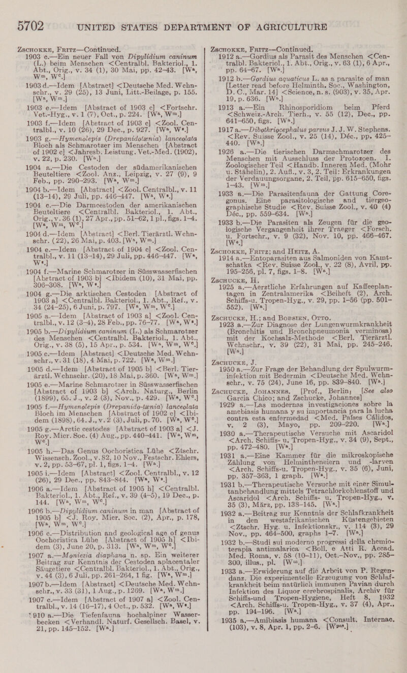 5702 ZSCHOKKE, FrRitz—Continued. 1903 c.—Ein neuer Fall von Dipylidium caninum (L.) beim Menschen &lt;Centralbl. Bakteriol., 1. Abt., Orig., v. 34 (1), 30 Mai, pp. 42-43. [W2, Wm, We] 1903d.—Idem [Abstract] &lt;Deutsche Med. Wchn- schr., v. 29 (25), 13 Juni, Litt.-Beilage, p. 155. [we, Wm] 1903 e—Idem [Abstract of 1903 c] &lt;Fortschr. Vet.-Hyg., v. 1 (7), Oct., p. 224. [Ws, W™,] 1903 f£.—Idem [Abstract of 1903 ec] &lt;Zool. Cen- tralbl., v. 10 (26), 29 Dec., p. 927. [W*, W*.] 1903 g.—Hymenolepis (Drepanidoteznia) lanceolata Bloch als Schmarotzer im Menschen [Abstract of 1902 c] &lt;Jahresb. Leistung. Vet.-Med. (1902), v. 22, p. 230. [W*.] 1904 a.—Die Cestoden der siidamerikanischen Beuteltiere &lt;Zool. Anz., Leipzig, v. 27 (9), 9 Feb., pp. 290-293. [W*, W™.] 1904 b.—Idem_ [Abstract] &lt;Zool. Centralbl., v. 11 (13-14), 29 Juli, pp. 446-447. [W, Ws] 1904 c.—Die Darmcestoden der amerikanischen Beuteltiere &lt;Centralbl. Bakteriol., 1. Abt., Orig., v.36 (1), 27 Apr., pp. 51-62, 1 pl., figs. 1-4. [ws Wwe, Wo 1904d.—Idem [Abstract] &lt;Berl. Tierarztl. Wchn- schr. (22), 26 Mai, p. 403. [W2, W™.] 1904 e—Idem [Abstract of 1904 ec] &lt;Zool. Cen- eae v. 11 (13-14), 29 Juli, pp. 446447. [Ws, &amp; 1904 f£.—Marine Schmarotzer in Siisswasserfischen [Abstract of 1903 b] &lt;Ibidem (10), 31 Mai, pp. 306-308. [W, W*.]} 1904 g.—Die arktischen Cestoden [Abstract of 1903 a} &lt;Centralbl. Bakteriol., 1. Abt., Ref., v. 34 (24-25), 6 Juni, p. 797. [W*, W™, W°] 1905 a.—Idem [Abstract of 1903 a] &lt;Zool. Cen- tralbl., v. 12 (3-4), 28 Feb., pp. 76-77. [W*, W*.] 1905 b.—Dipylidium caninum (L.) als Schmarotzer des Menschen &lt;Centralbl. Bakteriol., 1. Abt., Orig., v. 38 (5), 15 Apr., p. 534. [W*, W™, W°.] 1905 c.—Idem [Abstract] &lt;Deutsche Med. Wchn- schr., v. 31 (18), 4 Mai, p. 722. [W5, W™.] 1905 d.—Idem [Abstract of 1905 b] &lt;Berl. Tier- arztl. Wchnschr. (20), 18 Mai, p. 360. [W*, W™.] 1905 e—Marine Schmarotzer in Siisswasserfischen {Abstract of 1903 b] &lt;Arch. Naturg., Berlin (1899), 65. J., v. 2 (8), Nov., p. 429. [Ws, W°.]} 1905 f.—Hymenolepis (Drepanido-ienia) lanceolata Bloch im Menschen [Abstract of 1902 c] &lt;Ibi- dem (1898), 64. J., v. 2 (3), Juli, p. 70. [W*, W°.] 1905 g.—Arctic cestodes [Abstract of 1903 a] &lt;J. ey Micr. Soc. (4) Aug., pp. 440-441. [W*, W, 1905 h.—Das Genus Oochoristica Lihe &lt;Ztschr. Wissensch. Zool., v.82, 10 Nov., Festschr. Ehlers, v. 2, pp. 53-67, pl. 1, figs. 1-4. [W?.] 1905 i.—Idem [Abstract] &lt;Zool. Centralbl., v. 12 (26), 29 Dec., pp. 843-844. [Ws, W*.] 1906 a.—Idem [Abstract of 1905 h] &lt;Centralbl. Bakteriol., 1. Abt., Ref., v. 39 (4-5), 19 Dec., p. 144. [W2, W™, W°.] 1906 b.—_Dipylidium caninum in man [Abstract of 1905 b] &lt;J. Roy. Mier. Soc. (2), Apr., p. 178, [we, Wm, We] 1906 c.—Distribution and geological age of genus Oochoristica Lihe [Abstract of 1905 h] &lt;Ibi- dem (3), June 20, p. 313. [W*, W™, W°.] 1907 a.—Moniezia diaphana n. sp. Ein weiterer Beitrag zur Kenntnis der Cestoden aplacentaler Siugetiere &lt;Centralbl. Bakteriol., 1. Abt., Orig., v.44 (38), 6 Juli, pp. 261-264, 1 fig. [W*, W™.] 1907b.—Idem [Abstract] &lt;Deutsche Med. Wchn- schr., v. 33 (31), 1 Aug., p. 1269. [W*, W™,] 1907 c.—Idem [Abstract of 1907 a] &lt;Zool. Cen- tralbl., v. 14 (16-17), 4 Oct., p. 532. [Ws, W*.] 1910 a.—Die Tiefenfauna hochalpiner Wasser- becken &lt;Verhandl. Naturf. Gesellsch. Basel, v. ZSCHOKKE, FR1Tz—Continued. 1912 a.—Gordius als Parasit des Menschen &lt;Cen- tralbl. Bakteriol., 1. Abt., Orig., v. 63 (1), 6 Apr., pp. 64-67. [W2.] 1912 b.—Gordius aquaticus L. as 2 parasite of man [Letter read before Helminth. Soc., Washington, D.C., Mar. 14] &lt;Science,n.s. (903), v. 35, Apr. 19, p. 636. [W2.] 1913 a.—Ein Rhinosporidiom beim Pferd &lt;Schweiz.-Arch. Tierh., v. 55 (12), Dec., pp. 641-650, figs. [W2.] 1917 a.—Dibothrigcephalus parvus J. J. W. Stephens. &lt;Rev. Suisse Zool., v. 25 (14), Déc., pp. 425- 440. [W:.] 1926 a.—Die tierischen Darmschmarotzer des Menschen mit Ausschluss der Protozoen. I. Zoologischer Teil &lt;Handb. Inneren Med. (Mohr u. Stahelin), 2. Aufi., v. 3, 2. Teil: Erkrankungen der Verdauungsorgane, 2. Teil, pp. 615-650, figs. 1-43. [W™,] 1933 a—Die Parasitenfauna der Gattung Core- gonus. Eine parasitologische and _ tiergeo- graphische Studie &lt;Rey. Suisse Zool., v. 40 (4) Déc., pp. 559-634. [Ws] 1933 b.—Die Parasiten als Zeugen flir die geo- logische Vergangenheit ihrer Traeger &lt;Forsch. wep v. 9 (82), Nov. 10, pp. 466-467. c ZSCHOKKE, Fritz; and Hertz, A. 1914 a.—Entoparasiten aus Salmoniden von Kamt- schatka &lt;Rev. Suisse Zool., v. 22 (8), Avril, pp. 195-256, pl. 7, figs. 1-8. [W=.] ZscHUCKE, H. 1925 a.—dAerztliche Erfahrungen auf Kaffeeplan- tagen in Zentralamerika &lt;Beiheft (2), Arch. Schiffs-u. Tropen-Hyg., v. 29, pp. 1-56 (pp. 501- 552). [W=.] ZSCHUCKE, H.; and Bogsrmn, OTTo. 1923 a.—Zur Diagnose der Lungenwurmkrankheit (Bronchitis und Bronchpneumonia_ verminosa) mit der Kochsalz-Methode &lt;Berl. Tierarztl. weno v. 39 (22), 31 Mai, pp. 245-246. ZSCHUCKE, J. 1950 a.—Zur Frage der Behandlung der Spulwurm- infektion mit Bedermin &lt;Deutsche Med. Wehn- schr., v. 75 (24), June 16, pp. 839-840. [Wa.] ZscHuCKE, JoHANNES. ([Prof., Berliny [See also Garcia Chico; and Zschucke, Johannes} 1929 a.—Las modernas investigaciones sobre la amebiasis humana y su importancia para la lucha contra esta enfermedad &lt;Med. Pafses Célidos, v. 2 (8), Mayo, pp. 209-220. [Ws.] 1930 a.—Therapeutische Versuche mit Ascaridol &lt;Arch. Schifis- u. Tropen-Hyg., v. 34 (9), Sept., pp. 472-480. [Ws.] . 1931 a—Eine Kammer fir die mikroskopische Zahlung von Helmintheneiern und _ -larven &lt;Arch. Schiffs-u. Tropen-Hyg., v. 85 (6), Juni, pp. 357-363, 1 graph. [Wés.] 1931 b.—Therapeutische Versuche mit einer Simul- tanbehandlung mittels Tetrachlorkohlenstoff und Ascaridol &lt;Arch. Schiffs- u. Tropen-Hyg., v. 35 (3), M&amp;rz, pp. 138-145. [Ws.] 1932 a.—Beitrag zur Kenntnis der Schlafkrankheit in den westafrikanischen Kiistengebieten &lt;Ztschr. Hyg. u. Infektionskr., v. 114 (8), 29 Nov., pp. 464-500, graphs 1-7. [Ws.] 1932 b.—Studi sui moderno progressi della chemio- terapia antimalarica &lt;Boll. e Atti R. Accad. Med. Roma, v. 58 (10-11), Oct.-Nov., pp. 285- 300, illus., pl. [W™=.] 1933 a.—Erwiderung auf die Arbeit von P. Regen- danz. Die experimentelle Erzeugung von Schlaf- krankheit beim natiirlich immunen Pavian durch Infektion des Liquor cerebrospinalis, Archiv fiir . Schiffs-und Tropen-Hygiene, Heft 8, 1932 &lt;Arch. Schiffs-u. Tropen-Hyg., v. 37 (4), Apr., pp. 194-196. [W:.] 1935 a.—Amibiasis humana &lt;Consult, Internac.