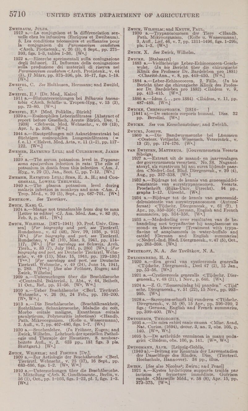 ZwWEIBAUM, JULES. uelle chez les infusoires (Enriques et Zweibaum). 5. Les conditions nécessaires et suffisantes pour la conjugaison du Paramaecium caudatum &lt;Arch. Protistenk., v. 26 (3), 6 Sept., pp. 275- 393, figs. 1-3, tables 1-36. [Wa A 1922 a.—Ricerche sperimentali sulla coniugazione degli Infusori. II. Influenza della coniugazione sulla produzione dei materiali di riserva nel Paramaecium caudatum &lt;Arch, Protistenk., v. 44 @: sic Marz, pp. 375-396, pls. 16-17, figs. 1-18. a Pek ae C. See Holthusen, Hermann; and Zweifel, ZweIFreL, E.! [Dr. Med., Kairo] 1911 a.—Blutuntersuchungen bei Bilharzia haema- tobia &lt;Arch. Schiffs- u. Tropen-Hyg., v. 15 (3), pp. 73-80. [W.] ZweireL, E.2 [Med. Poliklin., Ziirich] 1939 a.—Eosinophilen Leberinfiltrates [Abstract of report before Gesellsch. Aerzte Ziirich, Dec. 1, 1938] &lt;Schweiz. Med. Wchnschr., v. 69 (13), Apr. 1, p. 308. [W2.] 1944 a.—Hautpriifungen mit Askaridenextrakt bei fliichtigen eosinophilen Lungeninfiltraten (= f.e.1.) &lt;Helvet, Med. Acta, v. 11 (1-2), pp. 117- 122, [W™.,] ZwWEMER, RAYMUND LULL; and CULBERTSON, JAMES 1939 a.—The serum potassium level in Trypano- soma equiperdum infection in rats: The réle of potassium in death from this infection &lt;Am. J. Hyg., v. 29 (1), Jan., Sect. C, pp. 7-12. [W2.] ZWEMER, RAyMuUND LuLL; Sims, E. A. H.; and Co@- GESHALL, LOWELL THELWELL. 1940 a.—The plasma potassium level during malaria infection in monkeys and man &lt;Am. J. Trop. Med., v. 20 (5), Sept., pp. 687-701. [Ws.] ZweEetKow. See Tsvetkov. Zwick, Karu G. 1924 a .—Mange not transferable from dog to man {Letter to ite &lt;J. Am. Med. Ags., v. 82 (6), Feb. 9, p. 491. [Ws.] Zwick, WILHELM. [1871-1941{ [O. Prof. Univ. Gies- sen] [For biography and port. see Tierarztl. Rundschau., v. 42 (48), Nov. 29, 1936, p. 913] [W:.| [For biography and port. see Tierirzt}. Rundschau, v. 47 (10), Mar. 9, 1941, pp. 114- 117; [W.] [For necrology see Schweiz. Arch. Tierh., v. 83 (7), July 1941, p. 280] [Ws.j [For biography and port. see Deutsche Tierarztl. Wchn- schr., v. 49 (11), Mar. 15, 1941, pp. 129-130.] {Yem,] [For necrology and port. see Deutsche Tierarztl. Wehnschr., v. 49 (24), June 14, 1941, p. 289. [Ya™.] [See also Fréhner, Eugen; and Zwick, Wilbelm] 1909 a.--Untersuchugen tiber die Beschalseuche &lt;Centralbl. Bakteriol., 1. Abt., v. 44, Beiheft, 11 Oct., Ref., pp. 51-56. [Wa, W,] 1910 a.—Ueber Beschilseuche &lt;Berl. Tierarztl. Wehnschr., v. 26 (8), 24 Feb., pp. 195-200. (Ws, W,| 1913 a.—Die Beschilseuche. (Beschalkrankheit, Zuchtlahme, Schankerseuche, Maladie du coit, Morbo coitale maligne, Hxanthema coitale paralyticum, Polyneuritis infectiosa) &lt;Handb. Path. Mikroorganism. (Kolle u. Wassermann), 2. Aufl., v. 7, pp. 467-480, figs. 1-7. [W».] 1920 a.—Seuchenlehre. (Jn Froéhner, Eugen; and Zwick, Wilhelm, Lehrbuch der speziellen Pathol- ogie und Therapie der Haustiere. 8. neubear- beitete Aufl., v. 2. 623 pp., 181 figs. 3 pls. Stuttgart.) tw. ] Zwick, WILHELM; and Fiscner [Dr.]. 1909 a.—Zur Aetiologie der Beschilseuche &lt;Berl. Tierarztl. Wchnschr., v. 25 ye; 16 Sept., pp. 683-686, figs. 1-2. [Ws, W™. 1910 2.—Untersuchungen itiber die Beschalseuche, 1. Mitteilung &lt;Arb. K. Gsndhtsamte., Berlin, v. fae Oct., pp. 1-103, figs. 1-22, pl. 1, figs. 1-3. ®.| Zwick, WILHELM; and KnutuH, Pavn. 1930 a.—Trypanosomosen der Tiere &lt;Handb. Path. Mikroorganism. (Kolle u. Wassermann), 3. Aufl., Lief. 46, v. 7, pp. 1311-1496, figs. 1-29b, pls. 1-3. [W.] Zwick, X. See Zwick, Wilhelm. ZwicxE. [Stabsarzt] 1883 a.—Vielfacherige Leber-Echinococcen-Gesch- wulst. (In his Bericht tiber die chirurgische Klinik des Professor Dr. Bardeleben pro 1881) &lt;Charité-Ann., v. 8, pp. 449-450. [W™.] 1884 a.—Leber-Echinococcen. 2. Falle. (In his Bericht tiber die chirurgische Klinik des Profes- sor Dr. Bardeleben pro 1882).&lt;Ibidem v. 9, pp. 413-415. [(W™.] 1886 a.—Idem (.. 487-489. [W™.] ZwickH, CuristopHorus. [1814— ] (1841 aj—De entozois corporis humani. pp. Berolini. [W2.] . pro 1884) &lt;Ibidem, v. 11, pp. Diss. 32 ZwickH, See von Kerschensteiner; and Zwickh. Zwick, JOSEPH. 1860 a-—Die Bandwurmseuche bei L&amp;ammern &lt;Oesterr. Vrtlischr. Wissensch. Veterinark., v. 13 (2), pp. 174-176. [W2.] VAN ZwIieTteN, Marrurevus. [Gouvernements Veearts Sibolga, 1927 a.—Extract uit de maand- en jaarverslagen der gouvernements veeartsen. No. 38. Naganol- atoxyl, als curativum bij aan surra lijdende paar- den &lt;Nederl.-Ind. Blad. Diergeneesk., v. 39 (4), Aug., pp. 337-338. [W:.] 1932 a.—Bijdrage tot de kennis van geneesmiddel- resistantie van surratrypanosomen. Veearts. Proefschrift (Rijks-Univy. Utrecht). 94 pp., graphs 1-12, Utrecht. [Ws.] 1934 a.—Bijdrage tot de kennis van geneesmid- delresistentie van surratrypanosomen (Autore- feraat) &lt;Tijdschr. Diergeneesk., v. 61 (7), 1 Apr., pp. 350-356; German, English and French summaries, pp. 354-356. [Ws:.] 1985 a.—Mededeeling over resultaten van de be- handeling met trypaflavine bij anaplasmose en mond- en klauwzeer [Treatment with trypa- flavine of anaplasmosis in water-buffalo and cattle] [German and English summaries] &lt;Nederl.-Ind. Blad. Diergeneesk., v. 47 (5), Oct., pp. 263-269. [W:.] ZwieTKorr, N. A. See Tsviétkov, N. A. ZWIJNENBERG, H. A. 1920 a.—Een geval van cysticercosis generalis &lt;Tijdschr. Diergeneesk., Deel 47 (2), 15 Jan., pp. 53-56. a,] 1921 a.—Cysticercosis generalis &lt;'Tijdschr. Dier- geneesk., v. 48 (21), 1 Nov., p. 646. [Ws.] 1924 a.—Z. G. “‘Zomeruitslag bij paarden” &lt;Tijd* schr. Diergeneesk., v. 51 (22), 15 Nov., pp. 993-— 995. [W2.] 1928 a.—Sarcoptes-schurft bij runderen &lt;Tijdschr. Diergeneesk., v. 55 (8), 15 Apr., pp. 396-3899, 2 figs. ; German, English and French summaries, pp. 399-400, [W:.] ZWINGERUS, THEODORUS. 1695 a.—De mira rabiei canis caussa &lt;Misc. Acad, Nat. Curios. (1694), decur. 3, an. 2, obs. 105, p. 140. [W2, We] 1695 b.—De arthritide verminosa in manu poda- grici &lt;Ibidem, obs. 106, p. 141. [W™, We.]} ZwInaMANN, Aurr. [Leipzig-Goblis, (1940 a) —Beitrag zur Kenntnis der Larvenstadien der Dasselfliege des Rindes. Diss. (Tierarztl. Hochschule, Hannover). 34 pp., illus. Zwirn. [See also Nicolas?; Zwirn; and Penel] 1921 a.—Kystes hydatiques suppurés traités par incision et fermeture immédiate. Guérison rapide &lt;Marseille Méd., v. 58 (8), aur 15, pp. 373-375. [W,]