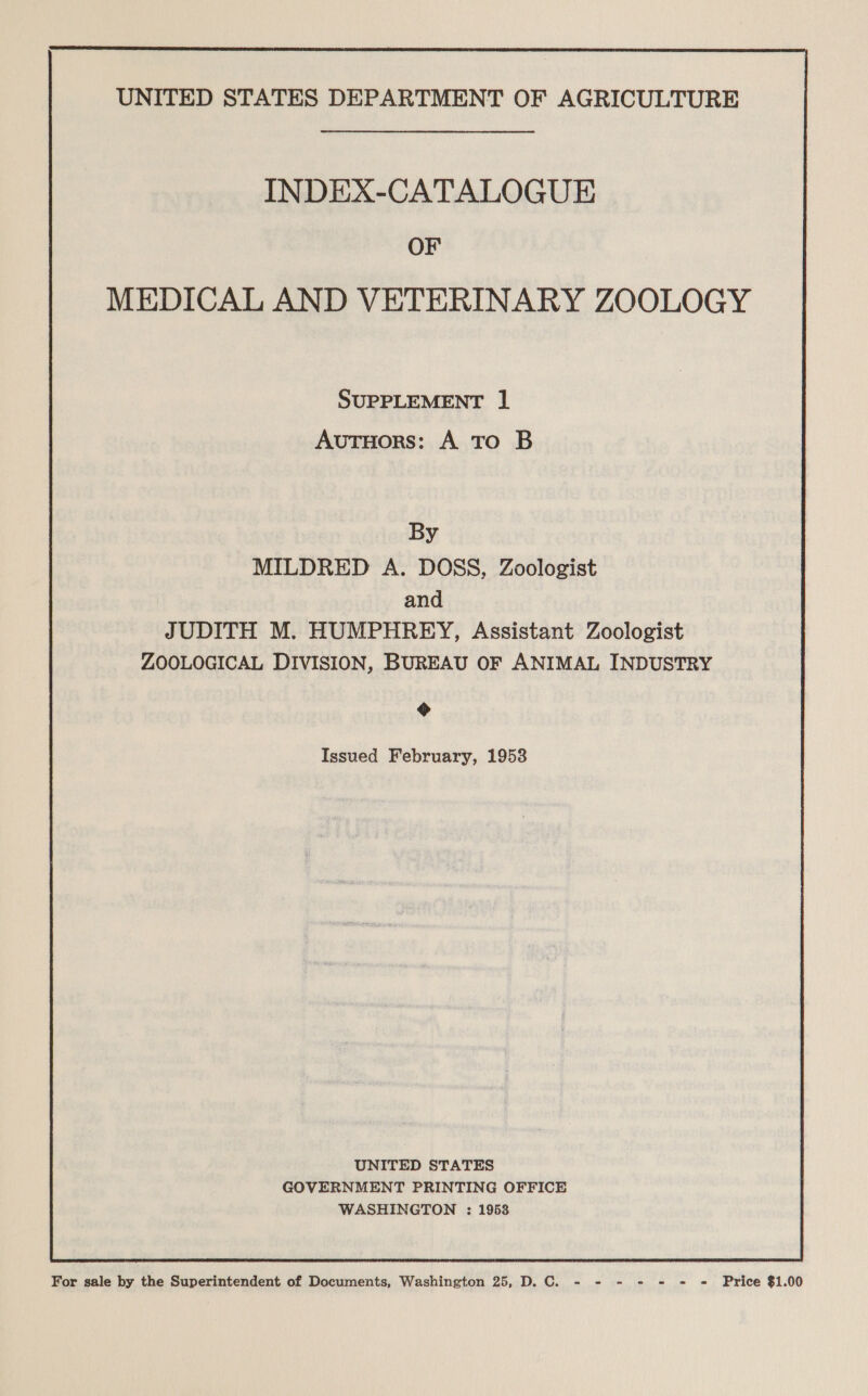 INDEX-CATALOGUE OF MEDICAL AND VETERINARY ZOOLOGY SUPPLEMENT ] Autuors: A To B By MILDRED A. DOSS, Zoologist | and JUDITH M. HUMPHREY, Assistant Zoologist ZOOLOGICAL DIVISION, BUREAU OF ANIMAL INDUSTRY &gt; Issued February, 1953 UNITED STATES GOVERNMENT PRINTING OFFICE WASHINGTON : 1953 For sale by the Superintendent of Documents, Washington 25, D.C. - - = - = = « Price $1.00