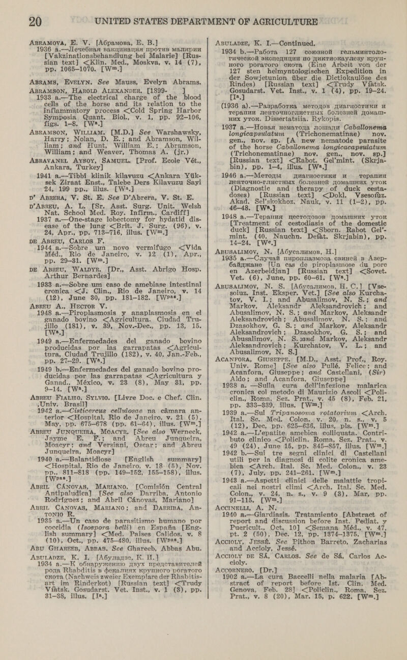 ABRAMOVA, E. V. [A6pamosa, E. B.] 1936 a.—Jleae6Han BAKOMHANHA UpOTuB MaIHpUM [ Vakzinationsbehandlung bei Malarie] [Rus- sian text] &lt;Klin. Med., Moskva, v. 14 (7), pp. 1065-1070. [W™.] ABRAMS, EVELYN. See Mauss, Evelyn Abrams. ABRAMSON, HAROLD ALEXANDER. [1899- ] 1933 a.—The electrical charge of the blood cells of the horse and its relation to the inflammatory process &lt;Cold Spring Harbor Symposia Quant. Biol., v. 1, pp. 92-106, figs. 1-8. [W8.] ABRAMSON, WILLIAM. [M.D.] See Warshawsky, Harry; Nolan, D. E.; and Abramson, Wil- liam; and Hunt, William E.; Abramson, William; and Weaver, Thomas A. (jr.) ABRAVANEL Aysoy, SAMUEL. [Prof. Ecole Vét., Ankara, Turkey] 1941 a.—Tibbi klinik kilavuzu &lt;Ankara Yiik- sek Ziraat Enst., Talebe Ders Kilavuzu Sayi 24, 199 pp., illus. [W2.] p’ ABRERA, V. St. E. See D’Abrera, V. St. E. p’Asreu, A. L. [Sr.. Asst. Surg. Unit. Welsh Nat. School Med. Roy. Infirm., Cardiff] 19387 a.—One-stage lobectomy for hydatid dis- ease of the lung &lt;Brit. J. Sure. (96), v. 24, Apr., pp. 718-716, illus. [W™.] DE ABREU, CARLOS F. 1944 a.—Sobre um novo vermifugeo &lt;Vida Méd., Rio de Janeiro, v. 12. (1), .Apr., pp. 29-31. [W.] pE ABREU, Waupyr. [Dr., Asst. Abrigo Hosp. Arthur Bernardes] 19383 a.—Sobre um caso de amebiase intestinal ecronica &lt;J. Clin., Rio de Janeiro, v. 14 (12), June 30; pp. 181-182. [WP*s.] Asreu A., Hector V. 1948 a.—Piroplasmosis y anaplasmosis en el ganado bovino &lt;Agricultura. Ciudad Tru- jillo .(181), v. 39, Nov.-Dec., pp. 18, 15. [W3.] 1949 a.—Enfermedades del ganado bovino producidas. por las garrapatas &lt;Agricul- tura, Ciudad Trujillo (182), v. 40, Jan.-Feb., pp. 27-29. [W8.] 1949 b.——-Enfermedades del ganado bovino pro- ducidas por las garrapatas &lt;Agricultura y Ganad., México, v. 23 (8), May 31, pp. 9-14. [W2.] ABREU FiaLHo, Sytvio. [Livre Doe. e Chef. Clin. ,Univ. Brasil] 1942 a.—Cisticercus cellulosae na cAmara an- terior &lt;Hospital, Rio de Janeiro, v. 21 (5), May, pp. 675-678 (pp. 61-64), illus. [W™.] ABREU JUNQUEIRA, Moacyr. [See also Werneck, Jayme F.; and Abreu Junqueira, Moacyr; and Versiani, Oscar; and Abreu Junqueira, Moacyr] 1940 a.—Balantidiose [English summary] &lt;Hospital, Rio de Janeiro, v. 18--(5), Nov. pp.. 811-818 (pp. 149-152, 155-158), illus. [Weas.] ApBrit CANOVAS, MARIANO. [Comisi6n Central Antipaludica] [See also Darriba, Antonio Rodriguez; and Abril Canovas, Mariano] ABRIL CANOVAS, MARIANO; and DarriBpA, An- TONIO R. 1985 a.—Un caso de parasitismo humano por coccidia (Isospora belli) en Espafia [Eng- lish summary] &lt;Med. Paises Calidos, v. 8 (10), Oct., pp. 475-480, illus. [Wp2s.] ABU GHAREEB, ABBAS. See Ghareeb, Abbas Abu. ABULADZE, K. I. [A6ymnamse, KH. I. ] 1984 a.—K o6napyxennio pByx mpencTasuremeH pona Rhabditis ns #exanmuax KpynHOrO poraToro exota (Nachweis zweier Exemplare der Rhabitis- art im Rinderkot) [Russian text] &lt;Trudy Viatsk. Gosudarst. Vet. Inst., v. 1 (3), pp. ABULADZE, K. I.—Continued. 1984 b.—Pa6otra 127 cowsnHoit renpmMunroso- rugeckol skKCNeMNUM 10 WUKTHOKaysesy Kpyu- Horo poratroro. ckota (Eine Arbeit von der 127 sten helmyntologischen Expedition in der Sowjetunion tiber die Dictiokaulése des Rindes) [Russian text] &lt;Trudy Viatsk. a Vet. Inst., v. 1 (4), pp. 19-24. a (1936 a).—Paspa6orKa meroyos WuarHocTuKn u Tepalluu JICHTOUHOrINCTHHIx GonesHeh JoMam- Hux yrow. Dissertatsiia. Rykopis. 1937 a.—Hosaa nemaroga nomanu Caballonema longicapsulatum (Trichonematinae) nov. gen., nov. sp. [A new nematode parasite of the horse Caballonema longicacapsulatum (Trichonematinae) nov. gen. nov. sp.] [Russian text] &lt;Rabot. Gel’mint. (Skrja- bin), pp. 1-4, illus. [W*.] 1946 a.—Meronttr TMarHocTruKy wu Tepanuu JIGHTOWHO-TJIMCTHHX OoulesHeit JOMANIHHX yTOK (Diagnostic and» therapy of duck cesta- doses) [Russian text] &lt;Dokl. Vsesoitz. Akad. Sel’skokhoz. Nauk, v. 11 (1-2), pp. 46-48. [W.] 1948 a.—Tepaimsa mnecTronosor TomMauinux yToK [Treatment of cestodiasis of the domestic duck] [Russian text] &lt;Sborn. Rabot Gel’- mint. (40. Nauchn. Deiat. Skrjabin), pp. 14-24, [W°.] ABUSALIMOV, N. [A6ycanumos, H.] 1935 a.—Cuyuaii nwpousiasmosa cBuHeli Bp Asep- Oatigmane [Un cas de piroplasmose du pore en Azerbeidjan] [Russian text] &lt;Sovet. Vet. (6), June, pp. 60-61. [W2.] ABUSALIMOV, N. S. [A6ycanumos, H. C.] [Vse- soiuz. Inst. Eksper. Vet.] [See also Kurcha- tov, V. I.; and Abusalimov, N. S.; and Markov, Aleksandr Aleksandrovich; and Abusalimov, N. S.; and Markov, Aleksandr Aleksandrovich; Abusalimov, N. S.; and Dzasokhov, G. S.; and Markov, Aleksandr Aleksandrovich; Dzasokhov, G. S.; and Abusalimov, N. S.j;and Markov, Aleksandr Aleksandrovich; Kurchatov, V. L.; and Abusalimov, N. S.] ACANFORA, GIUSEPPE. [M.D., Asst. Prof., Roy. Univ. Rome] [See also Pullé, Felice; and Acanfora, Giuseppe; and Castellani, (Sir) Aldo; and Acanfora, Giuseppe] 1988 a. —Sulla cura dell’infezione malarica eronica col metodo di Maurizio Ascoli &lt;Poli- clin., Roma, Sez. Prat., v. 45 (8), Feb. 21, pp. 888-839, illus. [W™.] 1939 a.—Sul Tripanosoma rotatorium &lt;Arch. Ital... Sc... Med... Colon. .&lt;.v.t) 20.0. .8.5.0Vs .5 (12), Dec, pp. 625-636, illus, pls. [W™.] 1942 a.—L’epatite. amebica colliquata. Contri- buto clinico &lt;Policlin. Roma, Sez. Prat., v. 49 (24), June 15, pp. 845-857, illus. [W™.] 1942 b.—Sui tre segni clinici di Castellani utili per la diagnosi di colite cronica ame- bica &lt;Arch. Ital. Se. Med. Colon., v. 23 (7), July, pp. 241-261. —W™.] 1948 a.—Aspetti clinici delle malattie tropi- cali nei nostri climi &lt;Arch. Ital. Se. Med. Colony: ¥i24): fy Booed 48), Maxnewp: 91-115. [W™.] ACCINELLI, A. N. 1940 a.—-Giardiasis. Tratamiento [Abstract of report and discussion before Inst. Pediat. y Puericult., Oct. 10] &lt;Semana Méd., v. 47, pt. 2 (50), Dee. 12, pp. 1874-1875. [Wm™.] Accioty, Jess&amp;. See Pithon Barreto, Zacharias and Accioly, Jessé. ; AccrioLty DE SA, CarLos. See de Sa, Carlos Ac- cioly. AccorNneErRO. [Dr.] 1902 a.—La cura Baccelli nella malaria [Ab- stract of report before Ist. Clin: Med. Genova, Feb. 28] &lt;Policlin., Roma, Sez.