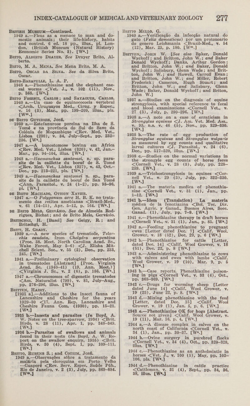 BRITISH MusztumM—Continued. 1949 a.—Fleas as a menace to man and do- mestic animals; their life-history, habits and control. 6 ed. 18 pp., illus., pl. Lon- don. (British Museum (Natural History) Economic Series No. 3). [W24.] Brito, ALBERTO DRAYER. See Drayer Brito, Al- berto. Brito, M. A. MENA. See Mena Brito, M. A, Brito, OSCAR DA SILVA. See da Silva Brito, Oscar. BriTo-BABAPULLE, L. A. P. 1946 a.—Phenothiazine and the elephant cae- cal worms &lt;Vet. J., v. 102 (11), Nov., p. 368. [W2.] Brito FoRESTI, CARLOS; and SAYAGUES, CARLOS. 1940 a.—Un caso de equinocococis vertebral &lt;Arch. Uruguayos Med., Cirug. y Espec., v. 16 (38), Mar., pp. 199-209, illus., pls. [W™.] DE BRITO GUTERRES, JOSE, 1939 a.—Estefanurose porcina na Ilha de S. Tomé e na provincia do Sul do Save da Colénia de Mogambique &lt;Rev. Med. Vet., Lisboa (290), v. 84, July—Sept., pp. 232— 236. [W4.] 1947 a—A bunostomose bovina em Africa &lt;Rev. Med. Vet., Lisboa (320), v. 42, Jan.— Mar., pp. 94-104, illus. [W2.] 1948 a.—Haemonchus santomei, n. sp. para- site de la caillette du boeuf de S. Tomé &lt;Rev. Med. Vet., Lisboa (827), v. 48, Oct.— Dee., pp. 218—221, pls. [W2.] 1949 a.—Haemonchus santomet n. sp., para- site de la caillette du boeuf de San Tomé &lt;Ann,. Parasitol., v. 24 (1-2), pp. 93-96, pl. [W2.] DE Brito MACHADO, OTHON XAVIER. 1947 a.—O Polygonum acre H. B. K. no trata- mento das retites amebianas &lt;Brasil-Med., v. 61 (14-15), Apr. 5-12, p. 164. [W2.] DE Brito MELO, GerRvASIO. See de Almeida Rod- rigues, Bichat; and de Brito Melo, Gervasio. BritscHe!, H. [Basel] See Geigy, R.; and Britschgi, H. Britt, H. GRADY. 1939 a.—A new species of trematode, Telor- chis caudata, from Chelydra_ serpentina (Proce. 38. Meet. North Carolina Acad. Sc., Wake Forest, May 5-6) &lt;J. Elisha Mit- chell Scient. Soc., v. 55 (2), Dec., pp. 233, 245. [W3.] 1941 a.—Preliminary cytological observation in trematodes [Abstract] [Proc. Virginia Acad. Se. (1940-41) (19. Ann. Meet.) ] &lt;Virginia J. Se, v. 2 (6), p. 186. [W2.] 1947 a.—Chromosomes of digenetic trematodes &lt;Am. Naturalist (799), v. 81, July—Aug., pp. 276-296, illus. [W43.] BRITTEN, HARRY. [1931 a].—Additions to the insect fauna of Lancashire and Cheshire for the years 1929-30 &lt;17. Ann. Rep. Lancashire and Cheshire Fauna Com. (1930), pp. 15-21. [W.] 19385 b.—Insects and parasites (In Boyd, A. W. Notes on the tree-sparrow, 1934) &lt;Brit. Birds, v. 28 (11), Apr. 1, pp. 348-349. [W2.] 19386 b.—Parasites of swallows and animals found in their nests (In Boyd, A. W. Re- port on the swallow enquiry, 1935) &lt;Brit. Birds, v. 30 (4), Sept. 1, pp. 109-111. EW.) Britto, RUBENS S.; and CoTrim, Jos&amp;. 1949 a.—Observacées sébre a tratamento da malaria pela cloroquina em Porto Velho —Guaporé &lt;Rev. Serv. Espec. Satide Pab., Rio de Janeiro, v. 2 (8), July, pp. 869-884. PA Britto MELLO, G. 1940 a.—Verificacgao da infeccao natural do gato (Felix domesticus) por um protozoario do genero Leishmania &lt;Brazil-Med., v. 54 (12), Mar. 28, p. 180. [W™.] BRITTON, JOHN W. [See also Baker, Donald Wyckoff; and Britton, John W.; and Baker Donald Wyckoff; Danks, Arthur Gordon; and Britton, John W.; and Baker, Donald Wyckoff; Salisbury, Glenn Wade; and Brit- ton, John W.; and Howell, Carroll Evan; and Britton, John W.; and Miller, Robert Frederick; Cameron, Hugh Stuart; and Britton, John W.; and Salisbury, Glenn Wade; Baker, Donald Wyckoff; and Briton, John W.] 1937 a.—Studies on the diagnosis of equine strongylosis, with special reference to fecal and blood examinations &lt;Corneil Vet., v. 27 (8), July, p. 290-296. [W2.] 1938 a.—A note on a case of erraticism in Strongylus equinus &lt;J. Am. Vet. Med. Ass., v. 93, n.s. v. 46 (5), Nov., pp. 329-330. [W:.] 19388 b.—The rate of egg production of Strongylus equinus and Strongylus vulgaris as measured by egg counts and qualitative larval cultures &lt;J. Parasitol., v. 24 (6), Dec., pp. 517-520, illus. [W2.] 1938 c.—Studies on the normal variations in the strongyle egg counts of horse feces &lt;Cornell Vet., v. 28 (8), July, pp. 228— 239. [W4.] 1939 a.—Trichostrongylosis in equines &lt;Cor- nell Vet., v. 29 (8), July, pp. 822-330. [W?.] 1941 a.—The materia medica of phenothia- zine &lt;Cornell Vet., v. 31 (1), Jan., pp. 1-12. [W2.] 1941 b.—Idem (Translation) La materia médica de la fenotiazina &lt;Bol. Tec. Dir. Gen. Agric. y Ganad., Buenos Aires, Sece. Ganad. (1), July, pp. 7-9. [W2.] 1941 ¢.—Phenothiazine therapy in draft horses &lt;Cornell Vet., v. 31 (1), Jan., p. 85. [Wa.] 1942 a.—Feeding phenothiazine to pregnant ewes [Letter dated Dec. 7] &lt;Calif. Wool. Grower, v. 18 (52), Dec. 29, p. 6 [Wa.] 1942 b.—-Phenothiazine for cattle [Letter, dated Dec. 14] &lt;Calif. Wool Grower, v. 18 (51), Dec. 22, p. 8 [W2.] 1943 a.—Administering phenothiazine to cows with calves and ewes with lambs &lt;Calif. Wool Grower, v. 19 (10), Mar. 9, p. 5 [Ws.] 1943 b.—Case reports. Phenothiazine poison- ing in pigs &lt;Cornell Vet., v. 33 (4), Oct., pp. 368-369. [W2.] 1948 «—Drugs for worming sheep [Letter dated June 14] &lt;Calif. Wool Grower, v. 19 (25), June 22, p. 8. [W8.] 1943 d.—Mixing phenothiazine with the feed [Letter, dated Dec. 15] &lt;Calif.. Wool Grower, v. 19 (1), Jan. 5, p. 6. [W8.] 1943 e.—Phenothiazine OK for hogs [Abstract. Source not given] &lt;Calif. Wool Grower, v. 19 (11), Mar. 16, p. 4. [W2.] 1944 a.—A disease complex in calves on the north coast of California &lt;Cornell Vet., v. 34 (1), Jan., pp. 30-37. [W8.] 1944 b.—Ovine surgery in purebred flocks &lt;Cornell Vet., v. 84 (4), Oct., pp. 320-328, illus. [W2.] 1944 c.—Phenothiazine as an anthelmintic in horses &lt;Vet. J., v. 100 (5), May, pp. 102— 106, pls. [W2.] 1944 d.—Phenothiazine in cattle practice &lt;Cattleman, v. 31 (4), Sept., pp. 384, 36,