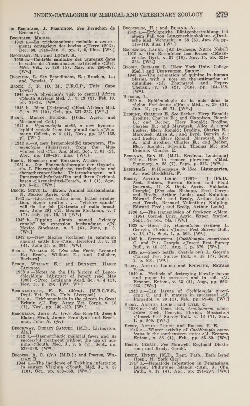 DE BrocHArRD, J. PERUCHON. See Peruchon de Brochard, J. BrocHArD, MICHEL. 1949 a.—La trichomoniose; maladie a avorte- ments contagieux des bovins &lt;Terre (202), Dec. 30, 1948—Jan. 5, pp. 1, 3, illus. [W8.] Brocuart, M.; and Lucas, A. 1950 a.—Contréle sanitaire des taureaux dans le cadre de l’insémination artificielle &lt;Rec. Méd. Vét., v. 126 (5), May, pp. 280-307. [W2.] BrocHEN, L. See Beaudiment, R.; Brochen, L.; and Peuziat, Y. Brock, J. F. [D.. M., F.R.C.P., Univ. Cape Town] 1945 a.—A physician’s visit to central Africa &lt;South African Med. J., v. 19 (3), Feb. 10, pp. 84-38. [W™.] 1945 b.—Idem [Extracts] &lt;East African Med. es vV. 22 (10), Oct., pp. 327-337. [W™.] Brock, Mason Eucene. [Okla. Agric. and Mechanical Coll.] 1941 a.—Hymenolepis stolli, a new hymeno- lepidid cestode from the pintail duck &lt;Was- mann Collect., v. 4 (4), Nov., pp. 135—138, pl. [W2.] 1942 a.—A new hymenolepidid tapeworm, Hy- menolepis filuwmferens, from the blue- winged teal &lt;Tr. Am. Micr. Soc., v. 61 (2), Apr., pp. 180-185, illus. [W2.] Brock, NorBerT; and ERHARDT, ALBERT. 1951 a.—Zur Pharmakotherapie der Oxyuria- sis. I. Pharmakologische, toxikologische und chemotherapeutische Untersuchungen mit Pararosanilinfarbstoffen und ihren Carbinol- basen &lt;Arzneimittel-Forsch., v. 1 (1), Apr., pp. 5-21. [W™.] Brock, Steve L. [Exten. Animal Husbandman, N. Mexico Agric. Coll.] 1942 a.—Lice-free cattle mean better produc- tion, bigger profits ... “victory canals” will do the job [Extracts of radio broad- east, June 29] &lt;N. Mexico Stockman, v. 7 (7), July, pp. 10, 14 [Wa,] 1942 b.—Dippinge plants named “victory canals” by extension husbandman &lt;N. Mexico Stockman, v. 7 (6), June, p. 5. [w:.] 1942 ec—New Mexico stockmen in campaign against cattle lice &lt;Am. Hereford J., v. 33 (4), June 15, p. 304. [W3.] Brock, WILLIAM E. [See also Foote, Leonard E.; Brock, William E.. and Gallaher, Barbara] Brock, WILLIAM E.; JACKSON. 1938 a.—Notes on the life history of Leuco- ehloridium [Abstract of Teport read May 1938] &lt;Proec. Louisiana Aead. Se., v. 4 (1), Nov. 15, p. 250. [W2, W°.] BrRocKLEHURST, F. ..B. (Mrs.). [M.R.C.V.S., Dept. Vet. Path., Univ. Liverpool] 1944 a.—Trichomoniasis in the pigeon in Great Britain &lt;J. Roy. Army Vet. Corps, v. 16 (1), Nov., pp. 130-182. [W:.] BrROCKMAN, JOHN A, (jr.) See Koepfli, Joseph Blake; Mead, James Franklyn; and Brock- man, John A. (jr.) hoes ven DupDLEY SAMUEL. [M.D., Livingston, a. 1912 a.—Haemorrhagie malarial fever and its successful treatment without the use of qui- nine &lt;South. Med. J., v. 5 (8), Sept., pp. 583-536. [W™.] Bropers, A. C. (jr.) [M.D.]; and Porter, WIL- LIAM B. 1944 a.—The incidence of Trichina infestation in eastern Virginia &lt;South. Med. J., v. 37 and B&amp;NNETT, HARRY 219 BRODERSEN, H.; and Bupine, A. 1942 a.—-Erfolgreiche Réntgenbestrahlung bei einem Fall von Lungenechinokokkus &lt;Deut- sche Med. Wehnschr. v. 68 (5), Jan. 30, pp. 118-119, illus. [W®.] BropERSEN, Laust. [Af Dyrlaege, N¢rre Nebel] 1919 a.—Om. Rosenfeber hos Kvaeg &lt;Maan- edsskr. Dyrl., v. 31 (16), Nov. 15, pp. .321— 823. [W3.] Bropiz, BerNarp B. [New York Univ. College Med.] and UDENFRIEND, SIDNEY. 1943 a.—The estimation of quinine in human plasma with a note on the:estimation of quinidine &lt;J. Pharmacol. and Exper. Therap., .v. 78 (2), June, pp. 154-158. [Ww]. Bropigr,. L. 1939 a,—Epidémiologie de la gale dans la région Parisienne &lt;Paris Méd., v. 29 (3), Jan. 21, pp. 69-74. [W™.] BRODINE, CHARLES E. See Becker, Elery Ronald ; Brodine, Charles E.; and Clappison, Bonnie L.; and Becker, HElery Ronald; Brodine, Charles E.; and Marousek, Alice A.; and Becker, Elery Ronald; Brodine, Charles E. ; Marousek, Alice A.; and Byrd, Dorwin A.; and Becker, Elery Ronald; Marousek, Alice A.; and Brodine, Charles E.; and Becker, Elery Ronald; .Schwink, Thomas M.; and Brodine, Charles. E. BropNAx, Ben H. [M.D., Brodnax, Louisiana] 1901 a.—How to remove pinworms &lt;Med. Summary, v. 23 (7), Sept., p. 222. [W™.] BropskafA, F.[Bponcxasa, ®.]See Listengarten, A.; and Brodskafa, F. Bropy, ArtTHUR Louis. [1907— } [Ph.D., Asst. Entom., Bureau Entom. and Plant Quarant., U. S. Dept. Agric., Valdosta, Georgia] [See also Bishopp, Fred Corry; and Brody, Arthur Louis; end Knipling, Edward Fred; and Brody, Arthur Louis; and Travis, Bernard Valentine; Knipling, Edward Fred; and Brody, Arthur Louis] 1936 a.—The transmission of fowl-pox &lt;Mem, (195) Cornell Univ. Agric. Exper. Station, Sept., 87 pp.,; pls. [W2.] 1938 a.—Horn fly, Haematobia irritans L. Georgia, Florida &lt;Insect Pest Survey Bull., v. 18 (7), Sept. 1, p. 509. [W8.] 1938 b.—Screwworm (Cochliomyia americana C. and P.). Georgia &lt;Insect Pest Survey Bull., v. 18 (6), Aug. 1, p. 379. [W2.] 1938 e.—Sheep botfly, Oestris ovis L. Georgia &lt;Insect Pest Survey Bull., v. 18 (7), Sept. 1, p. 510. [W2.] Bropy, ArTHuR Louis; and KNIPLING, EDWARD FRED. 1940 a.—Methods of destroying blowfly larvae and pupae in carcasses and in soil. &lt;J. Econom. Entom., v. 83 (4), Aug., pp. 662— 665. [W3.] 1948 a.—Can larvae of Cochliomyia ameri- cana C. and P. mature in careasses? &lt;J. Parasitol., v. 29 (1), Feb., pp. 59-60. [W2.] Bropy, ArTHUR LOUIS; and LYLE, C. 1938 a.—Gulf Coast tick, Amblyomma macu- latum Koch. Georgia, Florida, Mississippi &lt;Insect Pest Survey Bull., v. 18 (7), Sept. 1, p. 509. [W2.] Bropy, ArTtHuR Louis; and Rocsrs, E. E. 1945 a.—Winter activity of Cochliomyia amer- tcana in the southeastern states &lt;J. Econom. Entom., v. 38 (1), Feb., pp. 85-89. [W3.] Bropy, GERALD. See Manwell, Reginald Dickin- son; and Brody, Gerald. Bropy, Henry. [M.D., Dept. Path., Beth Israel Hosp., N. York City] 1947 a.—Nematode infestation in Pengasinan, Luzon, Philippine Islands &lt;Am. J. Clin.