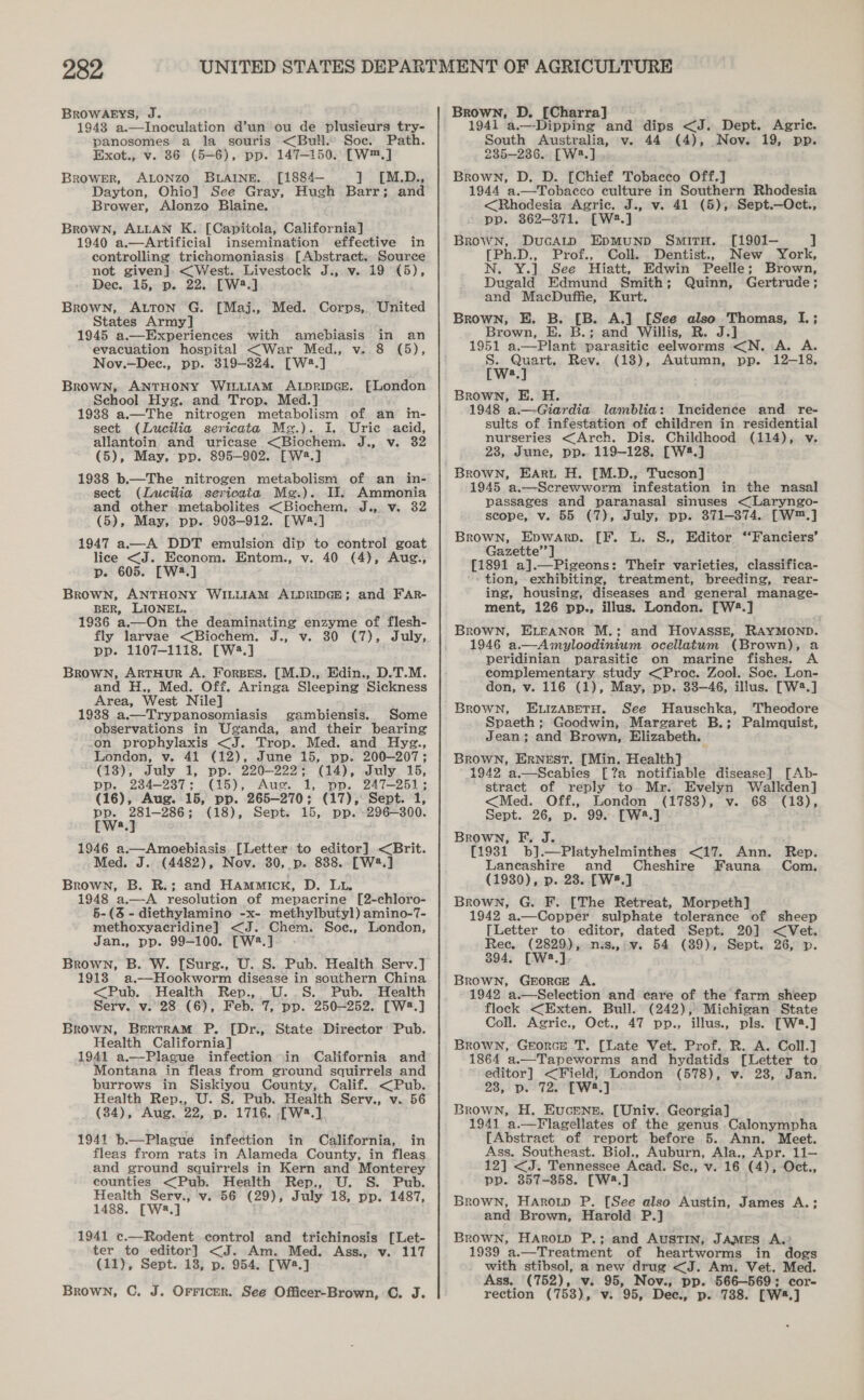 BROWAEYS, J. 1943 a.—Inoculation d’un ou de plusieurs try- panosomes a la souris &lt;Bull.. Soc. Path. Exot., v. 86 (5-6), pp. 147-150. [W™.] Brower, ALONZO BLAINE. [1884— ] [M.D., Dayton, Ohio] See Gray, Hugh Barr; and Brower, Alonzo Blaine. Brown, ALLAN K. [Capitola, California] 1940 a.—Artificial insemination effective in controlling trichomoniasis [Abstract. Source not given]. &lt;West. Livestock J., v. 19 (5), Dee. 15, p. 22. [W2.] Brown, ALtTon G. [Maj., Med. Corps, United States Army] 1945 a.—Experiences with amebiasis in an evacuation hospital &lt;War Med., v. 8 (5), Nov.—Dece., pp. 319-324, [W2.] Brown, ANTHONY WILLIAM ALpripcE. fFLondon School Hyg. and Trop. Med.] 1988 a.—The nitrogen metabolism of an itn- sect (Lucilia sericata Meg.). I. Uric acid, allantoin and uricase &lt;Biochem. J., v. 32 (5), May, pp. 895-902. [Wa.] 1938 b.—The nitrogen metabolism of an in- sect (Lucilia sericata Me.). Il. Ammonia and other metabolites &lt;Biochem. J., v. 32 (5), May, pp. 908-912. [W2.] 1947 a—A DDT emulsion dip to control goat lice &lt;J. Econom. Entom., v. 40 (4), Aug., p. 605. [W2.] Brown, ANTHONY WILLIAM ALDRIDGE; and FAR- BER, LIONEL. 1936 a.—On the deaminating enzyme of flesh- fly larvae &lt;Biochem. J., v. 30 (7), July, pp. 1107-1118. [W4.] Brown, ArtHuR A. Forses. [M.D., Edin., D.T.M. and H., Med. Off. Aringa Sleeping Sickness Area, West Nile] 1938 a.—Trypanosomiasis gambiensis. Some observations in Uganda, and their bearing on prophylaxis &lt;J. Trop. Med. and Hyg., London, v. 41 (12), June 15, pp. 200-207; (13), July 1, pp. 220-222; (14), July 15, pp. 234-237; (15), Aus. 1, pp. 247-251; (16), Aug. 15, pp. 265-270; (17), Sept. 1, pay , meee (18), Sept. 15, pp. -296—300. a 1946 a.—Amoebiasis. [Letter to editor] &lt;Brit. Med. J. (4482), Nov. 30, p. 838. [W2.] Brown, B. R.; and HAmmick, D. Lu. 1948 a.—A resolution of mepacrine [2-chloro- 5-(3 - diethylamino -x- methylbutyl) amino-7- methoxyacridine] &lt;J. Chem. Soe., London, Jan., pp. 99-100. [W2.] Brown, B. W. [Sure., U. S. Pub. Health Serv.] 1913 a.—Hookworm disease in southern China &lt;Pub. Health Rep., U.S. Pub. Health Serv. v. 28 (6), Feb. 7, pp. 250-252. [W2.] Brown, Bertram P. [Dr., State Director Pub. Health California] 1941 a.—Plague infection in California and Montana in fleas from ground squirrels and burrows in Siskiyou County, Calif. &lt;Pub. Health Rep., U. S. Pub. Health Serv., v. 56 (34), Aug. 22, p. 1716. .[W.] 1941 b.— Plague infection in California, in fleas from rats in Alameda County, in fleas and ground squirrels in Kern and Monterey counties &lt;Pub. Health Rep., U. S. Pub. Health Serv., v. 56 (29), July 18, pp. 1487, 1488. [W:.] 1941 ce.—Rodent control and trichinosis [Let- ter to editor] &lt;J. Am. Med. Ass., v. 117 (11), Sept. 18, p. 954. [Wa.] Brown, C. J. Orricer. See Officer-Brown, C. J. Brown, D. [Charra] . 1941 a.—-Dipping and dips &lt;J. Dept. Agric. South Australia, v. 44 (4), Nov. 19, pp. 235-236. [W2.] Brown, D. D. [Chief Tobacco Off.] 1944 a,.—Tobacco culture in Southern Rhodesia &lt;Rhodesia Agric. J., v. 41 (5), Sept.—Oct., pp. 862-371. [W2.] Brown, DucAtp EpmMunp SmitTH. [1901— ] [Ph.D., Prof., Coll. Dentist., New York, N. Y.] See Hiatt, Edwin Peelle; Brown, Dugald Edmund Smith; Quinn, Gertrude; and MacDuffie, Kurt. Brown, E. B. [B. A.] [See also Thomas, I.; Brown, E. B.; and Willis, R. J.] 1951 a.—Plant parasitic eelworms &lt;N. A. A. eae Rev. (18), Autumn, pp. 12-18, a Brown, E. H. 1948 a—Giardia lamblia: Incidence and re- sults of infestation of children in residential nurseries &lt;Arch. Dis. Childhood (114), v. 28, June, pp. 119-128. [W4.] Brown, EArt H. [M.D., Tucson] 1945 a.—Screwworm infestation in the nasal passages and paranasal sinuses &lt;Laryngo- scope, v. 55 (7), July, pp. 371-374. [W™.] Brown, Evwarp. [F. L. S., Editor ‘Fanciers’ Gazette’’] [1891 a].—Pigeons: Their varieties, classifica- - tion, exhibiting, treatment, breeding, rear- ing, housing, diseases and general manage- ment, 126 pp., illus. London. [W2.] Brown, ELEANOR M.; and HovASse, RAYMOND. 1946 a.—Amyloodinium ocellatum (Brown), a peridinian parasitic on marine fishes. A complementary study &lt;Proec. Zool. Soc. Lon- don, v. 116 (1), May, pp. 33-46, illus. [W2.] Brown, ELIzABETH. See Hauschka, ‘Theodore Spaeth ; Goodwin, Margaret B.; Palmquist, Jean; and Brown, Elizabeth. Brown, Ernest. [Min. Health] 1942 a.—Scabies [?a notifiable disease] [Ab- stract of reply to Mr. Evelyn Walkden] &lt;Med. Off., London (1788), v. 68 (18), Sept. 26, p. 99. [W2.] Brown, F. J. {1931 b].—Platyhelminthes &lt;17. Ann. Rep. Laneashire and Cheshire Fauna Com. Brown, G. F. [The Retreat, Morpeth] 1942 a.—Copper sulphate tolerance of sheep [Letter to editor, dated Sept. 20] &lt;Vet. Rec. (2829), nis., v. 54 (89), Sept. 26, p. 394. [W2.] Brown, GeorcE A. 1942 a.—Selection and care of the farm sheep flock &lt;Exten. Bull. (242), Michigan State Coll. Agric., Oct., 47 pp., illus., pls. [W8.] Brown, Georce T. [Late Vet. Prof. R. A. Coll.] 1864 a.—Tapeworms and hydatids [Letter to editor] &lt;Field; London (578), v. 28, Jan. 28, p. 72. [W8.] Brown, H. Eucene. [Univ. Georgia] 1941 a.—Flagellates of the genus Calonympha [Abstract of report before 5. Ann. Meet. Ass. Southeast. Biol., Auburn, Ala., Apr. 11— 12] &lt;J. Tennessee Acad. Se., v. 16 (4), Oct., pp. 3857-858. [W4.] Brown, Harotp P. [See also Austin, James A.; and Brown, Harold P.] Brown, HaArotpD P.; and AusTIN, JAMES A.? 1939 a.—Treatment of heartworms in dogs with stibsol, a new drug &lt;J. Am. Vet. Med. Ass. (752), v. 95, Nov., pp. 566—569; cor- rection (753), v. 95, Dec., p. 738. [W4.] 