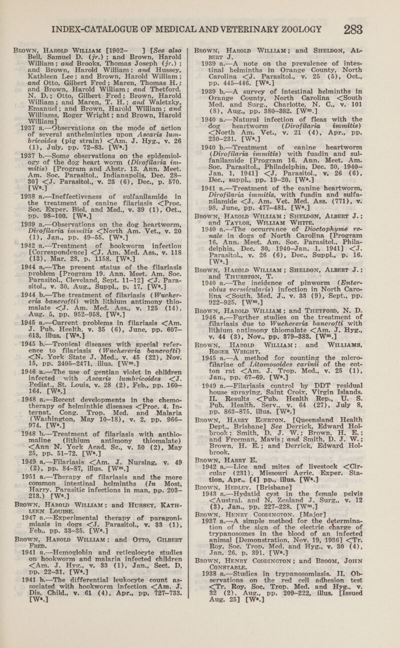 BROWN, HAROLD WILLIAM [1902— ] [See also Bell, Samuel D. (jr.) ; and Brown, Harold William; and Brooks, Thomas Joseph (jr.) ; and Brown, Harold William; and Hussey, Kathleen Lee; and Brown, Harold William ; and Otto, Gilbert Fred; Maren, Thomas H.; and Brown, Harold William; and Thetford, N. D.; Otto, Gilbert Fred; Brown, Harold William; and Maren, T. H.; and Waletzky, Emanuel; and Brown, Harold William; and Williams, Roger Wright ; and Brown, Harold William] 1937 a.—Observations on the mode of action of several anthelminties upon Ascaris lwm- bricoides (pig strain) &lt;Am. J. Hygz., v. 26 (1), July, pp. 72-83. [W2.] 1937 b.—Some observations on the epidemiol- ogy of the dog heart worm (Dirofilaria im- mitis) [Program and Abstr. 138. Ann. Meet. Am. Soe. Parasitol., Indianapolis, Dee. 28— et aT Parasitol., v. 28 (6), Dec., p. 570. a 19388 a.—Ineffectiveness of sulfanilamide in the treatment of canine filariasis &lt;Proce. Soc. Exper. Biol. and Med., v. 89 (1), Oct., pp. 98-100. [W2.] 1989 a.—Observations on the dog heartworm, Dirofilaria immitis &lt;North Am. Vet., v. 20 (1), Jan., pp. 49-55. [W8.] 1942 a.—Treatment of hookworm infection [Correspondence] &lt;J. Am. Med. Ass., v. 118 (13), Mar. 28, p. 1158. [W2.] 1944 a.—The present status of the filariasis problem [Program 19. Ann. Meet. Am. Soc. Parasitol., Cleveland, Sept. 11-12] &lt;J. Para- sitol., v. 80, Aug., Suppl., p. 17. [W4.] 1944 b.—The treatment of filariasis (Wucher- malate &lt;J. Am. Med. Ass., v. 125 (14), Aug. 5, pp. 952-958, [W2.] 1945 a.—Current problems in filariasis &lt;Am. J. Pub. Health, v. 85 (6), June, pp. 607— 6138, illus. [W2.] 1945 b.—Tropical diseases with special refer- ence to filariasis (Wuchereria bancrofit) &lt;N. York State J. Med., v. 45 (22), Nov. 15, pp. 2405-2471, illus. [—[W™.] 1946 a.—The use of gentian violet in children infected with Ascaris lumbricoides &lt;J. Pediat., St. Louis, v. 28 (2), Feb., pp. 160— 164, [W4.] 1948 a.+-Recent developments in the chemo- therapy of helminthic diseases &lt;Proc. 4. In- (Washington, May 10-18), v. 2, pp. 966— 974, [W2.] 1948 b.—Treatment of filariasis with anthio- maline (lithium antimony thiomalate) &lt;Ann N. York Acad. Se, v. 50 (2), May 25, pp. 51-72. [W42.] 1949. a.—Filariasis &lt;Am. J. Nursing, v. 49 (2), pp. 84-87, illus. [W™.] 1951 a.—Therapy of filariasis and the more common. intestinal helminths (In Most, Harry. Parasitic infections in man, pp. 203— 213.) [W2.] Brown, HArow WILLIAM; LEEN LOUISE. 1947 a.—Experimental therapy of paragoni- miasis in dogs &lt;J. Parasitol., v. 33 (1), Feb., pp. 83-35. [W2.] song oe HAROLD WILLIAM; and OrtTo, 1941 a.—Hemoglobin and reticulocyte studies on hookworm and malaria infected children &lt;Am. J. Hyg., v. 83 (1), Jan., Sect. D, pp. 22-31. [W3.] 1941 b.—The differential leukocyte count as- sociated with hookworm infection &lt;Am. J. re ‘aan v. 61 (4), Apr., pp. 727-733. a, and Hussty, KATH- GILBERT 283 BRowWN, HAROLD WILLIAM; and SHELDON, AL- BERT J. 19389 a.—A note on the prevalence of intes- tinal helminths in Orange County, North Carolina &lt;J. Parasitol., v. 25 (5), Oct., pp. 445-446, [W2.] 1989 b—A survey of intestinal helminths in Orange County, North Carolina &lt;South Med. and Surg., Charlotte, N. C., v. 101 (8), Aug., pp. 880-382. [W™.] 1940 a.—Natural infection of fleas with the dog heartworm (Dirofilaria immitis) &lt;North Am. Vet., v. 21 (4), Apr, pp. 230-231. [W8.] 1940 b.—Treatment of canine heartworm (Dirofilartia immitis) with fuadin and sul- fanilamide [Program 16. Ann. Meet. Am. Soe. Parasitol., Philadelphia, Dec. 30, 1940— Jan. 1, 1941] &lt;J. Parasitol., v. 26 (6), Deec., suppl., pp. 19-20. [W4.] 1941 a.—Treatment of the canine heartworm, Dirofilaria immitis, with fuadin and sulfa- nilamide &lt;J. Am. Vet. Med. Ass. (771), v. 98, June, pp. 477-481. [W2.] BROWN, HAROLD WILLIAM; SHELDON, ALBERT J.; and TAYLOR, WILLIAM WHITE. 1940 a.—-The oceurrence of Dioctophyme re- male in dogs of North Carolina [Program 16. Ann. Meet. Am. Soc. Parasitol., Phila- delphia, Dec. 30, 1940—Jan. 1, 1941] &lt;J. Parasitol., v. 26 (6), Dec., Suppl., p. 16. [W2.] BROWN, HAROLD WILLIAM ; SHELDON, and THURSTON, T. 1940 a.—The incidence of pinworm (Enter- obtus vermicularis) infection in North Caro- lina &lt;South. Med. J., v. 338 (9), Sept., pp. Brown, HARoLD WILLIAM; and THeEtTForD, N. D. 1946 a.—Further studies on the treatment of filariasis due to Wuchereria bancrofti with lithium antimony thiomalate &lt;Am. J. Hyg., v. 44 (3), Nov., pp. 879-8838. [W™.] Brown, HaAroLtD WILLIAM;. and WILLIAMS, RoGER WRIGHT. 1945 a.—A method for counting the micro- filariae of Litomosoides carinii of the cot- ton rat &lt;Am. J. Trop. Med., v. 25 (1), Jan., pp. 67-69. [W:2.] 1949 a.—Filariasis control by DDT residual house spraying, Saint Croix, Virgin Islands. Il. Results &lt;Pub. Health Rep., U.S. Pub. Health. Serv., v. 64 (27), July 8, Brown, Harry Ecerton. [Queensland Health Dept., Brisbane] See Derrick, Edward Hol- brook ; Smith, D. J. W.; Brown, H. E.; and Freeman, Mavis; and Smith, D.. J... Wo Brown, H. E.; and Derrick, Edward Hol- brook. Brown, Harry E. 1942 a.—Lice and mites of livestock &lt;Cir- cular (231), Missouri Agric. Exper. Sta- tion, Apr., [4] pp., illus. [W®.] Brown, HepDLeY. [Brisbane] 1948 a.—Hydatid cyst in the female pelvis &lt;Austral. and N. Zealand J. Surg., v. 12 (3), Jan., pp. 227-228. [w™,] Brown, HENRY CoDDINGTON. [Major] 1937 ‘alt simple method for the determina- tion of the sign of the electric charge of trypanosomes in the blood of an infected animal [Demonstration, Nov. 19, 1986] &lt;Tr. Jan, 26, p. 391. [W2.] Brown, HENry CopDINGTON; and Broom, JOHN CONSTABLE. 1938 a.—Studies in trypanosomiasis. II. Ob- servations on the red cell adhesion test &lt;Tr. Roy. Soc. Trop. Med. and Hyge., v. 32 (2), Aug., pp. 209-222, illus. [Issued Aug. 25] [W2.] ALBERT J.3