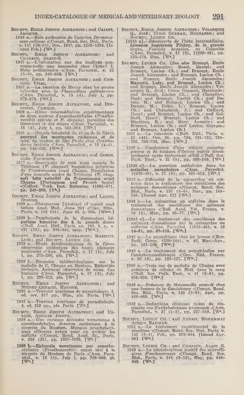 Brumpt, EMILE JoSEPH ALEXANDRE; and CALLOT, JACQUES. 1948 a.—Ré6le pathogéne de l’acarien Dermany- ssus gallinae &lt;Compt. Rend. Soe. Biol., Paris. v. 141 (23-24), Dec., 1947, pp. 12538-1254. [Is- sued Feb.] [W2.] BRUMPT, EMILE JOSEPH CHABAUD, ALAIN-G. 1947 a.—L’infestation par des ixodinés pro- voque-t-elle une immunité chez Vhéte? I. Note préliminaire &lt;Ann. Parasitol., v. 22 (5-6), pp. 348-3856. [W2:.] BruMptT, EMILE JOSEPH ALEXANDRE; and CHo- RINE, VITAL. 1937 a.—lLa réaction de Henry chez les poules infectées avee le Plasmodium gallinaceum &lt;Ann. Parasitol., v. 15..(4)., July 21,, pp. 872-379. [W8.] BRuMpPT, EMILE JOSEPH ALEXANDRE, and DES- PORTES, CAMILLE. 1938 a.—Hétes intermédiaires expérimentaux de deux espéces d’acanthocéphales (Prosthe- norchis spirula et P. elegans) parasites des lémuriens et des singes &lt;Ann. Parasitol., v. 16 (4), July 1, pp. 301-304. [W2.] 1941 a.—Grande longévité du virus de la fiévre pourpré des montagnes rocheuses et de eelui du typhus de SHio Paulo chez Ovrnitho- dorus turicata &lt;Ann. Parasitol., v. 18 (4-S), pp. 145-1538. —~W™.] BrRUuMPT, EMILE JosepH ALEXANDRE; and Gomrs, JOAO FLORENCIO. i917 a.—Descripeao de uma nova especie de Triatoma (7. chagasi) hospedeiro primitivo do Trypanosoma cruzi Chagas. Description dune nouvelle espéce de Triatoma (T. chag- asi) héte primitif du Tripanosoma cruzi Chagas [Portuguese and French texts] &lt;Collect. Trab. Inst. Butantan (1901-17), pp. 249-260. [Y.] BruMpt, EMILE JoSEPH ALEXANDRE; and LAaVIER, GEORGES. 1939 a.—Distomatose [Abstract of report read before Acad. Med., June 20] &lt;Gaz. Hadn., Paris, v. 112 (51), June 28, p. 896. [Wpas.] 1939 b.—Prophylaxie de la distomatose hé- patique humaine due &amp; la grande douve &lt;Bull. Acad. Méd., Paris, an. 103, 3..s., v. 121 (28), pp. 848-846, map. [W™.] Brumpt, Emire JosepH ALEXANDRE; MAzzorrt, Luis; and Brumpt, Lucian CH. 1939 a.—Etude épidémiologique de la fiévre récurrente endémique des hauts plateaux mexicains &lt;Ann. Parasitol., v. 17 (4), July 1, pp. 275-286, pis. [W2.] 1939 b.—Enquetes épidémiologiques sur la maladie de C. Chagas au Mexique. Réduvidés vecteurs. Animaux réservoirs de virus. Cas humains &lt;Ann. Parasitol., v. 17 (4), July 1, pp. 299-312, pls. [W2.] Brumpt, EMIne JOSEPH ALEXANDRE; and NEeUVEU-LEMAIRE, MAURICE. 1938 a.—Travaux pratiques de parasitologie. 3. ed. rev. 317 pp., illus., pls. Paris. [W2.] 1946 a.—-Travaux pratiques de parasitologie. 4, ed. 319 pp., pls. Paris. [W4.] BRUMPT, EMILE JOSEPH ALEXANDRE; BAIN, ACHILLE JOSEPH. 1938 a.—Une curieuse épizootie vermineuse 4 acanthocéphales, devenue endémique aA la singerie du Muséum. Mesures prophylacti- ques efficaces prises pour en arréter les méfaits &lt;Compt. Rend. Acad. Sec., Paris, v. 206 (25), pp. 1927-1930. [W2.] 1988 b.—Epizootie vermineuse par _ acantho- céphales (Prosthenorchis) ayant sévi a la singerie du Muséum de Paris &lt;Ann. Para- nen v. 16 (4), July 1, pp. 289-300, pl. a ALEXANDRE; and and Ur- 291 Brumpet, EMILE JoserpH ALEXANDRE; VELASQUEZ Q., Jos&amp;; Ucroz GuzMAN, HERNANDO; and BruMpt, LUCIEN CH. [1940 a].—Découverte de l’héte intermédiaire, Limnaea bogotensis Pilsbry, de la grande douve, Fasciola hepatica, en Colombie &lt;Ann. Parasitol., v. 17 (6), (1939-40), pp. 563-579, illus. [W2.] Brumpt, LUCIEN CH. [See also Brumpt, Emile Joseph Alexandre; Bovet, Daniel; and Brumpt, Lucien Ch.;: and Brumpt, Emile Joseph Alexandre; and Brumpt, Lucien Ch. ; and Brumpt, Emile Joseph Alexandre; Mazzotti, Luis; and Brumpt, Lucien Ch.; and Brumpt, Emile Joseph Alexandre; Vel- asquez Q., José; Ucroz Guzman, Hernando; and Brumpt, Lucien Ch.; end Chevallier, Paul; and Brumpt, Lucien Ch.; and Du- voir, M.; and Brumpt, Lucien Ch.; and Duvoir, M.: Pollet, L.; Brumpt, Lucien Ch.; and Chénebault, J.; and Galliard, Henri; and Brumpt, Lucien Ch.; and Gal- liard, Henri; Brumpt, Lucien Ch.; and Martinez, R.; and Herr, Annette; and Brumpt, Lucien Ch.: and Lavier, Georges; and Brumpt, Lucien Ch.] 1937 a.—La tularémie &lt;Bull. Méd.,. Paris, v. 51 (44), Oct. 30, pp. 730, 731-732, 734~- 786, 738-739, illus. [W™.] 1938 a.—Coexistence d’une sténose oesopha- gienne et de boutons d’Orient euéris simul- tanément apres traitement stibié.&lt;Bull. Soc. Path. Exot., v. 81 (5), pp. 366-369. [W2.] [1940 a].—La ponction médullaire dans les maladies parasitaires &lt;Ann. Parasitol. (1939-40), v. 17 (6), pp. 481-514, [W8.] 1943 a.—Effiecacité de la quinacrine ou até- brine dans le traitement des coccidioses des animaux domestiques &lt;Compt. Rend. Soe. Biol., Paris, v. 187 (5-6), Mar.; pp. 144—- 145. [Issued Apr. 12] [W4.] 1948 b.—La quinacrine ou atébrine dans le traitement des coccidioses des animaux cdomestiques &lt;Bull. Acad. Vét. France, v. 16 (3), Mar., pp. 66-77. [W®.] [1943 ec].—Le traitement des coccidioses des animaux domestiques var la quinacrine ou atébrine &lt;Ann. Parasitol. (1942-48), v. 19 (4—6), pp. 97-115. [W™.] 1945 a.—Le pavrasitisme chez les jeunes &lt;Rev. Path. Comp. (559-560), v. 45, Mar.—Apr., pp. 161-163, [w,] 1946 a.—Le traitement des polyglobulies par Vankylostomothérapie &lt;Gaz. Méd. France, v. 53 (6), pp. 125-127. [W™.] 1948 a.—Trois eas de maladie de Chagas avec présence de -cellules de Mott dans le sang &lt;Bull. Soe. Path. Exot., v. 41 (5-6), pp. 850-353. [W4.] 1949 a.—Présence de Mansonella ozzardi chez une femme de la Guadeloupe &lt;Compt. Rend. Soc. Biol., Paris, v. 148 (7-8), Apr., pp. 468-469. [W2.] 1952 a.—Deductions cliniques tirées de cin- quante cas d’ankylostomose provoquée &lt;Ann. Parasitol., v. 27 (1-3), pp. 237-249. [W:.] Brumpt, Lucien CH.; and ANSARI, MOHAMMAT ATIQUR RAHMAN. 1951 a.—Le traitement expérimental de la siardiose &lt;Compt. Rend. Soc. Biol. Paris, v. 145 (8-4), Feb., pp. 808-804. [Issued Apr. 30] [W8.] Brumpr, Lucien CH.; and. CHABAUD, ALAIN G. 1949 a.—-Le phototropisme positif des microfil- aires d’onchocerques &lt;Compt. Rend. Soe. Biol., Paris, v. 144 (9-10), May, pp. 646— 648. [W3.]