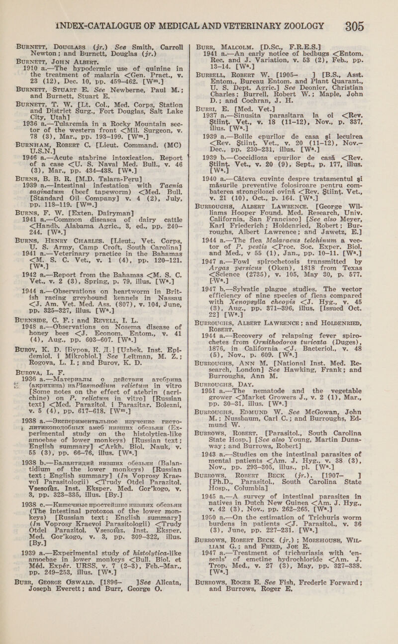 BURNETT, Douciass (jr.) See Smith, Carroll Newton; and Burnett, Douglas (jr.) BURNETT, JOHN ALBERT. 1910 a.—The hypodermic use of quinine in the treatment of malaria &lt;Gen. Pract., v. 23 (12), Dec. 10, pp. 459-462. [W™.] BurNeEtTT, Stuart E. See Newberne, Paul M.; and Burnett, Stuart E. BuRNETT, T. W. [Lt. Col., Med. Corps, Station and District Surg., Fort Douglas, Salt Lake City, Utah] 1986 a.—Tularemia in a Rocky Mountain sec- tor of the western front &lt;Mil. Surgeon, v, 78 (3), Mar., pp. 193-199. [W™.] ee, “i ag C. [Lieut. Command. (MC) 1946 a.—Acute atabrine intoxication. Report of a case &lt;U. S. Naval Med. Bull., v. 46 (3), Mar., pp. 484-488. [Wa8.] Burns, B. B. R. [M.D. Talara-Peru] 1939 a.—Intestinal infestation with Taenia saginatum (beef tapeworm) &lt;Med. Bull. [Standard Oil Company] v. 4 (2), July, pp. 118-119. [W™.] Burns, F. W. [Exten. Dairyman] 1941 a.—Common diseases of dairy cattle &lt;Handb. Alabama Agric., 8, ed., pp. 240— 244, [W2.] BurRNS, HENRY CHARLES. [Lieut., Vet. Corps, . S. Army, Camp Croft, South Carolina] 1941 a.—Veterinary practice in the Bahamas &lt;M. C. Vet., v. 1 (4), pp. 120-121. [We.] 1942 a.—Report from the Bahamas &lt;M. S. C. Vet., v. 2 (8), Spring, p. 79, illus. [W2.] 1944 a.—Observations on heartworm in Brit- ish racing greyhound kennels in Nassau &lt;J. Am. Vet. Med. Ass. (807), v. 104, June, pp. 325-327, illus. [W2.] BurNSIDE, C. F.; and REevE.t, I. L. 1948 a.—Observations on Nosema disease of honey bees &lt;J. Econom, Entom., v. 41 (4), Aug., pp. 603-607. [W23.] Burov, K. D. [Bypos, K. .] [Uzbek. Inst. Epi- demiol. i Mikrobiol.] See Leitman, M. Z.; Rogova, L. I.; and Burov, K. D. Burova, L. F. _ 1936 a.—Marepnansr oo npeiicrsuu ate6 SDHHA &amp; (axpuxuna) naPlasmodium relictum in vitro [Some notes on the effect of atebrin (acri- chine) on P. relictum in vitro] [Russian text] &lt;Med. Parazitol. i Parazitar. Bolezni, v. 5 (4), pp. 617-618. [W™.] 1938 a.—OxcnepumentasBHoe usyueHnue rucTo- } JmMTuKOnNOnMOOHEIxX ame6O HusmIux o6e3sbAH (Ex- perimental study on the _ histolytica-like amoebae of lower monkeys) [Russian text; English summary] &lt;Arkh. Biol. Nauk, v. 55 (3), pp. 66-76, illus. [W2.] 1938 b.—Banantunuit nusmux o6esnan (Balan- tidium of the lower monkeys) [Russian text ; English summary] (Jv Voprosy Krae- vol Parasitologii) &lt;Trudy Otdel Parazitol. Vsesofuz. Inst. Eksper. Med. Gor’kogo, v. 3, pp. 323-335, illus. [By.] 1938 c.—Kumeunnie npocreitmme nusmux o6e3bAH (The intestinal protozoa of the lower mon- keys) [Russian text; English summary] (In Voprosy Kraevoi Parasitologii) &lt;Trudy Otdel Parazitol. Vsesofuz. Inst. Eksper. ee Gor’kogo, v. 3, pp. 309-322, illus. ys 1939 a.—Experimental study of histolytica-like amoebae in lower monkeys &lt;Bull. Biol. et Méd. Expér. URSS, v. 7 (2-3), Feb.—Mar., pp. 249-2538, illus. [W4.] Burr, GEeorceE OSWALD. [1896— 1See Alicata, Joseph Everett; and Burr, George O. 305 Burr, MAtcoLtm. [D.Sc., F.R.E.S.] 1941 a.—An early notice of bedbugs &lt;Entom. Ree. and J. Variation, v. 538 (2), Feb., pp. 13-14. [W43.] BURRELL, Ropert W. [1905— ] [B.S., Asst. Entom., Bureau Entom. and Plant Quarant., U. S. Dept. Agric.] See Deonier, Christian Charles; Burrell, Robert W.; Maple, John D.; and Cochran, J. H. Burr, E. [Med. Vet.] 1937 a.—Sinusita parasitara la oi &lt;Rev. Stiint. Vet., Ve 18 (11-12) 9 Nov., Dp. 337, illus. [W4.] 1939 a.—Bolile epurilor de casa gi lecuirea &lt;Rev. Stiint. Vet., v. 20 (11-12), Nov.— Dec., pp. 2380-231, illus. [W8.] 1939 b.—Coeccidioza epurilor de casi &lt;Rev. Eon Vet., v. 20 (9), Sept., p. 177, illus. 1940 a.—Cateva cuvinte despre tratamentul gi masurile preventive folosiroare pentru com- baterea strongilozei ovina &lt;Rev. Stiint. Vet., v. 21 (10), Oct., p. 164. [W2.] BurroucHus, ALBERT LAWRENCE. [George Wil- liams Hooper Found. Med. Research, Univ. California, San Francisco] [See also Meyer, Karl Friederich; Holdenried, Robert; Bur- roughs, Albert Lawrence; and Jawetz, E.] 1944 a.—The flea Malaraeus telchinum a vec- tor of P. pestis &lt;Proe. Soe. Exper. Biol. and Med., v 55 (1), Jan., pp. 10-11. [W2.] 1947 a.—Fowl spirochetosis transmitted by Argas persicus (Oken), 1818 from Texas rej (2735), v. 105, May 30, p. 577. Wa, 1947 b.—Sylvatiec plague studies. The vector efficiency of nine species of fleas compared with Xenopsylla cheopis &lt;J. Hyge., v. 45 (8), Aug., pp. 371-396, illus. [Issued Oct. 22) [W2.] BuRROUGHS, ALBERT LAWRENCE; and HOLDENRIED, ROBERT. 1944 a.—Recovery of relapsing fever spiro- ehetes from Ornithodoros turicata (Duges), 1876, in California &lt;J. Bacteriol., v. 48 (5), Nov., p. 609. [W2.] BurroucHs, ANN M. [National Inst. Med. Re- search, London] See Hawking, Frank; and Burroughs, Ann M. BurRROuUGHS, DAY. 1951 a.—The nematode and the _ vegetable grower &lt;Market Growers J., v. 2 (1), Mar., pp. 80-381, illus. [W2.] Burroucus, EpMuNp W. See McGowan, John M.; Nussbaum, Carl C.; and Burroughs, Ed- mund W. . Burrows, Rosert. [Parasitol., South Carolina State Hosp.] [See also Young, Martin Duna- way; and Burrows, Robert] 1943 a.—Studies on the intestinal parasites of mental patients &lt;Am. J. Hysg., v. 38 (3), Nov., pp. 293-305, illus., pl. [W28.] Burrows, Rovert Beck (jr.). [1907— ] [Ph.D., Parasitol, South Carolina State Hosp., Columbia] 1945 a.—A survey of intestinal parasites in natives in Dutch New Guinea &lt;Am. J. Hyg., v. 42 (8), Nov., pp. 262—265. [W8.] 1950 a.—On the estimation of Trichuris worm burdens in patients &lt;J. Parasitol., v. 36 (8), June, pp. 227-231. [W2.] Burrows, Ropert Beck (jr.) ; MorEHOUSE, WIL- LIAM G.; and FREED, JoE E 1947 a.—Treatment of trichuriasis with ‘en- seals’ of emetine hydrochloride &lt;Am. J. Tare Med., v. 27 (8), May, pp. 327-338. a Burrows, Rocer E. See Fish, Frederic Forward ; and Burrows, Roger E,