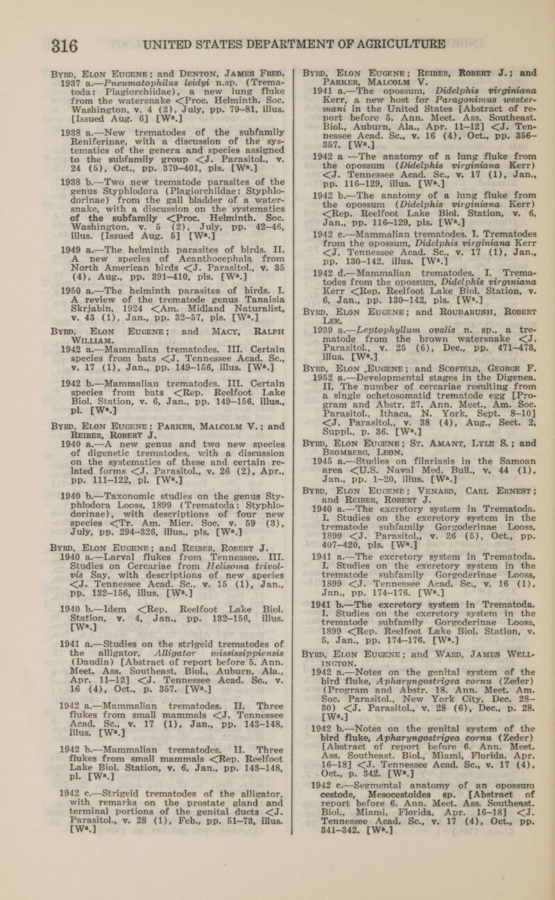 Byrp, ELON EuGENE; and DENTON, JAMES FRED. 1937 a.—Pneumatophilus leidyi n.sp. (Trema- toda: Plagiorchiidae), a new lung fluke from the watersnake &lt;Proc. Helminth. Soc. Washington, v. 4 (2), July, pp. 79-81, illus. [Issued Aug. 6] [W2.] 19388 a.—New trematodes of the subfamily Reniferinae, with a discussion of the sys- tematiecs of the genera and species assigned to the subfamily group &lt;J. Parasitol., v. 24 (5), Oct., pp. 879-401, pls. [W2.] 1938 b.—Two new trematode parasites of the genus Styphlodora (Plagiorchiidae: Styphlo- dorinae) from the gall bladder of a water- snake, with a discussion on the systematics of the subfamily &lt;Proc. Helminth. Soc. Washington, v. 5 (2), July, pp. 42-46, illus. [Issued Aug. 5] [W2.] 1949 a.—The helminth parasites of birds. II. new species of Acanthocephala from North American birds &lt;J. Parasitol., v. 35 (4), Aug., pp. 391-410, pls. FW2.] 1950 a.—The helminth parasites of birds. I. A review of the trematode genus Tanaisia Skrjabin, 1924 &lt;Am. Midland Naturalist, v. 48 (1), Jan., pp. 32-57, pls. [W2.] ByrpD, ELon EuGENE; and Macy, RALPH WILLIAM. 1942 a.— Mammalian trematedes. III. Certain species from bats &lt;J. Tennessee Acad. Sc., v. 17 (1), Jan., pp. 149-156, illus. [W4.] 1942 b.—Mammalian trematodes. III. Certain species from bats &lt;Rep. Reelfcot Lake Biol. Station, v. 6, Jan., pp. 149-156, illus., pl. [W8.] Byrp, ELON EUGENE; PARKER, MALCOLM V.; and REIBER, ROBERT J. 1940 a.—A new genus and two new species of digenetic trematodes, with a discussion on the systematics of these and certain re- lated forms &lt;J. Parasitol., v. 26 (2), Apr., pp. 111-122, pl. [W2.] 1940 b.—Taxonomic studies on the genus Sty- phlodora Looss, 1899 (Trematoda: Styphlo- dorinae), with descriptions of four new species &lt;Tr. Am. Micr. Soc. v. 59 (8), July, pp. 294-326, illus., pls. [W2.] ByrD, ELON EUGENE; and Reiser, Ropert J. 1940 a.—Larval flukes from Tennessee. III. Studies on Cercariae from. Helisoma trivol- vis Say, with descriptions of new species &lt;J. Tennessee Acad. Se, v. 15 (1), Jan, 1940 b.—Idem &lt;Rep. Reelfoot Lake Biol. Station, v. 4, Jan., pp. 182-156, illus. [Wws.] 1941 a.—Studies on the strigeid trematodes of the alligator, Alligator mississippiensis (Daudin) [Abstract of report before 5. Ann. Meet. Ass. Southeast. Biol., Auburn, Ala., Apr. 11-12] &lt;J. Tennessee Acad. Se., v. 16 (4), Oct., p. 357. [Wa8.] 1942 a.—Mammalian trematodes. II. Three flukes from small mammals &lt;J. Tennessee Acad. Se., v. 17 (1), Jan., pp. 1438-148, illus. [W4.] 1942 b.—Mammalian trematodes. II. Three flukes from small mammals &lt;Rep. Reelfoot atin Station, v. 6, Jan., pp. 143-148, a 1942 c.—Strigeid trematodes of the alligator, with remarks on the prostate gland and terminal portions of the genital ducts &lt;J. Parasitol., v. 28 (1), Feb., pp. 51—73, illus. W:.] ByrD, ELoN EUuGENE; ReEIBER, Ropert J.; and PARKER, MALCOLM V. 1941 a.—The opossum, Didelphis virginiana Kerr, a new host for Paragonimus wester- mani in the United States [Abstract of re- port before 5. Ann. Meet. Ass. Southeast. Biol., Auburn, Ala., Apr. 11-12] &lt;J. Ten- nessee Acad. Se., v. 16 (4), Oct., pp. 356— 357. [W2.] 1942 a —The anatomy of a lung fluke from the opossum (Didelphis virginiana Kerr) &lt;J. Tennessee Acad. Sce., v. 17 (1), Jan., pp. 116-129, illus. [W2.} 1942 b.—The anatomy of a lung fluke from the opossum (Didelphis virginiana Kerr) &lt;Rep. Reelfoot Lake Biol. Station, v. 6, Jan., pp. 116-129, pls. [W2.] 1942 e.—Mammalian trematodes. I. Trematodes from the opossum, Didelphis virginiana Kerr &lt;J. Tennessee Acad. Se., v. 17 (1), Jan., pp. 180-142, illus. [W2.] 1942 d.—Mammalian trematodes. I. Trema- todes from the opossum, Didelphis virginiana Kerr &lt;Rep. Reelfoot Lake Biol. Station, v. 6, Jan., pp. 130-142, pls. [W2.] Byrp, ELon EUGENE; and ROUDABUSH, ROBERT LEE. 1939 a.—Leptophyllum. ovalis n. sp., a. tre- matode from the brown watersnake &lt;J. Parasitol., v. 25 (6), Dec., pp. 471-478, illus. [W42.] ByrD, ELON .EUGENE; and SCOFIELD, GEORGE F. 1952 a.—Developmental stages in the Digenea. II. The number of cercariae resulting from a single ochetosomatid trematode egg [Pro- gram and Abstr. 27. Ann. Meet., Am. Soe. Parasitol., Ithaca, N. York, Sept. 8-10] &lt;J. Parasitol., v. 38 (4), Aug., Sect. 2, Suppl., p. 36. [W2.] ByrD, ELON EucENE; St. AMANT, LYLE S.; and BROMBERG, LEON. 1945 a.—Studies on filariasis in the Samoan area &lt;U.S. Naval Med. Bull., v. 44 (1), Jan., pp. 1-20, illus. [W8.] Byrp, ELON EUGENE; VENARD, and ReEIBER, Ropert J. 1940 a.—The excretory system in Trematoda. I. Studies on the excretory system in the trematode subfamily Gorgoderinae Looss, 1899 &lt;J. Parasitol., v. 26 (5), Oct., pp. 407-420, pls. [W8.] 1941 a.—The excretory system in Trematoda. I, Studies on the excretory system in the trematode subfamily Gorgoderinae Looss, 1899 &lt;J. Tennessee Acad. Se., v. 16 (1), 1941 b.—The excretory system in Trematoda. I. Studies on the excretory system in the trematode subfamily Gorgoderinae Looss, 1899 &lt;Rep. Reelfoot Lake Biol. Station, v. 5, Jan., pp. 174-176. [W2.] Byrp, ELON EUGENE; and WARD, JAMES WELL- INGTON. 1942 a.—Notes on the genital system of the bird fluke, Apharyngostrigea cornu (Zeder) (Program and Abstr. 18. Ann. Meet. Am. Soe. Parasitol., New York City, Dec. 28— 30) &lt;J. Parasitol., v.28 (6), Dee., p. 28. [W2.] 1942 b.—Notes on the genital system of the bird fluke, Apharyngostrigea cornu (Zeder) [Abstract of report before 6. Ann. Meet. Ass. Southeast. Biol., Miami, Florida, Apr. 16-18] &lt;J. Tennessee Acad. Se., v. 17 (4), Oct., p. 342. [W2.] 1942 e.—Segmental anatomy of an opossum cestode, Mesocestoides sp. [Abstract of report before 6. Ann. Meet. Ass. Southeast. Biol., _Miami, Florida, Apr. 16-18] &lt;J. Tennessee Acad. Se., v. 17 (4), Oct., pp. 841-342. [W4.] CARL ERNEST;