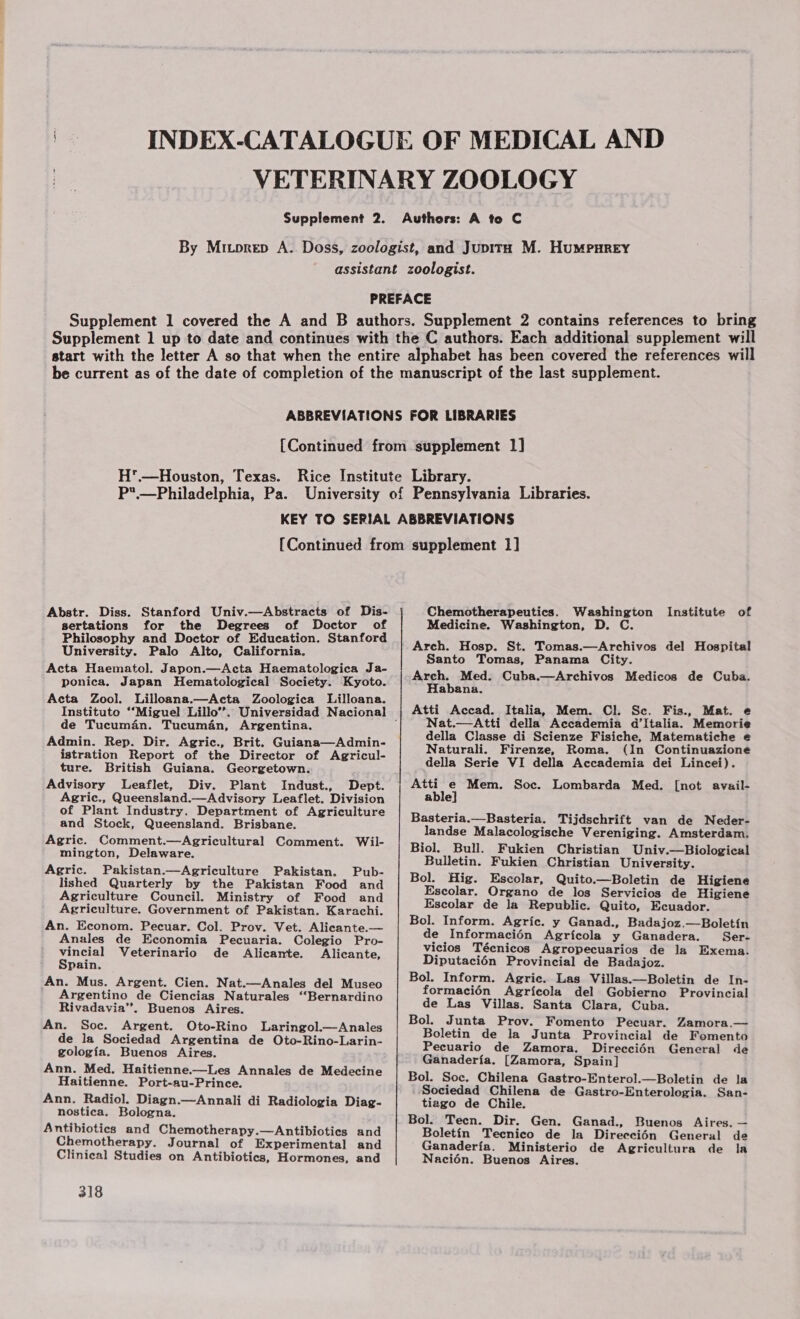 H'.—Houston, Texas. P.—Philadelphia, Pa. Abstr. Diss. Stanford Univ.—Abstracts of Dis- sertations for the Degrees of Doctor of Philosophy and Doctor of Education. Stanford University. Palo Alto, California. Acta Haematol. Japon.—Acta Haematologica Ja- ponica. Japan Hematological Society. Kyoto. Acta Zool. Lilloana.—Acta Zoologica Lilloana. de Tucuman. Tucuman, Argentina. Admin. Rep. Dir. Agric., Brit. Guiana—Admin- istration Report of the Director of Agricul- ture. British Guiana. Georgetown. Advisory Leaflet, Div. Plant Indust., Agric., Queensland.—Advisory Leaflet. Division of Plant Industry. Department of Agriculture and Stock, Queensland. Brisbane. Agric. Comment.—Agricultural Comment. Wil- mington, Delaware. Agric. Pakistan.—Agriculture Pakistan. Pub- lished Quarterly by the Pakistan Food and Agriculture Council. Ministry of Food and Agriculture. Government of Pakistan. Karachi. An. Econom. Pecuar. Col. Prov. Vet. Alicante.— Anales de Economia Pecuaria. Colegio Pro- vincial Veterinario de Alicante. Alicante, Spain. An. Mus. Argent. Cien. Nat.—Anales del Museo Argentino de Ciencias Naturales “Bernardino Rivadavia”. Buenos Aires. An. Soc. Argent. Oto-Rino Laringol.—Anales de la Sociedad Argentina de Oto-Rino-Larin- gologia. Buenos Aires. Ann. Med. Haitienne.—Les Annales de Medecine Haitienne. Port-au-Prince. Ann. Radiol. Diagn.—Annali di Radiologia Diag- nostica. Bologna. Antibiotics and Chemotherapy.—Antibiotics and Chemotherapy. Journal of Experimental and Clinical Studies on Antibiotics, Hormones, and 318 Chemotherapeutics. Washington Institute of Medicine. Washington, D. C. Arch. Hosp. St. Tomas.—Archivos del Hospital Santo Tomas, Panama City. Arch. Med. Cuba.—Archivos Medicos de Cuba. Habana. Atti Accad. Italia, Mem. Cl. Sc. Fis., Mat. e Nat.— Atti della Accademia d'Italia. Memorie della Classe di Scienze Fisiche, Matematiche e Naturali. Firenze, Roma. (In Continuazione della Serie VI della Accademia dei Lincei). Atti e Mem. Soc. Lombarda Med. [not avail- able] Basteria.—Basteria. Tijdschrift van de Neder- landse Malacologische Vereniging. Amsterdam. Biol. Bull. Fukien Christian Univ.—Biological Bulletin. Fukien Christian University. Bol. Hig. Escolar, Quito.—Boletin de Higiene Escolar. Organo de los Servicios de Higiene Escolar de la Republic. Quito, Ecuador. Bol. Inform. Agric. y Ganad., Badajoz.—Boletin de Informacién Agricola y Ganadera. Ser- vicios Técnicos Agropecuarios de la Exema. Diputaci6n Provincial de Badajoz. Bol. Inform. Agric. Las Villas.—Boletin de In- formacién Agricola del Gobierne Provincial de Las Villas. Santa Clara, Cuba. Bol. Junta Prov. Fomento Pecuar. Zamora.— Boletin de la Junta Provincial de Fomento Pecuario de Zamora. Direcciédn General de Ganaderia. [Zamora, Spain] Bol. Soc. Chilena Gastro-Enterol.—Boletin de la Sociedad Chilena de Gastro-Enterolegia. San- tiago de Chile. Bol. Teen. Dir. Gen. Ganad., Buenos Aires. — Boletin Tecnico de la Direcci6n General de Ganaderia. Ministerio de Agricultura de la Nacién. Buenos Aires.