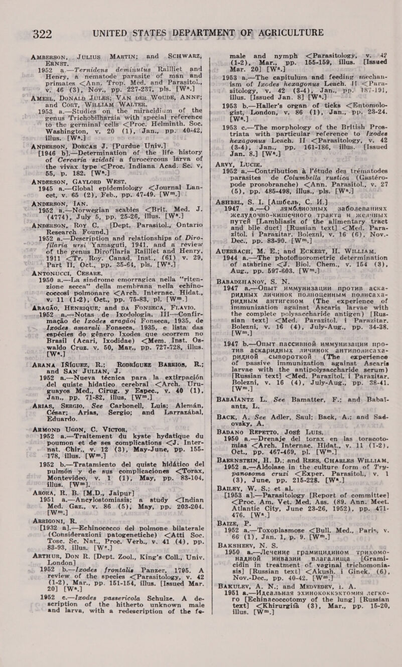 AMBERSON,.. JULIUS MARTIN; and . SCHWARZ, ERNST. cut 1952 a.—Ternidengs deminutus Railliet and Henry, a nematode parasite of man and primates &lt;Ann. Trop. Med. and Parasitol, v. 46 (3), Noy., pp. 227-237, pls. [W*.] AMEEL, DoNALD JULES; VAN DER. WOUDE, ANNE; ‘and Cort, WiLLIAM : WALTER. 1953. a.—Studies on the miracidium of the genus Trichobilharzia with special reference to the germinal cells &lt;Proe. Helminth. Soc. Washington, v. 20 (1), ‘Jan., pp» 40-42, illus.. [W4.]« ANDERSON, Dorcas J. [Purdue Univ.] [1946 b].—Determination of the life history of Cercaria ‘szidati a furocercous larva of the vivax. type &lt;Proe. Indiana Acad. Se. v, 55, p. 182. [W®*.] ANDERSON, GAYLORD WEST. 1945 a.—Global epidemiology &lt;Journal Lan- cet, v. 65 (2), Feb., pp. 47-49. [W™.] ANDERSON, IAN. 1952 u—Norwegian scabies &lt;Brit. Med. J. (4774), July 5, pp. 25-26, illus. [w2.] ANDERSON, Roy. C. . [Dept.. Parasitol:, Ontario Research, Found. ] 1952 a.—Description and relationships of Diro- - filaria ursi Yamaguti, 1941, and a review of the genus Dirofilaria Railliet and Henry, 1911 &lt;Tr. Roy. Canad. Inst., (61) v. 29, Part II, Oct., pp. 35-64, pls. [W*.] ANTONUCCI, CESARE, 1950 a.—La sindrome emorragica nella “‘riten- zione secca” della membrana nella echino- coccosi polmonare &lt;Arch. Internac. Hidat., ve 11°(1-2), Oct., pp. 75-83, pl. [W™.] ARAGAO, HENRIQUE; and DA FONSECA, FLAVIO. 1952..a.—Notas. de. Ixodologia. II[—-Confir- macao de Ixodes aragdoi Fonseca, 1935, de Ixodes. amarali Fonseca, 1935, e lista das espécies do género Ixodes que ocorrem no Brasil (Acari, Ixodidae) &lt;Mem. Inst. Os- wey Cruz. v. 50, Mar., pp. 727-728, illus. a ARANA IRfcuez, R.; Roprfcuez Barrios, R.; and SAN JULIAN, J. 1952 a.—Nueva técnica para. la. extirpacién del quiste hidatico. cerebral &lt;Arch. Uru- guayos Med., Cirug. y Espec., v. 40 (1), Jan., pp. 71-82, illus. [W™.]  ARIAS, SERGIO. See Carbonell, Luis; Aleman, César; Arias, Sergio; and Larrazabal, Eduardo. ARMOND Ucon, C. Victor. 1952 a.—Traitement du kyste hydatique du poumon et de ses complications &lt;J. Inter- nat. Chir., v. 12 (3), May-June, pp. 155- 178, illus. [W™.] 1952 b.—Tratamiento del quiste hidatico del pulmén ‘y de sus complicaciones &lt;Torax, Montevideo, v. 1 (1); May, pp. 83-104, illus. [W™]. Akora, R. B. [M.D., Jaipur] 1951 a.—Ancylostomiasis; Med. Gaz., v..86 (5); [w™.] ARRIGONI, R. [1932 a].—Echinococco del polmone bilaterale (Considerazioni patogenetiche) &lt;Atti Soc. Tose. Se. Nat., Proc. Verb., v. 41 (4), pp. 83-93, illus. [W8.] ARTHUR, Don R. [Dept. Zool., King’s Coll.; Univ. London] 1952 _b.--Imodes_ frontalig Panzer, 1705. A review of the species &lt;Parasitology, v. 42 (1-2), Mar., pp. 151-154, illus. [Issued Mar. 20] [Ws.] 1952 _ ¢.—I nodes passericola Schulze. A_ de- scription of the hitherto unknown male and larva, with a redescription of the fe- a study May, pp. &lt;Indian 203-204. and nymph &lt;Parasitology, v. 42 Mar., pp. 155-159, illus. [Issued Mar. 20] [W2.] 1953 a.—The capitulum and feeding mechan- ism of Ixodes hexagonus Leach. If &lt;Para- sitology, v. 42 (8-4), Jan., pp. 187-191, illus. [Issued Jan. 8] [W%.] 1953 b.—Haller‘s organ of ticks &lt;Entomolo- gist; London, v. 86 (1), Jan., pp. 28-24. [w*.] 1953 ¢.—The morphology of the British Pros- triata with particular reference to /xodes hexagonus Leach. II: &lt;Parasitology, v. 42 (3-4), Jan., pp. 161-186, illus. [Issued Jan. 8.}] [W3.] Arvy, LUCIE. 1952 a.—Contribution &amp; l’étude des_ trématodes parasites de Columbella rustica (Gastéro- pode prosobranche) &lt;Ann. Parasitol., v. 27 (5), pp. 485-498, illus., ‘pls. [W*.] ASHBEL, S. I. [Aw6eap, C. UY.) 1947 a—O JcaMOJMO3HbIX sa6oOueRalInAx KEY LOYWO-KHUIEYHOFO Tpakta Wes NHbIX nytei [Lambliasis of the alimentary tract and bile duct] [Russian text] &lt;Med. Para- zitol. i Parazitar. Bolezni, v. 16° (6), Nov.- Dec., pp. 83-90. [W™.] AUERBACH, M. E.; and Eckert, H. WILLIAM. 1944 a.—The photofluorometric determination of atabrine &lt;J. Biol. Chem., v. 154 (3), Aug., pp. 597-603. [W™.] BABADZHANOV, S. N. 1947 a.—OnbiIT HMMYHH3allHH MpoTHR acKa- PHAHbIX MHHYHHOK NOJHOUeCHHDIM NOQJUMCAaXa- PHAHBIM aHTHreHOM (The experience of immunization against Ascaris larvae with the complete polysaccharide antigen) [Rus- sian text] &lt;Med. Parazitol. i Parazitar. Bolezni, v. 16 (4), July-Aug., pp. 34-38. [Ww™.] 1947 b.—OnbiT. naccuBHOH AMMYHH3aILHM NpO- THB aCKapHAHbIX JWHYAHOK aHTHMONNCaXa- pHXHOH cplIBOpoTKOH (The experience of passive immunization against Ascaris larvae with the antipolysaccharide serum) [Russian text] &lt;Med. Parazitol. i Parazitar. Bolezni, v. 16 (4), July-Aug., pp. 38-41. [W™,] BABAIANTZ L. See Bamatter, F.; and Babai- antz, L Back, A; See Adler, Saul; Back, A.; and Sad- ovsky, A. BADANO REPETTO, José Luis, 1950 a.—Drenaje del torax en las _ toracoto- mias &lt;Arch. Internac. Hidat., v. 11 (1-2), Oct., pp. 467-469, pl. [W™.] BAERNSTEIN, H. D.; and REES, CHARLES WILLIAM, 1952 a.—Aldolase in the culture form of Try- panosoma cruzi &lt;Exper. Parasitol, v. 1 (3), June, pp. 215-228. [W8.] BAILEY, W. S.; et al. [1958 a].—Parasitology [Report of committee] &lt;Proc. Am. Vet. Med. Ass. (89. Ann. Meet. Atlantic City, June 238-26, 1952), pp. 47l1- 476. [W28.] . ; BaizE, P. 1952 a.—Toxoplasmose &lt;Bull. Med., Paris, v. 66 (1), Jan. 1, p. 9. [W™.] BAKSHEEV, N. S. 1950. a.—JleyenHHe rpaMHUWHAHHOM TPUXOMO- HaXHOH HHBa3HH BJarasMula [iGrami- cidin in treatment of vaginal trichomonia- sis} [Russian text] &lt;Akush. i Ginek. (6), Nov.-Dec., pp. 40-42. [W™.] BAKULEV, A. N.; and MEDVEDEV, 1. A. 1951 a.—UneanbHad 9XHHOKOKKSKTOMHS 1eErKO- ro [Echinacoccotomy of the lung] [Russian text] &lt;Khirurgifa (38), Mar., pp. 15-20, illus. [W™.]