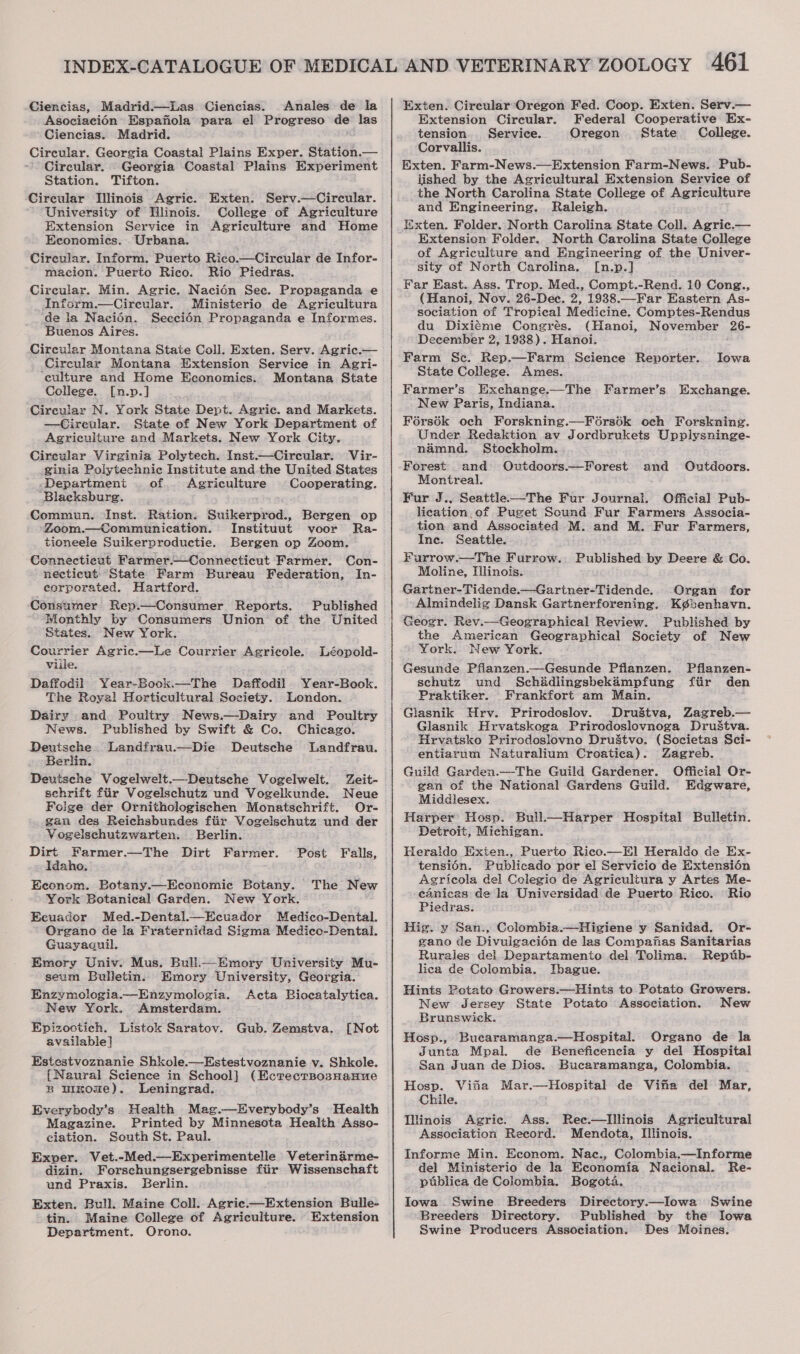 Ciencias, Madrid.—lLas Ciencias. Anales de la AsociaciOn’ Espafiola para el Progreso de las Ciencias. Madrid. Circular. Georgia Coastal Plains Exper. Station.— Circular. Georgia Coastal Plains Experiment Station. Tifton. Circular Dlinois Agric. Exten. Serv.—Circular. ‘University of Dlinois. College of Agriculture Extension Service in Agriculture and Home Economics. Urbana. Circular. Inform. Puerto Rico.—Circular de Infor- macion. Puerto Rico. Rio Piedras. Circular. Min. Agric. Nacién Sec. Propaganda e Inform.—Cirecular. Ministerio de Agricultura de la Naciédn. Seccién Propaganda e Informes. Buenos Aires. Circular Montana State Coll. Exten. Serv. Agric.— Circular Montana Extension Service in Agri- ‘culture and Home Economics. Montana State College. [n.p.] Circular N. York State Dept. Agric. and Markets. —Circular. State of New York Department of Agriculture and Markets. New York City. Cireular Virginia Polytech. Inst.—Circular. Vir- ginia Polytechnic Institute and-the United States -Department . of. Agriculture Cooperating. Blacksburg. Commun. Inst. Ration. Suikerprod., Bergen op Zoom.—Communication. Instituut voor Ra- tioneele Suikerproductie. Bergen op Zoom. Connecticut Farmer.—Connecticut Farmer. Con- necticut “State Farm Bureau Federation, In- _ eorporated. Hartford. Consumer Rep.—Consumer Reports. Published lionthly by Consumers Union of the United States. New York. Courrier Agric.—Le Courrier Agricole. Léopold- Viile. Daffodil Year-Book.—The Daffodil Year-Book. The Royal Horticultural Society. London. Dairy and Poultry. News.—Dairy and Poultry News. Published by Swift &amp; Co. Chicago. Deutsche Landfrau.—Die Deutsche Landfrau. Berlin. Deutsche Vogelwelt.—Deutsche Vogelwelt. Zeit- schrift fiir Vogelschutz und Vogelkunde. Neue Folge der Ornithologischen Monatschrift. Or- gan des Reichsbundes fiir Vogelschutz und der Vogelschutzwarten. Berlin. Dirt Farmer. ssetltigs Dirt Farmer. Idaho. Econom. Botany.—Economic Botany. York Botanical Garden. New York. Ecuador Med.-Dental.—Ecuador Medico-Dental. Organo de la Fraternidad Sigma Medico-Dental. Guayaguil. Emory Univ. Mus. Bull—Emory University Mu- seum Bulletin. Emory University, Georgia. Enzymologia.—Enzymologia. Acta Bioecatalytica. New York. Amsterdam. Epizostich. Listok Saratov. Gub. Zemstva. available} Estestvoznanie Shkole.—Estestvoznanie v. Shkole. {Naural Science in School] (Ecrecrsosnanue B uIrome). Leningrad. Everybody’s Health Mag.—Everybody’s Health Magazine. Printed by Minnesota Health Asso- ciation. South St. Paul. Exper. Vet.-Med ._-Experimentelle Veterinarme- dizin. Forschungsergebnisse fiir Wissenschaft und Praxis. Berlin. Exten. Bull. Maine Coll. Agric.—Extension Bulle- tin. Maine College of Agriculture. Extension Department. Orono. Post Falls, The New [Not Exten. Circular Oregon Fed. Coop. Exten. Serv.— Extension Circular. Federal Cooperative Ex- tension. Service. Oregon State College. Corvallis. Exten. Farm-News.—Extension Farm-News. Pub- lished by the Agricultural Extension Service of the North Carolina State College of Agriculture and Engineering. Raleigh. Exten. Folder. North Carolina State Coll. Agric.— Extension Folder. North Carolina State College of Agriculture and Engineering of the Univer- sity of North Carolina. [n.p.] Far East. Ass. Trop. Med., Compt.-Rend. 10 Cong., (Hanoi, Nov. 26-Dec. 2, 1938.—Far Eastern As- sociation of Tropical Medicine. Comptes-Rendus du Dixiéme Congrés. (Hanoi, November 26- December 2, 1938). Hanoi. ; Farm Sc. Rep.—Farm Science Reporter. State College. Ames. Farmer’s Exchange.—The Farmer’s Exchange. New Paris, Indiana. Fors6k och Forskning.—Férsodk och Forskning. Under Redaktion av Jordbrukets Upplysninge- namnd. Stockholm. Forest and Outdoors.—Forest and Outdoors. Montreal. Fur J., Seattle-—The Fur Journal. Official Pub- lication. of Puget Sound Fur Farmers Associa- tion and Associated M. and M. Fur Farmers, Ine. Seattle. Furrow._—The Furrow. Published by Deere &amp; Co. Moline, Hlinois. Gartner-Tidende.—Gartner-Tidende. Organ for Almindelig Dansk Gartnerforening. Kgbenhavn. Geogr. Rev.—Geographical Review. Published by the American Geographical Society of New York. New York. Gesunde Pflanzen.—Gesunde Pflanzen. Pflanzen- schutz und Schadlingsbekampfung ftir den Praktiker. Frankfort am Main. Glasnik Hrv. Prirodoslov. DruStva, Zagreb.— Glasnik Hrvatskoga Prirodoslovnoga DruStva. Hrvatsko Prirodosiovno DruStvo. (Societas Sci- entiarum Naturalium Croatica). Zagreb. Guild Garden. Official Or- gan of the National Gardens Guild. Edgware, Middlesex. Harper: Hosp. Bull.—Harper Hospital Bulletin. Detroit, Michigan. Heraido Exten., Puerto Rico.—E] Heraido de Ex- tensi6én. Publicado por el Servicio de Extension Agricola del Colegio de Agricultura y Artes Me- cdanicas de la Universidad de Puerto Rico. Rio Piedras. Iowa  Hig. y San., Colombia.—Higiene y Sanidad. Or- gano de Divulgacién de las Compafias Sanitarias Rurales del Departamento del Tolima. Reptib- lica de Colombia. IJbague. Hints Potato Growers.—Hinis to Potato Growers. New Jersey State Potato Association. New Brunswick. Bucaramanga.—Hospital. Organo de la Junta Mpal. de Beneficencia y del Hospital San Juan de Dios. Bucaramanga, Colombia. Hosp. Vita Mar.—Hospital de Vina del Mar, Chile. linois Agric. Ass. Ree.—HDlinois Agricultural Association Record. Mendota, Ilinois. Hosp., Informe Min. Econom. Nac., Colombia.—Informe del Ministerio de la Economia Nacional. Re- publica de Colombia. Bogota. Iowa Swine Breeders Directory.—Iowa Swine Breeders Directory. Published by the Iowa Swine Producers Association. Des Moines.