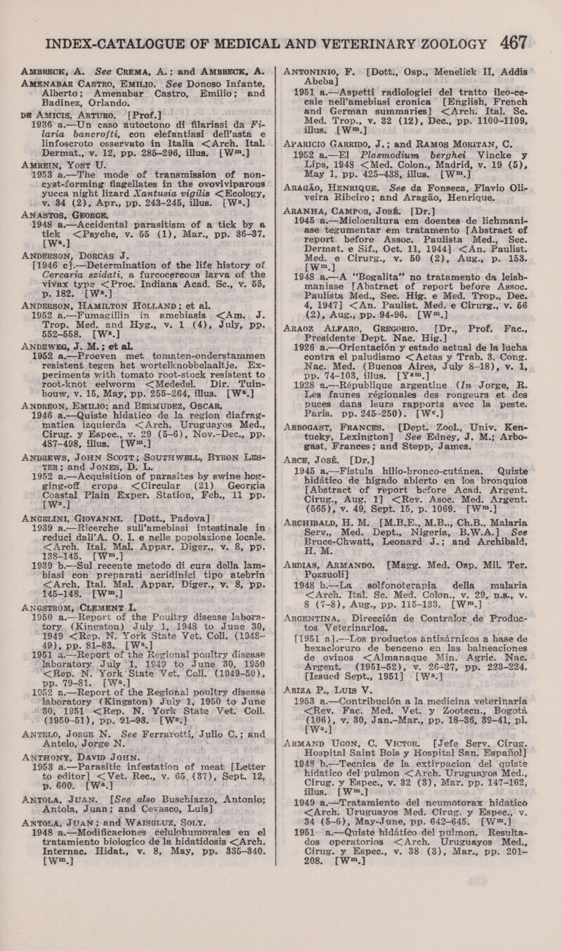 AMBRECK, A. See CrEMA, A.; and AMBRECK, A. AMENABAR CASTRO, EMILIO. See Donoso Infante, Alberto; Amenabar Castro, Emilio; and Badinez, Orlando. pe Amycis, Arturo. [Prof.] 1936 a.—Un caso autoctono di filariasi da Fi- laria bancrofti, con elefantiasi dell’asta e linfoseroto osservato in Italia &lt;Arch. Ital. Dermat., v. 12, pp. 285-296, illus: [W™.] AMREIN, Yost U. 1953 a.—The mode of transmission of non- cyst-forming’ flagellates in the ovoviviparous yucea night lizard Xantusia vigilis &lt;Ecology, v. 34 (2), Apr., pp. 243-245, illus. [W2.] ANASTOS, GEORGE. 1948 a.—Accidental Sithviticin of a tick by a tick &lt;Psyche, v. 55 (1), Mar., pp. 36-37. [W:.] ANDERSON, Dorcas J. [1946 e] Determination of the life history of Cercaria szidati, a furcocercous larva of the vivax type &lt;Proc. Indiana Acad. Sc., v. 55, p. 182. [W2.] ANDERSON, HAMILTON HOLLAND ; et al. 1952 a.—Fumagillin in amebiasis &lt;Am.. J. Trop. Med. and Hyg., v. 1 (4), July, pp. 552-558. [W2:.] ANDEWEG, J. M.; et al. 1952 a.—Proeven met tomaten-onderstammen resistent tegen het wortelknobbelaaltje. Ex- periments with tomato rcot-stock resistent to root-knot eelworm &lt;Mededel. Dir. Tuin- bouw, v. 15, May, pp. 255-264, illus. [W2#.] ANDREON, EMILIO; and BERMUDEZ, OSCAR. 1946 a.—Quiste hidatico de Ja region diafrag- matica izquierda &lt;Arch. Uruguayos Med., Cirug. y Espec., v. 29 (5-6), Nov.—Dec., pp. 487-498, illus. [W™.] ANDREWS, JOHN Scott; SourTH WELL, Byron LEs- TER; and JONES, D. L. 1952 a.— Acquisition of parasites by swine hog- ging-off crops. &lt;Cireular (21) Georgia weg Plain “Exper. Station, Feb., 11 pp. LW2.J ANGELINI, GIOVANNI. [Dott., Padova] 1939 a.—Ricerche sull’amebiasi intestinale in reduci dall’A. O. I. e nelle popolazione locale. &lt;Arch. Ital. Mal. Appar. Diger., v. 8, pp. 188-145. [W™.] 1939 b.—Sul recente metodo di cura della lam- ‘biasi con preparati acridinici tipo atebrin &lt;Arch. Ital. Mal. Appar. Diger., v. 8, pp. 145-148. [W™.] ANGSTROM, CLEMENT. I, 1950 a.—Report of the Poultry disease Jabora- tory. (Kingston) July 1, 1948 to June 39, 1949 &lt;Rep. N. York State Vet. Coll. (1948— 49), pp. 81-838. [W.] 1951 a.—Report of the Regional poultry disease laboratory. July “1, 1843 to June 30, 1950 “&lt;Rep. N. York’ State Vet. Coll, (1949-50), pp. 79-81. [W4.] ; ‘laboratory (Kingston) July 3, 1950 to June “30, 1951°-&lt; Rep. N. York State Vet: Coll. (1950-51), pp. 91-93. -[W*.] ANTELO, JoncE N. See Ferrarotti, Jd ulio C.; and Anielo, Jorge N. ANTHONY, Davin JouHNn. 1953 a.--Parasitic infestation of meat [Letter to editor] &lt; Vet. Rec., v. 65, (37), Sept. 12, p. 600. [Wa] — ANTOLA, JUAN. [See also Buschiazzo, Antonio; Antola, Juan; and Cevasco, Luis] ANTOLA, JUAN; and Warseiuz, Soy. 1948 a.—Modificaciones. célulohumorales en el tratamiento biologico de la hidatidosis &lt;Arch. Internac. Hidat., v. 8, May, pp. 335-340. [W™.] ANTONINIO, F. Abeba] 1951 a.—Aspetti radiologici del tratto ileo-ce- eale nell’amebiasi cronica [English, French and German summaries] &lt;Arch. Ital. Se. Med. Trop., v. 82 (12), Dec., pp. 1100-1109, illus. [W™.] APARICIO GARRIDO, J.; and RAMOS MorRiTAN, C. 1952 a.—-El Plasmodium berghet Vincke y Lips, 1948 &lt;Med. Colon., Madrid, v. 19 (5), May 1, pp. 425-438, illus. {[W™.] ARsGAo, HENRIQUE, See da Fonseca, Flavio Oli- veira Ribeiro; and Aragao, Henrique. ARANHA, CAMPOS, Jos&amp; [Dr.] 1945 a.—Miclocultura em doentes: de lichmani- ase tegumentar em tratamento [Abstract of report before Assoc. Paulista Med., Sec. Dermat. e Sif., Oct. 11, 1944]. &lt;An. Paulist. Med. e Cirurg., v. 50 (2), Aug., p. 153. [W.] 1948 a—A “Bogalita’”’ no tratamento da Jeish- maniase [Abstract of report before Assoc. Paulista Med., See. Hig. e Med. Trop., Dec. 4, 1947] &lt;An. Paulist. Med. e Cirurg., v. 56 (2), Aug., pp. 94-96. [W™.] ARAOZ ALFARO, GREGORIO. ([Dr., Presidente Dept. Nac. Hig.] 1926 a.—Orientacién y estado actual de la Jucha contra el paludismo &lt;Actas y Trab. 3. Cong. Nac. Med. (Buenos Aires, July 8-18), v. 1, pp. 74-103, illus. [Y2™.] 1928 a.—République argentine (In Jorge, R. Les faunes régionales des rongeurs et des puces dans leurs rapports avee la reste: Paris. pp. 245-250). [W¢°.] ARBOGAST, FRANCES. -[Dept. Zool., Univ. Ken- tucky, Lexington] See Edney, J. M.: Arbo- gast, Frances; and siiteses } James. Arce, Josk. [Dr.] 1945 a.—Fistula hilio-bronco-cutanea. Quiste - hidatico de higado abierto en los bronquios [Abstract of report before Acad. Argent. Cirug., Aug. 1] &lt;Rev. Asoe. Med. Argent. (565), v. 49, Sept. 15, p. 1069. [Wm] ArcuipaLp, H. M. [M.B.E., M.B.., Ch.B., Malaria Serv., Med. Dept., Nigeria, B.W.A.] See sencesChweths Leonard J.; and Archibald, ARDIAS, ARMANDO. [Dott:, Osp., Menelick II, Addis Prof. Fac., [Magg. Med. Osp. Mil. Ter. - Pozzuoli] 1948 b.—La = solfonoterapia della . malaria &lt;Areh. Ital. Se. Med. Colon., v. 29, n.s., v. 8 (7-8), Aug., pp. 115-133. [W™.] ARGENTINA, Direecién de Contralor de Produc- tos. Veterinarios. [1951 a].—Los productos antisdrnicos a base de hexacloruro de benceno en las balneaciones de ovinos &lt;Almanaque Min. Agric. Nae. Argent.” (1951-52), v. 26-27, pp. 223-224. [Issued Sept., 1951] [W4.] Ariza P., Luis V. 1953 a.—Contribucién a la medicina veterinaria &lt;Rev. Fac. Med. Vet. y Zooteecn., Bogota rey’ v. 30, Jan.—Mar., pp. 18-36, 39-41, pl. a ARMAND Uson, C. Victor. [Jefe Serv. Cirug. Hospital Saint Bois y Hospital San. Espafiol] 1948 b.—Teenica de la extirpacion del quiste hidatico del pulmon &lt;Arch. Uruguayos Med., Cirug. vy Espec., v. 82 (3), Mar. pp. 147-162, illus... [W™.] 1949 a.—Tratamiento del neumotorax hidatico &lt;Arch. Uruguayos Med. Cirug. y Espee., v. 34 (5-6), May-June, pp. 642-645. [W™.] 1951. a.—Quiste hiddtico del pulmon. Resulta- dos operatorios &lt;Arch. Uruguayos Med., Cirug. y Espee., v. 38 (3), Mar., pp. 201- 208. [W™.]