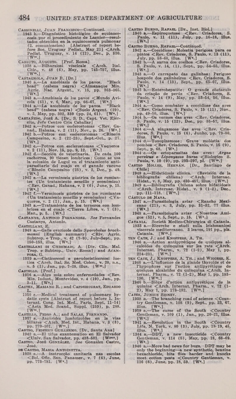 CASSINELLI, JUAN FRANCISCo—Continued. 1943 b.—Diagnéstico histolégico de equinoco- cosis por el procedimiento de Lasnier—resul- tados obtenidos en Ja equinococosis pulmonar (2. comunicacion) [Abstract of report be- fore Soc. Uruguay Pediat., May 21] &lt;Arch. Pediat. Uruguay, v. 14 (12), Dec., p. 830. Can CassuTo, AucusTo. [Prof. Roma] 1988 a.—Bilharziosi véscicale Chir., v. 48 (6), May, pp. [w™.] CASTAGNOLA, JUAN B. [Dr.] 1940 a-——La amebiasis de los pavos. ‘Black head” (cabeza negra) &lt;Almanaque Min. Agric. Nac. Argent., v. 15, pp. 363-365. [Ws.] 19438 a.—Amebiasis de los pavos &lt;Mundo Avi- cola (61), v. 6, Mar., pp. 66-67. [W28.] 1944 a—Lia amebiasis de los pavos. “Black head” (cabeza negra) &lt;Suelo Argent. (29), v. 3, May, pp. 302, 389 (pp. 24, 61). [W4.] CASTANEDO, Jos&amp; A. [Dr., S. D., Capt. Vet. Ejér- cito, Jefe Centro Cria Caballar] 1942 a.—Potros con esclerostomas &lt;Rev. Ga- nad., Habana, v. 2 (11), Nov., p. 26. [W2.] 1942 b.—Potros con esclerostomas. &lt;Rineédn Campesino, v. 2 (22-23), Sept.-Oct., p. 27. [W2.] 1942 ¢.—Potros con esclerostomas &lt; Vaqueros v. 2 (11), Nov. 15, pp. 9,12. [Wé.] 1942 d.—Seccién de veiterinaria. De cada 100 cachorros, 90 tienen lombrices; Como se usa la colusiOn de Lugol en el tratamiento anti- parasitario del cuajo en el ganado vacuno &lt;Rineén Campesino (25), v. 2, Dec., p. 49. [We] 1942 e—-La verminosis gastrica de los rumian- tes (Un tratamiento sencilio y econédmico) &lt;Rev. Ganad., Habana, v. 2 (6), June, p. 15. [Wa.] 1942 f.—Verminosis gastrica de los rumiantes (Un tratamiento sencillo y econédmico) &lt;Va- queros, v. 2 (1), Jan., p. 15. [W*.] 1943 a.—Tratamiento de los terneros con lom- brices en el cuajo &lt;Tierra Libre, v. 7 (38), Mar., p. 5... [W3.] CASTANYS, ANTONIO FERNANDEZ. Castanys, Antonio. CASTELLANI, E. 1948 a.—Galle ovaricole dello Sporobolus brock- manni [English summary] &lt;Riv. Agric. Subtrop. e Trop., v. 42 (7-9), July-Sept., pp. 150-153, illus. [W2.] CASTELLANI pI CHisimaio, A. [Dir. Clin. Mal. Trop. e Subtrop., Univ. Roma]; and AcCAN- FORA, G. 1939 a.—Cisticercosi e pseudocisticercosi lue- tica &lt;Arch. Ital. Se. Med. Colon., v. 20, n.s., v. 5 (1), Jan., pp. 7-28, illus. [W™.] CASTELLO. [Prof.] 1916 a.—Algo mas sobre enfermedades &lt; Rev. Min. Indust., Montevideo, v. 4 (19), Jan., pp. 8-11.. [W4.] CASTEX, MARIANO R.; and CAPDEHOURAT, EDUARDO &lt;Arch. _ Ital. 745-757, illus. See Fernandez 19590 c.—Medical treatment of pulmonary hy- datic cysts [Abstract of report before 1. In- ternat. Cong. Int. Med., Paris, Sept. 11-14] &lt;Acta Med. Scand., Suppl. (259), p. 288. Cw] CASTILLO, Pepro A.; and SALAS, FERNANDO. 1937 a.—Ascarides lumbricoides en la vias biliares &lt;Arch. Med, Int., Habana, v. 3 (3), pp. 279-301. {[W™.] CASTRO, FepERICO GUILLERMO, [Dr., Santa Ana] 1942 ‘a.—El tifus exantematico en El Salvador &lt;Univ. San Salvador, pp. 483-501. [Wpas.] neanaey Jos&amp; GonzALez. See Gonzalez Castro, osé. DE CASTRO, MARIA ANTOINETTA. 1928 a.—A instruccio sanitaria nas escolas &lt;Bol. Ofic. San. Panamer., v. 7 (6), June, pp. 773-781. [W2.] CASTRO BUENO, RAFAEL [Dr., Inst. Biol. ] 1940. a.—Espiroquetose &lt;Rev. Criadores, S. Paulo, v. 11 (11), July, pp. 16-18, illus. [W2.] CASTRO BUENO, RAFABL—Continued. 1942 a.—Coccidiose: Molestia perigosa para os pintos &lt;Rev. Criadores, S. Paulo, v. 13 (11), July, pp. 58-60, illus. [W4.] 1942 b.—A sarna dos coelhos &lt;Rev. Criadores, S. Paulo, v. 14, (1), Sept., pp. 54-55, illus. [W.]} 1943 a.—O carrapato das galinhas: Biss hospede dos. galinheiros &lt;Rev. Criadores, S. Paulo, v. 14 (18), Sept., pp. 65-67, illus. [W2.] 1943 b.—-Enterohepatite: O grande obstaculo da criacao de peris &lt;Rey. Criadores, S. Paulo, v. 14 (9), May, pp. 53-54, 56, illus. [W2.] 1944 a.—Como combater a coccidiose das aves &lt;Rev. Criadores, S. Paulo, v. 15 (11), Nov., pp. 49-50, illus. [W2.] 1944 b.—Os vermes das aves &lt;Rev. Criadores, S. Paulo, v.15 (12), Dee., pp. 55-57, illus. [wa.] 1944 c.—A singamose das aves &lt;Rev. Cria- dores, S. Paulo, v. 15 (6), Junho, pp. 79-80, illus. [W4.] 1944 d:—Toxoplasmose: pombos &lt; Rev. Criadores, S. Paulo, Sept., p. 68. [W4#.] 1944 e.—Os ectoparasitas das aves: Argas persicus e Liponyssus bursa &lt;Biologico S&amp;S. Paula, v. 10 (9), pp. 298-297, pl. [W™.] Castro MOo.Luer, HERNAN. [Dr., Santiago de Chile] 1948 a.—Hidatidosis clinica. (Revisibn de la bibliografia chilena) &lt;Arch. Internac. Hidat., v. 8, May, pp. 430-457, illus. [W™.] 1949 a.—Bibliografia Chilena sobre hidatidosis &lt;Arch. Internac. Hidat., v. 9 (1-2), Dec., pp. 111-118. [W™.] CASTULO DE NAVA. 1947 a.—Parasitologia aviar &lt;Rancho Mexi- ca nee ey v. 3, July, pp. 31-32, 77 illus. Grave moléstia dos v. 15 (9), a 1948 a.—Parasitologia aviar &lt;Nuestros Ami- gos (52), v. 5, Sept., p. 15. [W2#.] CATANIA. Societ&amp;A Medico-Chirurgica di Catania. 1933 a.—Ricerche e studi sulla leishmaniosi viscerale mediterraneo. 3 leaves, 191 pp., pls. Catania. [W™.] TEN CATR, J.; and KNopprErS, A. TH. 1946 a.—Action antipyrétique de quelques al- caloides du quinquina sur les rats &lt;Arch. Internat. Pharm., v. 72 (1-2), May 1, pp. 224-231. [W™.] TEN CATE, J.; KNopPERS, A. TH.; and WIGGERS, K. 1946 a.—L’influence de la glande thyroide et de Vhypephyse sur J’action antipyrétique de quelques alcaloides du quinquina &lt;Arch, In- ternat. Pharm., v. 72 (1-2), May 1, pp. 183- 190. [W™.] 1946 b—Siége d’action antipyrétique de la quinine &lt;Arch. Internat. Pharm., v. 72 (1- 2), May 1, pp. 1738-182. [W™.] CATES, JUNIUS SIDNEY. 1938 a.—The branching road of science &lt;Coun- try Gentleman, v. 108 (9), Sept., pp. 23, 67, illus. [W2.] 1939 a.—The curse of the South &lt;Country Gentleman, v. 109 (1), Jan., pp. 20-21, illus. [W2.] 1941 a.—Revolution in the South &lt;Country Life, N. York, v. 80 (3), July, pp. 18-19, 45, illus. [W2.] 1944 a.——DDT, a new insecticide &lt; Country faites a v. 114 (5), May, pp. 18,. 68-69. [W8.] 1946 a.—More bad news for bugs. DDT may be only the beginning—a new ‘synthetic, benzine hexachloride, hits flies harder and knocks most cotton pests &lt;Country Gentleman, v. 116 (6), June, pp. 18, 69. [W®.]