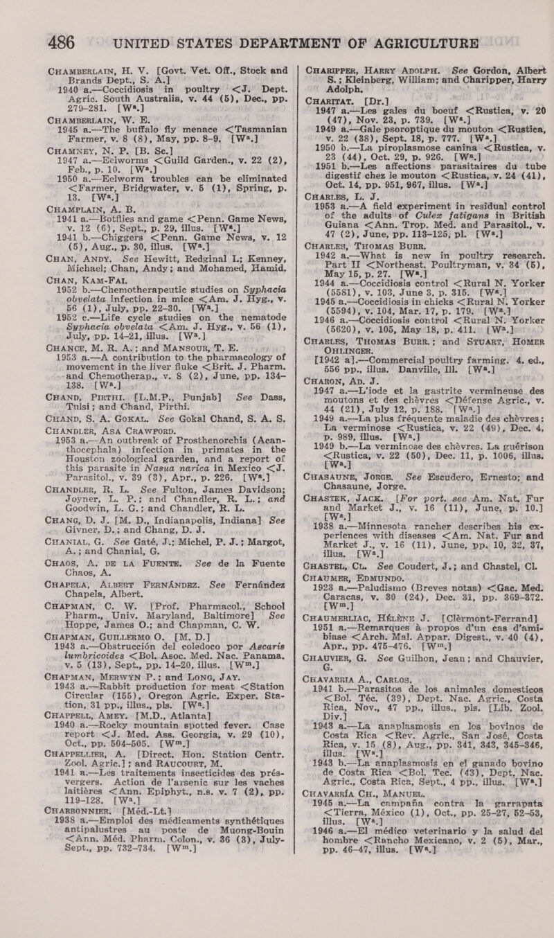 A486 CHAMBERLAIN, H. V. [Govt. Vet. Off., Stock and Brands Dept., S. A.] 1940 a.—Coccidiosis in poultry &lt;J. Dept. Agric. South Australia, v. 44 (5), Dec., pp. 279-281. [W.] CHAMBERLAIN, W. E. 1945 a.—The buffalo fly menace &lt;Tasmanian Farmer, v. 8 (8), May, pp. 8-9. [W2.] CHAMNEY, N. P. [B. Se.] 1947 a.—Helworms &lt;Guild Garden., v. 22 (2), Feb., p. 10. [W.] 1950 a.—Eelworm troubles can be eliminated &lt;Farmer, Bridgwater, v. 5 (1), Spring, p. 13. [Wa.] CHAMPLAIN, A. B. 1941 a.—Botflies and game &lt; Penn. Game News, v. 12 (6), Sept.; p. 29, illus. [W4.] 1941 b.—Chiggers &lt;Penn. Game News, v. 12 (5), Aug., p. 30, illus. [W*.]_ CHAN, ANDY. See Hewitt, Redginal I.; Kenney, Michael; Chan, Andy; and Mohamed, Hamid. CHAN, KAM-FAI. 1952 b.—Chemotherapeutic studies on Syphacia obvelata infection in mice &lt;Am. J. Hyg., Vv 56 (1), July, pp. 22-30. [W2.] 1952 c.—Life cycle studies on the nematode Syphacia obvelata &lt;Am. J. Hyg., v. 56 (1), July, pp. 14-21, illus. [W+.] CHANCE, M. R. A.;.and MANsour, T. E. 1963 a-—A contribution to the pharmacology of - movement in the liver fluke &lt;Brit. J. Pharm. --and Chemotherap., v. 8 (2), June, pp. 134- 138. °° [W8.]__. CHAND, PrrtTHi.. [L.M.P., Punjab] Tulsi; and Chand, Pirthi. CuHAND, S. A. Goxan. See Gokal Chand, S. A. S&amp;S. CHANDLER, ASA CRAWFORD. 1953 a —-An outbreak of Prosthenorehis (Acan- thocephala) infection in primates in the Houston. zoological garden, and a report of this parasite in Nasua narica in Mexico &lt;J. Parasitol., v. 89 (8), Apr., p. 226. [W#.] CHANDLER, R. L. See Fulton, James Davidson; Joyner, L. P.; and Chandler, R. L.; and Goodwin, L. G.; and Chandler, R. L. CHANG, D. J. [M. D., Indianapolis, Indiana]. See Givner, D.; and Chang, D. J. CHANIAL, G. See Gaté, J.; Michel, P. J.; Margot, A} and Chanial, G. CHaos, Ay DE LA’ FUENTE. Chaos, A. CHAPELA, ALBERT FERNANDEZ. See Fernandez Chapela, Albert. CHAPMAN, ©. W. [Prof. Pharmacol., School Pharm.,. Univ. Maryland, Baltimore] Sce Hoppe, James O.; and Chapman, C. W CHAPMAN, GUILLERMO O. [M. D.] 1948 a.—Obstruccién del coledoco por Ascaris lumbricoides &lt;Bol. Asoc. Med. Nac. Panama, v. 5 (13), Sept., pp. 14-20, illus. [W™.] CHAPMAN, MERWYN P.; and Lone, Jay. 1943 a.—Rabbit production for meat &lt;Station Circular (155), Oregon Agric. Exper. Sta- tion, 31 pp., illus., pls. [W2.] CHaApPett, Amery. [M.D., Atlanta] 1940 a.—Rocky mountain spotted fever. Case report: &lt;J. Med. Ass. Georgia, v. 29 (10), Oct., pp. 504-505. [W™.] CHAPPELLIER, A. [Direct. Hon: Station Centr. Zool. Agric.] ; and Raucourt, M. 1941 a.—Les traitements insecticides des prés- See Dass, See de la Fuente vergers. Action de l’arsenic sur les vaches laitiéres &lt;Ann. Epiphyt., nis. v. 7 (2), pp. 119-128. [W3.] CHARBONNIER. | [Méd.-Lt.} 1938 a.—Emploi des acai esac: synthétiques antipalustres au poste de Muong-Bouin &lt;Ann. Méd. Pharm. Colon., v. 386 (3), July- Sept., pp. 732-734. [W™.] CHARIPPER, HARRY ADOLPH. See Gordon, Albert S.; Kleinberg, William; and Charipper, Harry Adolph. CHARITAT. [Dr.] 1947 ae gales du out tbe hed v. 20 (47), Nov. 23, p. 739. [W4.] 1949 a.—Gale psoroptique du mouton &lt;Rustica, v. 22 (38), Sept. 18, p. 777. [W4.] | 1950 b.—La piroplasmose canina &lt; Rustica, v 23 (44), Oct. 29, p. 926. [W2.] 1951 b —Les affections: parasitaires du tube digestif chez le mouton &lt; Rustica, v. 24 (41), Oct. 14, pp. 951, 967, illus. [W2.] CHaries, L. J. 1953 a.—A field experiment in residual control of the adults’ of Culex fatigans in British Guiana &lt;Ann. Trop. Med. and Parasitol., v. 47 (2), June, pp. 118-125, pl. [Wa.] CHARLES, THOMAS BURR. 1942 a——-What is new in poultry research. Part II &lt;Northeast. Poultryman, v. 34 (6), May 15, p.27. [W.] 1944 a.—Coccidiosis control &lt;Rural N. Yorker (5581), v. 103, June 8, p. 315. [W#.] 1945 a.—Coccidiosis in chicks &lt; Rural N. Yorker (5594), v. 104, Mar. 17, p. 179. ° [W2.] 1946 a.—Coceidiosis control &lt;Rural N. Yorker (5620), v. 105, May 18, p.. 411. {(W2.] CHARLES, THOMAS Burr.; and STUART, HOMER OHLINGER. [1942 a].—Commercial poultry farming. 4. ed., 556 pp., illus. Danville, Dl [W2.] CHARON, AD. J. 1947 a.—L’iode et la gastrite vermineuse des moutons et des chévres &lt;Défense Agric., v. 44 (21), July 12, v. 188.. [W2.] 31949 a.—La plus fréquente maladie des chévres: La verminose &lt;Rustica, v. 22 (49), Dec. 4, p. 989, illus. [W.] 1949 b.—La verminose des chévres. La guérison ling v. 22 (50), Dee. 11, p. 1006, illus. CHASAUNEB, JoRGE. See Escudero, Exnestoy and Chasaune, Jorge. CHASTEK, JACK. [For port. see Am. Nat. Fur and Market J., v. 16 (11), June, p. 10.] cw.] 1938 a.—Minnesota rancher describes his ex- periences with diseases &lt;Am. Nat. Fur and Market J., v. 16 (11), June, pp. 10, 32, 37, illus. rwa,] CHASTEL, Cu. See Coudert, J.; and Chastel, Cl. CHAUMER, EDMUNDO. 1923 a.—Paludismo (Breves notas) &lt;Gac. Med: Caracas, v. 80 (24), Dee. 31, pp. 369-372. [W™.] CHAUMERLIAC, Hftbne J. [Clérmont-Ferrand] 1951 a.—Remarques &amp; propos d’un cas d’ami- biase &lt;Arch. Mal. Appar. Digest., v. “40 (4), Apr., pp. 475-476. [W™.] CHARYER G. See Guilhon, Jean; and Chauvier, CHAVARRIA A., CARLOS. 1941 b .—Parasitos de los animales domesticoa &lt;Bol. Téc. (89), Dept. Nac. Agric., Costa mit Nov., 47 pp., illus., pls. [Lib. Zool. iv. 1948 a.—La anaplasmosis en los bovinos de Costa Rica &lt;Rev. Agric., San José, Costa Rica, v. 15 (8), Aug., pp. 341, 348, 345-346, illus.. [W2.] 1943 b.—La anaplasmosis en el ganado bovino de Costa Rica &lt;Bol. Tec. (43), Dept. Nac. Agric., Costa Rica, Sept., 4 pp., ‘illus. [W*.] CHavarria CH., MANUEL. 1945 a—La campafa contra la garrapata &lt; Tierra, México (1), Oct., pp. 25-27, 52-53, illus. [W4.] 1946 a.—E] médico veterinario y la salud del hombre &lt;Rancho Mexicano, v. 2 (5), Mar., pp. 46—47, illus. [W4.]