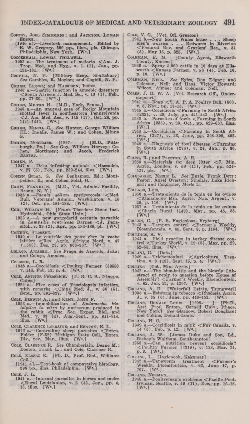 COFFEY, JOEL EDSON. . SIMMONDS; and JACKSON, LYMAN {1940 a].—Livestock. management. Edited by R. W. Gregory. 590 pp., illus., pls. Chicago, Philadelphia, New York. [W2.] COGGESHALL, LOWELL THELWELL. 1952 a.—The treatment of malaria &lt;Am. J. Trop. Med. and Hyg., v. 1 (1), Jan., pp. 124-1381. [Wé8.] Cosuit, N. F. [Military Hosp., Shaftsbury] See Gambles, R. Moylan; and Coghill, N. F. CoHEN, LIONEL; and HARRISON, IRENE. 1945 a.—Gastrie function in amoebic dysentery &lt;South African J. Med. Sce., v. 10 (1), Feb., pp. 27-80. [W™.] COHEN, Mitton H. [M.D., York, Penna.] 1949 a.—~—An unusual ease of Rocky Mountain spotted fever in southeastern Pennsylvania &lt;J. Am. Med. Ass., v. 115. (17), Oct. 26, pp. 1441-1442. [Wa.] COHEN, MINNA G. See — George William Cowen, Morrimer. [1897- ] [M.D., Pitts. burgh, Pa.] See Guy, William Harvey; Co- hen, Mortimer; and Jacob, Frederick Murray. COHEN, P. 1947 a.—Ticks infesting animals &lt; Hassadeh, v. 27 (5), Feb., pp. 239-244, illus. [W2.] Conen SoLAL, G. See Benhamou, Ed.; Mont- pellier, R.; and Cohen Solal, G. CoHN, FRANKLIN. [M.D., Vet. Admin. Facility, Bronx, N. Y.] 1938 a.—Taenia solium eysticercosis &lt;Med. Bull. Veterans’ Admin., oe v. 16 (2), Oct., pp. 184-188. [W.] Com, Wm.ut1aAM H. [Franz Theodore Stone Inst. Hydrobiol., Ohio State Univ.] 1958 a.—-A new gorgoderid cerearia parasitic in Lampsilis ventricosa Barnes &lt;J. Para- sitol., v. 39 (2), Apr., pp. 183-186, pl. [W*.] ColtEUX, FLORENT. - laitiére &lt;Rev. Agric. Afrique Nord, v. 47 (1.586), Dec. 23, pp. 866-867. [W4.] Couacge, AMADEU. See Fraga de Azevedo, Joao; and Colaco, Amadeu. CoLzporn, L. R. 1948 a.-—Coccidiosis &lt;Poultry Tiaeaner (3058) Ve 118, Feb. 13, p. 4. [W5.] Cote, ARTHUR FREDERICK. iF. R. Ce S.; China} 1922 a— Five cases ‘of Fasciolopsis infection, with remarks &lt;China Med. J., v. 36 (5), Sept., pp. 391-397.. [W™.] CoLe, BERWIN A. ;.and Kent, JoHNn F, 1953 a.-Immobilization of HEndamoeba his- tolytica in vitro by antiserum’ produced in the rabbit &lt;Proc. Soe. Exper. Biol. and Med., v. 83 (4), Aug.-Sept., pp. 811-814, illus, [W2.] . CoLe, CLARENCE LORRAINE; and Benton, E. L. - 1943 a.—Controlling sheep parasites &lt;Exten, Folder (F-52) Michigan State Coll., Exten. Div., rev., Mar., illus. [W4.] Coz, CLARENCE R. See Chamberlain, Deane M.: Docton, Frank L.; and Cole, Clarence R. COLE, ri a KH. [Ph. D., Prof. Biol., Williams Co {1941 a].—Text-book of comparative histology. 895 pp., illus. Philadelphia. [W2.] Cour, J. LL. 1941 a.—Iniernal parasites in horses and mules Ningpo, | | | | | : | | 3 | Cote, V. G. [Vet. Off. Grazcos] 1941 b.-~New South Wales letter o ous Sheep men’s worries... . ..Redworm in Riverina &lt;Pastoral Rev. and Graziers’ Rec., v. 51 (5), May 16, p. 825. [W.] COLEMAN, F. M, {County Agent, Ellsworth County, Kansas] 1946 a.—Spray 3,000 cattle in 10 days at Ells- worth &lt;Kansas Farmer, v. 88 (4), Feb. 16, p. 10. [Wa.] See Eyles, Don Edgar; and Colenan, Nell; and Haas, Vietor Howard; Wileox, Aimee; and Coleman, Nell. Cours, J. D. W. A. [Vet. Research Off., Onder- stepoort | 1941 a.—-Roup &lt;S. A. P. A. Poultry Bull. (50), ‘v. 6, Nov., pp. 138-15. CWs.} 1945 a. —-Coccidiosis &lt; Farming in South capt (232), v. 20, July, pp. 441-443. [Wa] 1945 b.—-Parasites of fowls &lt;Farming in South cee (285), v. 20, Oct., pp. 629-637, illus. a 1948 a.—Coceidissis &lt;Farming in South Af- wee (267), v.-28, June, pp. 398-399, 402. nee 1949 a.—Diagnosis of fowl diseases &lt;Farming in South Africa (274), v. 24, Jan., p. 86. [wa.] CoLss, R.; and Preston, A. R. 1953 a.—Materials for deep litter &lt;F; Min. Agrie., London, v. 69 (11), Feb., pp. 624~ 527, pis. [W2.] CoLGLazign, Muritp LL. See Enzie, Frank Dorr; Foster, Aurel! Overton; Sinclair, Luke Rich- ard; and Colglazier, Merle L. CoLLaApo, Luis, 1950 a.—Tratamients de la tn en los ovinos &lt;Almanagque Min. Agric. Nae. Argent., v. 25, p. 116. [Wa] 1951 a.—-Tratamiento de la tenia en Jos ovinos wees Rural (149), Mar., pp. 48, 658. [ws] iP. B. Fuzicalous, Vryburg! 1243 a.—Tampan control &lt;Farmer’s Weekly, Bloemfontein, v. 65, Sept. 8, p. 1164. [W*.] CoLLINGE, A. V. 1944 a.—Field practice in turkey disease cone trel &lt;Turkey World, v. 19 (5), May, pp. -22, - §2-—55, illus. “[W:.] iDott.] 1949 a.—-Trichomoniasi &lt;Agricoltura Tren- tina, v. 8 (18), Sept. 15, p. 4. [W2.] Cottmxs [Col., Min. Agric.] 1942 a.——The blue-bottle and the blowdy [Ab- stract of reply to question before House of Assembly] &lt;Farmer’s Mies Bloemfontein, v. 62, Jan. aL, p. 1207. £Wa.] Couttns, A. D. [Waterfall Estate, Tsungwesi} 1938 a.—Eelworm in tobaceo &lt; Rhodesia Agrie. J., v. 85 (6), June, pp. 448-451. [W4.] CoLuins, DonaLp Lovis. -[1908- © 7° [Ph.D., Asst. Prof. Entom., Cornell Univ., Ithaca, New York] See Glasgow, Robert Douglass; and Collins, Donald Louis. COLLINS, H. CG. 1948 a.—Coccidiosis in mink &lt;Fur Canada, v. 14 (5), Feb., p. 12... [W8.] - Cotuins, J. W. [James Duke and Son, Ld., Bishop’ 3 Waltham. Southampton] 1953 a.—Can nutrition prevent coccidiosis? &lt;Poultry Farmer (3819), v.-128, Mar. 14, p. 2 [Wa] Couuins, L. [Inglenook, Kakamas] 1942 a.—Tapewerm treatment &lt;Farmer’s Weekly, Bloemfontein, v. 68, June 1%, p. 767... [We.] CoLiins, NoRMAN. 1845. a.——Poultryman’s problems &lt;Pacifie Poul-