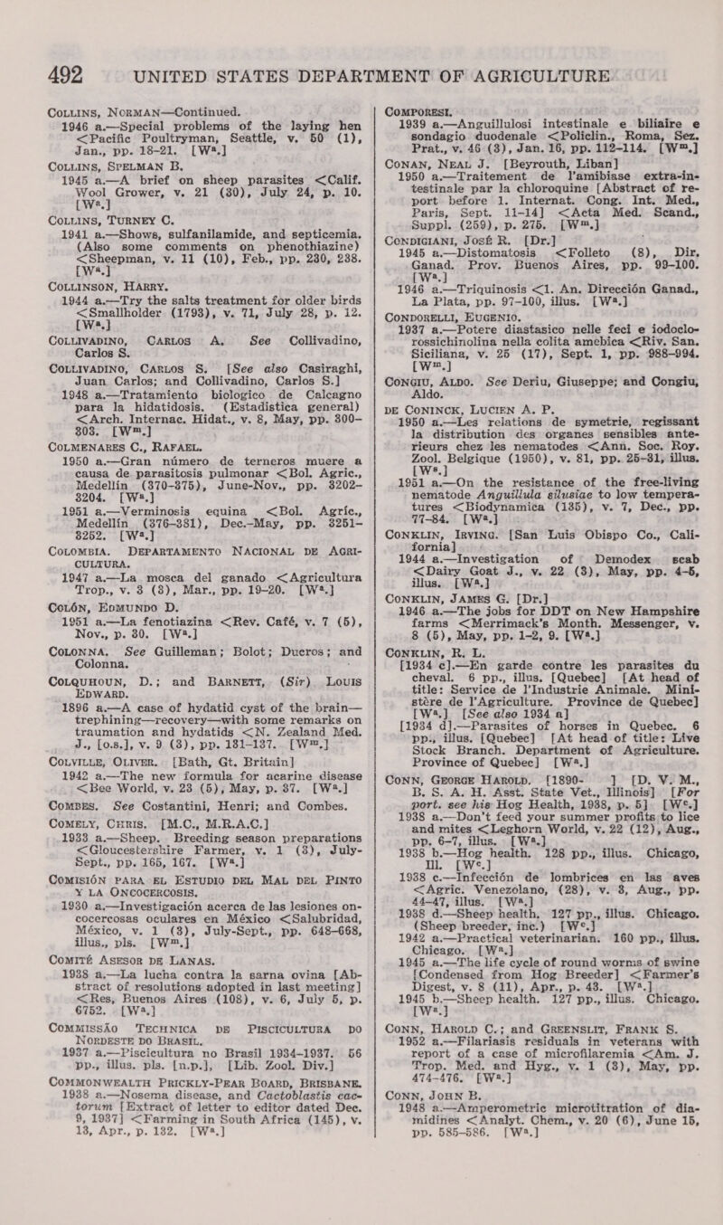 CoLuins, NcorMAN—Continued. 1946 a.—Special problems of the Jaying hen &lt;Pacific Poultryman, Seattle, v. 50 (1), Jan., pp. 18-21. [W28.] CoLuLINS, SPELMAN B, 1945 a.—A brief on sheep parasites &lt;Calif. Wool Grower, v. 21 (80), July 24, p. 10. [Wwe.] COLLINS, TURNEY C. 1941 a.—Shows, sulfanilamide, and septicemia. (Also some comments on _ phenothiazine) yagih at v. 11 (10), Feb., pp. 230, 238. COLLINSON, HARRY. 1944 a.—Try the salts treatment for older birds &lt;Smaliholder (1793), v. 71, July 28, p. 12. [Ws] COLLIVADINO, Carlos S. COLLIVADINO, CARuos S., [See also Casiraghi, Juan. Carlos; and Collivadino, Carlos S.] 1948 a.—Tratamiento bioclogico de Calcagno para la hidatidosis. (Estadistica general) &lt;Arch. Internac. Hidat., v. 8, May, pp. 300- 803. [W™.] COLMENARES C., RAFAEL. 1950 a.—Gran ntiimero de terneros muere a causa de parasitosis pulmonar &lt;Bol. Agric., Medellin (370-875), June-Nov., pp. 3202- 3204. [W#.] 1951 a.—Verminosis equina Medellin (376-381), 8252. [W2.] CoLOMBIA. DEPARTAMENTO NACIONAL DE AGRI- CULTURA. 1947 a.—La mosea del ganado &lt;Agricultura Trop., v. 3 (8), Mar., pp. 19-20. [W2.] CoL6n, EomMuNDO D. 1951 a—lLa fenotiazina &lt;Rev. Café, v. 7 (5), Nov., p. 30. [W2.] CaRLoS A. See Collivadino, &lt;Bol. Agric., Dec.—May, pp. 3251- CoLONNA. See Guilleman; Bolot; Ducros; and Colonna. 3 CoLQuHOUN, D.; and BARNETT, (Sir) Louis EDWARD. 1896 a.—A case of hydatid cyst of the brain— trephining—yrecovery—with some remarks on traumation and hydatids &lt;N. Zealand Med. J., [o.s.], v. 9 (3), pp. 181-1387.. [W™.] COLVILLE, OLIVER. [Bath, Gt. Britain] 1942 a—-The new formula for acarine disease &lt;Bee World, v. 23 (5); May, p. 87. [W4.] Combes. See Costantini, Henri; and Combes. CoMELY, Curis. [M.C., M.R.A.C.] 1933 a.—Sheep. Breeding season preparations &lt;Gloucestershire Farmer, y. 1 (8), July- Sept., pp. 165, 167. [W4.] CoMiIsION PARA EL ESTUDIO DEL MAL DEL PINTO XY LA ONCOCERCOSIS. 1930 a.—Investigacién acerca de las lesiones on- cocercosas oculares en México &lt;Salubridad, México, v. 1 (3), July-Sept., pp. 648-668, illus., pls. [W™.] Comité AsEsor pE LANAS. 1938 a.—La lucha contra la sarna ovina [Ab- stract of resolutions adopted in last meeting] &lt;Res, Buenos Aires (108), v. 6, July 5, p. 6752. . [W4.] ComMissAo0 TECHNICA DB WORDESTE DO BRASIL. 1987 a.—Piscicultura no Brasil 1934-1937. 56 pp., illus. pls. [n.p.}, [Lib. Zool. Div.] COMMONWEALTH PRICKLY-PEAR BOARD, BRISBANE. 1938 a.—Nosema disease, and Cactoblastis cac- torum [Extract of letter to editor dated Dec. 9, 1987] &lt;Farming in South Africa (145), v. 13, Apr., p. 182. [W4.] PISCICULTURA DO COMPORESI. 1939 a.—Anguillulosi intestinale e biliaire e sondagio duodenale &lt;Policlin., Roma, Sez. Prat., v. 46 (3), Jan. 16, pp. 112-114. [W™.] CoNAN, NEAL J. [Beyrouth, Liban] 1950 a.—Traitement de lamibiase extra-in- testinale par la chloroquine [Abstract of re- port before 1. Internat. Cong. Int. Med., Paris, Sept. 11-14] .&lt;Acta Med. Scand., Suppl. (259), p. 275. [W™.] CeNDIGIANI, Jos&amp; R. [Dr.] 1945 a.—Distomatosis Ganad. Prov. [We.] 1946 a.—Triquinosis &lt;1. An. Direccién Ganad., La Plata, pp. 97-100, illus. [W4.] CONDORELLI, EUGENIO. 1937 a.—Potere diastasico nelle feci e iodoclo- rossichinolina nella colita amebica &lt;Riv. San, Siciliana, v. 25 (17), Sept. 1, pp. 988-994. [w™.] ConGiu, ALDO. Ido. DE CONINCK, LUCIEN A. P. 1950 a.—Les relations de symetrie, regissant la distribution des organes sensibles ante- rieurs chez les nematodes &lt;Ann. Soc. Roy. a ape g (1950), v. 81, pp.. 25-31, illus. 8 1951 a.—On the resistance of the free-living nematode Anguillula silusiae to low tempera- tures &lt;Biodynamica (135), v. 7, Dec., pp. 77-84. [Wa] | CONKLIN, IRVING. fornia] 1944 a.—Investigation of - Demodex scab &lt;Dairy Goat J., v. 22 (3), May, pp. 4-5, illus. [W4.] CONKLIN, JAMES G. [Dr.] 1946 a.—The jobs for DDT on New Hampshire farms &lt;(Merrimack’s Month. Messenger, v. 8 (5), May, pp. 1-2, 9. [W4.] CONKLIN, R. L. [1934 c].—En garde contre les parasites du cheval. 6 pp., illus. [Quebec] [At head of title: Service de ]’Industrie Animale. Mini- stére de l’Agriculture. Province de Quebec] [W2.] [See also 1934 a] [1934 d].—Parasites of horses in Quebec. 6 pp:, illus. [Quebec] [At head of title: Live Stock Branch. Department of Agriculture. Province of Quebec] [W4.] CONN, GEORGE HAROLD. [1890- ] B. S. A. H. Asst. State Vet., Illinois] [For port. see his Hog Health, 1938, p. 5]. [W°.] 1938 a.—Don’t feed your summer profits to lice and mites &lt;Leghorn World, v. 22 (12), Aug., pp. 6-7, illus. [W2.] Me —Hog health. 128 pp., illus. (8), Dir. pp. 99-100. &lt;Folleto Buenos’ Aires, See Deriu, Giuseppe; and Congiu, [San Luis Obispo Co., Cali- [D. V. M., Chicago, 1938 c.—Infeecci6n de lombrices en las aves &lt;Agric: Venezolano, (28), v. 8, Aug., pp. 44—47, illus. [W®8.] 1988 d. Sheep health, 127 pp. . lus. Chicago. (Sheep breeder, inc.) e.] 1942 a.—Practical veterinarian. 160 pp., illus. Chicago. [W2.] 1945 a.—The life cycle of round worms of swine [Condensed from Hog Breeder] &lt;Farmer’s Digest, v. 8 (11), Apr., p. 48. [W8.] Loe st waists health. 127 pp., illus. Chicago. a Conn, Haroup C.; and GREENSLIT, FRANK §. 1952 a.—Filariasis residuals in veterans with report of a case of microfilaremia &lt;Am. J. Trop. Med. and Hyg., v. 1 (8), May, pp. 474-476. [W2.] CONN, JOHN B. 1948 a.—Amperometric microtitration of dia- midines &lt;Analyt. Chem., v. 20 (6), June 15, pp. 585-586. [Wa.]