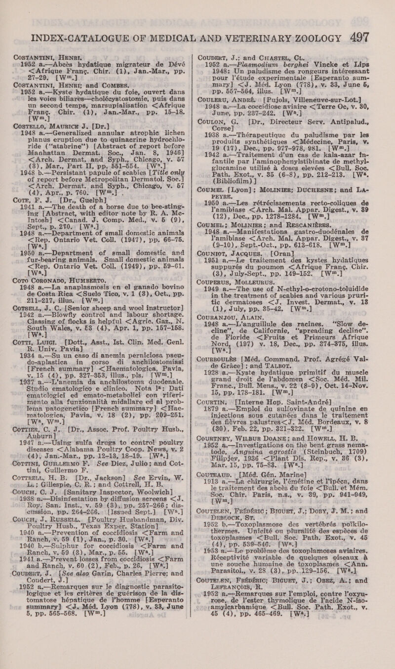 COSTANTINI, HENRI. 1952. a.—Abcés hydatique migrateur de Dévé &lt;Afrique Frang. Chir. (1), Jan.-Mar., pp. 27-29, [W™.] COSTANTINI, HENRI; and CoMBES. 1952 a.—Kyste hydatique du foie, ouvert dans les voies biliarés—choléeystostomie, puis dans un second temps, marsupialisation &lt; Afrique Frane. Chir. - (1), Jan.-Mar., pp. 15-18. [w™,] CosTELLO, MAurice J. [Dr.] 1948 a.—Generalized annular atrophic lichen planus eruption due to quinacrine hydrochlo- ride (‘‘atabrine’’) [Abstract of report before Manhattan Dermat: Soc, Jan. 8, 1946] &lt;Arch. Dermat. and Syph., Chieago, v. 57 (3), Mar., Part I, pp..551-554. [W*.] 1948 b.—Persistant papule of scabies [Title only of report before Metropolitan Dermatol. Soc.] &lt;Arch. Dermat. and Syph., Chicago, v. 57 (4), Apr., p. 760. [—[W™.] . Cotr, F. J. [Dr., Guelph] 1941 a.—The death of a horse due to bee-sting- ing [Abstract, with editor note by R. A. Mc- Intosh] &lt;Canad. J. Comp. Med., v. 6 (9), Sept., p. 270. [W.] 1948 a. i hepartinent of small dence animals ae Ontario Vet. Coll. (1947), pp. 66-75. a 1950 a.—Department of small domestic and fur-bearing animals. Small domestic animals &lt;Rep. Ontario Vet. Coll. (1949), pp. 59-61. [wa] Coto CoRONADO, HUMBERTO. 1948 a.—La anaplasmosis en el] ganado bovino de Costa Rica &lt;Suelo Tico, v. 1 (3), Oct., pp. 211-217, illus. [W™.] CoTsELL, J. C. [Senior sheep and wool instructor] 1942 a.—Blowfly control and labour shortage. Classing of. flocks is helpful &lt;Agric. Gaz., N. South Wales, v. £8 (4), Apr..1, pp. 157-158. [Wwe.] Corti, Luici. [Dott., Asst., Ist..Clin. Med. Geni. R. Univ. Pavia] 1934 a.—Su un easo di anemia perniciosa pseu- do-aplastica in corso ‘di. anchilostomiasi [French summary] &lt; Haematologica, Pavia, v.15 (4), pp. 327-353, illus., pls. [W™.] 1987 a.—-L’anemia da anchilostoma duodenale. Studio ematologico e clinico. Nota 18: Dati ematclogici ed emato-metabolici con riferi- mento alla funzionalita midallare ed al prob- lema patogenetico [French summary] &lt;Hae- matologica, Pavia, v. 18 (2), pp. (209-251, rwa, w™,] CotTtimr, C. J. Auburn] 1947 a.—Using sulfa drugs to contro! poultry diseases &lt;Alabama Poultry Coop. News, v. 2 (A), Jan.-Mar., pp. 12-138, 18-19... [W4.] COTTINI, GUILLERMO F. See Diez, Julio; and Cot- tini, Guillermo F. CoTrrenh, H. B. [Dr., Jackson] See Ervin, W. Li; Gillespie, -C; R.; and Cottrell, H. B. CoucH, GC: J. ieee Inspector, Woolwich] 1938 a.—Disinfestation by diffusion sereens &lt;J. Roy. San. Inst., v. 59 (3), pp. 257-266; dis- elission, pp. 264-266. [Issued Sept.j. [W4.] CoucH, J. RUSSELL. [Poultry Husbandman, Div. Poultry Husb., Texas Exper, Station] © 1940 a.—-Prevention of coccidiosis &lt;Farm and Ranch, v. 59 (1), Jan., p. 30.&gt; [W2.] : 1940 b.— Sulphur for coccidiosis &lt;Farm and Ranch, v.59 (3), Mar., p. 55. [W3.] 1941 a. Prevent losses from eoccidiosis &lt; Farm and Hen et v. 60.(2), Feb., p. 26. [W*.] Coupmrt, J.. {See also Garin, Cheetos Pierre; and Coudert, J.J 1952 a,—Remarques sur le diagnostic parasito- logique et les critéres de guérison de la dis- tomatose hépatique de ’homme [Esperanto summary] &lt;J.Méd. Lyon G278),. v. 33, June [Dr., Assoc. Prof. Poultry Husb., CouprErT, J.; and CHASTEL, CL. 1952 a.—Plasmodium berghei Vincke et ‘Lips 1948: Un paludisme des rongeurs intéressant pour Vétude experimentale [Esperanto sum- mary] &lt;J. Méd. Lyon (778),.v. 33, June 5, pp. 557—564, illus. [W™.] CouLERU, ANDRE. [ Pujols, Villeneuve-sur-Lot.] 1948 a.—La coccidiose aviaire &lt; Terre Oc, v. 30, June, pp. 237-242. [Wa.] Couton, G. [Dr., Directeur Serv. Antipalud., Corse] 1938 a.—Thérapeutique du paludisme par les produits synthétiques &lt; Médecine, Paris, v. 19 (17), Dec.; pp. 977-978, 981. [W™.] 1942 a.—Traitement d’un cas de kaila-azar in- fantile par l’aminophenylstibinate de methyl- glucamine utilisé &amp; doses elevées &lt;Bull. Soc. Path. Exot., v. 35 (6-8), pp. 212-213. [W&amp;. (Bibliofilm) J CouMEL. [Lyon]; MOLINIER; DUCHESNE; and La- PEYRE. 1950 a.—lLes. rétrécissements recto-coliques de Yamibiase &lt;Arch. Mal..Appar. Digest., v. 39 (12), Dec., pp. 1278-1284. [W™.] COUMEL; MoLINYER; and RESCANIERES. 1948 a,—-Manifestations, gastro-duodénales de Yamibiase &lt;Arch. Mal. Appar. Digest., v. 37 (9-10), Sept.-Oct., pp. 613-618. [w™.] CouNIOT, JACQUES. [Oran] 1951 a.—lLe traitement.des. kystes. hydatiques suppurés du poumon &lt;Afrique Frang. Chir. (3), July-Sept., pp. 149-152. [W™.] COUPERUS, MOLLEURUS. 1949 a.—The use of N-ethyl-o-crotono-toluidide in the treatment of scabies and various pruri- tic dermatoses &lt;J. Invest. Dermat., v. 13 (1), July, pp. 35-42. [W™.] CoURANJOU, ALAIN. 1948 a.—L'anguillule des racines, ‘Slow. de- cline”, de Californie, ‘‘spreading decline’. de Floride &lt;Fruits et Primeurs Afrique Deis (197) v. 18, Dee., pp. 874-875, illus. CouURBOULES [Méd. Command. Prof. Agrégé Val- de Grace]; and TALBOT. 1928 a.—Kyste hydatique primitif du muscle grand droit de abdomen &lt;Soc. Méd. Mil. Franc., Bull. Mens., v. 22 (8-9), Oct. 14-Nov. 15, pp. 178-181. [W™.] CourTIN. [Interne Hop. Saint-André] 1878 a.—Emploi du sulfovinate de quinine en injections sous cutanées dans le traitement des fiévres palustres&lt;_J. Méd. Bordeaux, v. 8 (30), Feb. 22, pp. 321-322. [W™.] COURTNEY, WILBUR DOANE: and HoweE.u, H. B. 1952 a.—Investigations on the bent.grass nema- tode, Anguina agrostis (Steinbuch, 1709) Filipjev, 1936 &lt;Plant Dis. Rep., v. 86 (3), Mar. 15, pp. 75-88. [W*.] CouTEAup. [Méd. Gén. Marine] 1913 a.—La chirurgie, l’émétine et Pipéca, dans le traitement des abcés du foie &lt; Bull. et Mém. Soe: Chir. Paris, N.S.) Ve 39,. pp. 941-949, {wm,] CouTELEN, Frepfiric; BIcuet, Je Dozy, J. M.; and “DEBLOCK, ST. -: 1952 b.—Toxoplasmose des vert@byés poikilo- thermes. Unicité ou pluralité des espéces de toxoplasmes &lt;Bull. Soe. Path. Exot., v. 45 (4), pp. 589-546; [We.] 1953 a.—-Le probléme des toxoplamoses aviaires. Réceptivité variable de quelques oiseaux a une souche humaine de toxoplasmes &lt;Ann. Parasitol., v. 28 (3),, pp..129-156. [W4.] CouUTELEN, Fripéric; Bicuet, J.; OBEz, AL; and LEFRANCOI, R 1952 a.—Remarques sur l’emploi, a cakee Yoxyu- rose,. de lester thymolique de )’acide N-iso- + -amylearbamique &lt;Bull. Soc. Path. Exot., v.