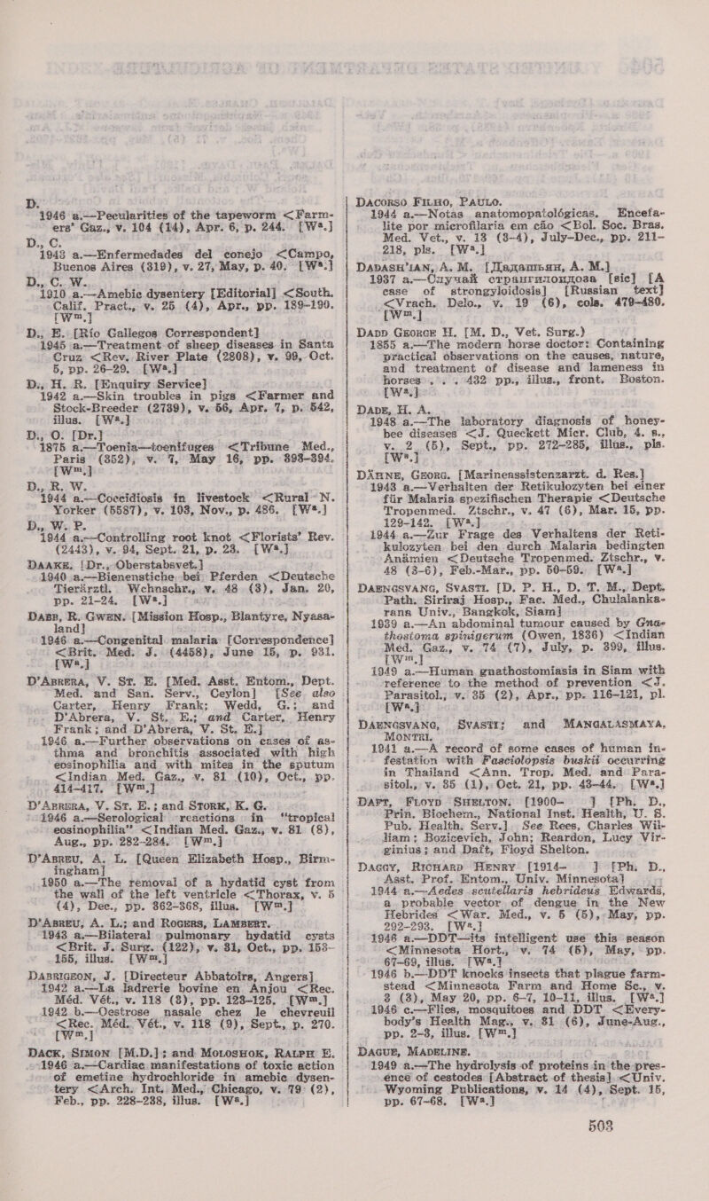 “4946. a.—-Pecularities of the tapeworm &lt; Farm- ers’ Gaz., v. 104 (14), Apr. 6, p. 244. [W2.] D., C. 1943 a.—Enfermedades del conejo &lt;Campo, pa Aires (319), v. 27, May, p. 40. [W*.] D.,.C i910 a. Miro | fi dysentery [Editorial] &lt;South. Calif. Pract., v. 25 (4), Apr., pp. 189-199. (Wm, D., E. [Rio Gallegos Correspondent] 1945 a.—Treatment.of sheep diseases in Santa Cruz &lt;Rev. River Plate (2808), v. 99, Oct. 5, pp. 26-29. [Ww] D:, H. RB. [Enquiry Service] 1942 a.—Skin troubles in pigs &lt;Farmer and Stock-Breeder (2789), v. 56, Apr. ae p. 542, case [wa.] [Dr.] . gee a.—Toenia—toenifuges Tribune Med., a (852), v. 7, May 16, pp. 393-394. wm.) D., R.. W. 1944 a.—Coccidiosis in livestock £Riral- N. a (5587), v. 103, Nov., p. 486. [W®.] D.,. W. 1944 a Pema root knot &lt;Florists’ Rev. (2443), v. 94, Sept. 21, p. 23. [W®.] DAAKE, [Dr., Oberstabsvet. ] 1940. a.—Bienenstiche bei Pferden &lt;Deuteche Tierarztl. Wehnschr., v. 48 (8), Jan. 20, pp. 21-24, [W:?.] Ee — - — {Mission Hosp., Blantyre, N yasac an 1946 a.—Congenital etabie [Correspondence] ry Med. J. saicnaie June 15, p. $31. a D’Aprera, V. St. E. (Med. Asst. Entom., Dept. Med. and San. Serv., Ceylon] [See. also Carter, Henry Frank: Wedd, G.; and . D’Abrera, V. St. E.; and Carter, Henry Frank; and D’Abrera, V. St. E.j 1946 a.—Further observations on cases of as- thma and bronchitis associated with high eosinophilia and with mites in the sputum &lt;Indian_ Med. Gaz., v. 81 (10), Oct., pp. 414-417, [w™.] D’Aprera, V. St. E.; and StorK, K. G. “1846 a.—Serological reactions in “tropical eosinophilia” &lt;Indian Med. Gaz., v. 81. (8), Aug., pp. 282-284. [W=,] D’Asreuv, A. L. [Queen Elizabeth Hosp., Birm- ingham] 1950 a.—The removal of a hydatid cyst from (4), Dee., pp. 362-368, illus. “Tw.] PD ABREU, A. L.; and Rocrers, LAMBERT. 1943 a.—Bilateral - pulmonary hydatid cysts &lt;Brit. J. Surg. (122), v. 31, Oct., pp. 153-- 155, illus. [W™.] DABRIGEON, J. {Directeur Abbatoirs, Angers] 1942 a.—La ladrerie bovine en Anjou &lt;Ree. Méd. Vét., v. 118 (3), pp. 1238-125. [W™.] 1942 b.—-Oestrose nasale chez le chevreuil &lt;Ree. Méd. Vet, v. 118 (9), Sept. p. 276. [wm] Dack, Smion [M.D.]; and Mo.osHok, RAuPH Ez 1946 a.—Cardiac manifestations of toxic action of emetine hydrochlicride in amebic dysen- tery &lt;Arch. Int. Med., Chicago, v. 79° (2), Feb., pp. 228-288, illus. [W8.] Dacorso Firgo, Pavuro. 1944 a.—Notas. anatomopatolégicas. Encefa- lite por microfilaria em cio &lt;Bol. Soc. Bras. Med. Vet., v. 13 (8-4), July—Dec., pp. 211- 218, pls. [W2.] DavASH’IAN, A. M. [Jkaxanmau, A. M.] 1937 a.—-Ony ua erpanruionmosa [sic] [A ease of strongyloidosis] [Russian text &lt;Vrach. Delo. v. 19 (6), cols. 479-480. Tw] Dapp Grorce H. [M. D., Vet. Surg.) 1855 a.—The medern ‘horse doctor: Containing practical observations on the causes, nature, and treatment of disease and lameness in horses’, . . 432 pp., illus., front. Beston. [w2.] Dave, H. A. 1948 a.—The laboratory diagnosis of honey- bee diseases &lt;J. Queckett Micr. Club, 4. 8., v. 2 (5), Sept., pp. 272-285, illus., pls. TWs.] Dinne, GEORG. [ MarinenssistenzaiZt. d. Res. ] 1948 a.—Verhalten der Retikulozyten bei einer i fiir Malaria spezifischen Therapie &lt;Deutsche | Tropenmed. Ztschr., v. 47 (6), Mar. 15, pp. j 129-142. [Wa.]. | 1944.a.—Zur Frage des Verhaltens der Reti- kulozyten. bei den durch Malaria bedingten Animien &lt;Deutsche Tropenmed. Ztschr., v. 48 (3-6), Feb.-Mar., pp. 50-59. [W4.] | i € i | | DAENGSVANG, Svasti. [D. P. H., D. T. M.,, Dept. Path. Siriraj Hosp., Fae. Med., Chulalanka- rana Univ., Bangkok, Siam} 1639 a.—An abdominal tumour caused by Gnade thostoma spinigerum (Owen, 1836) &lt;Indian Med. Gaz., V. 74 (7), July, p. 399, illus. Lw™.] 1949 a.—Human gnathostomiasis in Siam with reference to the method of prevention &lt;J. Parasitol; v. 35 (2), Apr., pp. 116-121, pl. 1 We.) | DABNGSVANG, SVASTI} and MANGALASMAYA, MontnriI. 1841 a.—A record of some eases of human ine festation with Faaciolopsis buskit occurring in Thailand &lt;Ann, Trop. Med. and: Para- sitol., v. 85 (1), Get. 21, pp. 48-44... [W8.] Dart, Fiorp SHELTON. [19060- 1 {Phi D., Prin. Biochem., National Inst. Health, U. 8. Pub. Health. Serv.]. See Rees, Charles Wiil- liam; Bozicevich, John; Reardon, Lucy Vir- ginius; and Daft, Floyd Shelton. Dacey, Rrcwarp Henry [1914- J efPh. D., Asst. Prof. Entom.,. Univ. Minnesota] 1944 a.—-Aedes scutellaris hebrideus Sdsrands. a probable vector. of dengue in the New Hebrides &lt; War. Med., v. 5 (5),-May, pp. 299-293. [We.} 1946 a —DDT—tts intelligent use this season &lt;(Minnesota Hort., -v. 74 (5), ‘May, pp. : 67—69, tllus. [W.7 1946 b. --DDT knocks insects that plague farm- stead &lt;Minnescta Farm and Home &amp;c., Vv. 3 (3), May 20, pp. 6-7, 10-11, illus. [Wé*.] 1946 ¢.—-Flies, mosquitoes and DDT &lt;Every- body’s Health Mag., v. 81 (6), June-Aug., pp. 2-3, illus. [W™.)} DacuE, MADELINE. 1949 a.—The hydrolysis of alee in the pres- encé of cestodes: [Abstract of thesis]. &lt; Univ. _ Wyoming Publications, v. 14 (4), | Sept. 15, pp. 67-68, [Wwa.] 508