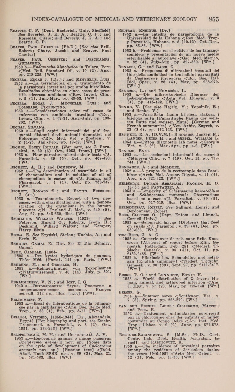 BratTtiz, C. P. [Dept. Bacteriol., Univ. Sheffield] See Beverley, J. K, A.; Beattie, C. P.; and Roseman, Cissie; and Beverly, J. K. A.; and Beattie, C. P. BEAVER, PAUL CHESTER. [Ph.D.] [See also Brill, Robert; Churg, Jacob; and Beaver, Paul Chester] BHAVER, PAUL CHESTER; GUILLERMO. 1950 b.—Endamoeba histolytica in Talara, Peru &lt;Med. Bull. Standard Oil, v. 10 (2), Apr., pp. 218-225. [W™.] BECERRA, EpGar J, [Dr.]; and MINnvIiELLe, Luis. 19538 a.—La terramicina en el tratamiento de la parasitosis intestinal por amiba histolitica. Resultados obtenidos en cinco casos de proc- titis uleerosa amibiana &lt;Rev. Invest. Clin., v. 5 (1), Jan.-Mar., pp. 49-53. [W™.] BECERRA, EDGAR J.; MINVEILLE, Luis; and ‘COLORADO, FLORENTINO. 1952 a.—Consideraciones sobre mil casos de enfermos con amibiasis intestinal &lt;Rev. Invest. Clin., v. 4 (2-8),:Apr.-July, pp. 193- 202. [W™.] BECILLI, SILVANA. 1950 a—Sugli ospiti intermedi dei piu’ fre- quenti distomi degli animali domestici nel Bolognese &lt;Riv. Med. Vet. e Zootecn., v. 2 (1-2), Jan.-Feb., pp. 19-82. [W2.] BECKER, ELERY RONALD. [For port. see J. Para- sitol., v. 39 (5), Oct., 1953, front.) [W®*.] 1958 a.—How parasites tolerate their hosts &lt;J. Parasitol., v. 89 (5), Oct., pp, 467-480. W:.] Beckett, A. H.; and DomsBrow, M. 1952 a.—The detemination of ascaridole in oil of chenopodium and in solution of oil of chenopodium in castor oil &lt;J. Pharm. and and DESCHAMPS, Pharmacol., v, 4 (1), Oct., pp. 738-747. Wn.) BECKETT, RoNALD '8.; and FLYNN, FREDRICK J. (gR.) 1958 a.—Toxoplamosis. Report of two new cases, with a classification and with a demon- stration of the organisms in the human placenta &lt;N. England J. Med., v. 249 (9), Aug, 27, pp. 345-350, illus. [W2.] BECKLUND, WILLARD WALTER. [1928- 1 See Peterson, Harold O.: Roberts, Irwin H.; Becklund, Willard Walter; and Kemper, Harry Elvin. BrEcLA, BE. See Krynfski, Stefan; Kuchta, A.; and Becla, E. BEHAIRY, GAMAL EL Din. See El Din Behairy, Gamal. BEHR, CAMILLE. [1864- a| 1895 a.—Des kystes hydatiques du poumon. Thése Méd. (Paris). 144 pp. Paris. [W™.] BEHRENS, M.; and GE5ISSLER, H. 1953 a.—Reingewinnung von Toxoplasmen oo v. 40 (14), July, p. 391. a BEKLEMISHEV, V. N.; and Iorr, I. G. 1949 a.—OxronapasuTEE dayHa. OKONOrTMA sIMyeMuoOTIoruaAeckKoe sHadeHnne. BrmycKr neppri. 212 pp., illus. [n.p.] [W™]. BELHOMMET, F. 1958 a.—Essai de thérapeutique de la bilharzi- ose par la carbilazine &lt;Ann. Soc. Belge Méd. Trop., v. 83 (1), Feb., pp. 3-11. [W™.] BELLELI, ViTTORIO, [1858-1944] [Dr., Alexandria, Egypt] [For biography and port. see Ztschr. Tropenmed. u. Parasitol., v. 3 (2), Oct., 1951, pp. 234-2438] [W™.] BELOPOL’SKAIA, M. M.; and UspensxafA, A. V. 1953 a.—Hexoroprre WaHHHe o nuke pasBUuTuA Svelotrema arenaria nov. sp. [Some data on the cycle of development of Syelotrema arenaria nov. sp.] [Russian text] &lt;Dokl. Akad. Nauk SSSR, n.s., v. 89 (8), Mar. 21, pp. 581-583, illus. [W#.]  855 BELTRAN, ENRIQUE. [Dr.] 1952 a—La catedra de parasitologia de la Universidad de la Habana &lt;Rev. Med. Trop. y Parasitol., Habana, v. 8 (10-12), Oct.-Dec., pp. 85-86. [W™.] 1952 b.—Problemas en el cultivo de los tripano- somideos y presentacién de un nuevo medio esterilizable al autoclave &lt;Gac, Méd. Mexico, v. 82 (4), July-Aug., pp. 327-330. [W™.] BENASSI, G.; and Baaer, G. 1952 a.—Frequenza di alterazioni tessutali del tipo della amiloidosi in topi albini parassitati da Cysticercus fasciolaris &lt;Bol. Soe. Ital. Biol, Sper., v. 28 (5), May, pp. 968-970. [w™.] BENEDEK, L.; and NEMESERI, L. 19538 a.—Die mikroskopische Diagnose der Leberegelseuche &lt;Acta Vet. Hungar., v. 3 (4), pp. 415-422. [Ws.] BENKO, V. [See also Hajsig, M.; Topolnik, E.; and Benko, V.] 1958 a.—Parasitska fauna bijeloga stakora i bijeloga miga (Parasitische Fauna der weis- sen Ratte und weissen Maus) [German and French summaries] &lt;Vet. Arhiv, Zagreb, v. 23 (8-4), pp. 112-123. [W2.] BENNETT, R. A. [D.V.M.]; BURNSIDE, JOSEPH E. ; LANGER, PETER H.; and SIpPEL, WILLIAM L. 1954 a.—Tifton diagnostic lab notes &lt;Georgia Vet., v. 6 (2), Mar.-Apr., pp. 4-6, [W2.] BENOLDI, ENzo. 1952 a.—Le occlusioni intestinali da ascaridi &lt;Minerva Chir., v. 7 (19), Oct. 15, pp. 738- 744, [Wm,] BENSAUDE, A.; and MOLINIER. 1952 a.—A propos de la rectoscopie dans l’ami- biase &lt;Arch. Mal. Appar. Digest., v. 41 (4), Apr., pp. 421-423. [W™.] BERBERIAN, DICRAN ABRAHAM; PAQUIN, H. O. (jr.) 3; and FANTAUZzI, A. 1953 a.—Longevity of Schistosoma hematobium and Schistosoma mansoni: Observations based on a ease &lt;J. Parasitol., v. 39 (5), Oct., pp. 517-519, illus. [W2.] BERDONNEAU, RoBERT. See Galliard, Henri; and Berdonneau, Robert. Berc, Crirrorp O. [Dept. Entom. and Limnol., Cornell Univ.] 1953 a.—Sciomyzid larvae (Diptera) that feed on snails &lt;J. Parasitol., v. 39 (6), Dec., pp. 630-636. [W®8.] TEN BerG, J. A. G. 1952 a.—Causerie over de reis naar Brits Kam- eroen [Abstract of report before Klin. Ge- nootsh. Rotterdam, Feb, 28] &lt;Nederl. Ti- jdschr. Geneesk.. v. 96 (41), Oct. 11, pp. 2482-2488. [Wm,] 1952 b.—Filariasis loa. Behandeling met hetra- zan [English summary] &lt;Nederl. Tijdschr. fare” v. 96 (89), Sept. 27, pp. 2411-2417. m BERGE, T. O.; and LENNETTE, EDWIN H. 1953 a—World distribution of Q fever: Hu- man, animal, and arthropod infection &lt;Am. J. Hyg., v. 57 (2), Mar., pp. 125-148. [W=.] BERGER, G. 1954 a.—Summer sores &lt;Southwest. Vet., v. 7 (8), Spring, pp. 268-270. [W2.] VAN DEN BERGHE, LOUIS; ‘CHARDOME, MARCEL ; and PEEL, E. 1952 a.—Traitement antimalarien suppressif par la chloroquine chez des enfants en milieu coutumier au Congo Belge &lt;An. Inst. ‘Med. Trop., Lisboa, v. 9 (2), June, pp. 571-578. [W™.] BERGNER-RABINOWITZ, S. [M.Se., Ph.D.. Govt. Centr. Lab., Dept. Health, Jerusalem, Is- rael]; and RABINoWwITzZ, K. 19538 a—The incidence of intestinal parasites among the residents of Jerusalem during the years 1946-1951 &lt;Acta Med. Orient., v. 12 (2), Feb., pp. 44-50. [W™.]