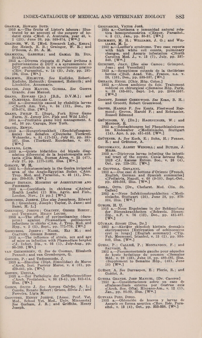 GRAHAM, HowaArp Boyp. 19538 a.—The fruits of Lister’s labours: Illus- trated by an account of the surgery of hy- datid cysts &lt;Med. J. Australia, year 40, v. 1 (25), June 20, pp. 869-874. [W™.] GRAINGER, W. E. [Med. Research Lab., Kenya] See Heisch, R. B.; Grainger, W. E.; and D'Souza, J. St. A. M. GRAMICCIA, GABRIELE; and GAMAL EL DIN, SULTAN. 1953 a.—Diversa risposta di Pulex irritans a polverizzazione di DDT e a spruzzamento di DDT emulsificabile in un esperimento pratico &lt;Riv. Parassitol., v. 14 (8), July, pp. 191- 196, illus. [W2.] GRAMMEL, HELMUTH. See Kudicke, Robert; Kudicke, Helmuth; Grammel, Helmuth; and Linnhéfer, Annemarie. GRANDE, JOSE MANUEL GUERRA, See Guerra Grande, Jose Manuel. GRANO, Epwarp (jr.) [B.S., D.V.M.]; OLMSTEAD, RICHARD C, 1953 a.—Dermatitis caused by rhabditis larvae and &lt;North Am. Vet., v. 34° (12), Dec., pp. 873-874, illus. [W®8.] GRANT, Pump T. [Supt., Fork River Game Farm, N. Jersey Div. Fish and Wild Life] 1954 a.—Profitable game bird management. 8. ed., 56 pp. Cayuga, New York. GRATZL, ERWIN. 1948 a—Hungerkrankheit (Erschépfungsan- mie) bei Schafen &lt;Deutsche Tierarztl. Wehnschr., v. 51 (17-18), July 31, pp. 161- ae ee (Tierarztl. Rundschau, v. 49). m GRAVANO, LUIS. 1953 a.—Quiste hidatidico del higado diag- néstico diferencial de la hepatomegalia soli- taria &lt;Dia Méd., Buenos Aires, v. 25 (47), July 27, pp. 1177-1182, illus. [W™.] GREANY, W. H. 1952 b.—Schistosomiasis in the Gezira irrigated area of the Anglo-Egyptian Sudan &lt;Ann. Trop. Med. and Parasitol., v. 46 (4), Dec., pp. 298-310. [W2.] GREAT BRITAIN. MINISTRY OF AGRICULTURE AND FISHERIES. 1953 a.—Coccidiosis in chickens &lt;Animal Health Leaflet (2) Min. Agric. and Fish., London, Nov., [4 pp.] [W%.] GREENBERG, JOSEPH. [See also Josephson, Edward S.; Greenberg, Joseph; Taylor, D. Jane; and Bami, H. L.] GREENBERG, JOSEPH; COATNEY, GEORGE ROBERT ; and TREMBLEY, HELEN LOUISE. 1953 a.—The effect of pyrimethamine (dara- prim) against Plasmodium gallinaceum infections in chicks &lt;Am. J. Trop. Med. and Hyg., v. 2 (5), Sept., pp. 771-776. [W#.] GREENBERG, JOSEPH; NADEL, Ett M.; = and COATNEY, GEORGE ROBERT. 1958 a.—The influence of strain, sex and age of mice on infection with Plasmodium berghei &lt;J. Infect. Dis., v. 93 (1), July-Aug., pp. 96-100. [W2.] VAN GREMBERGEN, G. See de Cooman, Elisabeth Pennoit; and van Grembergen, G GRENIER, P.; and THfoporipks, J. 1953 a.—Simulies (Dipt. Simuliidae) du Maroc &lt;Arch. Inst. Pasteur Maroc, v. 4 (6), pp. 429-441, pls. [W?.] GREVEN, URSULA. 1953 a.—Zur Pathologie der Gefitigelcoccidiose &lt;Arch. Protistenk., v. 98 (3-4), pp. 342-414, illus. [W2.] Grizco, Sitvio J. See Ayrosa Galvao, A. L.; Corréa, Renato Robert; Grieco, Silvio J.; and Ferreira, Ligia M. GRIFFITHS, Henry JosepH. [Assoc. Prof. Vet. Med., School Vet. Med., Univ. Minnesota] See Gorham, J. R.; and Griffiths, Henry 883 GRIGNASCHI, VICTOR JOS&amp;. 1954 a.—Cortisona e inmunidad natura] rela- tiva hemoprotozoérica &lt;Exper. Parasitol., v. 8 (1), Jan., pp. 30-87. [W2.] GRIMMETT, M. H.; Wiliams, J. O.; and Wi- LIAMS, M. L. 1952 a.—Loeffler’s syndrome. Two case reports with high white cell counts, pulmonary changes, and Ascaris infestation &lt;North Carolina Med. J., v. 18 (7), July, pp. 337- 340. [W™.] GRIMPRET, JEAN. [See also Camou; Jean; and Vercelloti] 1953 a.—Symptoémes cutanés de la theilériose bovine &lt;Bull. Acad. Vét., France, n.s. v. 26, (10), Dee., pp. 5385-537. [W.] GRIZAUD, HENRI, [Chir. Hép. Colon.] 1952 a.—Abces amibiens du foie. Traitement médical ou chirurgical &lt;Semaine Hdp. Paris, He mn] (65-66), Sept. 2-6, pp. 2564-2567. wm Grimpret, Grocott, RoBERT GREENWOOD. See Kean, B. H.; and Grocott, Robert Greenwood. GROVES, Haroup F. See Koutz, Fleetwood Ray- mond; Groves, Harold F.; and Rebrassier, Russell Edmund GRUNINGER, V. [Dr.]; HAGENUNGER, MoNpDON, E. 1952 a.—Beobachtungen bei Phenothiazinkuren im Kindesalter &lt;Medizinische, Stuttgart (14), Apr. 5, pp. 451-453. [W™.] GRUTZNER, A. See Koch, E.; Bohn, H.; Fenner, E.; and Griitzner, A. GRUNDMANN, ALBERT WENDELL; and BUTLER, J. MILES, 1953 a.—Dipterous larvae infesting the intesti- nal tract of the coyote, Canis latrans Say, 1823 &lt;J. Kansas Entom. Soc., v. 26 (4), Oct., pp. 129-131. [Ww:.] DI GRUTTOLA, GIOVANNI. 1952 a.—Due casi di bottone d’Oriente [French, English, German and Spanish summaries] &lt;Pediatria, Napoli, v. 60 (9-10), Sept.-Oct., pp. 499-5038, illus. [W™.] GSELL, OTTo. [Dr., ‘Chefarzt. Med. Clin. St. Gallen] 1952 a.—Neue Infektionskrankheiten &lt;Medi- zinische, Stuttgart (26), June 28, pp. 879- 884, illus. [W™.] GUBLER, H. U. 19538 a.—Neue Ergebnisse in der Bek’impfung W.; and der Bienenkrankheiten &lt;Schweiz. Bienen- aa © v. 76 (12), Dec., pp. 481-487. a, GUcHAN, Srnosti [Doc. Dr.] 1952 a.—Akciger ekinokok kistinin drenajsiz ekstirpasyonu [Extirpation of echinococcus cyst in lungs] [English summary] &lt;Tip. Fak. Mecmuasi, Istanbul, v. 15 (2), pp. 934- 940, illus. [W™.] GuEDJ, P.; Cauuick, P.; MONTANDON, F.; and SAUVAGE, A. 1952 a.—Pneumonectomie gauche pour séquelles de kyste hydatique du poumon &lt;Semaine Méd., v. 28 (28), June 18, pp. 480-482, illus. (Supplement to Semaine Hép., (45), June 18) [W™.] Gufpot, A. See Darraspen, E.; Florio, R.; and Guédot, A. GuERRA GRANDE, JosSr MANUuEL. [Dr. Caceres] 1952 a.—Consideraciones sobre un caso de oftalmoeuliasis externa por Oestrus ovis &lt;Arch. Soc. Oftal. Hispano-Am., v. 12 (1), Jan., pp. 86-89, illus. [W™.] GUEVARA Pozo, DIEGO. 1958 a.—Obtencién de huevos y larvas de Ascaris en forma aseptica &lt;Rev. Ibér. Para-