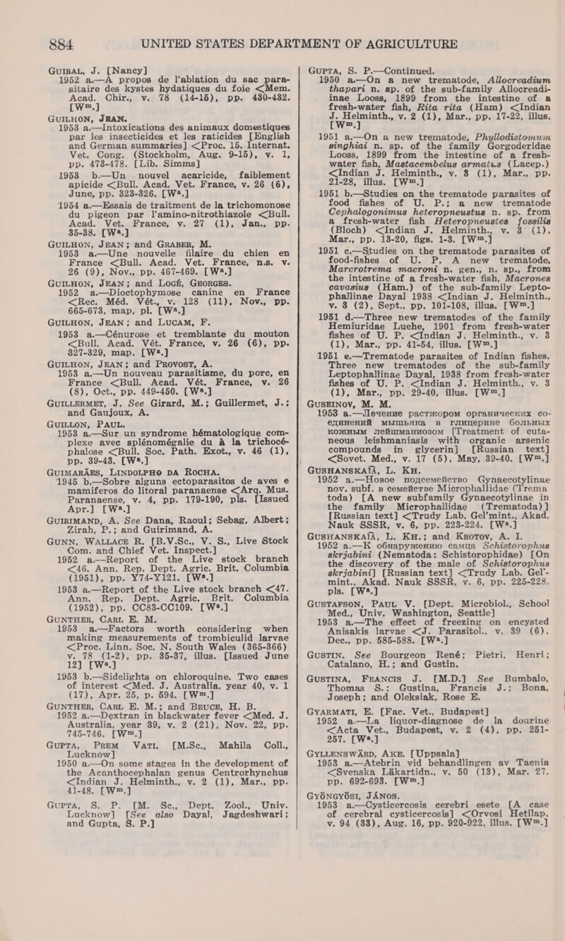GUIBAL, J. [Nancy] 1952 aA propos de l’ablation du sac para- sitaire des kystes hydatiques du foie &lt;Mem. Acad. Chir., v. 78 (14-15), pp. 480-4382. [W™.] GUILHON, JEAN. 1953 a.—Intoxications des animaux domestiques par les insecticides et les raticides [English and German summaries] &lt;Proc. 15. Internat. Vet. Cong. (Stockholm, Aug. 9-15), v. 1, pp. 478-478. [Lib. Simms] 1958 b—Un nouvel acaricide, faiblement apicide &lt;Bull. Acad. Vet. France, v. 26 (6), June, pp. 323-326. [W2.] 1954 a.—Essais de traitment de la trichomonose du pigeon par l’amino-nitrothiazole &lt;Bull. Acad. Vet. France, v. 27 (1), Jan., pp. 85-38. [W2.] GUILHON, JEAN; and GRABER, M. 1958 a.—Une nouvelle filaire du chien en France &lt;Bull. Acad. Vet. France, n.s. v. 26 (9), Nov., pp. 467-469. [W2.] GUILHON, JEAN; and Loch, GHORGES. 1952 a.—Dioctophymose canine &lt;Rec. Méd. Vét., v. 128 (11), 665-673, map, pl. [W2.] GUILHON, JEAN; and LucAM, F. 1953 a.—Cénurose et tremblante du mouton &lt;Bull. Acad. Vét. France, v. 26 (6), pp. 827-329, map. [W2.] GUILHON, JEAN; and Provost, A. 1953 a.—Un nouveau parasitisme, du pore, en France &lt;Bull. Acad. Vét. France, v. 26 (8), Oct., pp. 449-450. [W2.] GUILLERMET, J. See Girard, M.; Guillermet, J.; and Gaujoux, A. GUILLON, PAUL. 1958 a.—Sur un syndrome hématologique com- plexe avec splénomégalie du a la trichocé- phalose &lt;Bull. Soc. Path. Exot., v. 46 (1), pp. 39-438. [W2.] GUIMARAES, LINDOLPHO DA ROCHA. 1945 b.—Sobre alguns ectoparasitos de aves e mamiferos do litoral paranaense &lt;Arqg. Mus. Paranaense, v. 4, pp. 179-190, pls. [Issued Apr.] [W3.] GUIRIMAND, A. See Dana, Raoul; Sebag, Albert; Zirah, P.; and Guirimand, A. GUNN, WALLACE R. [B.V.Sc., V. S., Live Stock ‘Com. and Chief Vet. Inspect.] 1952 a.—Report of the Live stock branch &lt;46. Ann. Rep. Dept. Agric. Brit. Columbia (1951), pp. Y74-Y121. [W#.] 1958 a.—Report of the Live stock branch &lt;47. Ann. Rep. Dept. Agric. Brit. Columbia (1952), pp. CC83-CC109. [W8.] GUNTHER, CARL E. M. 19538 a.—Factors worth considering when making measurements of trombiculid larvae &lt;Proc. Linn. Soc. N. South Wales (365-366) v. 78 (1-2), pp. 35-387, illus. [Issued June 12] [W2.] 1953 b.—Sidelights on chloroquine. Two cases of interest &lt;Med. J. Australia, year 40, v. 1 (17), Apr. 25, p. 594. [W™.] GUNTHER, CARL E. M.; and Bruce, H. B. 1952 a.—Dextran in blackwater fever &lt;Med. J. Australia, year 39, v. 2 (21), Nov. 22, pp. 745-746. [W™.] GUPTA, PREM VATI. Lucknow] 1950 a.—On some stages in the development of the Acanthocephalan genus Centrorhynchus &lt;Indian J. Helminth., v. 2 (1), Mar., pp. 41-48. [Wm.] GuPTA, S.* Po) (M.Sc. Dept: Lucknow] [See also Dayal, and Gupta, S. P.] en France Nov., pp. [M.Se., Mahila Coll. Zool., Univ. Jagdeshwari; Gupta, S. P.—Continued. 1950 a.—On a new trematode, Allocreadium thapart n. sp. of the sub-family Allocreadi- inae Looss, 1899 from the intestine of a fresh-water fish, Rita rita (Ham) &lt;Indian i Helminth., v. 2 (1), Mar., pp. 17-22, illus. m  1951 a.—On a new trematode, Phyllodistomum singhiai n. sp. of the family Gorgoderidae Looss, 1899 from the intestine of a fresh- water fish, Mastacembelus armaius (Lacep.) &lt;Indian J. Helminth., v. 8 (1), Mar., pp. 21-28, illus. [W™.] 1951 b.—Studies on the trematode parasites of £ fishes of U. P.; a new trematode Cephalogonimus heteropneustus n. sp. from a fresh-water fish Heteropneustes fossilis (Bloch) &lt;Indian J. Helminth., v. 3 (1), Mar., pp. 138-20, figs. 1-8. [W™.] 1951 c.—Studies on the trematode parasites of food-fishes of U. P. A new _ trematode, Marcrotrema macroni n. gen., n. sp., from the intestine of a fresh-water fish, Macrones cavasius (Ham.) of the sub-family Lepto- phallinae Dayal 19388 &lt;Indian J. Helminth., v. 3 (2), Sept., pp. 101-108, illus. [W™.] 1951 d.—Three new trematodes of the family Hemiuridae Luehe, 1901 from fresh-water fishes of U. P. &lt;Indian J. Helminth., v. 3 (1), Mar., pp. 41-54, illus. [W™.] 1951 e.—Trematode parasites of Indian fishes. Three new trematodes of the sub-family Leptophallinae Dayal, 1988 from fresh-water fishes of U. P. &lt;Indian J. Helminth., v. 3 (1), Mar., pp. 29-40, illus. [W™.] GUSEINOV, M. M. 1953 a.—Jleuenue pacTsopom opraHmuecKux co- eqmHeHHa MBINBAKA B ruImmepunHe O6OJIbHEIX KOXHEIM JetiuimanHos0m [Treatment of cuta- neous leishmaniasis with organic arsenic compounds in glycerin] [Russian text] &lt;Sovet. Med., v. 17 (5), May, 39-40. [W™.] 1952 a.—Hozsoe mnopcemeticrno Gynaecotylinae nov. subf. B cemeticrse Microphallidae (Trema toda) [A new subfamily Gynaecotylinae in the family Microphallidae (Trematoda) ] [Russian text] &lt;Trudy Lab. Gel’mint., Akad. Nauk SSSR, v. 6, pp. 223-224. [W8.] GUSHANSKASA, L. KH.; and Krortov, A. I. 1952 a.—H o6napyxenur camua Schistorophus skrjabini (Nematoda: Schistorophidae) [On the discovery of the male of Schistorophus skrjabini] [Russian text] &lt;Trudy Lab. Gel’- mint., Akad. Nauk SSSR, v. 6, pp. 225-228, pls. [W*.] GUSTAFSON, PAuL V. [Dept. Microbiol., School Med., Univ. Washington, Seattle] 1953 a.—The effect of freezing on encysted Anisakis larvae &lt;J. Parasitol., v. 39 (6), Dec., pp. 585-588. [w:.] GUSTIN. See Bourgeon René; Pietri, Henri; Catalano, H.; and Gustin. GUSTINA, Francis J. [M.D.] See Bumbalo, Thomas S.; Gustina, Francis J.; Bona, Joseph; and Oleksiak, Rose E. GYARMATI, E. [Fac. Vet., Budapest] 1952 a.—La liquor-diagnose de la dourine &lt;Acta Vet., Budapest, v. 2 (4), pp. 251- 257. [W.] GYLLENSWARD, AKE. [Uppsala] 1953 a.—Atebrin vid behandlingen av Taenia &lt;Svenska La&amp;kartidn., v. 50 (18), Mar. 27, pp. 692-693. [W™.] GyénGy6s!I, JANOS. 19538 a.—Cysticercosis cerebri esete [A case of cerebral cysticercosis] &lt;Orvosi Hetilap, v. 94 (88), Aug. 16, pp. 920-922, illus. [W™.]