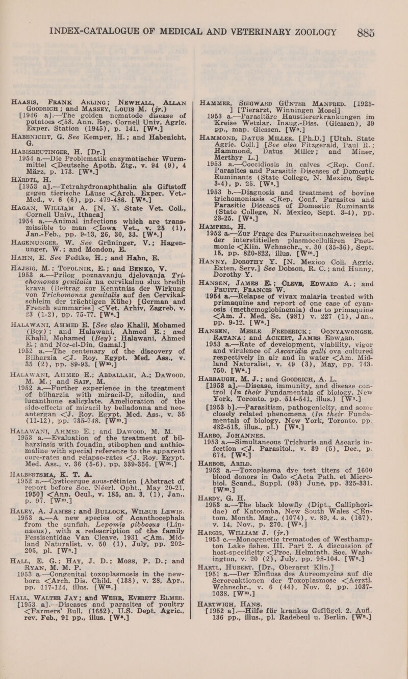 HAASIS, FRANK ARLING; NEWHALL, ALLAN GOODRICH ; and Massey, Louis M. (jr.) [1946 a].—The golden nematode disease of potatoes &lt;58. Ann. Rep. Cornell Univ. Agric. Exper, Station (1945), p. 141. [W8.] HABENICHT, G. See Kemper, H.; and Habenicht, ° HABISREUTINGER, H. [Dr.] 1954 a.—Die Problematik enzymatischer Wurm- mittel &lt;Deutsche Apoth. Ztg., v. 94 (9), 4 Marz, p. 173. [W2.] HArpTL, H. - [1958 a].—Tetrahydronaphthalin als Giftstoff gegen tierische Lause &lt;Arch. Exper. Vet.- Med., v. 6 (6), pp. 479-486. [W8.] HaGANn, Wiutuiam A. [N. Y. State Vet. Coll., Cornell Univ., Ithaca] 1954 a.—Animal infections which are trans- missible to man &lt;Iowa Vet., v. 25 (1), Jan.-Feb., pp. 9-18, 26, 30, 33. [W2.] HAGENUNGER, W. See Griininger, V.; Hagen- unger, W.; and Mondon, E. HAHN, E. See Fedtke, H.; and Hahn, E. Hassic, M.; ToPoLNik, E.; and BENKO, V. 1953 a.—Prilog poznavanju djelovanja Tri- chomonas genitalis na cervikalnu sluz bredih krava (Beitrag zur Kenntniss der Wirkung von Trichomonas genitalis auf den Cervikal- schleim der trachtigen Kitihe) [German and French summaries] &lt;Vet. Arhiv, Zagreb, v. 23 (1-2), pp. 75-77. [W2.] HALAWANI, AHMED E. [See also Khalil, Mohamed (Bey); and Halawani, Ahmed E.; and Khalil, Mohamed (Bey) ; Halawani, Ahmed E.; and Nor-el-Din, Gamal.] 1952 a.—The centenary of the discovery of Bilharzia &lt;J. Roy. Egypt. Med. Ass., v. 35 (2), pp. 89-98. [W™.] HALAWANI, AHMED E.; ABDALLAH, A.; DAWwoop, M. M.; and Sar, M. 1952 a.—Further experience in the treatment of bilharzia with miracil-D, nilodin, and lucanthone salicylate. Amelioration of the side-effects of miracil by belladonna and neo- antergan &lt;J. Roy. Egypt. Med. Ass., v. 35 (11-12), pp. 735-748. [W™.] HALAWANI, AHMED E.; and Dawoop, M. M. 1953 a.—Evaluation of the treatment of bil- harziasis with fouadin, stibophen and anthio- maline with special reference to the apparent cure-rates and relapse-rates &lt;J. Roy. Egypt. Med. Ass., v. 36 (5-6), pp. 339-356. [W™.] HALBERTSMA, K. T. A. 1952 a.—Cysticerque sous-rétinien [Abstract of report before Soc. ‘Néerl. Opht., May 20-21, 1950] &lt;Ann. Ocul., v. 185, an. 3, (1), Jan., p. 97. [W™.] HALEY, A. JAMES; and BULLOCK, WILBUR LEWIS. 1953 a.—A new species of Acanthocephala from the sunfish, Lepomis gibbosus (Lin- naeus), with a redescription of the family Fessisentidae Van Cleave, 19831 &lt;Am. Mid- land Naturalist, v. 50 (1), July, pp. 202- 205, pl. [W2.] Haut, E. G.;: Hay, J. D.; Moss, P. D.; and RYAN, M. M. P. 1953 a.—Congenital toxoplasmosis in the new- born &lt;Arch. Dis. Child. (188), v. 28, Apr., pp. 117-124, illus. [W™.] HALL, WALTER JAY; and WEHR, EvERETT ELMER. [1953 a].—Diseases and parasites of poultry &lt;Farmers’ Bull. (1652), U.S. Dept. Agric., rev. Feb., 91 pp., illus. [W*.] 885 HAMMER, SIEGWARD GUNTER MANFRED. ] [Tierarzt, Winningen Mosel] 1953 a.—Parasitare Haustiererkrankungen im Kreise Wetzlar. Inaug.-Diss. (Giessen), 39 pp., map. Giessen. [W4.] Hammonp, Datus Mier. [Ph.D.] [Utah. State Agric. Coll.] [See also Fitzgerald, Paul R.; Hammond, Datus Miller; and Miner, Merthyr L.] 19538 a.—Coccidiosis in calves &lt;Rep. Conf. Parasites and Parasitic Diseases of Domestic Ruminants (State College, N. Mexico, Sept. 8-4), p. 25. [W2.] 1953 b.—Diagnosis and treatment of bovine trichomoniasis &lt;Rep. Conf. Parasites and Parasitic Diseases of Domestic Ruminants (State College, N. Mexico, Sept. 8-4), pp. 23-25. [W:.] [1925- 1952 a.—Zur Frage des Parasitennachweises bei der interstitiellen plasmocellularen Pneu- monie &lt;Klin. Wehnschr., v. 80 (35-36), Sept. 15, pp. 820-822, illus. [W™.] Exten. Serv.] See Dobson, R. C.; and Hanny, Dorothy Y. HANSEN, JAMES E.; CLEVE, Epwarp A.: and PRUITI, FRANCIS W. 1954 a.—Relapse of vivax malaria treated with primaquine and report of one case of cyan- osis (methemoglobinemia) due to primaquine &lt;Am. J. Med. Se. (981) v. 227 (1), Jan., pp. 9-12. [W2.] HANSEN, MERLE FREDERICK; OONYAWONGSE, RATANA; and ACKERT, JAMES EDWARD. 1953 a.—Rate of development, viability, vigor and virulence of Ascaridia galli ova cultured respectively in air and in water &lt;Am. Mid- land Naturalist, v. 49 (3), May, pp. 748- 750. [W2.] HARBAUGH, M. J.; and GoopricH, A. L. [1953 a].—Disease, immunity, and disease con- trol (In their Fundamentals of biclogy. New York, Toronto. pp. 514-541, illus.) [W2.] {1953 b].—Parasitism, pathogenicity, and some closely related phenomena (In their Funda- mentals of biology. New York, Toronto. pp. 482-513, illus., pl.) [W2.] HARBO, JOHANNES. 1953 a.—Simultaneous Trichuris and Ascaris in- fection &lt;J. Parasitol., v. 89 (5), Dec., p-. 674. [W2.] HARBOE, ARILD. 1952 a.—Toxoplasma dye test titers of 1600 blood donors in Oslo &lt;Acta Path. et Micro- biol. Scand., Suppl. (98) June, pp. 325-331. [w™.] Harpy, G. H. 1953 a.—The black blowfly (Dipt., Calliphori- dae) of Katoomba, New South Wales &lt;En- tom, Month. Mag., (1074), v. 89, 4. s. (167), v. 14, Nov., p. 270. [W2.] Harecis, WILLIAM J. (jr.) 1958 e.—Monogenetic trematodes of Westhamp- ton Lake fishes. III. Part 2. A discussion of host-specificity &lt;Proc. Helminth. Soc. Wash- ington, v. 20 (2), July, pp. 98-104. [W2.] HARTL, Hupert. [Dr., Oberarzt Klin.] 1951 a.—Der Einfluss des Aureomycins auf die Seroreaktionen der Toxoplasmose &lt;Aerztl. Wehnschr., v. 6 (44), Nov. 2, pp. 10387- 10388. [W™.] HARTWIGH, HANs. [1952 a].—Hilfe ftir krankes Gefltgel. 2. Aufi. 186 pp., illus., pl. Radebeul u. Berlin. [W®.]